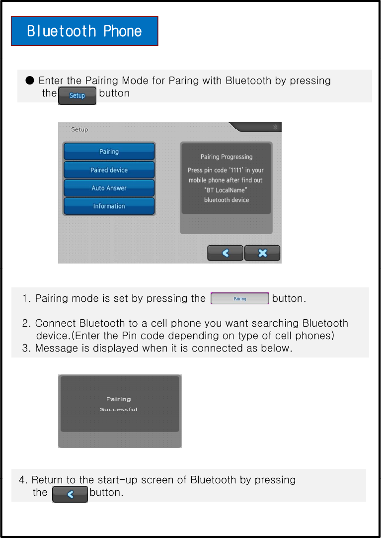 Bluetooth Phone ● Enter the Pairing Mode for Paring with Bluetooth by pressingthe            button1. Pairing mode is set by pressing the                   button.2. Connect Bluetooth to a cell phone you want searching Bluetoothdevice.(Enter the Pin code depending on type of cell phones)device.(Enter the Pin code depending on type of cell phones)3. Message is displayed when it is connected as below.4Returntothestartup screen of Bluetooth by pressing4. Return to the start-up screen of Bluetooth by pressing the            button. 