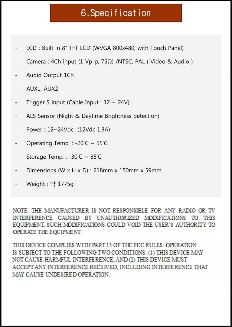 6.Specification- LCD : Built in 8“ TFT LCD (WVGA 800x480, with Touch Panel)- Camera : 4Ch input (1 Vp-p, 75Ω) /NTSC, PAL ( Video &amp; Audio )- Audio Output 1Chp- AUX1, AUX2 - Trigger 5 input (Cable Input : 12 ~ 24V)- ALS Sensor (Night &amp; Daytime Brightness detection)- Power : 12~24Vdc  (12Vdc 1.3A)- Operating Temp. : -20’C ~ 55’C- Storage Temp. : -30’C ~ 85’C- Dimensions (W x H x D) : 218mm x 150mm x 59mm- Weight : 약 1775g