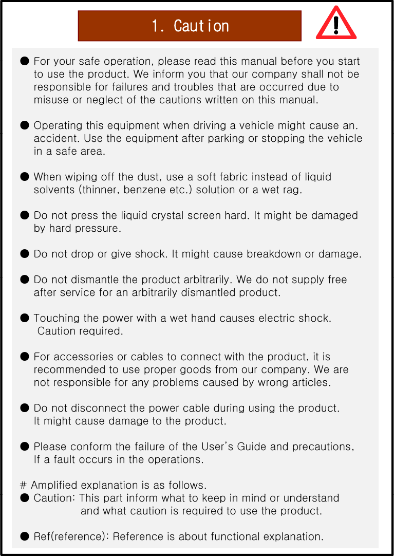 1. Caution●For your safe operation please read this manual before you start●For your safe operation, please read this manual before you startto use the product. We inform you that our company shall not beresponsible for failures and troubles that are occurred due tomisuse or neglect of the cautions written on this manual.● Operating this equipment when driving a vehicle might cause an. accident. Use the equipment after parking or stopping the vehiclein a safe area.● When wiping off the dust, use a soft fabric instead of liquidsolvents (thinner, benzene etc.) solution or a wet rag.● Do not press the liquid crystal screen hard. It might be damagedby hard pressure.● Do not drop or give shock. It might cause breakdown or damage. ●Do not dismantle the product arbitrarily We do not supply free●Do not dismantle the product arbitrarily. We do not supply freeafter service for an arbitrarily dismantled product. ● Touching the power with a wet hand causes electric shock.Caution required.● For accessories or cables to connect with the product, it isrecommended to use proper goods from our company. We arenot responsible for any problems caused by wrong articles.● Do not disconnect the power cable during using the product.It might cause damage to the productIt might cause damage to the product.● Please conform the failure of the User’s Guide and precautions,If a fault occurs in the operations.# Amplified explanation is as follows.●Cti Thi tif httk i id d td●Caution: This part inform what to keep in mind or understandand what caution is required to use the product.● Ref(reference): Reference is about functional explanation.