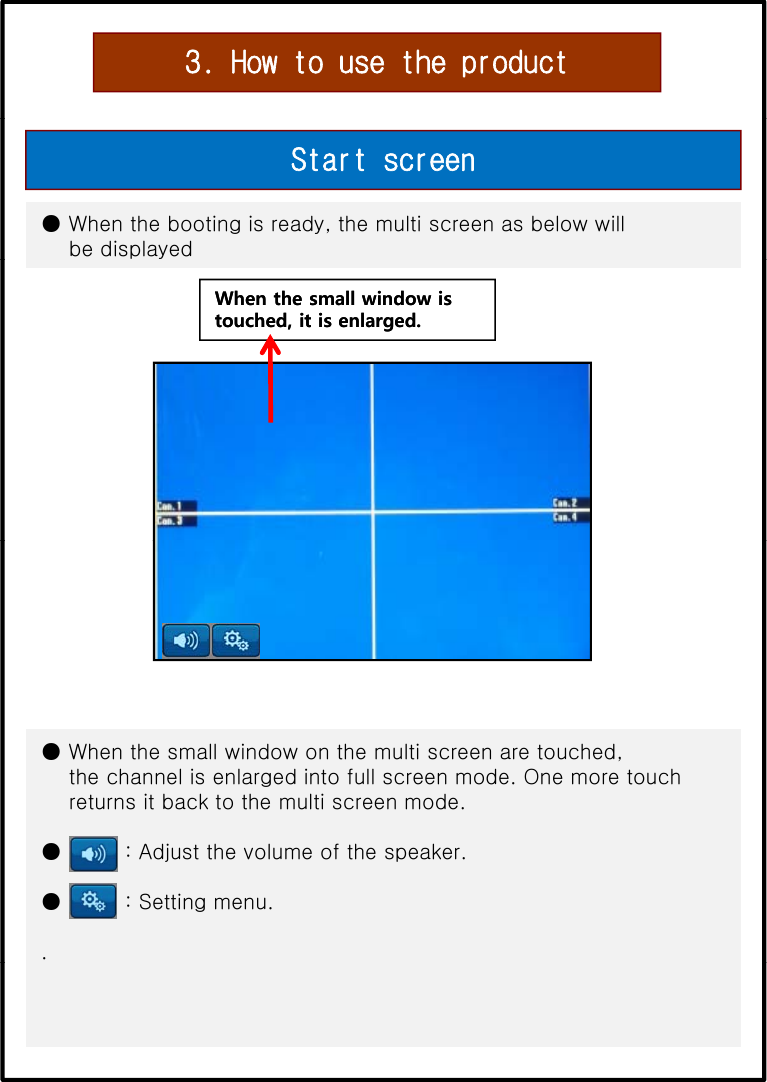 3. How to use the product● When the booting is ready, the multi screen as below will be displayedStart screenWhen the small window is When the small window is touched, it is enlarged.touched, it is enlarged.● When the small window on the multi screen are touched, the channel is enlarged into full screen mode. One more touchreturns it back to the multi screen mode.● : Adjust the volume of the speaker.● : Setting menu..