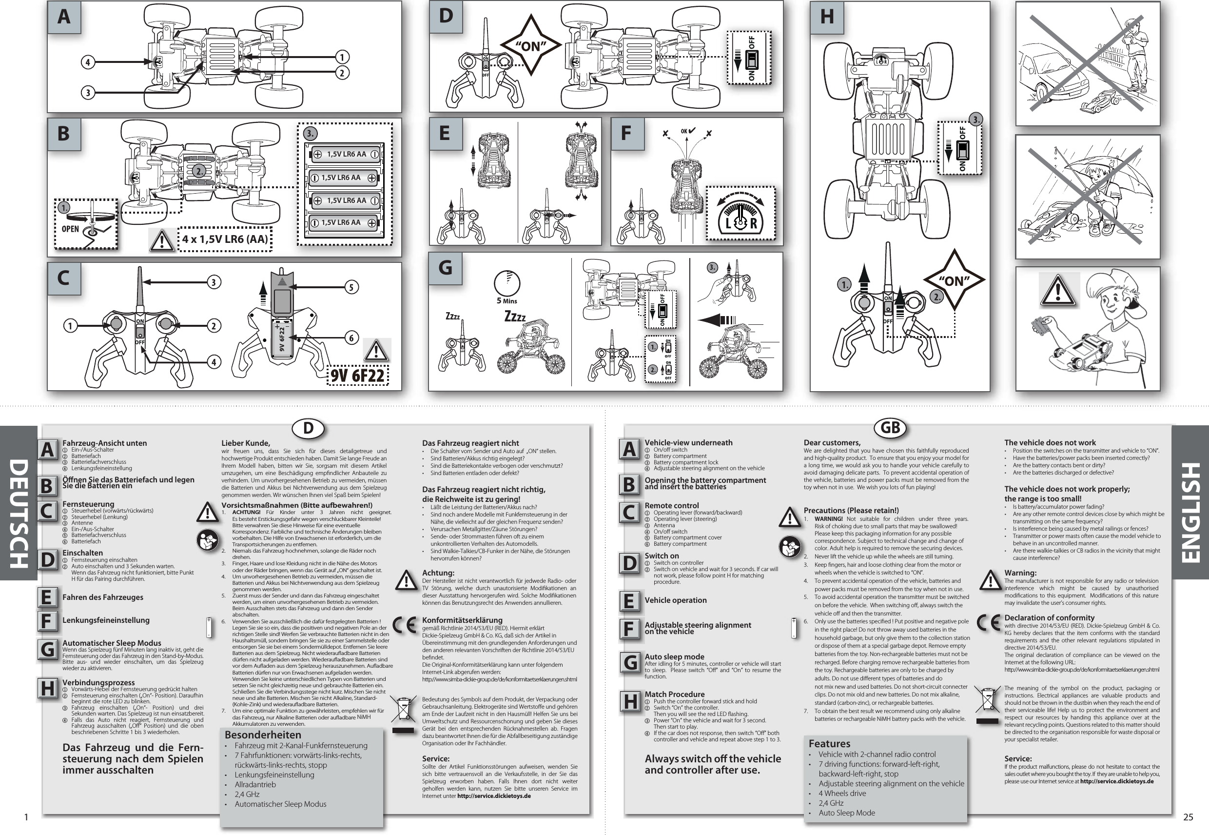 ABCDE FHGON OFFON OFFON OFFON OFF3.4 x 1,5V LR6 (AA)5 MinsZzzzZzzz3.ON OFF1,5V LR6 AA1,5V LR6 AA1,5V LR6 AA1,5V LR6 AADDEUTSCHFahrzeug-Ansicht unten1 Ein-/Aus-Schalter 2 Batteriefach3 Batteriefachverschluss4 LenkungsfeineinstellungÖnen Sie das Batteriefach und legen Sie die Batterien einFernsteuerung1  Steuerhebel (vorwärts/rückwärts)2  Steuerhebel (Lenkung)3   Antenne4 Ein-/Aus-Schalter 5  Batteriefachverschluss6 Batteriefach Einschalten1 Fernsteuerung einschalten2 Auto einschalten und 3 Sekunden warten.   Wenn das Fahrzeug nicht funktioniert, bitte Punkt   H für das Pairing durchführen. Fahren des FahrzeugesLenkungsfeineinstellungAutomatischer Sleep ModusWenn das Spielzeug fünf Minuten lang inaktiv ist, geht die Fernsteuerung oder das Fahrzeug in den Stand-by-Modus. Bitte aus- und wieder einschalten, um das Spielzeug wieder zu aktivieren.Verbindungsprozess1  Vorwärts-Hebel der Fernsteuerung gedrückt halten2  Fernsteuerung einschalten („On“- Position). Daraufhin  beginnt die rote LED zu blinken.3 Fahrzeug einschalten („On“- Position) und drei Sekunden warten. Das Spielzeug ist nun einsatzbereit.4  Falls das Auto nicht reagiert, Fernsteuerung und Fahrzeug ausschalten („O“ Position) und die oben beschriebenen Schritte 1 bis 3 wiederholen.Das Fahrzeug und die Fern-steuerung nach dem Spielen immer ausschaltenABCDEFGHLieber Kunde,wir freuen uns, dass Sie sich für dieses detailgetreue und hochwertige Produkt entschieden haben. Damit Sie lange Freude an Ihrem Modell haben, bitten wir Sie, sorgsam mit diesem Artikel umzugehen, um eine Beschädigung empndlicher Anbauteile zu verhindern. Um unvorhergesehenen Betrieb zu vermeiden, müssen die Batterien und Akkus bei Nichtverwendung aus dem Spielzeug genommen werden. Wir wünschen Ihnen viel Spaß beim Spielen!Das Fahrzeug reagiert nicht•  Die Schalter vom Sender und Auto auf  „ON“ stellen.•  Sind Batterien/Akkus richtig eingelegt?•  Sind die Batteriekontakte verbogen oder verschmutzt?•  Sind Batterien entladen oder defekt?Das Fahrzeug reagiert nicht richtig,die Reichweite ist zu gering!•  Läßt die Leistung der Batterien/Akkus nach?•  Sind noch andere Modelle mit Funkfernsteuerung in der   Nähe, die vielleicht auf der gleichen Frequenz senden?•  Verursachen Metallgitter/Zäune Störungen?•  Sende- oder Strommasten führen oft zu einem  unkontrollierten Verhalten des Automodells.•  Sind Walkie-Talkies/CB-Funker in der Nähe, die Störungen   hervorrufen können?Achtung:Der Hersteller ist nicht verantwortlich für jedwede Radio- oder TV Störung, welche durch unautorisierte Modikationen an dieser Ausstattung hervorgerufen wird. Solche Modikationen können das Benutzungsrecht des Anwenders annullieren.Konformitätserklärunggemäß Richtlinie 2014/53/EU (RED). Hiermit erklärt Dickie-Spielzeug GmbH &amp; Co. KG, daß sich der Artikel in Übereinstimmung mit den grundlegenden Anforderungen und den anderen relevanten Vorschriften der Richtlinie 2014/53/EU bendet.Die Original-Konformitätserklärung kann unter folgendem Internet-Link abgerufen werden:http://www.simba-dickie-group.de/de/konformitaetserklaerungen.shtmlBedeutung des Symbols auf dem Produkt, der Verpackung oder Gebrauchsanleitung. Elektrogeräte sind Wertstoe und gehören am Ende der Laufzeit nicht in den Hausmüll! Helfen Sie uns bei Umweltschutz und Ressourcenschonung und geben Sie dieses Gerät bei den entsprechenden Rücknahmestellen ab. Fragen dazu beantwortet Ihnen die für die Abfallbeseitigung zuständige Organisation oder Ihr Fachhändler.Service:Sollte der Artikel Funktionsstörungen aufweisen, wenden Sie sich bitte vertrauensvoll an die Verkaufsstelle, in der Sie das Spielzeug erworben haben. Falls Ihnen dort nicht weiter geholfen werden kann, nutzen Sie bitte unseren Service im Internet unter http://service.dickietoys.deVorsichtsmaßnahmen (Bitte aufbewahren!) 1.  ACHTUNG!  Für Kinder unter 3 Jahren nicht geeignet.   Es besteht Erstickungsgefahr wegen verschluckbarer Kleinteile!    Bitte verwahren Sie diese Hinweise für eine eventuelle      Korrespondenz. Farbliche und technische Änderungen bleiben    vorbehalten. Die Hilfe von Erwachsenen ist erforderlich, um die    Transportsicherungen zu entfernen.2.  Niemals das Fahrzeug hochnehmen, solange die Räder noch   drehen.3.  Finger, Haare und lose Kleidung nicht in die Nähe des Motors    oder der Räder bringen, wenn das Gerät auf „ON“ geschaltet ist. 4.  Um unvorhergesehenen Betrieb zu vermeiden, müssen die    Batterien und Akkus bei Nichtverwendung aus dem Spielzeug    genommen werden. 5.  Zuerst muss der Sender und dann das Fahrzeug eingeschaltet    werden, um einen unvorhergesehenen Betrieb zu vermeiden.    Beim Ausschalten stets das Fahrzeug und dann den Sender   abschalten. 6.  Verwenden Sie ausschließlich die dafür festgelegten Batterien !    Legen Sie sie so ein, dass die positiven und negativen Pole an der    richtigen Stelle sind! Werfen Sie verbrauchte Batterien nicht in den    Haushaltsmüll, sondern bringen Sie sie zu einer Sammelstelle oder    entsorgen Sie sie bei einem Sondermülldepot. Entfernen Sie leere    Batterien aus dem Spielzeug. Nicht wiederauadbare Batterien    dürfen nicht aufgeladen werden. Wiederauadbare Batterien sind    vor dem Auaden aus dem Spielzeug herauszunehmen. Auadbare    Batterien dürfen nur von Erwachsenen aufgeladen werden.    Verwenden Sie keine unterschiedlichen Typen von Batterien und    setzen Sie nicht gleichzeitig neue und gebrauchte Batterien ein.    Schließen Sie die Verbindungsstege nicht kurz. Mischen Sie nicht    neue und alte Batterien. Mischen Sie nicht Alkaline, Standard-    (Kohle-Zink) und wiederauadbare Batterien.7.  Um eine optimale Funktion zu gewährleisten, empfehlen wir für    das Fahrzeug, nur Alkaline Batterien oder auadbare NiMH   Akkumulatoren zu verwenden. !+-!ABCDEFGHFeatures•  Vehicle with 2-channel radio control•  7 driving functions: forward-left-right,   backward-left-right, stop •  Adjustable steering alignment on the vehicle•  4 Wheels drive•  2,4 GHz•  Auto Sleep ModeBesonderheiten•  Fahrzeug mit 2-Kanal-Funkfernsteuerung•  7 Fahrfunktionen: vorwärts-links-rechts,   rückwärts-links-rechts, stopp• Lenkungsfeineinstellung•  Allradantrieb•  2,4 GHz•  Automatischer Sleep ModusDear customers,We are delighted that you have chosen this faithfully reproduced and high-quality product.  To ensure that you enjoy your model for a long time, we would ask you to handle your vehicle carefully to avoid damaging delicate parts.  To prevent accidental operation of the vehicle, batteries and power packs must be removed from the toy when not in use.  We wish you lots of fun playing! The vehicle does not work•  Position the switches on the transmitter and vehicle to “ON”. •  Have the batteries/power packs been inserted correctly?•  Are the battery contacts bent or dirty? •  Are the batteries discharged or defective?The vehicle does not work properly; the range is too small!•  Is battery/accumulator power fading? •  Are any other remote control devices close by which might be    transmitting on the same frequency? •  Is interference being caused by metal railings or fences? •  Transmitter or power masts often cause the model vehicle to    behave in an uncontrolled manner. •  Are there walkie-talkies or CB radios in the vicinity that might    cause interference?Warning:The manufacturer is not responsible for any radio or television interference which might be caused by unauthorised modications to this equipment.  Modications of this nature may invalidate the user’s consumer rights. Declaration of conformitywith directive 2014/53/EU (RED). Dickie-Spielzeug GmbH &amp; Co. KG hereby declares that the item conforms with the standard requirements and the other relevant regulations stipulated in directive 2014/53/EU.The original declaration of compliance can be viewed on the Internet at the following URL:http://www.simba-dickie-group.de/de/konformitaetserklaerungen.shtmlThe meaning of the symbol on the product, packaging or instructions. Electrical appliances are valuable products and should not be thrown in the dustbin when they reach the end of their serviceable life! Help us to protect the environment and respect our resources by handing this appliance over at the relevant recycling points. Questions related to this matter should be directed to the organisation responsible for waste disposal or your specialist retailer.Service:If the product malfunctions, please do not hesitate to contact the sales outlet where you bought the toy. If  they are unable to help you, please use our Internet service at http://service.dickietoys.dePrecautions (Please retain!)1.  WARNING! Not suitable for children under three years.   Risk of choking due to small parts that may be swallowed!    Please keep this packaging information for any possible    correspondence. Subject to technical change and change of    color. Adult help is required to remove the securing devices.2.  Never lift the vehicle up while the wheels are still turning. 3.  Keep ngers, hair and loose clothing clear from the motor or    wheels when the vehicle is switched to “ON”. 4.  To prevent accidental operation of the vehicle, batteries and    power packs must be removed from the toy when not in use.5.  To avoid accidental operation the transmitter must be switched    on before the vehicle.  When switching o, always switch the    vehicle o and then the transmitter.6.  Only use the batteries specied ! Put positive and negative pole    in the right place! Do not throw away used batteries in the    household garbage, but only give them to the collection station    or dispose of them at a special garbage depot. Remove empty    batteries from the toy. Non-rechargeable batteries must not be    recharged. Before charging remove rechargeable batteries from    the toy. Rechargeable batteries are only to be charged by    adults. Do not use dierent types of batteries and do      not mix new and used batteries. Do not short-circuit connecter    clips. Do not mix old and new batteries. Do not mix alkaline,    standard (carbon-zinc), or rechargeable batteries.7.  To obtain the best result we recommend using only alkaline    batteries or rechargeable NiMH battery packs with the vehicle.!+-!ENGLISHGB1 25Vehicle-view underneath1  On/o switch2  Battery compartment3  Battery compartment lock4  Adjustable steering alignment on the vehicleOpening the battery compartment and insert the batteriesRemote control  1  Operating lever (forward/backward)2  Operating lever (steering)3  Antenna4  On/o switch5  Battery compartment cover6  Battery compartment Switch on1 Switch on controller2 Switch on vehicle and wait for 3 seconds. If car will    not work, please follow point H for matching   procedure.Vehicle operationAdjustable steering alignment on the vehicleAuto sleep modeAfter idling for 5 minutes, controller or vehicle will start to sleep.  Please switch “O” and “On” to resume the function.Match Procedure1 Push the controller forward stick and hold2 Switch “On” the controller.    Then you will see the red LED ashing.3 Power “On” the vehicle and wait for 3 second.    Then start to play.4 If the car does not response, then switch “O” both    controller and vehicle and repeat above step 1 to 3.Always switch o the vehicle and controller after use.