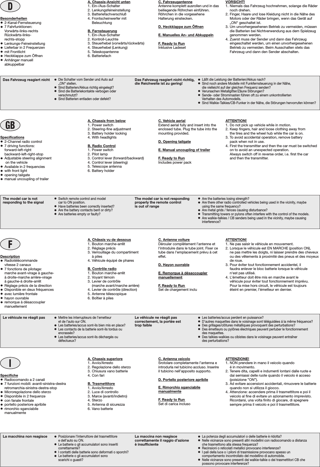 DBesonderheiten•2-Kanal-Fernsteuerung•7 Fahrfunktionen:Vorwärts-links-rechtsRückwärts-links-rechts-stopp•Lenkungs-Feineinstellung•Lieferbar in 2 Frequenzen•mit Frontlicht•  Heckklappe zum Öffnen•Anhänger manuellabkuppelbarVORSICHT!1. Niemals das Fahrzeug hochnehmen, solange die Rädernoch drehen.2. Finger, Haare und lose Kleidung nicht in die Nähe desMotors oder der Räder bringen, wenn das Gerät auf„ON“ geschaltet ist.3. Um unvorhergesehenen Betrieb zu vermeiden, müssendie Batterien bei Nichtverwendung aus dem Spielzeuggenommen werden.4. Zuerst muss der Sender und dann das Fahrzeugeingeschaltet werden, um einen unvorhergesehenenBetrieb zu vermeiden. Beim Ausschalten stets dasFahrzeug und dann den Sender abschalten.La macchina non reagisce •Posizionare l’interruttore del trasmettitoree dell’auto su ON.•Le batterie o gli accumulatori sono inseriticorrettamente?•I contatti delle batterie sono deformati o sporchi?•Le batterie o gli accumulatori sonoscarichi o guasti?La maccina non reagiscecorrettamente il raggio d’azioneè insufficiente•La potenza degli accumulatori o delle batterie è ridotta?•Nelle vicinanze sono presenti altri modellini con radiocomando a distanzache trasmettono alla stessa frequenza?•Recinsioni o reticolati metallici provocano interferenze?•I pali della luce o i piloni di trasmissione provocano spesso uncomportamento incontrollato del modellino di automobile.•Nelle vicinanze sono presenti dei walkie-talkie o dei trasmettitori CB chepossono provocare interferenze?IA. Chassis superiore1. Avvio/Arresto2. Regolazione dello sterzo3. Chiusura vano batterie4. Con fariB. Trasmettitore1. Avvio/Arresto2. Luce di controllo3. Marce (avanti/indietro)4. Sterzo5. Antenna di sicurezza6. Vano batterieSpecifiche•Radiocomando a 2 canali•7 funzioni mobili: avanti-sinistra-destraretromarchia-sinistra-destra-stop•Microregolazione dello sterzo•  Disponibile in 2 frequenze•con fanale frontale•portello posteriore apribile•rimorchio sganciabilemanualmenteATTENZIONE!1. NON prendere in mano il veicolo quandoé in movimento.2. Tenere dita, capelli e indumenti lontani dalle ruote edai semiassi delle ruote quando il veicolo é acceso(poisizione ”ON”).3. Ad evitare accensioni accidentali, rimuovere le batteriequando non si utilizza il giocco.4. Attenzione: accendere prima il trasmettitore e poi ilveicolo al fine di evitare un azionamento imprevisto.Ricordarsi, una volta finito di giocare, di spegneresempre prima il veicolo e poi il trasmettitore.Le véhicule ne réagit pas •Mettre les interrupteurs de l’emetteuret de l’auto sur ON.•Les batteries/accus sont-ils bien mis en place?•Les contacts de la batterie sont-ils tordus ouencrassés?•Les batteries/accus sont-ils déchargés oudéfectueux?Le véhicule ne réagit pascorrectement, la portée esttrop faible•Les batteries/accus perdent en puissance?•D’autres maquettes dans le voisinage sont téléguidées á la même fréquence?•Des grillages/clôtures métalliques provoquent des perturbations?•Des émetteurs ou pylônes électriques peuvent pertuber le fonctionnementdes maquettes.•Des talkies-walkies ou cibistes dans le voisinage peuvent entraînerdes perturbations?FA. Châssis vu de dessous1. Bouton marche-arrêt2. Réglage précis3. Verrouillage du compartimentà piles4. Véhicule équipé de pharesB. Contrôle radio1. Bouton marche-arrêt2. Voyant témoin3. Levier de contrôle(marche avant/marche arrière)4. Levier de contrôle (direction)5. Antenne télescopique6. Boîtier à pilesDescription•Radiotélécommandevitesse 2 canaux•  7 fonctions de pilotage:  marche avant-virage à gauche-à droite-marche arrière-virageà gauche-à droite-arrêt•Réglage précis de la direction•  Disponible en deux fréquences•avec lumière frontale•hayon ouvrable•remorque à désaccouplermanuellementATTENTION!1. Ne pas saisir le véhicule en mouvement.2. Lorsque le véhicule est EN MARCHE (position ON),ne pas mettre les doigts, ni laisser prendre des cheveuxou des vêtements à proximité des pneus et des moyeuxde roue.3. Pour éviter tout fonctionnement accidentel, ilfaudra enlever le bloc batterie lorsque le véhiculen‘est pas utilisé.4. L’émetteur doit être mis en marche avant levéhicule pour éviter tout fonctionnement imprévu.Pour la mise hors circuit, le véhicule est toujourséteint en premier, l’émetteur en dernier.The model car is notresponding to the signal •Switch remote control and modelcar to ON position.•Have batteries been correctly inserted?•Are the battery contacts bent or dirty?•Are batteries empty or faulty?The model car is not respondingproperly the remote controlis out of range•Are the batteries losing strength?•Are there other radio controlled vehicles being used in the vicinity, maybeusing the same frequency?•Are metal grids / fences causing disturbance?•Transmitting towers or pylons often interfere with the control of the models.•Are walkie-talkies / CB senders being used in the vicinity, maybe causinginterference?GBA. Chassis from below1. Power switch2. Steering-fine adjustment3. Battery holder locking4. With headlightsB. Radio Control1. Power switch2. Pilot lamp3. Control lever (forward/backward)4. Control lever (steering)5. Telescope antenna6. Battery holderSpecifications•2-Channel radio control•  7 driving functions:   forward-left-rightbackward-left-right-stop•  Adjustable steering alignment on the vehicle•  Available in 2 frequencies•  with front light• opening tailgate•  manual uncoupling of trailerATTENTION!1. Do not pick up vehicle while in motion.2. Keep fingers, hair and loose clothing away fromthe tires and the wheel hub while the car is on.3. To avoid accidental operation, remove batterypack when not in use.4. First the transmitter and then the car must be switchedon to avoid an unexpected operation.Always switch off in reverse order, i.e. first the carand then the transmitter.Das Fahrzeug reagiert nicht •Die Schalter vom Sender und Auto auf„ON“ stellen.•Sind Batterien/Akkus richtig eingelegt?•Sind die Batteriekontakte verbogen oderverschmutzt?•Sind Batterien entladen oder defekt?Das Fahrzeug reagiert nicht richtig,die Reichweite ist zu gering! •Läßt die Leistung der Batterien/Akkus nach?•Sind noch andere Modelle mit Funkfernsteuerung in der Nähe,die vielleicht auf der gleichen Frequenz senden?•Verursachen Metallgitter/Zäune Störungen?•Sende- oder Strommasten führen oft zu einem unkontrolliertenVerhalten des Automodells.•Sind Walkie-Talkies/CB-Funker in der Nähe, die Störungen hervorrufen können?C. FahrzeugantenneAntenne komplett ausrollen und in dasbeiliegende Röhrchen einführen.Röhrchen in die vorgeseheneHalterung einstecken.D. Heckklappe zum ÖffnenE. Manuelles An- und AbkuppelnF. Ready to RunInklusive LadesetC. Antenna veicoloSrotolare completamente l’antenna eintrodurla nel tubicino accluso. Inserireil tubicino nell’apposito supporto.D. Portello posteriore apribileE. Rimorchio sganciabilemanualmenteF. Ready to RunSet di carica inclusoC. Antenne voitureDérouler complètement l’antenne etl’introduire dans le tube joint. Fixer cetube dans l’emplacement prévu à ceteffet.D. Hayon ouvrableE. Remorque à désaccouplermanuellementF. Ready to RunSet de chargement incluC. Vehicle aerialExtend aerial fully and insert into theenclosed tube. Plug the tube into themounting provided.D. Opening tailgateE. Manual uncoupling of trailerF. Ready to RunIncludes power packA. Chassis-Ansicht unten1. Ein-/Aus-Schalter2. Lenkungsfeineinstellung3. Batteriefachverschluß4. Frontscheinwerfer mitBeleuchtungB. Fernsteuerung1. Ein-/Aus-Schalter2. Kontroll-Leuchte3. Steuerhebel (vorwärts/rückwärts)4. Steuerhebel (Lenkung)5. Teleskopantenne6. Batteriefach