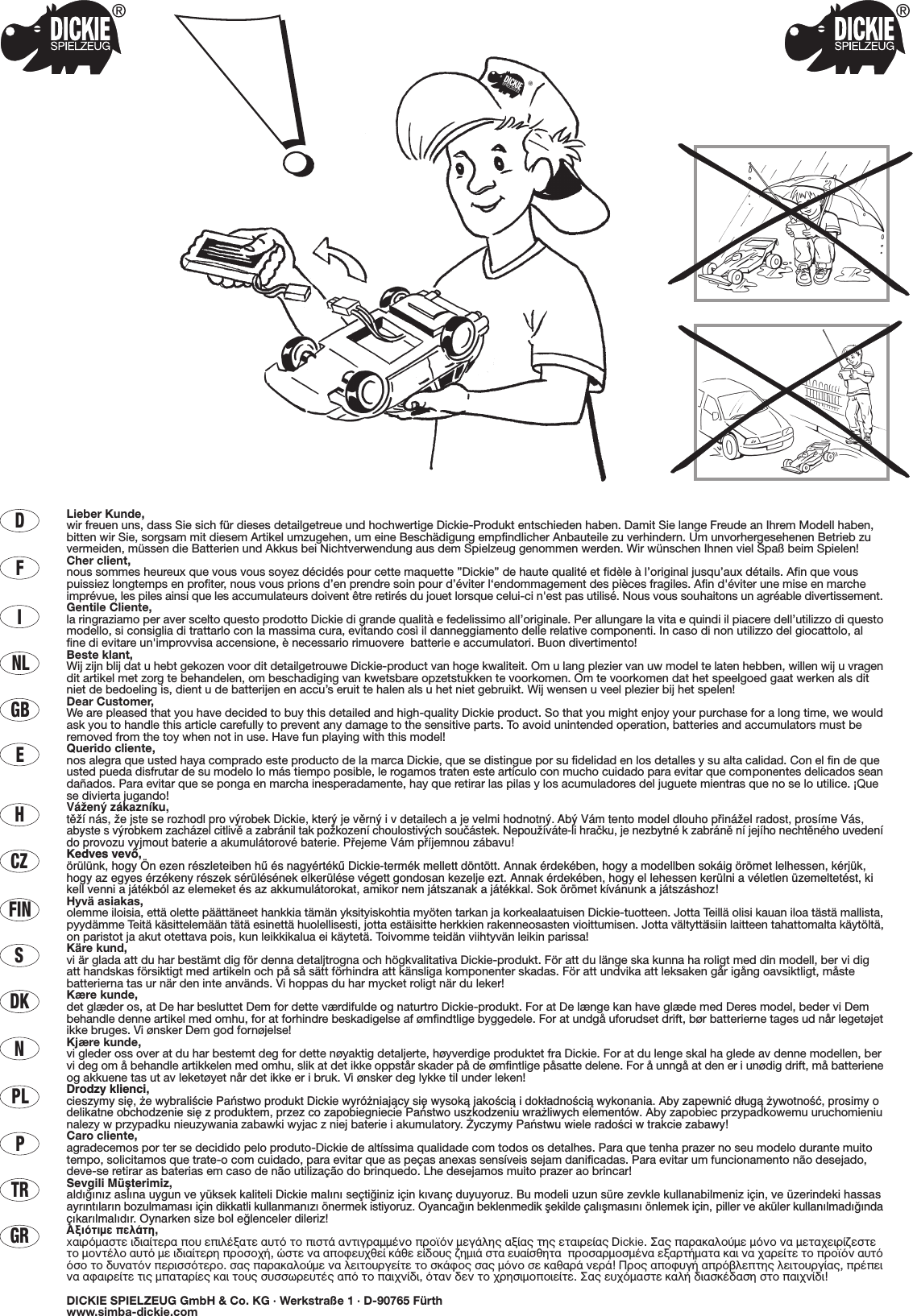 Lieber Kunde,wir freuen uns, dass Sie sich für dieses detailgetreue und hochwertige Dickie-Produkt entschieden haben. Damit Sie lange Freude an Ihrem Modell haben,bitten wir Sie, sorgsam mit diesem Artikel umzugehen, um eine Beschädigung empfindlicher Anbauteile zu verhindern. Um unvorhergesehenen Betrieb zuvermeiden, müssen die Batterien und Akkus bei Nichtverwendung aus dem Spielzeug genommen werden. Wir wünschen Ihnen viel Spaß beim Spielen!Cher client,nous sommes heureux que vous vous soyez décidés pour cette maquette ”Dickie” de haute qualité et fidèle à l’original jusqu’aux détails. Afin que vouspuissiez longtemps en profiter, nous vous prions d’en prendre soin pour d’éviter l‘endommagement des pièces fragiles. Afin d&apos;éviter une mise en marcheimprévue, les piles ainsi que les accumulateurs doivent être retirés du jouet lorsque celui-ci n&apos;est pas utilisé. Nous vous souhaitons un agréable divertissement.Gentile Cliente,la ringraziamo per aver scelto questo prodotto Dickie di grande qualità e fedelissimo all’originale. Per allungare la vita e quindi il piacere dell’utilizzo di questomodello, si consiglia di trattarlo con la massima cura, evitando così il danneggiamento delle relative componenti. In caso di non utilizzo del giocattolo, alfine di evitare un&apos;improvvisa accensione, è necessario rimuovere  batterie e accumulatori. Buon divertimento!Beste klant,Wij zijn blij dat u hebt gekozen voor dit detailgetrouwe Dickie-product van hoge kwaliteit. Om u lang plezier van uw model te laten hebben, willen wij u vragendit artikel met zorg te behandelen, om beschadiging van kwetsbare opzetstukken te voorkomen. Om te voorkomen dat het speelgoed gaat werken als ditniet de bedoeling is, dient u de batterijen en accu’s eruit te halen als u het niet gebruikt. Wij wensen u veel plezier bij het spelen!Dear Customer,We are pleased that you have decided to buy this detailed and high-quality Dickie product. So that you might enjoy your purchase for a long time, we wouldask you to handle this article carefully to prevent any damage to the sensitive parts. To avoid unintended operation, batteries and accumulators must beremoved from the toy when not in use. Have fun playing with this model!Querido cliente,nos alegra que usted haya comprado este producto de la marca Dickie, que se distingue por su fidelidad en los detalles y su alta calidad. Con el fin de queusted pueda disfrutar de su modelo lo más tiempo posible, le rogamos traten este artículo con mucho cuidado para evitar que componentes delicados seandañados. Para evitar que se ponga en marcha inesperadamente, hay que retirar las pilas y los acumuladores del juguete mientras que no se lo utilice. ¡Quese divierta jugando!VáΩenÿ zákaznæku,tπΩæ nás, Ωe jste se rozhodl pro vÿrobek Dickie, kterÿ je vπrnÿ i v detailech a je velmi hodnotnÿ. Abÿ Vám tento model dlouho p®ináΩel radost, prosæme Vás,abyste svÿrobkem zacházel citlivπ a zabránil tak poΩkozenæ choulostivÿch souçástek. NepouΩíváte-li hraçku, je nezbytné k zabránπ ní jejího nechtπného uvedenído provozu vyjmout baterie a akumulátorové baterie. P®ejeme Vám p®æjemnou zábavu!Kedves vevŒ,örülünk, hogy Ön ezen részleteiben hı és nagyértékı Dickie-termék mellett döntött. Annak érdekében, hogy a modellben sokáig örömet lelhessen, kérjük,hogy az egyes érzékeny részek sérülésének elkerülése végett gondosan kezelje ezt. Annak érdekében, hogy el lehessen kerülni a véletlen üzemeltetést, kikell venni a játékból az elemeket és az akkumulátorokat, amikor nem játszanak a játékkal. Sok örömet kívánunk a játszáshoz!Hyvä asiakas,olemme iloisia, että olette päättäneet hankkia tämän yksityiskohtia myöten tarkan ja korkealaatuisen Dickie-tuotteen. Jotta Teillä olisi kauan iloa tästä mallista,pyydämme Teitä käsittelemään tätä esinettä huolellisesti, jotta estäisitte herkkien rakenneosasten vioittumisen. Jotta vältyttäisiin laitteen tahattomalta käytöltä,on paristot ja akut otettava pois, kun leikkikalua ei käytetä. Toivomme teidän viihtyvän leikin parissa!Käre kund,vi är glada att du har bestämt dig för denna detaljtrogna och högkvalitativa Dickie-produkt. För att du länge ska kunna ha roligt med din modell, ber vi digatt handskas försiktigt med artikeln och på så sätt förhindra att känsliga komponenter skadas. För att undvika att leksaken går igång oavsiktligt, måstebatterierna tas ur när den inte används. Vi hoppas du har mycket roligt när du leker!Kære kunde,det glæder os, at De har besluttet Dem for dette værdifulde og naturtro Dickie-produkt. For at De længe kan have glæde med Deres model, beder vi Dembehandle denne artikel med omhu, for at forhindre beskadigelse af ømfindtlige byggedele. For at undgå uforudset drift, bør batterierne tages ud når legetøjetikke bruges. Vi ønsker Dem god fornøjelse!Kjære kunde,vi gleder oss over at du har bestemt deg for dette nøyaktig detaljerte, høyverdige produktet fra Dickie. For at du lenge skal ha glede av denne modellen, bervi deg om å behandle artikkelen med omhu, slik at det ikke oppstår skader på de ømfintlige påsatte delene. For å unngå at den er i unødig drift, må batterieneog akkuene tas ut av leketøyet når det ikke er i bruk. Vi ønsker deg lykke til under leken!Drodzy klienci,cieszymy si´, ˝e wybraliÊcie Paƒstwo produkt Dickie wyró˝niajàcy si´ wysokà jakoÊcià i dok∏adnoÊcià wykonania. Aby zapewniç d∏ugà ˝ywotnoÊç, prosimy odelikatne obchodzenie si´ z produktem, przez co zapobiegniecie Paƒstwo uszkodzeniu wra˝liwych elementów. Aby zapobiec przypadkowemu uruchomieniunalezy w przypadku nieuzywania zabawki wyjac z niej baterie i akumulatory. ˚yczymy Paƒstwu wiele radoÊci w trakcie zabawy!Caro cliente,agradecemos por ter se decidido pelo produto-Dickie de altíssima qualidade com todos os detalhes. Para que tenha prazer no seu modelo durante muitotempo, solicitamos que trate-o com cuidado, para evitar que as peças anexas sensíveis sejam danificadas. Para evitar um funcionamento não desejado,deve-se retirar as baterias em caso de não utilização do brinquedo. Lhe desejamos muito prazer ao brincar!Sevgili Müﬂterimiz,ald›¤›n›z asl›na uygun ve yüksek kaliteli Dickie mal›n› seçti¤iniz için k›vanç duyuyoruz. Bu modeli uzun süre zevkle kullanabilmeniz için, ve üzerindeki hassasayr›nt›lar›n bozulmamas› için dikkatli kullanman›z› önermek istiyoruz. Oyanca¤ın beklenmedik ﬂekilde çalıﬂmasını önlemek için, piller ve aküler kullanılmadı¤ındaçıkarılmalıdır. Oynarken size bol e¤lenceler dileriz!∞ÍÈﬁÙÈÌÂ ÂÏ¿ÙË,x·ÈÚﬁÌ·ÛÙÂ È‰È·›ÙÂÚ· Ô˘ ÂÈÏ¤Í·ÙÂ ·˘Ùﬁ ÙÔ ÈÛÙ¿ ·ÓÙÈÁÚ·ÌÌ¤ÓÔ ÚÔ˚ﬁÓ ÌÂÁ¿ÏË˜ ·Í›·˜ ÙË˜ ÂÙ·ÈÚÂ›·˜ Dickie. ™·˜ ·Ú·Î·ÏÔ‡ÌÂ ÌﬁÓÔ Ó· ÌÂÙ·¯ÂÈÚ›˙ÂÛÙÂÙÔ ÌÔÓÙ¤ÏÔ ·˘Ùﬁ ÌÂ È‰È·›ÙÂÚË ÚÔÛÔ¯‹, ÒÛÙÂ Ó· ·ÔÊÂ˘¯ıÂ› Î¿ıÂ Â›‰Ô˘˜ ˙ËÌÈ¿ ÛÙ· Â˘·›ÛıËÙ·  ÚÔÛ·ÚÌÔÛÌ¤Ó· ÂÍ·ÚÙ‹Ì·Ù· Î·È Ó· ¯·ÚÂ›ÙÂ ÙÔ ÚÔ˚ﬁÓ ·˘ÙﬁﬁÛÔ ÙÔ ‰˘Ó·ÙﬁÓ ÂÚÈÛÛﬁÙÂÚÔ. Û·˜ ·Ú·Î·ÏÔ‡ÌÂ Ó· ÏÂÈÙÔ˘ÚÁÂ›ÙÂ ÙÔ ÛÎ¿ÊÔ˜ Û·˜ ÌﬁÓÔ ÛÂ Î·ı·Ú¿ ÓÂÚ¿! ¶ÚÔ˜ ·ÔÊ˘Á‹ ·Úﬁ‚ÏÂÙË˜ ÏÂÈÙÔ˘ÚÁ›·˜, Ú¤ÂÈÓ· ·Ê·ÈÚÂ›ÙÂ ÙÈ˜ Ì·Ù·Ú›Â˜ Î·È ÙÔ˘˜ Û˘ÛÛˆÚÂ˘Ù¤˜ ·ﬁ ÙÔ ·È¯Ó›‰È, ﬁÙ·Ó ‰ÂÓ ÙÔ ¯ÚËÛÈÌÔÔÈÂ›ÙÂ. ™·˜ Â˘¯ﬁÌ·ÛÙÂ Î·Ï‹ ‰È·ÛÎ¤‰·ÛË ÛÙÔ ·È¯Ó›‰È!DICKIE SPIELZEUG GmbH &amp; Co. KG · Werkstraße 1 · D-90765 Fürthwww.simba-dickie.comDFINLGBECZHFINSDKNPLPTRGR