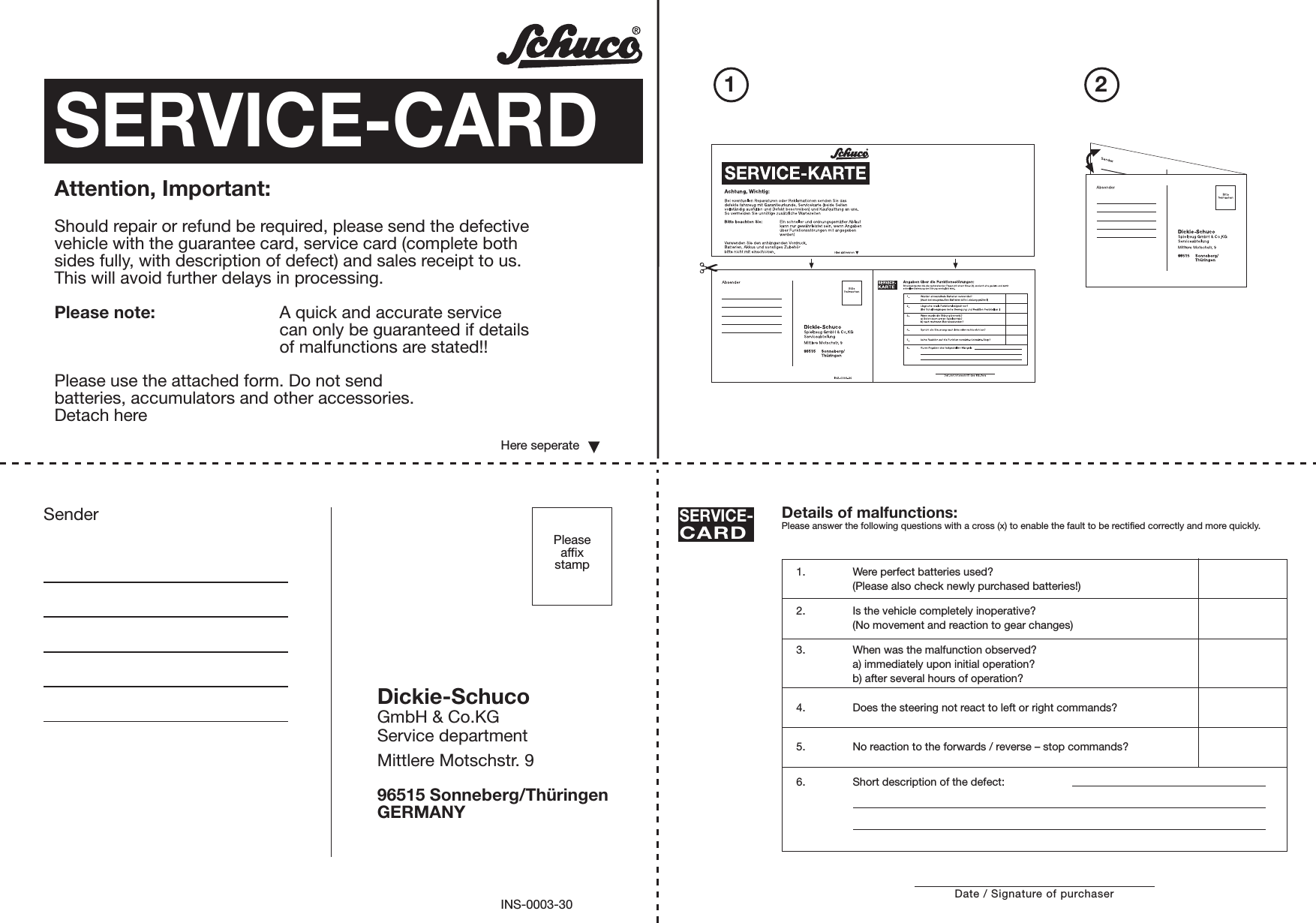 Pleaseaffixstamp21Sender Details of malfunctions:Please answer the following questions with a cross (x) to enable the fault to be rectified correctly and more quickly.SERVICE-CARD1. Were perfect batteries used?(Please also check newly purchased batteries!)2. Is the vehicle completely inoperative?(No movement and reaction to gear changes)3. When was the malfunction observed?a) immediately upon initial operation?b) after several hours of operation?4. Does the steering not react to left or right commands?5. No reaction to the forwards / reverse – stop commands?6. Short description of the defect:Dickie-SchucoGmbH &amp; Co.KGService departmentMittlere Motschstr. 996515 Sonneberg/ThüringenGERMANYINS-0003-30PleaseaffixstampDate / Signature of purchaserSERVICE-CARDAttention, Important:Should repair or refund be required, please send the defectivevehicle with the guarantee card, service card (complete bothsides fully, with description of defect) and sales receipt to us.This will avoid further delays in processing.Please note: A quick and accurate servicecan only be guaranteed if detailsof malfunctions are stated!!Please use the attached form. Do not sendbatteries, accumulators and other accessories.Detach hereHere seperate