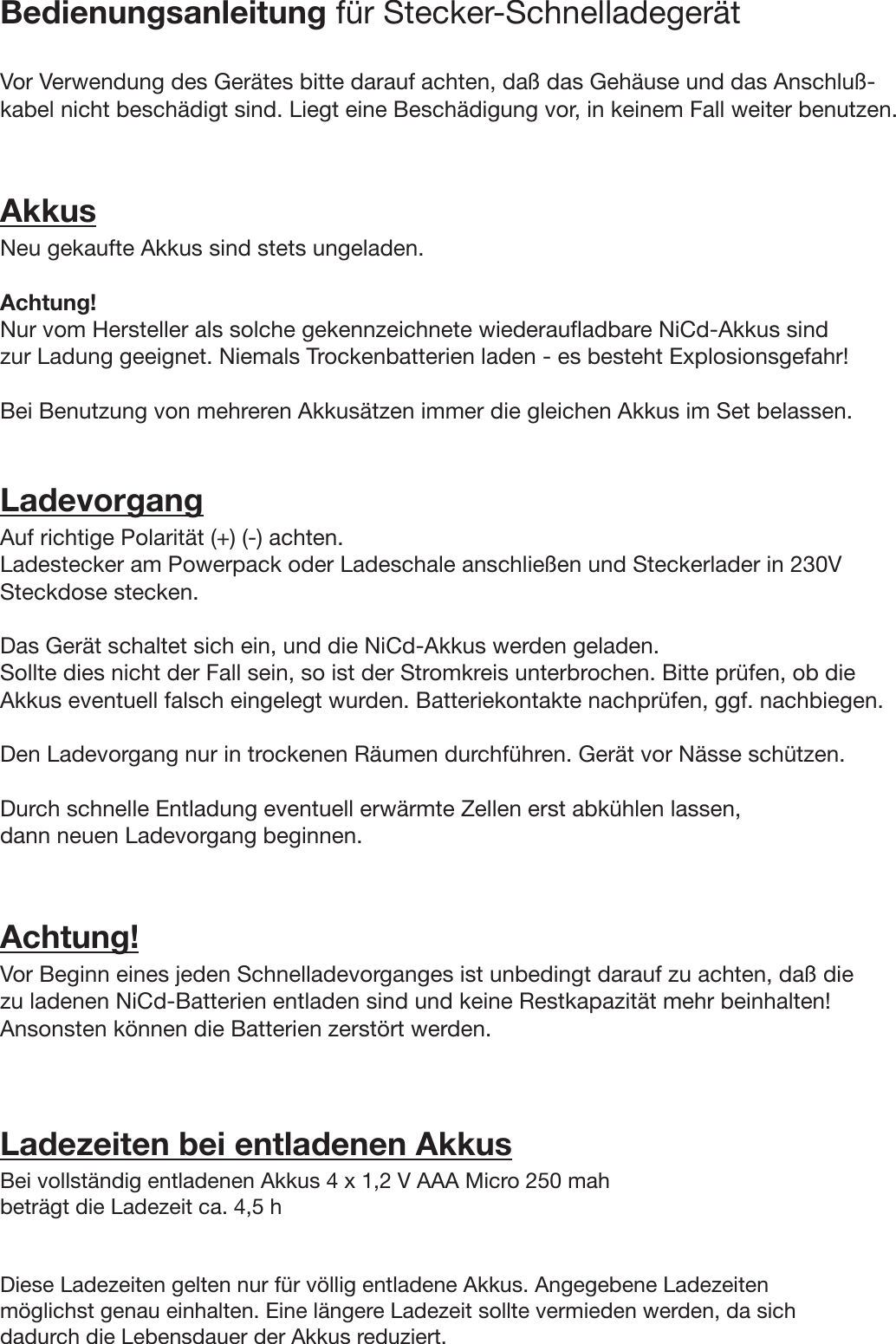 Bedienungsanleitung für Stecker-SchnelladegerätVor Verwendung des Gerätes bitte darauf achten, daß das Gehäuse und das Anschluß-kabel nicht beschädigt sind. Liegt eine Beschädigung vor, in keinem Fall weiter benutzen.AkkusNeu gekaufte Akkus sind stets ungeladen.Achtung!Nur vom Hersteller als solche gekennzeichnete wiederaufladbare NiCd-Akkus sindzur Ladung geeignet. Niemals Trockenbatterien laden - es besteht Explosionsgefahr!Bei Benutzung von mehreren Akkusätzen immer die gleichen Akkus im Set belassen.LadevorgangAuf richtige Polarität (+) (-) achten.Ladestecker am Powerpack oder Ladeschale anschließen und Steckerlader in 230VSteckdose stecken.Das Gerät schaltet sich ein, und die NiCd-Akkus werden geladen.Sollte dies nicht der Fall sein, so ist der Stromkreis unterbrochen. Bitte prüfen, ob dieAkkus eventuell falsch eingelegt wurden. Batteriekontakte nachprüfen, ggf. nachbiegen.Den Ladevorgang nur in trockenen Räumen durchführen. Gerät vor Nässe schützen.Durch schnelle Entladung eventuell erwärmte Zellen erst abkühlen lassen,dann neuen Ladevorgang beginnen.Achtung!Vor Beginn eines jeden Schnelladevorganges ist unbedingt darauf zu achten, daß diezu ladenen NiCd-Batterien entladen sind und keine Restkapazität mehr beinhalten!Ansonsten können die Batterien zerstört werden.Ladezeiten bei entladenen AkkusBei vollständig entladenen Akkus 4 x 1,2 V AAA Micro 250 mahbeträgt die Ladezeit ca. 4,5 hDiese Ladezeiten gelten nur für völlig entladene Akkus. Angegebene Ladezeitenmöglichst genau einhalten. Eine längere Ladezeit sollte vermieden werden, da sichdadurch die Lebensdauer der Akkus reduziert.