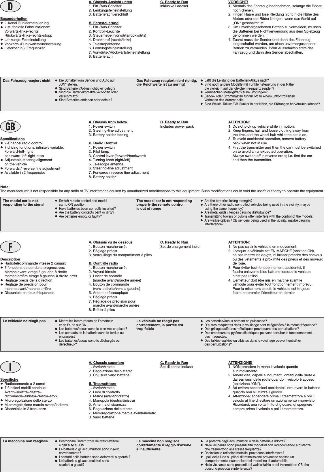 A. Chassis-Ansicht unten1. Ein-/Aus-Schalter2. Lenkungsfeineinstellung3. BatteriefachverschlußB. Fernsteuerung1. Ein-/Aus-Schalter2. Kontroll-Leuchte3. Steuerhebel (vorwärts/rückwärts)4. Drehknopf (rechts/links)5. Teleskopantenne6. Lenkungsfeineinstellung7. Vorwärts-/Rückwärtsfeineinstellung8. BatteriefachDBesonderheiten•2-Kanal-Funkfernsteuerung•7 stufenlose Fahrfunktionen:Vorwärts-links-rechts    Rückwärts-links-rechts-stopp•Lenkungs-Feineinstellung•Vorwärts-/Rückwärtsfeineinstellung•Lieferbar in 2 FrequenzenVORSICHT!1. Niemals das Fahrzeug hochnehmen, solange die Rädernoch drehen.2. Finger, Haare und lose Kleidung nicht in die Nähe desMotors oder der Räder bringen, wenn das Gerät auf„ON“ geschaltet ist.3. Um unvorhergesehenen Betrieb zu vermeiden, müssendie Batterien bei Nichtverwendung aus dem Spielzeuggenommen werden.4. Zuerst muss der Sender und dann das Fahrzeugeingeschaltet werden, um einen unvorhergesehenenBetrieb zu vermeiden. Beim Ausschalten stets dasFahrzeug und dann den Sender abschalten.La macchina non reagisce •Posizionare l’interruttore del trasmettitoree dell’auto su ON.•Le batterie o gli accumulatori sono inseriticorrettamente?•I contatti delle batterie sono deformati o sporchi?•Le batterie o gli accumulatori sonoscarichi o guasti?La maccina non reagiscecorrettamente il raggio d’azioneè insufficiente•La potenza degli accumulatori o delle batterie è ridotta?•Nelle vicinanze sono presenti altri modellini con radiocomando a distanzache trasmettono alla stessa frequenza?•Recinsioni o reticolati metallici provocano interferenze?•I pali della luce o i piloni di trasmissione provocano spesso uncomportamento incontrollato del modellino di automobile.•Nelle vicinanze sono presenti dei walkie-talkie o dei trasmettitori CB chepossono provocare interferenze?IA. Chassis superiore1. Avvio/Arresto2. Regolazione dello sterzo3. Chiusura vano batterieB. Trasmettitore1. Avvio/Arresto2. Luce di controllo3. Marce (avanti/indietro)4. Manopola (destra/sinistra)5. Antenna di sicurezza6. Regolazione dello sterzo7. Microregolazione marcia avanti/indietro8. Vano batterieSpecifiche•Radiocomando a 2 canali•7 funzioni mobili continue:Avanti–sinistra–destra–retromarcia–sinistra–destra–stop•Microregolazione dello sterzo•Microregolazione marcia avanti/indietro•Disponibile in 2 frequenzeATTENZIONE!1. NON prendere in mano il veicolo quandoé in movimento.2. Tenere dita, capelli e indumenti lontani dalle ruote edai semiassi delle ruote quando il veicolo é acceso(poisizione ”ON”).3. Ad evitare accensioni accidentali, rimuovere le batteriequando non si utilizza il giocco.4. Attenzione: accendere prima il trasmettitore e poi ilveicolo al fine di evitare un azionamento imprevisto.Ricordarsi, una volta finito di giocare, di spegneresempre prima il veicolo e poi il trasmettitore.Le véhicule ne réagit pas •Mettre les interrupteurs de l’emetteuret de l’auto sur ON.•Les batteries/accus sont-ils bien mis en place?•Les contacts de la batterie sont-ils tordus ouencrassés?•Les batteries/accus sont-ils déchargés oudéfectueux?Le véhicule ne réagit pascorrectement, la portée esttrop faible•Les batteries/accus perdent en puissance?•D’autres maquettes dans le voisinage sont téléguidées á la même fréquence?•Des grillages/clôtures métalliques provoquent des perturbations?•Des émetteurs ou pylônes électriques peuvent pertuber le fonctionnementdes maquettes.•Des talkies-walkies ou cibistes dans le voisinage peuvent entraînerdes perturbations?FA. Châssis vu de dessous1. Bouton marche-arrêt2. Réglage précis3. Verrouillage du compartiment à pilesB. Contrôle radio1. Bouton marche-arrêt2. Voyant témoin3. Levier de contrôle(marche avant/marche arrière)4. Bouton de commande(vers la droite/vers la gauche)5. Antenne télescopique6. Réglage précis7. Réglage de précision pourmarche avant/marche arrière8. Boîtier à pilesDescription•Radiotélécommande vitesse 2 canaux•7 fonctions de conduite progressives:  Marche avant-virage à gauche-à droite  marche arrière-virage à gauche-à droite-arrêt•Réglage précis de la direction•Réglage de précision pourmarche avant/marche arrière•Disponible en deux fréquencesATTENTION!1. Ne pas saisir le véhicule en mouvement.2. Lorsque le véhicule est EN MARCHE (position ON),ne pas mettre les doigts, ni laisser prendre des cheveuxou des vêtements à proximité des pneus et des moyeuxde roue.3. Pour éviter tout fonctionnement accidentel, ilfaudra enlever le bloc batterie lorsque le véhiculen‘est pas utilisé.4. L’émetteur doit être mis en marche avant levéhicule pour éviter tout fonctionnement imprévu.Pour la mise hors circuit, le véhicule est toujourséteint en premier, l’émetteur en dernier.The model car is notresponding to the signal •Switch remote control and modelcar to ON position.•Have batteries been correctly inserted?•Are the battery contacts bent or dirty?•Are batteries empty or faulty?The model car is not respondingproperly the remote controlis out of range•Are the batteries losing strength?•Are there other radio controlled vehicles being used in the vicinity, maybeusing the same frequency?•Are metal grids / fences causing disturbance?•Transmitting towers or pylons often interfere with the control of the models.•Are walkie-talkies / CB senders being used in the vicinity, maybe causinginterference?GBA. Chassis from below1. Power switch2. Steering-fine adjustment3. Battery holder lockingB. Radio Control1. Power switch2. Pilot lamp3. Control lever (forward/backward)4. Turning knob (right/left)5. Telescope antenna6. Steering-fine adjustment7. Forwards / reverse fine adjustment8. Battery holderSpecifications•2-Channel radio control•7 driving functions, infinitely variable:Forward-left-rightbackward-left-right-stop•Adjustable steering alignmenton the vehicle•Forwards / reverse fine adjustment•Available in 2 frequenciesATTENTION!1. Do not pick up vehicle while in motion.2. Keep fingers, hair and loose clothing away fromthe tires and the wheel hub while the car is on.3. To avoid accidental operation, remove batterypack when not in use.4. First the transmitter and then the car must be switchedon to avoid an unexpected operation.Always switch off in reverse order, i.e. first the carand then the transmitter.Das Fahrzeug reagiert nicht •Die Schalter vom Sender und Auto auf„ON“ stellen.•Sind Batterien/Akkus richtig eingelegt?•Sind die Batteriekontakte verbogen oderverschmutzt?•Sind Batterien entladen oder defekt?Das Fahrzeug reagiert nicht richtig,die Reichweite ist zu gering! •Läßt die Leistung der Batterien/Akkus nach?•Sind noch andere Modelle mit Funkfernsteuerung in der Nähe,die vielleicht auf der gleichen Frequenz senden?•Verursachen Metallgitter/Zäune Störungen?•Sende- oder Strommasten führen oft zu einem unkontrolliertenVerhalten des Automodells.•Sind Walkie-Talkies/CB-Funker in der Nähe, die Störungen hervorrufen können?C. Ready to RunInklusive LadesetC. Ready to RunSet di carica inclusoC. Ready to RunSet de chargement incluC. Ready to RunIncludes power packNote:The manufacturer is not responsible for any radio or TV interference caused by unauthorized modifications to this equipment. Such modifications could void the user’s authority to operate the equipment.