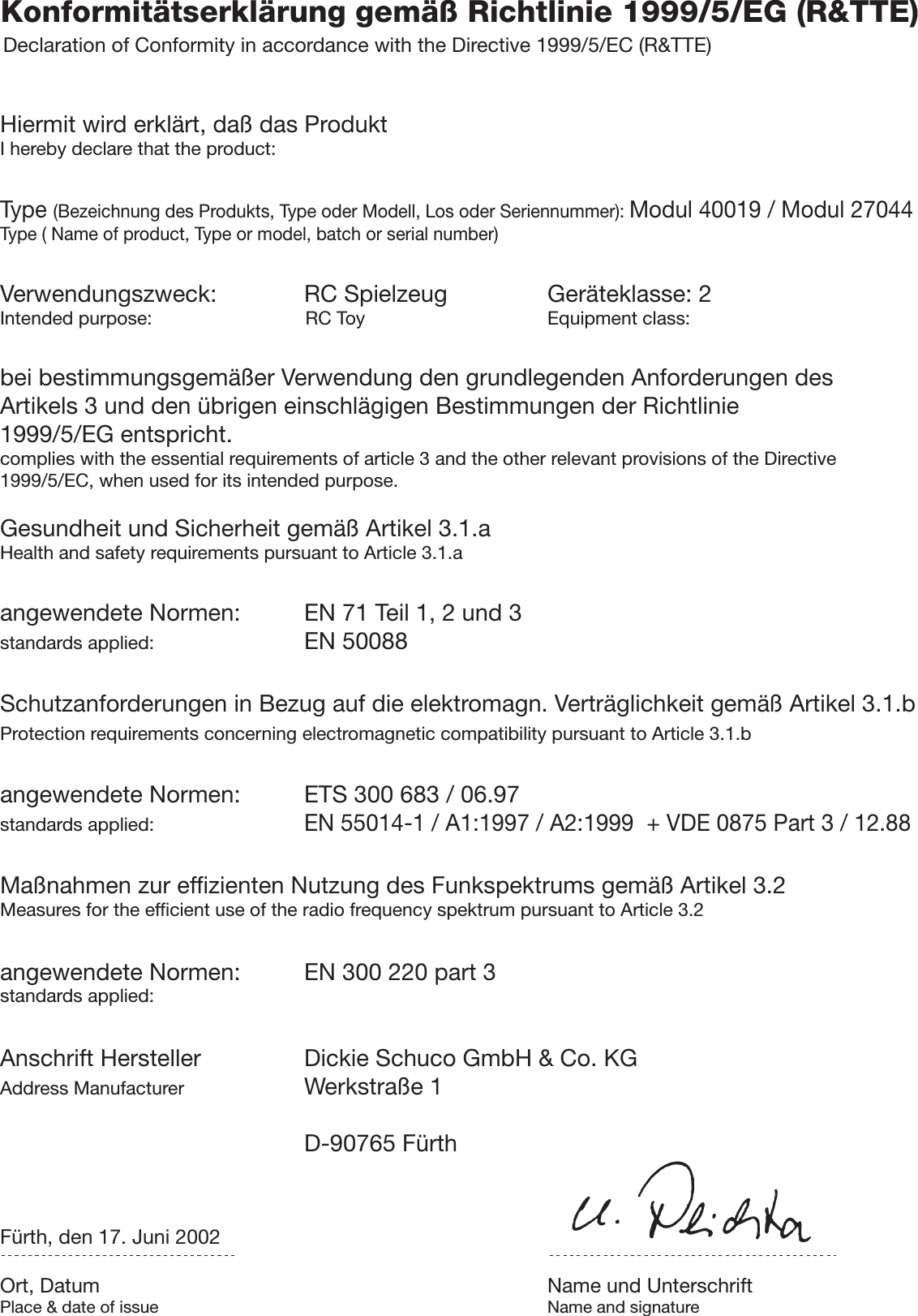 Konformitätserklärung gemäß Richtlinie 1999/5/EG (R&amp;TTE)Declaration of Conformity in accordance with the Directive 1999/5/EC (R&amp;TTE)Hiermit wird erklärt, daß das ProduktI hereby declare that the product:Type (Bezeichnung des Produkts, Type oder Modell, Los oder Seriennummer): Modul 40019 / Modul 27044Type ( Name of product, Type or model, batch or serial number)Verwendungszweck: RC Spielzeug Geräteklasse: 2Intended purpose:             RC Toy Equipment class:bei bestimmungsgemäßer Verwendung den grundlegenden Anforderungen desArtikels 3 und den übrigen einschlägigen Bestimmungen der Richtlinie1999/5/EG entspricht.complies with the essential requirements of article 3 and the other relevant provisions of the Directive1999/5/EC, when used for its intended purpose.Gesundheit und Sicherheit gemäß Artikel 3.1.aHealth and safety requirements pursuant to Article 3.1.aangewendete Normen: EN 71 Teil 1, 2 und 3standards applied: EN 50088Schutzanforderungen in Bezug auf die elektromagn. Verträglichkeit gemäß Artikel 3.1.bProtection requirements concerning electromagnetic compatibility pursuant to Article 3.1.bangewendete Normen: ETS 300 683 / 06.97standards applied:EN 55014-1 / A1:1997 / A2:1999  + VDE 0875 Part 3 / 12.88Maßnahmen zur effizienten Nutzung des Funkspektrums gemäß Artikel 3.2Measures for the efficient use of the radio frequency spektrum pursuant to Article 3.2angewendete Normen: EN 300 220 part 3standards applied:Anschrift Hersteller Dickie Schuco GmbH &amp; Co. KGAddress Manufacturer Werkstraße 1D-90765 FürthFürth, den 17. Juni 2002Ort, Datum Name und UnterschriftPlace &amp; date of issue Name and signature