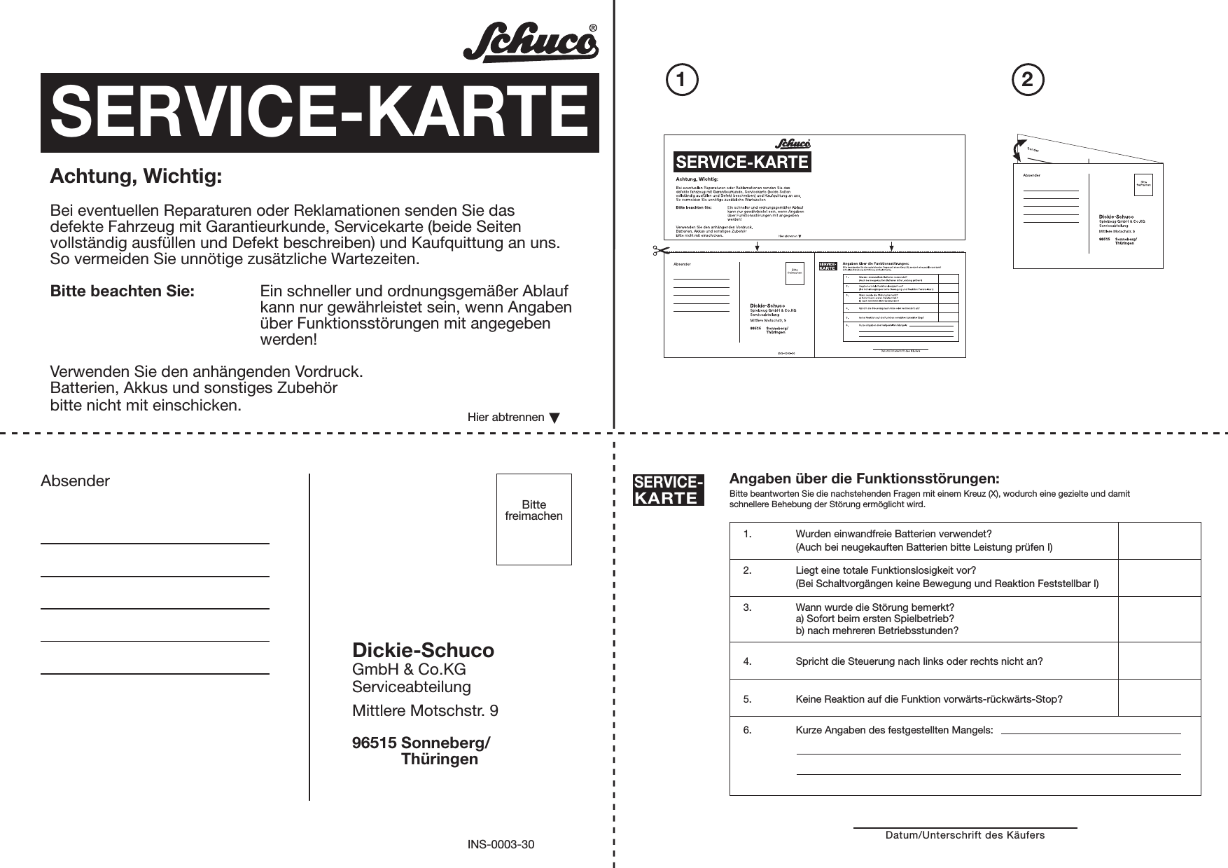 Absender Angaben über die Funktionsstörungen:Bitte beantworten Sie die nachstehenden Fragen mit einem Kreuz (X), wodurch eine gezielte und damitschnellere Behebung der Störung ermöglicht wird.SERVICE-KARTEDatum/Unterschrift des Käufers1. Wurden einwandfreie Batterien verwendet?(Auch bei neugekauften Batterien bitte Leistung prüfen I)2. Liegt eine totale Funktionslosigkeit vor?(Bei Schaltvorgängen keine Bewegung und Reaktion Feststellbar I)3. Wann wurde die Störung bemerkt?a) Sofort beim ersten Spielbetrieb?b) nach mehreren Betriebsstunden?4. Spricht die Steuerung nach links oder rechts nicht an?5. Keine Reaktion auf die Funktion vorwärts-rückwärts-Stop?6. Kurze Angaben des festgestellten Mangels:SERVICE-KARTEAchtung, Wichtig:Bei eventuellen Reparaturen oder Reklamationen senden Sie dasdefekte Fahrzeug mit Garantieurkunde, Servicekarte (beide Seitenvollständig ausfüllen und Defekt beschreiben) und Kaufquittung an uns.So vermeiden Sie unnötige zusätzliche Wartezeiten.Bitte beachten Sie: Ein schneller und ordnungsgemäßer Ablaufkann nur gewährleistet sein, wenn Angabenüber Funktionsstörungen mit angegebenwerden!Verwenden Sie den anhängenden Vordruck.Batterien, Akkus und sonstiges Zubehörbitte nicht mit einschicken.Dickie-SchucoGmbH &amp; Co.KGServiceabteilungMittlere Motschstr. 996515 Sonneberg/           ThüringenHier abtrennenINS-0003-30BittefreimachenPleaseaffixstamp21