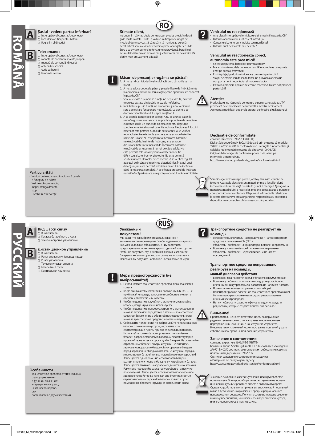 Particularităţi•  Vehicul cu telecomandă radio cu 3 canale •  7 funcţiuni de rulare:  înainte-stânga-dreapta,  înapoi-stânga dreapta  stop•  Livrabil în 2 frecvenţeŞasiul - vedere partea inferioară1  Întrerupătorul conectat/deconectat2 Închiderea cutiei pentru baterii3 Reglaj  n al direcţieiTelecomanda  1  Întrerupătorul conectat/deconectat 2  manetă de comandă (înainte, înapoi)3  manetă de comandă (direcţie)4  antenă telescopică  5 cutia cu baterii6  lampă de controAtenţie:Producătorul nu răspunde pentru nici o perturbare radio sau TV provocată de o modi care neautorizată a acestui echipament. Asemenea modi cări pot anula dreptul de folosire al utilizatorului.AB!Vehiculul nu reacţionează•  A se plasa întrerupătorul emiţătorului şi a maşinii în poziţia „ON“.•  Bateriile/acumulatorii sunt corect introduşi?•  Contactele bateriei sunt îndoite sau murdărite?•  Bateriile sunt descărcate sau defecte?Vehiculul nu reacţionează corect,autonomia este prea mică!•  Se reduce puterea bateriilor/acumulatorilor?•  Mai există alte modele cu telecomandă în apropiere, care poate    emit pe aceeaşi frecvenţă?•  Există grilaje/garduri metalice care provoacă perturbări?•  Stâlpii de emisie sau de înaltă tensiune provoacă adesea un    comportament necontrolat al modelului auto.•  Există în apropiere aparate de emisie-recepţie/CB care pot provoca    perturbări?Stimate client,ne bucurăm că v-aţi decis pentru acest produs precis în detalii şi de înaltă calitate. Pentru a vă bucura timp îndelungat de modelul dumneavoastră, vă rugăm să manipulaţi cu grijă acest articol spre a evita deteriorarea pieselor ataşate sensibile. Spre a se evita o punere în funcţiune neprevăzută, bateriile şi acumulatorii trebuiesc extrase din jucărie în caz de nefolosire. Vă dorim mult amuzament la joacă!Semni caţia simbolului pe produs, amblaj sau instrucţiunile de folosire. Aparatele electrice sunt materii prime şi locul lor după încheierea ciclului de viaţă nu este în gunoiul menajer! Ajutaţi-ne la menajarea mediului şi a resurselor, predând acest aparat la punctele corespunzătoare de colectare. Răspunsuri la întrebările referitoare la aceste chestiuni vă oferă organizaţia responsabilă cu colectarea deşeurilor sau comerciantul dumneavoastră specializat.!Măsuri de precauţie (rugăm a se păstra!)1.  A nu se ridica niciodată vehiculul atât timp cât roţile se mai    învârt.2.  A nu se aduce degetele, părul şi piesele libere de îmbrăcăminte    în apropierea motorului sau a roţilor, când aparatul este conectat    în poziţia „ON“.3.  Spre a se evita o punere în funcţiune neprevăzută, bateriile    trebuiesc extrase din jucărie în caz de nefolosire.4.  Întâi trebuie pus în funcţiune emiţătorul şi apoi vehiculul   spre a se evita o funcţionare neprevăzută. La oprire, a se      deconecta întâi vehiculul şi apoi emiţătorul.5.  A se acorda atenţie polilor corecţi! A nu se arunca bateriile    uzate în gunoiul menajer ci a se preda la punctele de colectare    existente sau la un punct de colectare pentru deşeurile      speciale. A se folosi numai bateriile indicate. Efectuarea înlocuirii    bateriilor este permisă numai de către adulţi. A se veri ca    regulat bateriile referitor la scurgere. A se extrage bateriile    uzate din jucărie. Nu este permisă încărcarea bateriilor      nereîncărcabile. Înainte de încărcare, a se extrage      din jucărie bateriile reîncărcabile. Încărcarea bateriilor      reîncărcabile este permisă numai de către adulţi. Nu      este permisă folosirea împreună a bateriilor de tip      diferit sau a bateriilor noi şi folosite. Nu este permisă      scurtcircuitarea clemelor de conectare. A se veri ca regulat    aparatul de încărcare în privinţa deteriorărilor. În cazul unei    defecţiuni, nu este permisă folosirea aparatului de încărcare    până la repararea completă. A se efectua procesul de încărcare    numai în încăperi uscate, a se proteja aparatul faţă de umiditate.Особенности•  Транспортное средство с триканальным   радиоуправлением•  7 функции движения:   вперед-влево-вправо,   назад-влево-вправо,  стоп•  поставляется с двумя частотамиВид шасси снизу1  Выключатель2 Крышка батарейного отсека3 точнаянастройка управленияДистанционное управление1  Выключатель2  Рычаг управления (вперед, назад)3  Рычаг управления4  Телескопическая антенна5 Батарейный отсек6  Контрольная лампочкаВнимание!Производитель не несет ответственности за нарушение радио- и телевизионного сигнала, вызванное внесением неразрешенных изменений в конструкцию устройства. Внесение таких изменений может послужить причиной утраты собственником права на пользование устройством.AB!Транспортное средство не реагирует на команды•  Установите выключатель на передатчике и на транспортном    средстве в положение ON (ВКЛ.).•  Убедитесь, что батареи (аккумуляторы) вставлены правильно.•  Возможно, контакты батарей погнуты или загрязнены.•  Убедитесь, что батареи не разрядились и не имеют      повреждений.Транспортное средство неправильно реагирует на команды,малый диапазон действия•  Возможно, заканчивается заряд в батареях (аккумуляторах).•  Возможно, поблизости используются другие устройства с    дистанционным управлением, работающие на той же частоте.•  Помехи от металлических решеток или забора?•  Неконтролируемое поведение транспортного средства может    быть вызвано расположенными рядом радиомачтами и    линиями электропередач.•  Нет ли поблизости радиотелефонов или других средств    радиосвязи, которые создают помехи для сигнала?Уважаемый покупатель!Мы рады, что вы выбрали это детализованное и высококачественное изделие. Чтобы изделие прослужило как можно дольше, обращайтесь с ним заботливо, предотвращая повреждение хрупких деталей конструкции. Чтобы не допустить случайного включения, извлекайте батареи и аккумуляторы, когда игрушка не используется. Надеемся, вы получите настоящее наслаждение от игры!Значение символа на изделии, упаковке или в руководстве пользователя. Электроприборы содержат ценные материалы и не должны утилизироваться вместе с бытовым мусором! Сдавая устройство в пункт приема, вы вносите свой посильный вклад в дело защиты окружающей среды и рационального использования ресурсов. Получить соответствующие сведения можно у предприятия, занимающегося переработкой мусора, или в специализированном магазине.!Меры предосторожности (не выбрасывайте!)1.  Не поднимайте транспортное средство, пока вращаются    колеса.2.  Когда выключатель находится в положении ON (ВКЛ.), не    приближайте пальцы, волосы или свободные элементы    одежды к двигателю или колесам.3  Чтобы не допустить случайного включения, извлекайте    батареи, когда игрушка не используется.4.  Чтобы не допустить непредусмотренного использования,    вначале включайте передатчик, а затем — транспортное    средство. Выключение в обратной последовательности:    вначале транспортное средство, а затем — передатчик.5.  Соблюдайте полярность! Не выбрасывайте использованные   батареи с домашним мусором, а сдавайте их в   соответствующие пункты приема специальных отходов.    Используйте только батареи указанных типовМенять      батареи разрешается только взрослым людям.Регулярно    проверяйте, не истек ли срок службы батарей. Не оставляйте   отработанные батареи внутри игрушки. Не пытайтесь   заряжать одноразовые батареи. Многоразовые батареи    перед зарядкой необходимо извлечь из игрушки. Зарядка   многоразовых батарей только под наблюдением взрослых!    Запрещается одновременно использовать батареи      разных типов или новые и бывшие в употреблении батареи.    Запрещается замыкать накоротко соединительные клеммы.   Регулярно проверяйте зарядное устройство на наличие    повреждений. Запрещается использовать поврежденное    зарядное устройство до того, как оно будет полностью   отремонтировано. Заряжайте батареи только в сухих      помещениях, берегите игрушку от воздействия влаги.RORUSROMÂNÂ РУССКИЙDeclaraţie de conformitateconform directivei 1999/5/CE (R&amp;TTE)Dickie-Spielzeug GmbH &amp; Co. KG declară prin prezenta că modulul 27077  &amp; 40050 se a ă în conformitate cu cerinţele fundamentale şi celelalte reglementări relevante ale directivei 1999/5/CE.Originalul declaraţiei de con rmare poate   vizualizat peInternet la următorul URL:http://www.simbatoys.de/dickie_service/konformitaet.htmlЗаявление о соответствиисогласно директиве 1999/5/EG (R&amp;TTE)Компания Dickie-Spielzeug GmbH &amp; Co. KG заявляет, что изделие 27077  &amp; 40050 соответствует основным требованиям и другим положениям директивы 1999/5/EG.Оригинал заявления о соответствии находится в Интернете по следующему адресу:http://www.simbatoys.de/dickie_service/konformitaet.html19639_M_wildhopper.indd   12 17.11.2006   12:10:32 Uhr