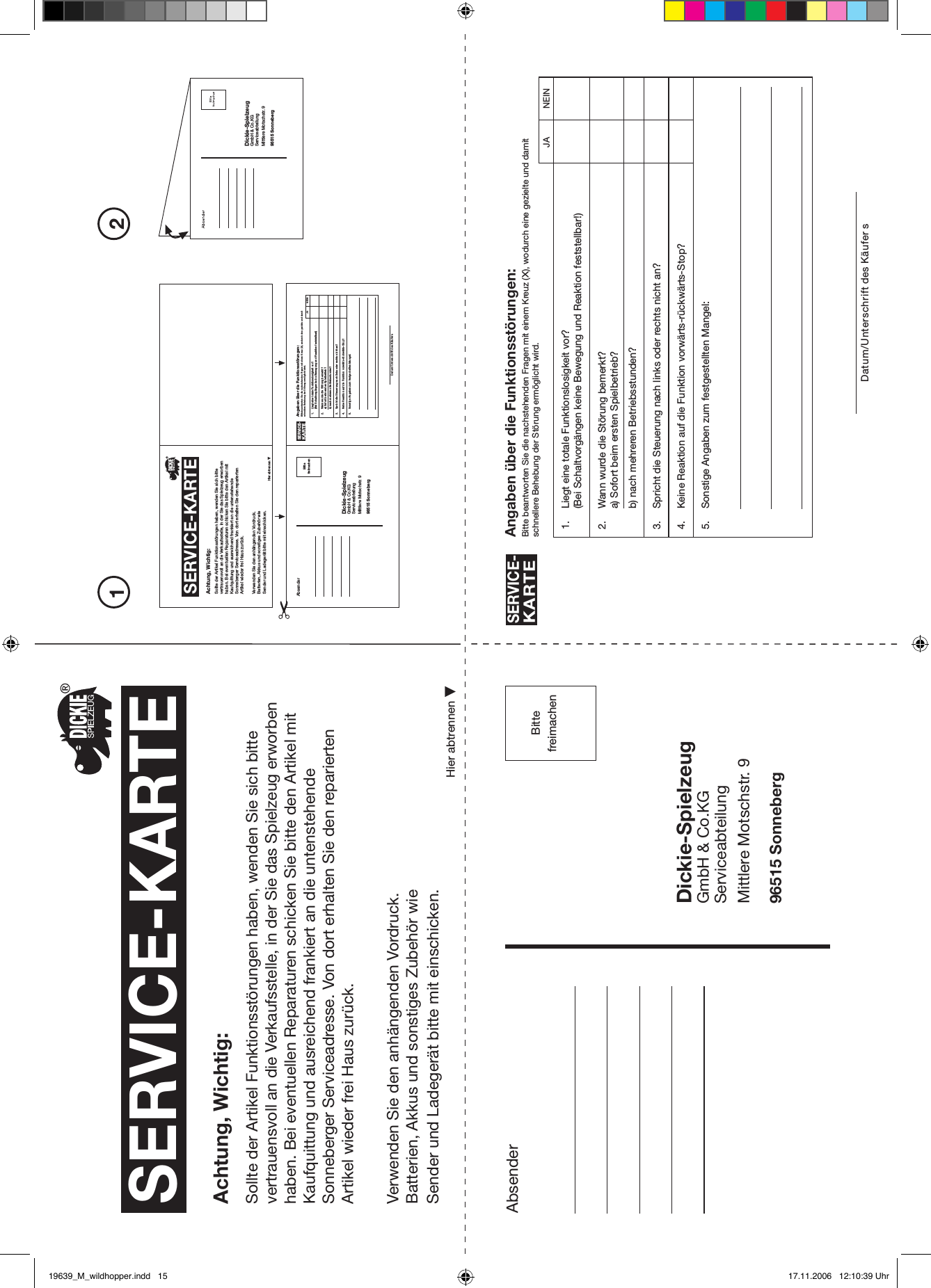 PleaseaffixstampAbsender Angaben über die Funktionsstörungen:Bitte beantworten Sie die nachstehenden Fragen mit einem Kreuz (X), wodurch eine gezielte und damitschnellere Behebung der Störung ermöglicht wird.SERVICE-KARTEDatum/Unterschrift des Käufer s1. Liegt eine totale Funktionslosigkeit vor?(Bei Schaltvorgängen keine Bewegung und Reaktion feststellbar!)2. Wann wurde die Störung bemerkt?a) Sofort beim ersten Spielbetrieb?b) nach mehreren Betriebsstunden?3. Spricht die Steuerung nach links oder rechts nicht an?4. Keine Reaktion auf die Funktion vorwärts-rückwärts-Stop?5. Sonstige Angaben zum festgestellten Mangel:SERVICE-KARTEAchtung, Wichtig:Sollte der Artikel Funktionsstörungen haben, wenden Sie sich bitte vertrauensvoll an die Verkaufsstelle, in der Sie das Spielzeug erworben haben. Bei eventuellen Reparaturen schicken Sie bitte den Artikel mit Kaufquittung und ausreichend frankiert an die untenstehende Sonneberger Serviceadresse. Von dort erhalten Sie den reparierten Artikel wieder frei Haus zurück.Verwenden Sie den anhängenden Vordruck.Batterien, Akkus und sonstiges Zubehör wie Sender und Ladegerät bitte mit einschicken.Dickie-SpielzeugGmbH &amp; Co.KGServiceabteilungMittlere Motschstr. 996515 SonnebergHier abtrennenBittefreimachen21JA NEINDickie-SpielzeugGmbH &amp; Co.KGServiceabteilungMittlere Motschstr. 996515 SonnebergSERVICE-KARTEAchtung, Wichtig:Sollte der Artikel Funktionsstörungen haben, wenden Sie sich bitte vertrauensvoll an die Verkaufsstelle, in der Sie das Spielzeug erworben haben. Bei eventuellen Reparaturen schicken Sie bitte den Artikel mit Kaufquittung und ausreichend frankiert an die untenstehende Sonneberger Serviceadresse. Von dort erhalten Sie den reparierten Artikel wieder frei Haus zurück.Verwenden Sie den anhängenden Vordruck.Batterien, Akkus und sonstiges Zubehör wie Sender und Ladegerät bitte mit einschicken.Hier abtrennenAbsender Angaben über die Funktionsstörungen:Bitte beantworten Sie die nachstehenden Fragen mit einem Kreuz (X), wodurch eine gezielte und damitschnellere Behebung der Störung ermöglicht wird.SERVICE-KARTEDatum/Unterschrift des Käufers1. Liegt eine totale Funktionslosigkeit vor?(Bei Schaltvorgängen keine Bewegung und Reaktion feststellbar!)2. Wann wurde die Störung bemerkt?a) Sofort beim ersten Spielbetrieb?b) nach mehreren Betriebsstunden?3. Spricht die Steuerung nach links oder rechts nicht an?4. Keine Reaktion auf die Funktion vorwärts-rückwärts-Stop?5. Sonstige Angaben zum festgestellten Mangel:Dickie-SpielzeugGmbH &amp; Co.KGServiceabteilungMittlere Motschstr. 996515 SonnebergBittefreimachen JA NEIN19639_M_wildhopper.indd   15 17.11.2006   12:10:39 Uhr