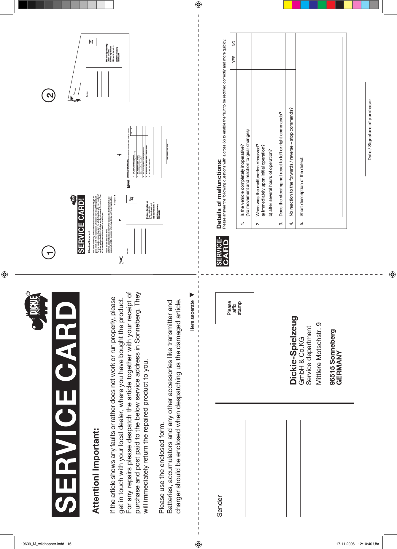 Pleaseaffixstamp21SenderDickie-SpielzeugGmbH &amp; Co.KGService departmentMittlere Motschstr. 996515 SonnebergGERMANYPleaseaffixstampSERVICE CARDHere seperateAttention! Important:If the article shows any faults or rather does not work or run properly, please get in touch with your local dealer, where you have bought the product.For any repairs please despatch the article together with your receipt of purchase and post paid to the below service address in Sonneberg. They will immediately return the repaired product to you.Please use the enclosed form.Batteries, accumulators and any other accessories like transmitter and charger should be enclosed when despatching us the damaged article.SERVICE CARD!Here seperateAttention! Important:If the article shows any faults or rather does not work or run properly, please get in touch with your local dealer, where you have bought the product.For any  repairs please  despatch the  article together with your receipt of purchase and post paid to the below service address in Sonneberg. They will immediately return the repaired product to you.Please use the enclosed form.Batteries, accumulators and any other accessories like transmitter and charger should be enclosed when despatching us the damaged article.SenderDickie-SpielzeugGmbH &amp; Co.KGService departmentMittlere Motschstr. 996515 SonnebergGERMANYPleaseaffixstampSenderDickie-SpielzeugGmbH &amp; Co.KGService departmentMittlere Motschstr. 996515 SonnebergGERMANYPleaseaffixstamp1. Is the vehicle completely inoperative?(No movement and reaction to gear changes)2. When was the malfunction observed?a) immediately upon initial operation?b) after several hours of operation?3. Does the steering not react to left or right commands?4. No reaction to the forwards / reverse – stop commands?5. Short description of the defect:Details of malfunctions:Please answer the following questions with a cross (x) to enable the fault to be rectified correctly and more quickly.SERVICE-CARDDate / Signature of purchaserYES NO1. Is the vehicle completely inoperative?(No movement and reaction to gear changes)2. When was the malfunction observed?a) immediately upon initial operation?b) after several hours of operation?3. Does the steering not react to left or right commands?4. No reaction to the forwards / reverse – stop commands?5. Short description of the defect:Details of malfunctions:Please answer the following questions with a cross (x) to enable the fault to be rectified correctly and more quickly.SERVICE-CARDDate / Signature of purchase rYES NO19639_M_wildhopper.indd   16 17.11.2006   12:10:40 Uhr