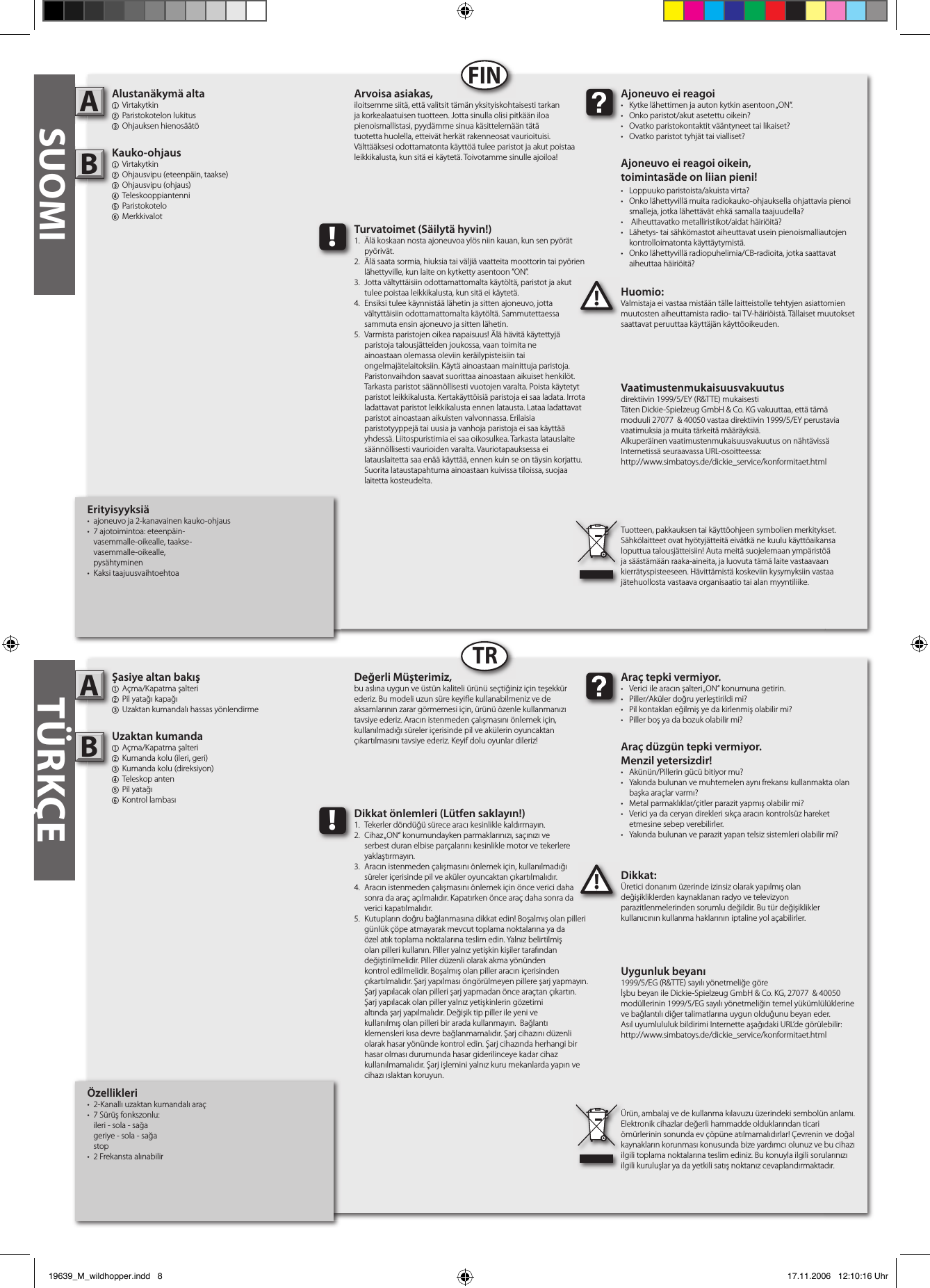 Özellikleri•  2-Kanallı uzaktan kumandalı araç •  7 Sürüş fonkszonlu:  ileri - sola - sağa  geriye - sola - sağa  stop•  2 Frekansta alınabilirŞasiye altan bakış1  Açma/Kapatma şalteri2 Pil yatağı kapağı3 Uzaktan kumandalı hassas yönlendirmeUzaktan kumanda1  Açma/Kapatma şalteri 2  Kumanda kolu (ileri, geri)3  Kumanda kolu (direksiyon)4  Teleskop anten5 Pil yatağı6  Kontrol lambasıDikkat:Üretici donanım üzerinde izinsiz olarak yapılmış olan değişikliklerden kaynaklanan radyo ve televizyon parazitlenmelerinden sorumlu değildir. Bu tür değişiklikler kullanıcının kullanma haklarının iptaline yol açabilirler. AB!Araç tepki vermiyor.•  Verici ile aracın şalteri „ON“ konumuna getirin.•  Piller/Aküler doğru yerleştirildi mi?•  Pil kontakları eğilmiş ye da kirlenmiş olabilir mi?•  Piller boş ya da bozuk olabilir mi?Araç düzgün tepki vermiyor. Menzil yetersizdir!•  Akünün/Pillerin gücü bitiyor mu?•  Yakında bulunan ve muhtemelen aynı frekansı kullanmakta olan    başka araçlar varmı? •  Metal parmaklıklar/çitler parazit yapmış olabilir mi?•  Verici ya da ceryan direkleri sıkça aracın kontrolsüz hareket    etmesine sebep verebilirler.•  Yakında bulunan ve parazit yapan telsiz sistemleri olabilir mi?Değerli Müşterimiz,bu aslına uygun ve üstün kaliteli ürünü seçtiğiniz için teşekkür ederiz. Bu modeli uzun süre keyi e kullanabilmeniz ve de aksamlarının zarar görmemesi için, ürünü özenle kullanmanızı tavsiye ederiz. Aracın istenmeden çalışmasını önlemek için, kullanılmadığı süreler içerisinde pil ve akülerin oyuncaktan çıkartılmasını tavsiye ederiz. Keyif dolu oyunlar dileriz!Ürün, ambalaj ve de kullanma kılavuzu üzerindeki sembolün anlamı.Elektronik cihazlar değerli hammadde olduklarından ticari ömürlerinin sonunda ev çöpüne atılmamalıdırlar! Çevrenin ve doğal kaynakların korunması konusunda bize yardımcı olunuz ve bu cihazı ilgili toplama noktalarına teslim ediniz. Bu konuyla ilgili sorularınızı ilgili kuruluşlar ya da yetkili satış noktanız cevaplandırmaktadır. !Dikkat önlemleri (Lütfen saklayın!)1.  Tekerler döndüğü sürece aracı kesinlikle kaldırmayın.2.  Cihaz „ON“ konumundayken parmaklarınızı, saçınızı ve      serbest duran elbise parçalarını kesinlikle motor ve tekerlere    yaklaştırmayın.3.  Aracın istenmeden çalışmasını önlemek için, kullanılmadığı    süreler içerisinde pil ve aküler oyuncaktan çıkartılmalıdır.4.  Aracın istenmeden çalışmasını önlemek için önce verici daha    sonra da araç açılmalıdır. Kapatırken önce araç daha sonra da    verici kapatılmalıdır.5.  Kutupların doğru bağlanmasına dikkat edin! Boşalmış olan pilleri    günlük çöpe atmayarak mevcut toplama noktalarına ya da    özel atık toplama noktalarına teslim edin. Yalnız belirtilmiş    olan pilleri kullanın. Piller yalnız yetişkin kişiler tarafından      değiştirilmelidir. Piller düzenli olarak akma yönünden      kontrol edilmelidir. Boşalmış olan piller aracın içerisinden     çıkartılmalıdır. Şarj yapılması öngörülmeyen pillere şarj yapmayın.    Şarj yapılacak olan pilleri şarj yapmadan önce araçtan çıkartın.    Şarj yapılacak olan piller yalnız yetişkinlerin gözetimi      altında şarj yapılmalıdır. Değişik tip piller ile yeni ve      kullanılmış olan pilleri bir arada kullanmayın.  Bağlantı      klemensleri kısa devre bağlanmamalıdır. Şarj cihazını düzenli    olarak hasar yönünde kontrol edin. Şarj cihazında herhangi bir    hasar olması durumunda hasar giderilinceye kadar cihaz     kullanılmamalıdır. Şarj işlemini yalnız kuru mekanlarda yapın ve    cihazı ıslaktan koruyun. SUOMIErityisyyksiä•  ajoneuvo ja 2-kanavainen kauko-ohjaus•  7 ajotoimintoa: eteenpäin-         vasemmalle-oikealle, taakse-       vasemmalle-oikealle,          pysähtyminen•  Kaksi taajuusvaihtoehtoaAlustanäkymä alta1  Virtakytkin2 Paristokotelon lukitus 3 Ohjauksen hienosäätöKauko-ohjaus  1  Virtakytkin 2  Ohjausvipu (eteenpäin, taakse)3  Ohjausvipu (ohjaus)4  Teleskooppiantenni  5 Paristokotelo6  MerkkivalotHuomio:Valmistaja ei vastaa mistään tälle laitteistolle tehtyjen asiattomien muutosten aiheuttamista radio- tai TV-häiriöistä. Tällaiset muutokset saattavat peruuttaa käyttäjän käyttöoikeuden.AB!Ajoneuvo ei reagoi•  Kytke lähettimen ja auton kytkin asentoon „ON“.•  Onko paristot/akut asetettu oikein?•  Ovatko paristokontaktit vääntyneet tai likaiset?•  Ovatko paristot tyhjät tai vialliset?Ajoneuvo ei reagoi oikein,toimintasäde on liian pieni!•  Loppuuko paristoista/akuista virta?•  Onko lähettyvillä muita radiokauko-ohjauksella ohjattavia pienoi   smalleja, jotka lähettävät ehkä samalla taajuudella?•   Aiheuttavatko metalliristikot/aidat häiriöitä?•  Lähetys- tai sähkömastot aiheuttavat usein pienoismalliautojen    kontrolloimatonta käyttäytymistä.•  Onko lähettyvillä radiopuhelimia/CB-radioita, jotka saattavat    aiheuttaa häiriöitä?Arvoisa asiakas,iloitsemme siitä, että valitsit tämän yksityiskohtaisesti tarkan ja korkealaatuisen tuotteen. Jotta sinulla olisi pitkään iloa pienoismallistasi, pyydämme sinua käsittelemään tätä tuotetta huolella, etteivät herkät rakenneosat vaurioituisi. Välttääksesi odottamatonta käyttöä tulee paristot ja akut poistaa leikkikalusta, kun sitä ei käytetä. Toivotamme sinulle ajoiloa!Tuotteen, pakkauksen tai käyttöohjeen symbolien merkitykset. Sähkölaitteet ovat hyötyjätteitä eivätkä ne kuulu käyttöaikansa loputtua talousjätteisiin! Auta meitä suojelemaan ympäristöä ja säästämään raaka-aineita, ja luovuta tämä laite vastaavaan kierrätyspisteeseen. Hävittämistä koskeviin kysymyksiin vastaa jätehuollosta vastaava organisaatio tai alan myyntiliike.!Turvatoimet (Säilytä hyvin!)1.  Älä koskaan nosta ajoneuvoa ylös niin kauan, kun sen pyörät    pyörivät.2.  Älä saata sormia, hiuksia tai väljiä vaatteita moottorin tai pyörien    lähettyville, kun laite on kytketty asentoon ”ON”.3.  Jotta vältyttäisiin odottamattomalta käytöltä, paristot ja akut    tulee poistaa leikkikalusta, kun sitä ei käytetä.4.  Ensiksi tulee käynnistää lähetin ja sitten ajoneuvo, jotta      vältyttäisiin odottamattomalta käytöltä. Sammutettaessa     sammuta ensin ajoneuvo ja sitten lähetin.5.  Varmista paristojen oikea napaisuus! Älä hävitä käytettyjä     paristoja talousjätteiden joukossa, vaan toimita ne      ainoastaan olemassa oleviin keräilypisteisiin tai      ongelmajätelaitoksiin. Käytä ainoastaan mainittuja paristoja.    Paristonvaihdon saavat suorittaa ainoastaan aikuiset henkilöt.    Tarkasta paristot säännöllisesti vuotojen varalta. Poista käytetyt    paristot leikkikalusta. Kertakäyttöisiä paristoja ei saa ladata. Irrota    ladattavat paristot leikkikalusta ennen latausta. Lataa ladattavat    paristot ainoastaan aikuisten valvonnassa. Erilaisia      paristotyyppejä tai uusia ja vanhoja paristoja ei saa käyttää    yhdessä. Liitospuristimia ei saa oikosulkea. Tarkasta latauslaite    säännöllisesti vaurioiden varalta. Vauriotapauksessa ei      latauslaitetta saa enää käyttää, ennen kuin se on täysin korjattu.    Suorita lataustapahtuma ainoastaan kuivissa tiloissa, suojaa    laitetta kosteudelta.FINTRTÜRKÇEUygunluk beyanı1999/5/EG (R&amp;TTE) sayılı yönetmeliğe göreİşbu beyan ile Dickie-Spielzeug GmbH &amp; Co. KG, 27077  &amp; 40050 modüllerinin 1999/5/EG sayılı yönetmeliğin temel yükümlülüklerine ve bağlantılı diğer talimatlarına uygun olduğunu beyan eder.Asıl uyumlululuk bildirimi Internette aşağıdaki URL’de görülebilir:http://www.simbatoys.de/dickie_service/konformitaet.htmlVaatimustenmukaisuusvakuutusdirektiivin 1999/5/EY (R&amp;TTE) mukaisestiTäten Dickie-Spielzeug GmbH &amp; Co. KG vakuuttaa, että tämä moduuli 27077  &amp; 40050 vastaa direktiivin 1999/5/EY perustavia vaatimuksia ja muita tärkeitä määräyksiä.Alkuperäinen vaatimustenmukaisuusvakuutus on nähtävissä Internetissä seuraavassa URL-osoitteessa:http://www.simbatoys.de/dickie_service/konformitaet.html19639_M_wildhopper.indd   8 17.11.2006   12:10:16 Uhr
