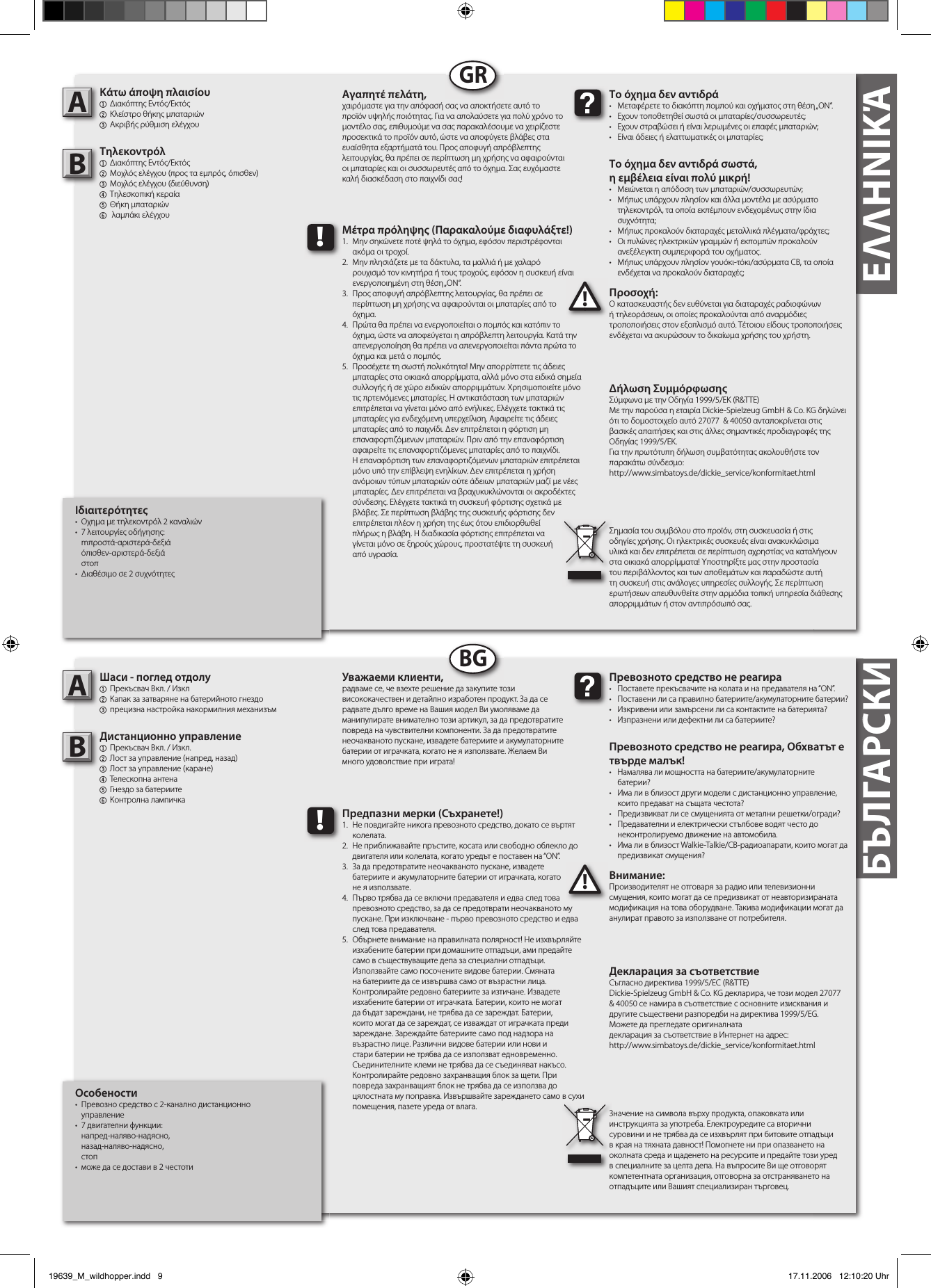 БЪЛГАРСКИΕΛΛΗΝΙΚΆΕΛΛΗΝΙΚΆΙδιαιτερότητες•  Οχημα με τηλεκοντρόλ 2 καναλιών•  7 λειτουργίες οδήγησης:  mπροστά-αριστερά-δεξιά  όπισθεν-αριστερά-δεξιά  στοπ•  Διαθέσιμο σε 2 συχνότητεςΚάτω άποψη πλαισίου 1  Διακόπτης Εντός/Εκτός2 Κλείστρο θήκης μπαταριών 3 Ακριβής ρύθμιση ελέγχουΤηλεκοντρόλ1  Διακόπτης Εντός/Εκτός2  Μοχλός ελέγχου (προς τα εμπρός, όπισθεν)3  Μοχλός ελέγχου (διεύθυνση)4  Tηλεσκοπική κεραία   5 Θήκη μπαταριών6   λαμπάκι ελέγχουΠροσοχή:Ο κατασκευαστής δεν ευθύνεται για διαταραχές ραδιοφώνων ή τηλεοράσεων, οι οποίες προκαλούνται από αναρμόδιες τροποποιήσεις στον εξοπλισμό αυτό. Τέτοιου είδους τροποποιήσεις ενδέχεται να ακυρώσουν το δικαίωμα χρήσης του χρήστη.AB!Το όχημα δεν αντιδρά •  Μεταφέρετε το διακόπτη πομπού και οχήματος στη θέση „ON“.•  Εχουν τοποθετηθεί σωστά οι μπαταρίες/συσσωρευτές; •  Εχουν στραβώσει ή είναι λερωμένες οι επαφές μπαταριών;  •  Είναι άδειες ή ελαττωματικές οι μπαταρίες; Το όχημα δεν αντιδρά σωστά,η εμβέλεια είναι πολύ μικρή!•  Μειώνεται η απόδοση των μπαταριών/συσσωρευτών; •  Μήπως υπάρχουν πλησίον και άλλα μοντέλα με ασύρματο    τηλεκοντρόλ, τα οποία εκπέμπουν ενδεχομένως στην ίδια    συχνότητα; •  Μήπως προκαλούν διαταραχές μεταλλικά πλέγματα/φράχτες; •  Οι πυλώνες ηλεκτρικών γραμμών ή εκπομπών προκαλούν    ανεξέλεγκτη συμπεριφορά του οχήματος.•  Μήπως υπάρχουν πλησίον γουόκι-τόκι/ασύρματα CB, τα οποία    ενδέχεται να προκαλούν διαταραχές; Αγαπητέ πελάτη,χαιρόμαστε για την απόφασή σας να αποκτήσετε αυτό το προϊόν υψηλής ποιότητας. Για να απολαύσετε για πολύ χρόνο το μοντέλο σας, επιθυμούμε να σας παρακαλέσουμε να χειρίζεστε προσεκτικά το προϊόν αυτό, ώστε να αποφύγετε βλάβες στα ευαίσθητα εξαρτήματά του. Προς αποφυγή απρόβλεπτης λειτουργίας, θα πρέπει σε περίπτωση μη χρήσης να αφαιρούνται οι μπαταρίες και οι συσσωρευτές από το όχημα. Σας ευχόμαστε καλή διασκέδαση στο παιχνίδι σας! Σημασία του συμβόλου στο προϊόν, στη συσκευασία ή στις οδηγίες χρήσης. Οι ηλεκτρικές συσκευές είναι ανακυκλώσιμα υλικά και δεν επιτρέπεται σε περίπτωση αχρηστίας να καταλήγουν στα οικιακά απορρίμματα! Υποστηρίξτε μας στην προστασία του περιβάλλοντος και των αποθεμάτων και παραδώστε αυτή τη συσκευή στις ανάλογες υπηρεσίες συλλογής. Σε περίπτωση ερωτήσεων απευθυνθείτε στην αρμόδια τοπική υπηρεσία διάθεσης απορριμμάτων ή στον αντιπρόσωπό σας. !Μέτρα πρόληψης (Παρακαλούμε διαφυλάξτε!)1.  Μην σηκώνετε ποτέ ψηλά το όχημα, εφόσον περιστρέφονται    ακόμα οι τροχοί.2.  Μην πλησιάζετε με τα δάκτυλα, τα μαλλιά ή με χαλαρό      ρουχισμό τον κινητήρα ή τους τροχούς, εφόσον η συσκευή είναι    ενεργοποιημένη στη θέση „ON“.3.  Προς αποφυγή απρόβλεπτης λειτουργίας, θα πρέπει σε   περίπτωση μη χρήσης να αφαιρούνται οι μπαταρίες από το   όχημα. 4.  Πρώτα θα πρέπει να ενεργοποιείται ο πομπός και κατόπιν το    όχημα, ώστε να αποφεύγεται η απρόβλεπτη λειτουργία. Κατά την    απενεργοποίηση θα πρέπει να απενεργοποιείται πάντα πρώτα το    όχημα και μετά ο πομπός.5.  Προσέχετε τη σωστή πολικότητα! Μην απορρίπτετε τις άδειες    μπαταρίες στα οικιακά απορρίμματα, αλλά μόνο στα ειδικά σημεία    συλλογής ή σε χώρο ειδικών απορριμμάτων. Χρησιμοποιείτε μόνο    τις πρτεινόμενες μπαταρίες. Η αντικατάσταση των μπαταριών    επιτρέπεται να γίνεται μόνο από ενήλικες. Ελέγχετε τακτικά τις    μπαταρίες για ενδεχόμενη υπερχείλιση. Αφαιρείτε τις άδειες    μπαταρίες από το παιχνίδι. Δεν επιτρέπεται η φόρτιση μη     επαναφορτιζόμενων μπαταριών. Πριν από την επαναφόρτιση    αφαιρείτε τις επαναφορτιζόμενες μπαταρίες από το παιχνίδι.    Η επαναφόρτιση των επαναφορτιζόμενων μπαταριών επιτρέπεται    μόνο υπό την επίβλεψη ενηλίκων. Δεν επιτρέπεται η χρήση    ανόμοιων τύπων μπαταριών ούτε άδειων μπαταριών μαζί  με νέες    μπαταρίες. Δεν επιτρέπεται να βραχυκυκλώνονται οι ακροδέκτες    σύνδεσης. Ελέγχετε τακτικά τη συσκευή φόρτισης σχετικά με    βλάβες. Σε περίπτωση βλάβης της συσκευής φόρτισης δεν    επιτρέπεται πλέον η χρήση της έως ότου επιδιορθωθεί   πλήρως η βλάβη. Η διαδικασία φόρτισης επιτρέπεται να   γίνεται μόνο σε ξηρούς χώρους, προστατέψτε τη συσκευή   από υγρασία.GRБЪЛГАРСКИОсобености•  Превозно средство с 2-канално дистанционно   управление•  7 двигателни функции:   напред-наляво-надясно,  назад-наляво-надясно,  стоп•  може да се достави в 2 честотиШаси - поглед отдолу1  Прекъсвач Вкл. / Изкл2 Капак за затваряне на батерийното гнездо3 прецизна настройка накормилния механизъмДистанционно управление1  Прекъсвач Вкл. / Изкл.2  Лост за управление (напред, назад)3  Лост за управление (каране)4  Телескопна антена5 Гнездо за батериите6  Контролна лампичкаВнимание:Производителят не отговаря за радио или телевизионни смущения, които могат да се предизвикат от неавторизираната модификация на това оборудване. Такива модификации могат да анулират правото за използване от потребителя.AB!Превозното средство не реагира•  Поставете прекъсвачите на колата и на предавателя на “ON”.•  Поставени ли са правилно батериите/акумулаторните батерии?•  Изкривени или замърсени ли са контактите на батерията?•  Изпразнени или дефектни ли са батериите?Превозното средство не реагира, Обхватът е твърде малък!•  Намалява ли мощността на батериите/акумулаторните     батерии?•  Има ли в близост други модели с дистанционно управление,    които предават на същата честота?•  Предизвикват ли се смущенията от метални решетки/огради?•  Предавателни и електрически стълбове водят често до    неконтролируемо движение на автомобила.•  Има ли в близост Walkie-Talkie/CB-радиоапарати, които могат да    предизвикат смущения?Уважаеми клиенти,радваме се, че взехте решение да закупите този висококачествен и детайлно изработен продукт. За да се радвате дълго време на Вашия модел Ви умоляваме да манипулирате внимателно този артикул, за да предотвратите повреда на чувствителни компоненти. За да предотвратите неочакваното пускане, извадете батериите и акумулаторните батерии от играчката, когато не я използвате. Желаем Ви много удоволствие при играта!Значение на символа върху продукта, опаковката или инструкцията за употреба. Електроуредите са вторични суровини и не трябва да се изхвърлят при битовите отпадъци в края на тяхната давност! Помогнете ни при опазването на околната среда и щаденето на ресурсите и предайте този уред в специалните за целта депа. На въпросите Ви ще отговорят компетентната организация, отговорна за отстраняването на отпадъците или Вашият специализиран търговец.!Предпазни мерки (Съхранете!)1.  Не повдигайте никога превозното средство, докато се въртят    колелата.2.  Не приближавайте пръстите, косата или свободно облекло до    двигателя или колелата, когато уредът е поставен на “ON”.3.  За да предотвратите неочакваното пускане, извадете   батериите и акумулаторните батерии от играчката, когато   не я използвате.4.  Първо трябва да се включи предавателя и едва след това    превозното средство, за да се предотврати неочакваното му    пускане. При изключване - първо превозното средство и едва    след това предавателя.5.  Обърнете внимание на правилната полярност! Не изхвърляйте    изхабените батерии при домашните отпадъци, ами предайте    само в съществуващите депа за специални отпадъци.      Използвайте само посочените видове батерии. Смяната    на батериите да се извършва само от възрастни лица.     Контролирайте редовно батериите за изтичане. Извадете    изхабените батерии от играчката. Батерии, които не могат    да бъдат зареждани, не трябва да се зареждат. Батерии,    които могат да се зареждат, се изваждат от играчката преди    зареждане. Зареждайте батериите само под надзора на    възрастно лице. Различни видове батерии или нови и     стари батерии не трябва да се използват едновременно.    Съединителните клеми не трябва да се съединяват накъсо.    Контролирайте редовно захранващия блок за щети. При    повреда захранващият блок не трябва да се използва до    цялостната му поправка. Извършвайте зареждането само в сухи    помещения, пазете уреда от влага.BGΔήλωση ΣυμμόρφωσηςΣύμφωνα με την Οδηγία 1999/5/EΚ (R&amp;TTE)Με την παρούσα η εταιρία Dickie-Spielzeug GmbH &amp; Co. KG δηλώνει ότι το δομοστοιχείο αυτό 27077  &amp; 40050 ανταποκρίνεται στις βασικές απαιτήσεις και στις άλλες σημαντικές προδιαγραφές της Οδηγίας 1999/5/EΚ.Για την πρωτότυπη δήλωση συμβατότητας ακολουθήστε τον παρακάτω σύνδεσμο:http://www.simbatoys.de/dickie_service/konformitaet.htmlДекларация за съответствиеСъгласно директива 1999/5/EС (R&amp;TTE)Dickie-Spielzeug GmbH &amp; Co. KG декларира, че този модел 27077  &amp; 40050 се намира в съответствие с основните изисквания и другите съществени разпоредби на директива 1999/5/EG.Можете да прегледате оригиналната декларация за съответствие в Интернет на адрес:http://www.simbatoys.de/dickie_service/konformitaet.html19639_M_wildhopper.indd   9 17.11.2006   12:10:20 Uhr