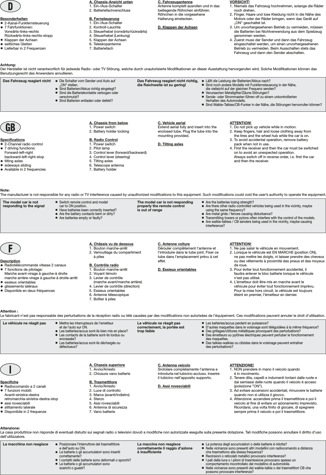 DVORSICHT!1. Niemals das Fahrzeug hochnehmen, solange die Rädernoch drehen.2. Finger, Haare und lose Kleidung nicht in die Nähe desMotors oder der Räder bringen, wenn das Gerät auf„ON“ geschaltet ist.3. Um unvorhergesehenen Betrieb zu vermeiden, müssendie Batterien bei Nichtverwendung aus dem Spielzeuggenommen werden.4. Zuerst muss der Sender und dann das Fahrzeugeingeschaltet werden, um einen unvorhergesehenenBetrieb zu vermeiden. Beim Ausschalten stets dasFahrzeug und dann den Sender abschalten.La macchina non reagisce •Posizionare l’interruttore del trasmettitoree dell’auto su ON.•Le batterie o gli accumulatori sono inseriticorrettamente?•I contatti delle batterie sono deformati o sporchi?•Le batterie o gli accumulatori sonoscarichi o guasti?La maccina non reagiscecorrettamente il raggio d’azioneè insufficiente•La potenza degli accumulatori o delle batterie è ridotta?•Nelle vicinanze sono presenti altri modellini con radiocomando a distanzache trasmettono alla stessa frequenza?•Recinsioni o reticolati metallici provocano interferenze?•I pali della luce o i piloni di trasmissione provocano spesso uncomportamento incontrollato del modellino di automobile.•Nelle vicinanze sono presenti dei walkie-talkie o dei trasmettitori CB chepossono provocare interferenze?IATTENZIONE!1. NON prendere in mano il veicolo quandoé in movimento.2. Tenere dita, capelli e indumenti lontani dalle ruote edai semiassi delle ruote quando il veicolo é acceso(poisizione ”ON”).3. Ad evitare accensioni accidentali, rimuovere le batteriequando non si utilizza il giocco.4. Attenzione: accendere prima il trasmettitore e poi ilveicolo al fine di evitare un azionamento imprevisto.Ricordarsi, una volta finito di giocare, di spegneresempre prima il veicolo e poi il trasmettitore.Le véhicule ne réagit pas •Mettre les interrupteurs de l’emetteuret de l’auto sur ON.•Les batteries/accus sont-ils bien mis en place?•Les contacts de la batterie sont-ils tordus ouencrassés?•Les batteries/accus sont-ils déchargés oudéfectueux?Le véhicule ne réagit pascorrectement, la portée esttrop faible•Les batteries/accus perdent en puissance?•D’autres maquettes dans le voisinage sont téléguidées á la même fréquence?•Des grillages/clôtures métalliques provoquent des perturbations?•Des émetteurs ou pylônes électriques peuvent pertuber le fonctionnementdes maquettes.•Des talkies-walkies ou cibistes dans le voisinage peuvent entraînerdes perturbations?FATTENTION!1. Ne pas saisir le véhicule en mouvement.2. Lorsque le véhicule est EN MARCHE (position ON),ne pas mettre les doigts, ni laisser prendre des cheveuxou des vêtements à proximité des pneus et des moyeuxde roue.3. Pour éviter tout fonctionnement accidentel, ilfaudra enlever le bloc batterie lorsque le véhiculen‘est pas utilisé.4. L’émetteur doit être mis en marche avant levéhicule pour éviter tout fonctionnement imprévu.Pour la mise hors circuit, le véhicule est toujourséteint en premier, l’émetteur en dernier.The model car is notresponding to the signal •Switch remote control and modelcar to ON position.•Have batteries been correctly inserted?•Are the battery contacts bent or dirty?•Are batteries empty or faulty?The model car is not respondingproperly the remote controlis out of range•Are the batteries losing strength?•Are there other radio controlled vehicles being used in the vicinity, maybeusing the same frequency?•Are metal grids / fences causing disturbance?•Transmitting towers or pylons often interfere with the control of the models.•Are walkie-talkies / CB senders being used in the vicinity, maybe causinginterference?GBATTENTION!1. Do not pick up vehicle while in motion.2. Keep fingers, hair and loose clothing away fromthe tires and the wheel hub while the car is on.3. To avoid accidental operation, remove batterypack when not in use.4. First the receiver and then the car must be switchedon to avoid an unexpected operation.Always switch off in reverse order, i.e. first the carand then the receiver.Das Fahrzeug reagiert nicht •Die Schalter vom Sender und Auto auf„ON“ stellen.•Sind Batterien/Akkus richtig eingelegt?•Sind die Batteriekontakte verbogen oderverschmutzt?•Sind Batterien entladen oder defekt?Das Fahrzeug reagiert nicht richtig,die Reichweite ist zu gering! •Läßt die Leistung der Batterien/Akkus nach?•Sind noch andere Modelle mit Funkfernsteuerung in der Nähe,die vielleicht auf der gleichen Frequenz senden?•Verursachen Metallgitter/Zäune Störungen?•Sende- oder Strommasten führen oft zu einem unkontrolliertenVerhalten des Automodells.•Sind Walkie-Talkies/CB-Funker in der Nähe, die Störungen hervorrufen können?Specifiche•Radiocomando a 2 canali•7 funzioni mobili:Avanti-sinistra-destraretromarchia-sinistra-destra-stop•assi rovesciabili•slittamento laterale•Disponibile in 2 frequenzeDescription•Radiotélécommande vitesse 2 canaux•7 fonctions de pilotage:    Marche avant-virage à gauche-à droite    marche arrière-virage à gauche-à droite-arrêt•essieux orientables•glissements latéraux•Disponible en deux fréquencesSpecifications•2-Channel radio control•7 driving functions:    Forward-left-right    backward-left-right-stop•tilting axles•sideways sliding•Available in 2 frequenciesBesonderheiten•2-Kanal-Funkfernsteuerung•7 Fahrfunktionen:Vorwärts-links-rechtsRückwärts-links-rechts-stopp•Klappen der Achsen•seitliches Gleiten•Lieferbar in 2 FrequenzenNote:The manufacturer is not responsible for any radio or TV interference caused by unauthorized modifications to this equipment. Such modifications could void the user’s authority to operate the equipment.Achtung:Der Hersteller ist nicht verantwortlich für jedwede Radio- oder TV Störung, welche durch unautorisierte Modifikationen an dieser Ausstattung hervorgerufen wird. Solche Modifikationen können dasBenutzungsrecht des Anwenders annullieren.Attention :Le fabricant n’est pas responsable des perturbations de la réception radio ou télé causées par des modifications non autorisées de l’équipement. Ces modifications peuvent annuler le droit d’utilisation.Attenzione:La casa produttrice non risponde di eventuali disturbi sui segnali radio o televisivi dovuti a modifiche non autorizzate eseguite sulla presente dotazione. Tali modifiche possono annullare il diritto d’usodell’utilizzatore.C. FahrzeugantenneAntenne komplett ausrollen und in dasbeiliegende Röhrchen einführen.Röhrchen in die vorgeseheneHalterung einstecken.D. Klappen der AchsenC. Antenna veicoloSrotolare completamente l’antenna eintrodurla nel tubicino accluso. Inserireil tubicino nell’apposito supporto.D. Assi rovesciabiliC. Antenne voitureDérouler complètement l’antenne etl’introduire dans le tube joint. Fixer cetube dans l’emplacement prévu à ceteffet.D. Essieux orientablesC. Vehicle aerialExtend aerial fully and insert into theenclosed tube. Plug the tube into themounting provided.D. Tilting axlesA. Chassis superiore1. Avvio/Arresto2. Chiusura vano batterieB. Trasmettitore1. Avvio/Arresto2. Luce di controllo3. Marce (avanti/indietro)4. Sterzo5. Assi rovesciabili6. Antenna di sicurezza7. Vano batterieA. Châssis vu de dessous1. Bouton marche-arrêt2. Verrouillage du compartimentà pilesB. Contrôle radio1. Bouton marche-arrêt2. Voyant témoin3. Levier de contrôle(marche avant/marche arrière)4. Levier de contrôle (direction)5. Essieux orientables6. Antenne télescopique7. Boîtier à pilesA. Chassis from below1. Power switch2. Battery holder lockingB. Radio Control1. Power switch2. Pilot lamp3. Control lever (forward/backward)4. Control lever (steering)5. Tilting axles6. Telescope antenna7. Battery holderA. Chassis-Ansicht unten1. Ein-/Aus-Schalter2. BatteriefachverschlussB. Fernsteuerung1. Ein-/Aus-Schalter2. Kontroll-Leuchte3. Steuerhebel (vorwärts/rückwärts)4. Steuerhebel (Lenkung)5. Klappen der Achsen6. Teleskopantenne7. Batteriefach