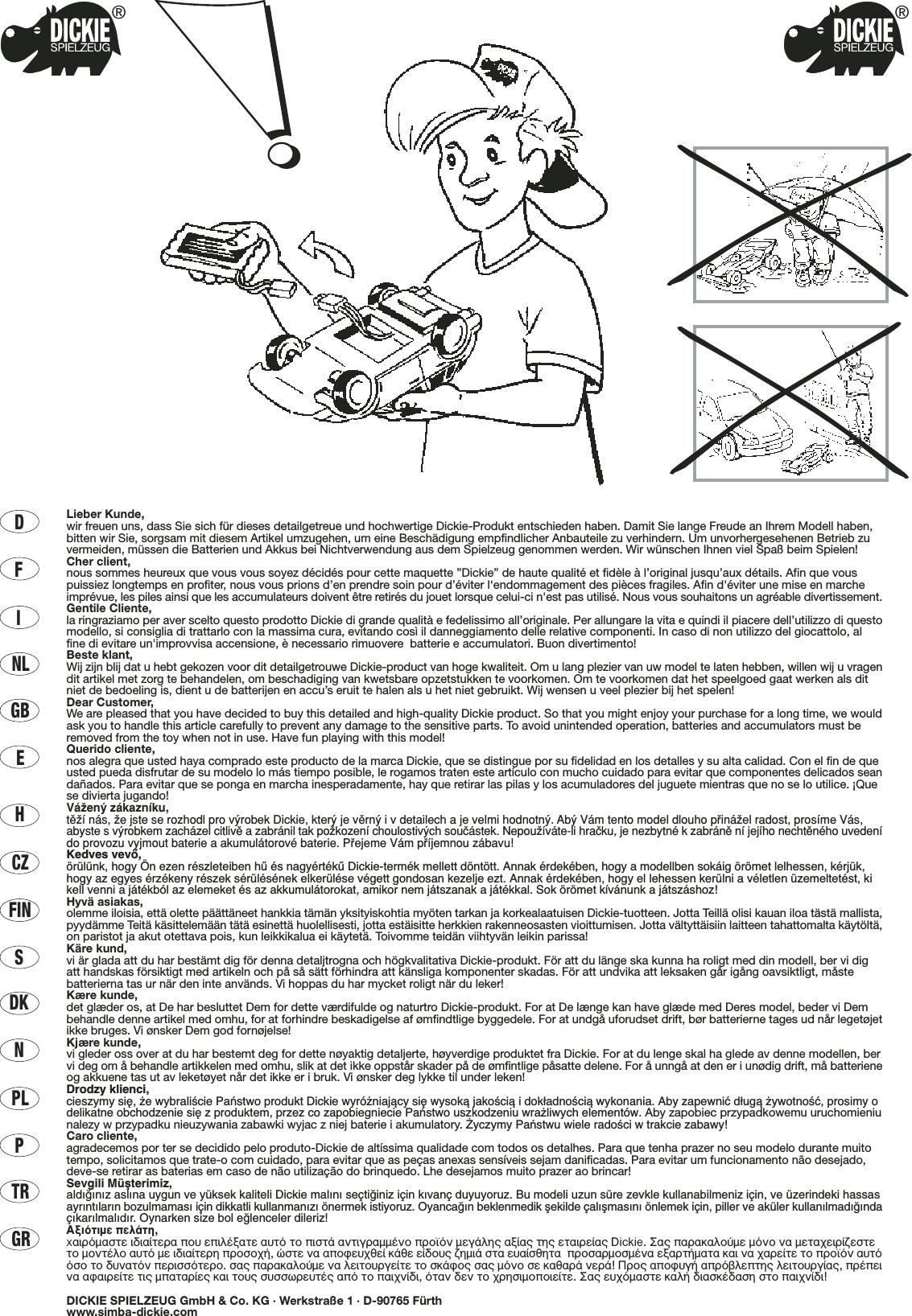 DFINLGBECZHFINSDKNPLPTRGRLieber Kunde,wir freuen uns, dass Sie sich für dieses detailgetreue und hochwertige Dickie-Produkt entschieden haben. Damit Sie lange Freude an Ihrem Modell haben,bitten wir Sie, sorgsam mit diesem Artikel umzugehen, um eine Beschädigung empfindlicher Anbauteile zu verhindern. Um unvorhergesehenen Betrieb zuvermeiden, müssen die Batterien und Akkus bei Nichtverwendung aus dem Spielzeug genommen werden. Wir wünschen Ihnen viel Spaß beim Spielen!Cher client,nous sommes heureux que vous vous soyez décidés pour cette maquette ”Dickie” de haute qualité et fidèle à l’original jusqu’aux détails. Afin que vouspuissiez longtemps en profiter, nous vous prions d’en prendre soin pour d’éviter l‘endommagement des pièces fragiles. Afin d&apos;éviter une mise en marcheimprévue, les piles ainsi que les accumulateurs doivent être retirés du jouet lorsque celui-ci n&apos;est pas utilisé. Nous vous souhaitons un agréable divertissement.Gentile Cliente,la ringraziamo per aver scelto questo prodotto Dickie di grande qualità e fedelissimo all’originale. Per allungare la vita e quindi il piacere dell’utilizzo di questomodello, si consiglia di trattarlo con la massima cura, evitando così il danneggiamento delle relative componenti. In caso di non utilizzo del giocattolo, alfine di evitare un&apos;improvvisa accensione, è necessario rimuovere  batterie e accumulatori. Buon divertimento!Beste klant,Wij zijn blij dat u hebt gekozen voor dit detailgetrouwe Dickie-product van hoge kwaliteit. Om u lang plezier van uw model te laten hebben, willen wij u vragendit artikel met zorg te behandelen, om beschadiging van kwetsbare opzetstukken te voorkomen. Om te voorkomen dat het speelgoed gaat werken als ditniet de bedoeling is, dient u de batterijen en accu’s eruit te halen als u het niet gebruikt. Wij wensen u veel plezier bij het spelen!Dear Customer,We are pleased that you have decided to buy this detailed and high-quality Dickie product. So that you might enjoy your purchase for a long time, we wouldask you to handle this article carefully to prevent any damage to the sensitive parts. To avoid unintended operation, batteries and accumulators must beremoved from the toy when not in use. Have fun playing with this model!Querido cliente,nos alegra que usted haya comprado este producto de la marca Dickie, que se distingue por su fidelidad en los detalles y su alta calidad. Con el fin de queusted pueda disfrutar de su modelo lo más tiempo posible, le rogamos traten este artículo con mucho cuidado para evitar que componentes delicados seandañados. Para evitar que se ponga en marcha inesperadamente, hay que retirar las pilas y los acumuladores del juguete mientras que no se lo utilice. ¡Quese divierta jugando!VáΩenÿ zákaznæku,tπΩæ nás, Ωe jste se rozhodl pro vÿrobek Dickie, kterÿ je vπrnÿ i v detailech a je velmi hodnotnÿ. Abÿ Vám tento model dlouho p®ináΩel radost, prosæme Vás,abyste svÿrobkem zacházel citlivπ a zabránil tak poΩkozenæ choulostivÿch souçástek. NepouΩíváte-li hraçku, je nezbytné k zabránπ ní jejího nechtπného uvedenído provozu vyjmout baterie a akumulátorové baterie. P®ejeme Vám p®æjemnou zábavu!Kedves vevŒ,örülünk, hogy Ön ezen részleteiben hı és nagyértékı Dickie-termék mellett döntött. Annak érdekében, hogy a modellben sokáig örömet lelhessen, kérjük,hogy az egyes érzékeny részek sérülésének elkerülése végett gondosan kezelje ezt. Annak érdekében, hogy el lehessen kerülni a véletlen üzemeltetést, kikell venni a játékból az elemeket és az akkumulátorokat, amikor nem játszanak a játékkal. Sok örömet kívánunk a játszáshoz!Hyvä asiakas,olemme iloisia, että olette päättäneet hankkia tämän yksityiskohtia myöten tarkan ja korkealaatuisen Dickie-tuotteen. Jotta Teillä olisi kauan iloa tästä mallista,pyydämme Teitä käsittelemään tätä esinettä huolellisesti, jotta estäisitte herkkien rakenneosasten vioittumisen. Jotta vältyttäisiin laitteen tahattomalta käytöltä,on paristot ja akut otettava pois, kun leikkikalua ei käytetä. Toivomme teidän viihtyvän leikin parissa!Käre kund,vi är glada att du har bestämt dig för denna detaljtrogna och högkvalitativa Dickie-produkt. För att du länge ska kunna ha roligt med din modell, ber vi digatt handskas försiktigt med artikeln och på så sätt förhindra att känsliga komponenter skadas. För att undvika att leksaken går igång oavsiktligt, måstebatterierna tas ur när den inte används. Vi hoppas du har mycket roligt när du leker!Kære kunde,det glæder os, at De har besluttet Dem for dette værdifulde og naturtro Dickie-produkt. For at De længe kan have glæde med Deres model, beder vi Dembehandle denne artikel med omhu, for at forhindre beskadigelse af ømfindtlige byggedele. For at undgå uforudset drift, bør batterierne tages ud når legetøjetikke bruges. Vi ønsker Dem god fornøjelse!Kjære kunde,vi gleder oss over at du har bestemt deg for dette nøyaktig detaljerte, høyverdige produktet fra Dickie. For at du lenge skal ha glede av denne modellen, bervi deg om å behandle artikkelen med omhu, slik at det ikke oppstår skader på de ømfintlige påsatte delene. For å unngå at den er i unødig drift, må batterieneog akkuene tas ut av leketøyet når det ikke er i bruk. Vi ønsker deg lykke til under leken!Drodzy klienci,cieszymy si´, ˝e wybraliÊcie Paƒstwo produkt Dickie wyró˝niajàcy si´ wysokà jakoÊcià i dok∏adnoÊcià wykonania. Aby zapewniç d∏ugà ˝ywotnoÊç, prosimy odelikatne obchodzenie si´ z produktem, przez co zapobiegniecie Paƒstwo uszkodzeniu wra˝liwych elementów. Aby zapobiec przypadkowemu uruchomieniunalezy w przypadku nieuzywania zabawki wyjac z niej baterie i akumulatory. ˚yczymy Paƒstwu wiele radoÊci w trakcie zabawy!Caro cliente,agradecemos por ter se decidido pelo produto-Dickie de altíssima qualidade com todos os detalhes. Para que tenha prazer no seu modelo durante muitotempo, solicitamos que trate-o com cuidado, para evitar que as peças anexas sensíveis sejam danificadas. Para evitar um funcionamento não desejado,deve-se retirar as baterias em caso de não utilização do brinquedo. Lhe desejamos muito prazer ao brincar!Sevgili Müﬂterimiz,ald›¤›n›z asl›na uygun ve yüksek kaliteli Dickie mal›n› seçti¤iniz için k›vanç duyuyoruz. Bu modeli uzun süre zevkle kullanabilmeniz için, ve üzerindeki hassasayr›nt›lar›n bozulmamas› için dikkatli kullanman›z› önermek istiyoruz. Oyanca¤ın beklenmedik ﬂekilde çalıﬂmasını önlemek için, piller ve aküler kullanılmadı¤ındaçıkarılmalıdır. Oynarken size bol e¤lenceler dileriz!∞ÍÈﬁÙÈÌÂ ÂÏ¿ÙË,x·ÈÚﬁÌ·ÛÙÂ È‰È·›ÙÂÚ· Ô˘ ÂÈÏ¤Í·ÙÂ ·˘Ùﬁ ÙÔ ÈÛÙ¿ ·ÓÙÈÁÚ·ÌÌ¤ÓÔ ÚÔ˚ﬁÓ ÌÂÁ¿ÏË˜ ·Í›·˜ ÙË˜ ÂÙ·ÈÚÂ›·˜ Dickie. ™·˜ ·Ú·Î·ÏÔ‡ÌÂ ÌﬁÓÔ Ó· ÌÂÙ·¯ÂÈÚ›˙ÂÛÙÂÙÔ ÌÔÓÙ¤ÏÔ ·˘Ùﬁ ÌÂ È‰È·›ÙÂÚË ÚÔÛÔ¯‹, ÒÛÙÂ Ó· ·ÔÊÂ˘¯ıÂ› Î¿ıÂ Â›‰Ô˘˜ ˙ËÌÈ¿ ÛÙ· Â˘·›ÛıËÙ·  ÚÔÛ·ÚÌÔÛÌ¤Ó· ÂÍ·ÚÙ‹Ì·Ù· Î·È Ó· ¯·ÚÂ›ÙÂ ÙÔ ÚÔ˚ﬁÓ ·˘ÙﬁﬁÛÔ ÙÔ ‰˘Ó·ÙﬁÓ ÂÚÈÛÛﬁÙÂÚÔ. Û·˜ ·Ú·Î·ÏÔ‡ÌÂ Ó· ÏÂÈÙÔ˘ÚÁÂ›ÙÂ ÙÔ ÛÎ¿ÊÔ˜ Û·˜ ÌﬁÓÔ ÛÂ Î·ı·Ú¿ ÓÂÚ¿! ¶ÚÔ˜ ·ÔÊ˘Á‹ ·Úﬁ‚ÏÂÙË˜ ÏÂÈÙÔ˘ÚÁ›·˜, Ú¤ÂÈÓ· ·Ê·ÈÚÂ›ÙÂ ÙÈ˜ Ì·Ù·Ú›Â˜ Î·È ÙÔ˘˜ Û˘ÛÛˆÚÂ˘Ù¤˜ ·ﬁ ÙÔ ·È¯Ó›‰È, ﬁÙ·Ó ‰ÂÓ ÙÔ ¯ÚËÛÈÌÔÔÈÂ›ÙÂ. ™·˜ Â˘¯ﬁÌ·ÛÙÂ Î·Ï‹ ‰È·ÛÎ¤‰·ÛË ÛÙÔ ·È¯Ó›‰È!DICKIE SPIELZEUG GmbH &amp; Co. KG · Werkstraße 1 · D-90765 Fürthwww.simba-dickie.com