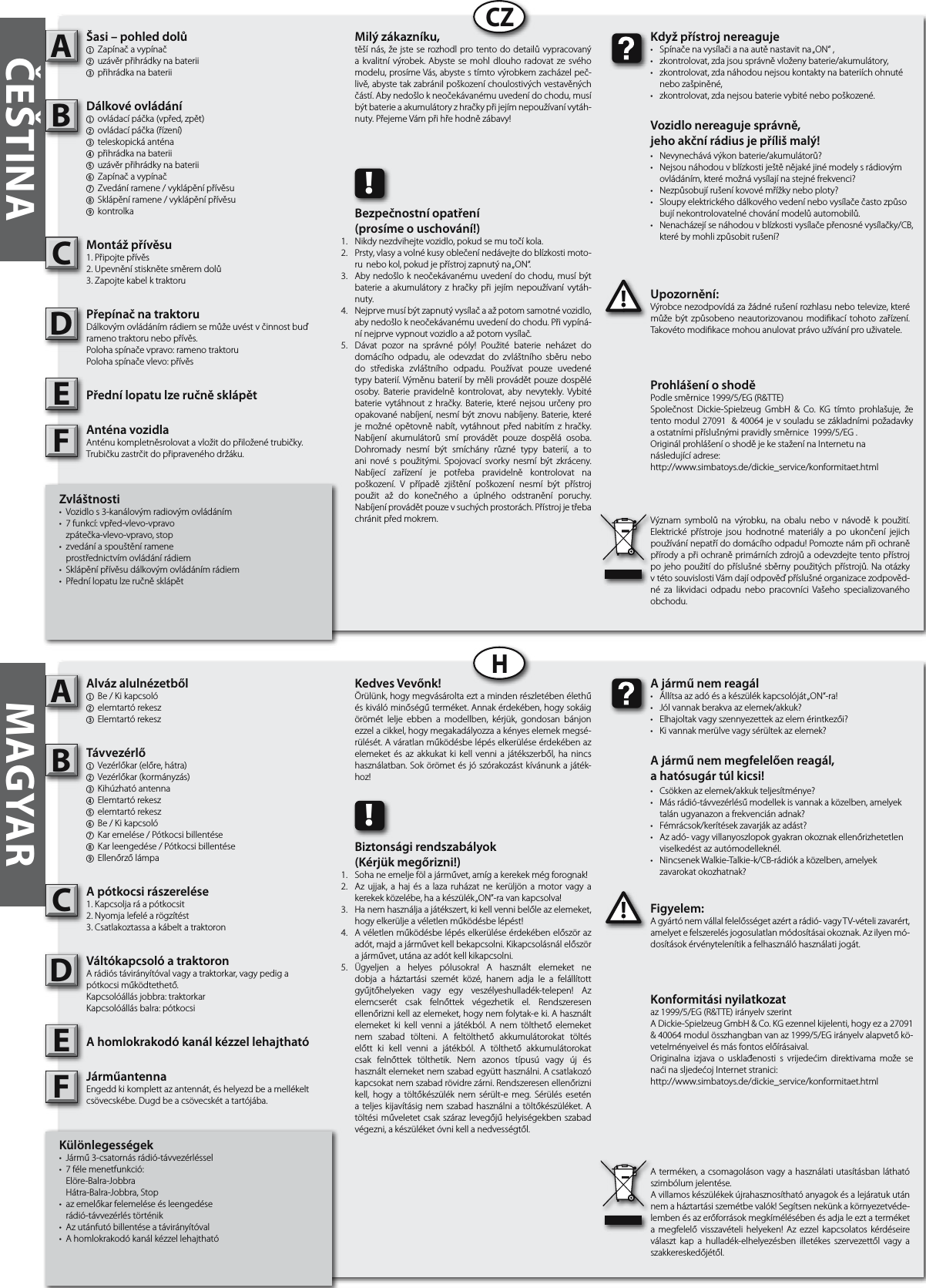 ČEŠTINACZHMAGYARKülönlegességek• Jármű3-csatornásrádió-távvezérléssel• 7félemenetfunkció: Elöre-Balra-Jobbra Hátra-Balra-Jobbra,Stop• azemelőkarfelemeléseésleengedése rádió-távvezérléstörténik• Azutánfutóbillentéseatávirányítóval• AhomlokrakodókanálkézzellehajthatóAlváz alulnézetből1 Be/Kikapcsoló2 elemtartórekesz3 ElemtartórekeszTávvezérlő  1 Vezérlőkar(előre,hátra)2 Vezérlőkar(kormányzás)3 Kihúzhatóantenna4 Elemtartórekesz5 elemtartórekesz6 Be/Kikapcsoló7 Karemelése/Pótkocsibillentése8 Karleengedése/Pótkocsibillentése9 EllenőrzőlámpaA pótkocsi rászerelése 1.Kapcsoljaráapótkocsit2.Nyomjalefeléarögzítést3.CsatlakoztassaakábeltatraktoronVáltókapcsoló a traktoron Arádióstávirányítóvalvagyatraktorkar,vagypedigapótkocsiműködtethető.Kapcsolóállásjobbra:traktorkarKapcsolóállásbalra:pótkocsiA homlokrakodó kanál kézzel lehajthatóJárműantennaEngeddkikomplettazantennát,éshelyezdbeamellékeltcsövecskébe.Dugdbeacsövecskétatartójába.Figyelem:Agyártónemvállalfelelősségetazértarádió-vagyTV-vételizavarért,amelyetefelszerelésjogosulatlanmódosításaiokoznak.Azilyenmó-dosításokérvénytelenítikafelhasználóhasználatijogát.ABC!A jármű nem reagál• Állítsaazadóésakészülékkapcsolóját„ON“-ra!• Jólvannakberakvaazelemek/akkuk?• Elhajoltakvagyszennyezettekazelemérintkezői?• Kivannakmerülvevagysérültekazelemek?A jármű nem megfelelően reagál,a hatósugár túl kicsi!• Csökkenazelemek/akkukteljesítménye?• Másrádió-távvezérlésűmodellekisvannakaközelben,amelyek talánugyanazonafrekvenciánadnak?• Fémrácsok/kerítésekzavarjákazadást?• Azadó-vagyvillanyoszlopokgyakranokoznakellenőrizhetetlen viselkedéstazautómodelleknél.• NincsenekWalkie-Talkie-k/CB-rádiókaközelben,amelyek zavarokatokozhatnak?Kedves Vevőnk!Örülünk,hogymegvásároltaeztamindenrészletébenélethűéskiválóminőségűterméket.Annakérdekében,hogysokáigörömét lelje ebben a modellben, kérjük, gondosan bánjonezzelacikkel,hogymegakadályozzaakényeselemekmegsé-rülését.Aváratlanműködésbelépéselkerüléseérdekébenazelemeketés az akkukatki kell venni a játékszerből, ha nincshasználatban.Sokörömetésjószórakozástkívánunkajáték-hoz!Aterméken,acsomagolásonvagyahasználatiutasításbanláthatószimbólumjelentése.Avillamoskészülékekújrahasznosíthatóanyagokésalejáratukutánnemaháztartásiszemétbevalók!Segítsennekünkakörnyezetvéde-lembenésazerőforrásokmegkímélésébenésadjaleeztaterméketa megfelelő visszavételi helyeken! Az ezzel kapcsolatos kérdéseireválaszt kap a hulladék-elhelyezésben illetékes szervezettől vagy aszakkereskedőjétől.!Biztonsági rendszabályok (Kérjük megőrizni!)Sohaneemeljefölajárművet,amígakerekekmégforognak!Az ujjak,ahajésa laza ruházat ne kerüljön amotorvagyakerekekközelébe,haakészülék„ON”-ravankapcsolva!Hanemhasználjaajátékszert,kikellvennibelőleazelemeket,hogyelkerüljeavéletlenműködésbelépést!Avéletlenműködésbelépéselkerüléseérdekébenelőszörazadót,majdajárművetkellbekapcsolni.Kikapcsolásnálelőszörajárművet,utánaazadótkellkikapcsolni.Ügyeljen a helyes pólusokra! A használt elemeket nedobja a háztartási szemét közé, hanem adja le a felállítottgyűjtőhelyeken vagy egy veszélyeshulladék-telepen! Azelemcserét csak felnőttek végezhetik el. Rendszeresenellenőriznikellazelemeket,hogynemfolytak-eki.Ahasználtelemeket ki kell venni a játékból. A nem tölthető elemeketnem szabad tölteni. A feltölthető akkumulátorokat töltéselőtt ki kell venni a játékból. A tölthető akkumulátorokatcsak felnőttek tölthetik. Nem azonos típusú vagy új éshasználtelemeketnemszabadegyütthasználni.Acsatlakozókapcsokatnemszabadrövidrezárni.Rendszeresenellenőriznikell, hogy a töltőkészülék nem sérült-e meg. Sérülés eseténateljes kijavításig nemszabadhasználniatöltőkészüléket.Atöltésiműveletetcsakszárazlevegőjűhelyiségekbenszabadvégezni,akészüléketóvnikellanedvességtől.Zvláštnosti• Vozidlos3-kanálovýmradiovýmovládáním• 7funkcí:vpřed-vlevo-vpravo zpátečka-vlevo-vpravo,stop• zvedáníaspouštěníramene prostřednictvímovládánírádiem• Sklápěnípřívěsudálkovýmovládánímrádiem• PřednílopatulzeručněsklápětŠasi – pohled dolů1 Zapínačavypínač2 uzávěrpřihrádkynabaterii3 přihrádkanabateriiDálkové ovládání1 ovládacípáčka(vpřed,zpět)2 ovládacípáčka(řízení)3 teleskopickáanténa4 přihrádkanabaterii5 uzávěrpřihrádkynabaterii6 Zapínačavypínač7 Zvedáníramene/vyklápěnípřívěsu8 Sklápěníramene/vyklápěnípřívěsu9 kontrolkaMontáž přívěsu  1.Připojtepřívěs2.Upevněnístisknětesměremdolů3.ZapojtekabelktraktoruPřepínač na traktoru  Dálkovýmovládánímrádiemsemůžeuvéstvčinnostbuďramenotraktorunebopřívěs.Polohaspínačevpravo:ramenotraktoruPolohaspínačevlevo:přívěsPřední lopatu lze ručně sklápětAnténa vozidla Anténukompletněsrolovatavložitdopřiloženétrubičky.Trubičkuzastrčitdopřipravenéhodržáku.Upozornění:Výrobcenezodpovídázažádnérušenírozhlasunebotelevize,kterémůžebýtzpůsobenoneautorizovanoumodikací tohoto zařízení.Takovétomodikacemohouanulovatprávoužíváníprouživatele.ABC!Když přístroj nereaguje• Spínačenavysílačianaautěnastavitna„ON“,• zkontrolovat,zdajsousprávněvloženybaterie/akumulátory,• zkontrolovat,zdanáhodounejsoukontaktynabateriíchohnuté nebozašpiněné,• zkontrolovat,zdanejsoubaterievybiténebopoškozené.Vozidlo nereaguje správně,jeho akční rádius je příliš malý!• Nevynechávávýkonbaterie/akumulátorů?• Nejsounáhodouvblízkostiještěnějakéjinémodelysrádiovým ovládáním,kterémožnávysílajínastejnéfrekvenci?• Nezpůsobujírušeníkovovémřížkyneboploty?• Sloupyelektrickéhodálkovéhovedenínebovysílačečastozpůso bujínekontrolovatelnéchovánímodelůautomobilů.• Nenacházejísenáhodouvblízkostivysílačepřenosnévysílačky/CB, kterébymohlizpůsobitrušení?Milý zákazníku,těšínás,žejsteserozhodlprotentododetailůvypracovanýakvalitní výrobek. Abyste se mohl dlouho radovatzesvéhomodelu,prosímeVás,abystestímtovýrobkemzacházelpeč-livě,abystetakzabránilpoškozeníchoulostivýchvestavěnýchčástí.Abynedošlokneočekávanémuuvedenídochodu,musíbýtbaterieaakumulátoryzhračkypřijejímnepoužívanívytáh-nuty.PřejemeVámpřihřehodnězábavy!Význam symbolů na výrobku, na obalu nebo v návodě k použití.Elektrické přístroje jsou hodnotné materiály a po ukončení jejichpoužívánínepatřídodomácíhoodpadu!Pomoztenámpřiochraněpřírodyapřiochraněprimárníchzdrojůaodevzdejtetentopřístrojpojeho použitídopříslušnésběrnypoužitýchpřístrojů.NaotázkyvtétosouvislostiVámdajíodpověďpříslušnéorganizacezodpověd-né za likvidaci odpadu nebo pracovníci Vašeho specializovanéhoobchodu.!Bezpečnostní opatření (prosíme o uschování!)Nikdynezdvihejtevozidlo,pokudsemutočíkola.Prsty,vlasyavolnékusyoblečenínedávejtedoblízkostimoto-runebokol,pokudjepřístrojzapnutýna„ON“.Abynedošlokneočekávanémuuvedenídochodu,musíbýtbaterie a akumulátory z hračky při jejím nepoužívaní vytáh-nuty.Nejprvemusíbýtzapnutývysílačaažpotomsamotnévozidlo,abynedošlokneočekávanémuuvedenídochodu.Přivypíná-nínejprvevypnoutvozidloaažpotomvysílač.Dávat pozor na správné póly! Použité baterie neházet dodomácího odpadu, ale odevzdat do zvláštního sběru nebodo střediska zvláštního odpadu. Používat pouze uvedenétypybaterií.Výměnubateriíbyměliprovádětpouzedospěléosoby. Baterie pravidelně kontrolovat, aby nevytekly.Vybitébaterie vytáhnout z hračky. Baterie, které nejsou určeny proopakovanénabíjení,nesmíbýtznovunabíjeny.Baterie,kteréjemožnéopětovněnabít,vytáhnout před nabitím z hračky.Nabíjení akumulátorů smí provádět pouze dospělá osoba.Dohromady nesmí být smíchány různé typy baterií, a toani nové s použitými. Spojovací svorky nesmí být zkráceny.Nabíjecí zařízení je potřeba pravidelně kontrolovat napoškození. V případě zjištění poškození nesmí být přístrojpoužit až do konečného a úplného odstranění poruchy.Nabíjeníprovádětpouzevsuchýchprostorách.Přístrojjetřebachránitpředmokrem.Konformitási nyilatkozataz1999/5/EG(R&amp;TTE)irányelvszerintADickie-SpielzeugGmbH&amp;Co.KGezennelkijelenti,hogyeza27091&amp;40064modulösszhangbanvanaz1999/5/EGirányelvalapvetőkö-vetelményeivelésmásfontoselőírásaival.Originalna izjava o usklađenosti s vrijedećim direktivama može senaćinasljedećojInternetstranici:http://www.simbatoys.de/dickie_service/konformitaet.htmlProhlášení o shodě Podlesměrnice1999/5/EG(R&amp;TTE)Společnost Dickie-Spielzeug GmbH &amp; Co. KG tímto prohlašuje, žetentomodul27091&amp;40064jevsouladusezákladnímipožadavkyaostatnímipříslušnýmipravidlysměrnice1999/5/EG.OriginálprohlášeníoshodějekestaženínaInternetunanásledujícíadrese:http://www.simbatoys.de/dickie_service/konformitaet.htmlDDEEFF1.2.3.4. 5.1.2.3.4. 5.