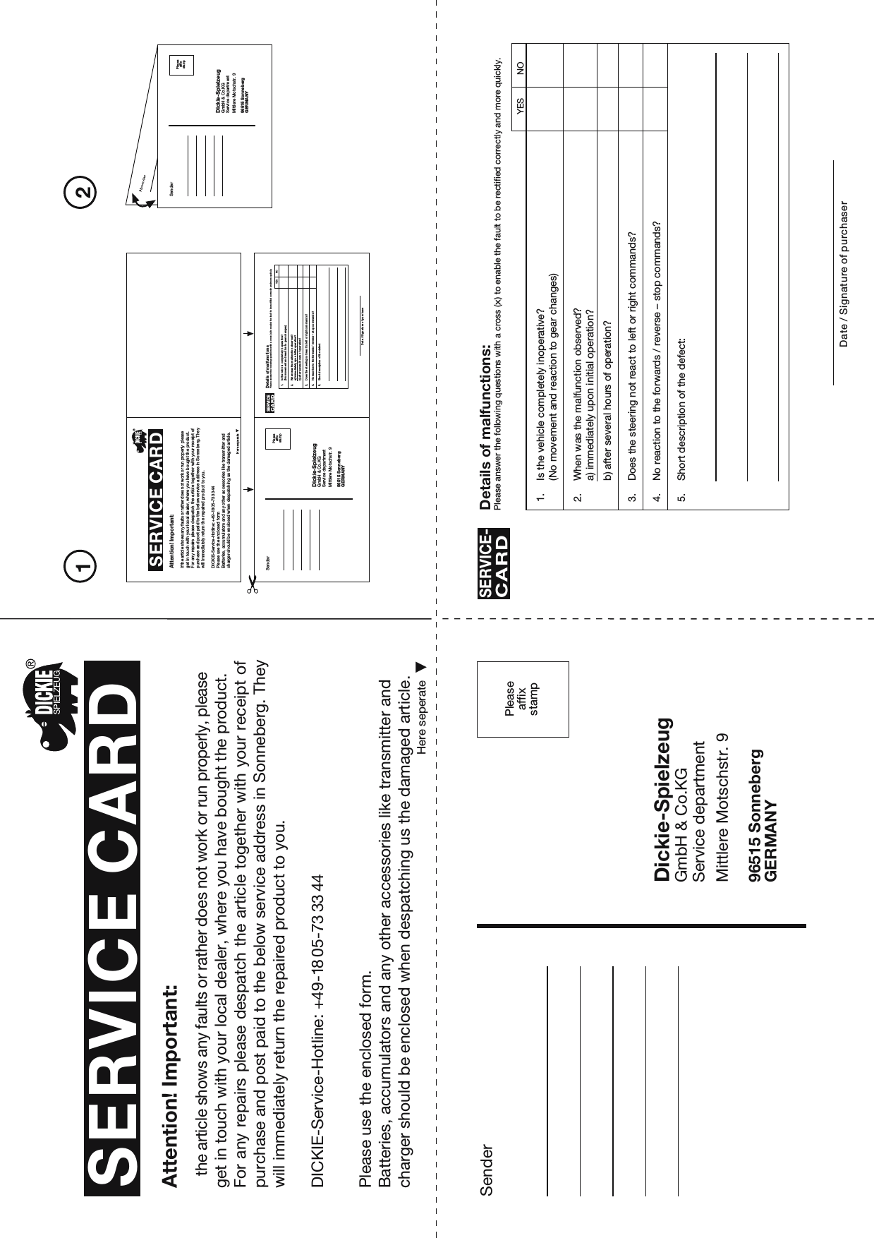 EDPeaseaffxsamp21SenderDickie-SpielzeugGmbH &amp; Co.KGService departmentMittlere Motschstr. 996515 SonnebergGERMANYPleaseaffixstampSERVICE CARDHere seperateAttention! Important:the article shows any faults or rather does not work or run properly, please get in touch with your local dealer, where you have bought the product.For any repairs please despatch the article together with your receipt ofpurchase and post paid to the below service address in Sonneberg. They will immediately return the repaired product to you.Please use the enclosed form.Batteries, accumulators and any other accessories like transmitter and charger should be enclosed when despatching us the damaged article.Here seperateAttention! Important:If the article shows any faults or rather does not work or run properly please get in touch with your local dealer, where you have bought the product.For any  repairs please  despatch the  article together with your receipt of purchase and post paid to the below service address in Sonneberg. They will immediately return the repaired product to you.Please use the enclosed formBatteries, accumulators and any other accessories like transmitter and charger should be enclosed when despatching us the damaged article.SenderDickie-SpielzeugGmbH &amp; Co.KGService departmentMittlere Motschstr. 996515 SonnebergGERMANYPleaseaffixstampSenderDickie-SpielzeugGmbH &amp; Co.KGService departmentMittlere Motschstr. 996515 SonnebergGERMANYPleaseaffixstamp1. Is the vehicle completely inoperative?(No movement and reaction to gear changes)2. When was the malfunction observed?a) immediately upon initial operation?b) after several hours of operation?3. Does the steering not react to left or right commands?4. No reaction to the forwards / reverse – stop commands?5. Short description of the defect:Details of malfunctions:Please answer the following questions with a cross (x) to enable the fault to be rectified correctly and more quickly.SERVICE-CARDDate / Signature of purchaserYESNO1. Is the vehicle completely inoperative?(No movement and reaction to gear changes)2. When was the malfunction observed?a) immediately upon initial operation?b) after several hours of operation?3. Does the steering not react to left or right commands?4. No reaction to the forwards / reverse – stop commands?5. Short description of the defectDetails of malfunctionsPlease answer the following questions with a cross (x) to enable the fault to be rectified correctly and more quickly.SERVICECARDDate / Signature of purchaseYESNODICKIE-Service-Hotline: +49-18 05-73 33 44DICKIE-Service-Hotline: +49-18 05-73 33 44SERVICE CARD 