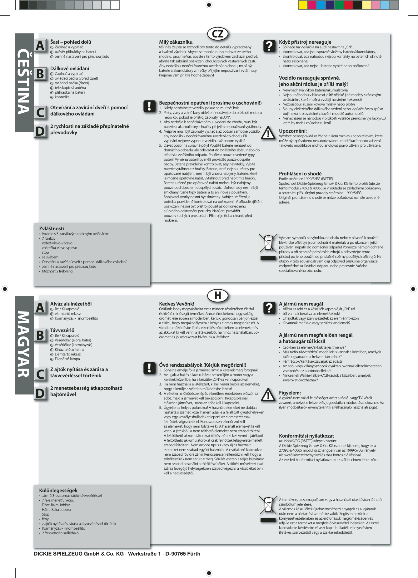   Különlegességek•  Jármű 3-csatornás rádió-távvezérléssel • 7 féle menetfunkció: Elöre-Balra-Jobbra   Hátra-Balra-Jobbra Stop• fény•  z ajtók nyítása és zárása a távvezérléssel történik•  Kormányzás - Finombeállitó • 2 frckvencián szálilthalóAlváz alulnézetből1  Be / Ki kapcsoló 2 elemtartó rekesz 3 Kormányzás - FinombeállitóTávvezérlő  1  Be / Ki kapcsoló    2  Vezérlőkar (előre, hátra)3 Vezérlőkar (kormányzás)4  Kihúzható antenna   5 Elemtartó rekesz6 Ellenőrző lámpaZ ajtók nyítása és zárása a távvezérléssel történik2 menetsebesség átkapcsolható hajtóművel Figyelem:A gyártó nem vállal felelősséget azért a rádió- vagy TV-vételi zavarért, amelyet e felszerelés jogosulatlan módosításai okoznak. Az ilyen módosítások érvénytelenítik a felhasználó használati jogát.AB!A jármű nem reagál•  Állítsa az adó és a készülék kapcsolóját „ON“-ra!•  Jól vannak berakva az elemek/akkuk?•  Elhajoltak vagy szennyezettek az elem érintkezői?•  Ki vannak merülve vagy sérültek az elemek?A jármű nem megfelelően reagál,a hatósugár túl kicsi!•  Csökken az elemek/akkuk teljesítménye?•  Más rádió-távvezérlésű modellek is vannak a közelben, amelyek    talán ugyanazon a frekvencián adnak?•  Fémrácsok/kerítések zavarják az adást?•  Az adó- vagy villanyoszlopok gyakran okoznak ellenőrizhetetlen    viselkedést az autómodelleknél.•  Nincsenek Walkie-Talkie-k/CB-rádiók a közelben, amelyek  zavarokat okozhatnak?Kedves Vevőnk!Örülünk, hogy megvásárolta ezt a minden részletében élethű és kiváló minőségű terméket. Annak érdekében, hogy sokáig örömét lelje ebben a modellben, kérjük, gondosan bánjon ezzel a cikkel, hogy megakadályozza a kényes elemek megsérülését. A váratlan működésbe lépés elkerülése érdekében az elemeket és az akkukat ki kell venni a játékszerből, ha nincs használatban. Sok örömet és jó szórakozást kívánunk a játékhoz!Konformitási nyilatkozataz 1999/5/EG (R&amp;TTE) irányelv szerintA Dickie-Spielzeug GmbH &amp; Co. KG ezennel kijelenti, hogy ez a 27092 &amp; 40065 modul összhangban van az 1999/5/EG irányelv alapvető követelményeivel és más fontos előírásaival.Az eredeti konformitási nyilatkozatot az alábbi címen lehet kérni.A terméken, a csomagoláson vagy a használati utasításban látható szimbólum jelentése.A villamos készülékek újrahasznosítható anyagok és a lejáratuk után nem a háztartási szemétbe valók! Segítsen nekünk a környezetvédelemben és az erőforrások megkímélésében és adja le ezt a terméket a megfelelő visszavételi helyeken! Az ezzel kapcsolatos kérdéseire választ kap a hulladék-elhelyezésben illetékes szervezettől vagy a szakkereskedőjétől.!Óvó rendszabályok (Kérjük megőrizni!)1.  Soha ne emelje föl a járművet, amíg a kerekek még forognak!2.  Az ujjak, a haj és a laza ruházat ne kerüljön a motor vagy a    kerekek közelébe, ha a készülék „ON”-ra van kapcsolva!3.  Ha nem használja a játékszert, ki kell venni belőle az elemeket,    hogy elkerülje a véletlen működésbe lépést!4.  A véletlen működésbe lépés elkerülése érdekében először az    adót, majd a járművet kell bekapcsolni. Kikapcsolásnál   először a járművet, utána az adót kell kikapcsolni.5.  Ügyeljen a helyes pólusokra! A használt elemeket ne dobja a    háztartási szemét közé, hanem adja le a felállított gyűjtőhelyeken    vagy egy veszélyeshulladék-telepen! Az elemcserét csak      felnőttek végezhetik el. Rendszeresen ellenőrizni kell       az elemeket, hogy nem folytak-e ki. A használt elemeket ki kell    venni a játékból. A nem tölthető elemeket nem szabad tölteni.    A feltölthető akkumulátorokat töltés előtt ki kell venni a játékból.    A feltölthető akkumulátorokat csak felnőttek felügyelete mellett    szabad feltölteni. Nem azonos típusú vagy új és használt     elemeket nem szabad együtt használni. A csatlakozó kapcsokat    nem szabad rövidre zárni. Rendszeresen ellenőrizni kell, hogy a    töltőkészülék nem sérült-e meg. Sérülés esetén a teljes kijavításig    nem szabad használni a töltőkészüléket. A töltési műveletet csak    száraz levegőjű helyiségekben szabad végezni, a készüléket óvni    kell a nedvességtől.         Zvláštnosti•  Vozidlo s 3-kanálovým radiovým ovládáním• 7 funkcí: vpřed-vlevo-vpravo   zpátečka-vlevo-vpravo stop• se svêtlem•  Otevírání a zavírání dveří s pomocí dálkového ovládání•  Jemné nastavení pro přesnou jízdu •  Možnost 2 frekvencíŠasi – pohled dolů1  Zapínač a vypínač2 uzávěr přihrádky na baterii 3 Jemné nastavení pro přesnou jízduDálkové ovládání1  Zapínač a vypínač  2  ovládací páčka (vpřed, zpět)3  ovládací páčka (řízení)4  teleskopická anténa  5 přihrádka na baterii6 kontrolkaOtevírání a zavírání dveří s pomocí dálkového ovládání2 rychlosti na základě přepínatelné převodovky Upozornění:Výrobce nezodpovídá za žádné rušení rozhlasu nebo televize, které může být způsobeno neautorizovanou modi kací tohoto zařízení. Takovéto modi kace mohou anulovat právo užívání pro uživatele.AB!Když přístroj nereaguje•  Spínače na vysílači a na autě nastavit na „ON“ ,•  zkontrolovat, zda jsou správně vloženy baterie/akumulátory,•  zkontrolovat, zda náhodou nejsou kontakty na bateriích ohnuté   nebo zašpiněné,•  zkontrolovat, zda nejsou baterie vybité nebo poškozené.Vozidlo nereaguje správně,jeho akční rádius je příliš malý!•  Nevynechává výkon baterie/akumulátorů?•  Nejsou náhodou v blízkosti ještě nějaké jiné modely s rádiovým    ovládáním, které možná vysílají na stejné frekvenci?•  Nezpůsobují rušení kovové mřížky nebo ploty?•  Sloupy elektrického dálkového vedení nebo vysílače často způso   bují nekontrolovatelné chování modelů automobilů.•  Nenacházejí se náhodou v blízkosti vysílače přenosné vysílačky/CB,    které by mohli způsobit rušení?Milý zákazníku,těší nás, že jste se rozhodl pro tento do detailů vypracovaný a kvalitní výrobek. Abyste se mohl dlouho radovat ze svého modelu, prosíme Vás, abyste s tímto výrobkem zacházel pečlivě, abyste tak zabránil poškození choulostivých vestavěných částí. Aby nedošlo k neočekávanému uvedení do chodu, musí být baterie a akumulátory z hračky při jejím nepoužívaní vytáhnuty. Přejeme Vám při hře hodně zábavy!Prohlášení o shodě Podle směrnice 1999/5/EG (R&amp;TTE)Společnost Dickie-Spielzeug GmbH &amp; Co. KG tímto prohlašuje, že tento modul 27092 &amp; 40065 je v souladu se základními požadavky a ostatními příslušnými pravidly směrnice  1999/5/EG .Originál prohlášení o shodě se může požadovat na níže uvedené adrese.Význam symbolů na výrobku, na obalu nebo v návodě k použití. Elektrické přístroje jsou hodnotné materiály a po ukončení jejich používání nepatří do domácího odpadu! Pomozte nám při ochraně přírody a při ochraně primárních zdrojů a odevzdejte tento přístroj po jeho použití do příslušné sběrny použitých přístrojů. Na otázky v této souvislosti Vám dají odpověď příslušné organizace zodpovědné za likvidaci odpadu nebo pracovníci Vašeho specializovaného obchodu.!Bezpečnostní opatření (prosíme o uschování!)1.  Nikdy nezdvihejte vozidlo, pokud se mu točí kola.2.  Prsty, vlasy a volné kusy oblečení nedávejte do blízkosti motoru    nebo kol, pokud je přístroj zapnutý na „ON“.3.  Aby nedošlo k neočekávanému uvedení do chodu, musí být    baterie a akumulátory z hračky při jejím nepoužívaní vytáhnuty.4.  Nejprve musí být zapnutý vysílač a až potom samotné vozidlo,    aby nedošlo k neočekávanému uvedení do chodu. Při   vypínání nejprve vypnout vozidlo a až potom vysílač.5.  Dávat pozor na správné póly! Použité baterie neházet do     domácího odpadu, ale odevzdat do zvláštního sběru nebo do    střediska zvláštního odpadu. Používat pouze uvedené typy    baterií. Výměnu baterií by měli provádět pouze dospělé      osoby. Baterie pravidelně kontrolovat, aby nevytekly. Vybité    baterie vytáhnout z hračky. Baterie, které nejsou určeny pro    opakované nabíjení, nesmí být znovu nabíjeny. Baterie, které    je možné opětovně nabít, vytáhnout před nabitím z hračky.    Baterie určené pro opětovné nabití mohou být nabíjeny      pouze pod dozorem dospělých osob.  Dohromady nesmí být    smíchány různé typy baterií, a to ani nové s použitými.       Spojovací svorky nesmí být zkráceny. Nabíjecí zařízení je      potřeba pravidelně kontrolovat na poškození.  V případě zjištění    poškození nesmí být přístroj použit až do konečného      a úplného odstranění poruchy. Nabíjení provádět       pouze v suchých prostorách. Přístroj je třeba chránit před   mokrem.CZHČEŠTINADICKIE SPIELZEUG GmbH &amp; Co. KG · Werkstraße 1 · D-90765 FürthMAGYARCCDD