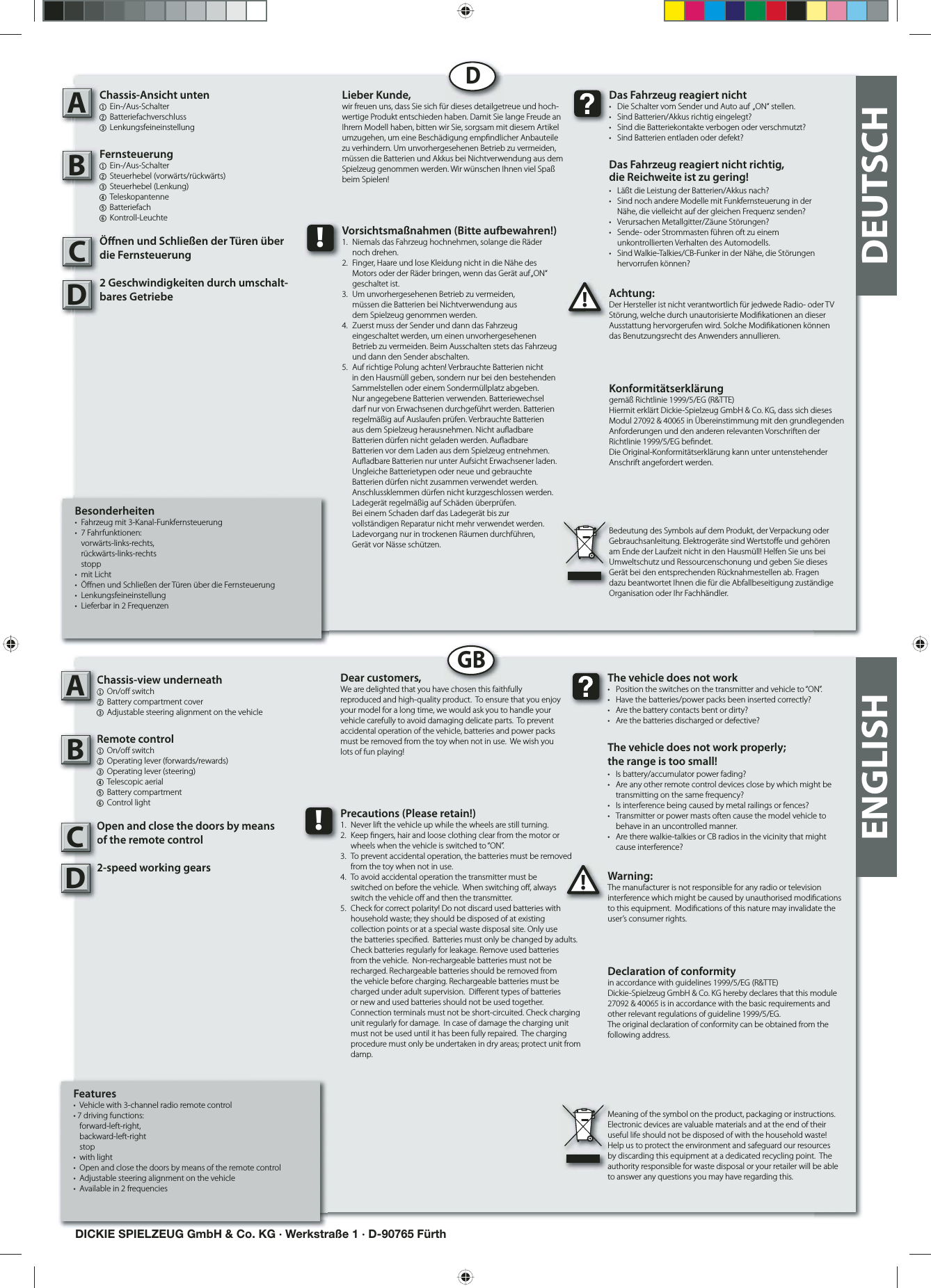 Besonderheiten•  Fahrzeug mit 3-Kanal-Funkfernsteuerung• 7 Fahrfunktionen:  vorwärts-links-rechts,  rückwärts-links-rechts stopp• mit Licht• Ö nen und Schließen der Türen über die Fernsteuerung• Lenkungsfeineinstellung•  Lieferbar in 2 FrequenzenChassis-Ansicht unten1 Ein-/Aus-Schalter 2 Batteriefachverschluss3 LenkungsfeineinstellungFernsteuerung1  Ein-/Aus-Schalter   2 Steuerhebel (vorwärts/rückwärts)3 Steuerhebel (Lenkung)4  Teleskopantenne   5 Batteriefach 6 Kontroll-LeuchteÖ nen und Schließen der Türen über die Fernsteuerung2 Geschwindigkeiten durch umschalt-bares Getriebe Achtung:Der Hersteller ist nicht verantwortlich für jedwede Radio- oder TV Störung, welche durch unautorisierte Modi kationen an dieser Ausstattung hervorgerufen wird. Solche Modi kationen können das Benutzungsrecht des Anwenders annullieren.AB!Das Fahrzeug reagiert nicht•  Die Schalter vom Sender und Auto auf  „ON“ stellen.•  Sind Batterien/Akkus richtig eingelegt?•  Sind die Batteriekontakte verbogen oder verschmutzt?•  Sind Batterien entladen oder defekt?Das Fahrzeug reagiert nicht richtig,die Reichweite ist zu gering!•  Läßt die Leistung der Batterien/Akkus nach?•  Sind noch andere Modelle mit Funkfernsteuerung in der   Nähe, die vielleicht auf der gleichen Frequenz senden?•  Verursachen Metallgitter/Zäune Störungen?•  Sende- oder Strommasten führen oft zu einem  unkontrollierten Verhalten des Automodells.•  Sind Walkie-Talkies/CB-Funker in der Nähe, die Störungen  hervorrufen können?Lieber Kunde,wir freuen uns, dass Sie sich für dieses detailgetreue und hoch-wertige Produkt entschieden haben. Damit Sie lange Freude an Ihrem Modell haben, bitten wir Sie, sorgsam mit diesem Artikel umzugehen, um eine Beschädigung emp ndlicher Anbauteile zu verhindern. Um unvorhergesehenen Betrieb zu vermeiden, müssen die Batterien und Akkus bei Nichtverwendung aus dem Spielzeug genommen werden. Wir wünschen Ihnen viel Spaß beim Spielen!Konformitätserklärunggemäß Richtlinie 1999/5/EG (R&amp;TTE)Hiermit erklärt Dickie-Spielzeug GmbH &amp; Co. KG, dass sich dieses Modul 27092 &amp; 40065 in Übereinstimmung mit den grundlegenden Anforderungen und den anderen relevanten Vorschriften der Richtlinie 1999/5/EG be ndet.Die Original-Konformitätserklärung kann unter untenstehender Anschrift angefordert werden.Bedeutung des Symbols auf dem Produkt, der Verpackung oder Gebrauchsanleitung. Elektrogeräte sind Wertsto e und gehören am Ende der Laufzeit nicht in den Hausmüll! Helfen Sie uns bei Umweltschutz und Ressourcenschonung und geben Sie dieses Gerät bei den entsprechenden Rücknahmestellen ab. Fragen dazu beantwortet Ihnen die für die Abfallbeseitigung zuständige Organisation oder Ihr Fachhändler.!Vorsichtsmaßnahmen (Bitte aufbewahren!)1.  Niemals das Fahrzeug hochnehmen, solange die Räder  noch drehen.2.  Finger, Haare und lose Kleidung nicht in die Nähe des   Motors oder der Räder bringen, wenn das Gerät auf „ON“  geschaltet ist. 3.  Um unvorhergesehenen Betrieb zu vermeiden,   müssen die Batterien bei Nichtverwendung aus   dem Spielzeug genommen werden.4.  Zuerst muss der Sender und dann das Fahrzeug   eingeschaltet werden, um einen unvorhergesehenen   Betrieb zu vermeiden. Beim Ausschalten stets das Fahrzeug   und dann den Sender abschalten. 5.  Auf richtige Polung achten! Verbrauchte Batterien nicht in den Hausmüll geben, sondern nur bei den bestehenden Sammelstellen oder einem Sondermüllplatz abgeben. Nur angegebene Batterien verwenden. Batteriewechsel darf nur von Erwachsenen durchgeführt werden. Batterien regelmäßig auf Auslaufen prüfen. Verbrauchte Batterien aus dem Spielzeug herausnehmen. Nicht au adbare Batterien dürfen nicht geladen werden. Au adbareBatterien vor dem Laden aus dem Spielzeug entnehmen.Au adbare Batterien nur unter Aufsicht Erwachsener laden. Ungleiche Batterietypen oder neue und gebrauchte Batterien dürfen nicht zusammen verwendet werden. Anschlussklemmen dürfen nicht kurzgeschlossen werden. Ladegerät regelmäßig auf Schäden überprüfen.Bei einem Schaden darf das Ladegerät bis zurvollständigen Reparatur nicht mehr verwendet werden.Ladevorgang nur in trockenen Räumen durchführen,Gerät vor Nässe schützen.DDEUTSCHDICKIE SPIELZEUG GmbH &amp; Co. KG · Werkstraße 1 · D-90765 FürthFeatures•  Vehicle with 3-channel radio remote control• 7 driving functions:  forward-left-right,  backward-left-right stop • with light•  Open and close the doors by means of the remote control•  Adjustable steering alignment on the vehicle •  Available in 2 frequenciesChassis-view underneath1 On/o  switch2  Battery compartment cover3 Adjustable steering alignment on the vehicle Remote control  1 On/o  switch  2  Operating lever (forwards/rewards)3  Operating lever (steering)4  Telescopic aerial  5 Battery compartment6 Control lightOpen and close the doors by means of the remote control2-speed working gears Warning:The manufacturer is not responsible for any radio or television interference which might be caused by unauthorised modi cations to this equipment.  Modi cations of this nature may invalidate the user’s consumer rights. AB!The vehicle does not work•  Position the switches on the transmitter and vehicle to “ON”. •  Have the batteries/power packs been inserted correctly?•  Are the battery contacts bent or dirty? •  Are the batteries discharged or defective?The vehicle does not work properly; the range is too small!•  Is battery/accumulator power fading? •  Are any other remote control devices close by which might be    transmitting on the same frequency? •  Is interference being caused by metal railings or fences? •  Transmitter or power masts often cause the model vehicle to    behave in an uncontrolled manner. •  Are there walkie-talkies or CB radios in the vicinity that might   cause interference?Dear customers,We are delighted that you have chosen this faithfully reproduced and high-quality product.  To ensure that you enjoy your model for a long time, we would ask you to handle your vehicle carefully to avoid damaging delicate parts.  To prevent accidental operation of the vehicle, batteries and power packs must be removed from the toy when not in use.  We wish you lots of fun playing! Declaration of conformityin accordance with guidelines 1999/5/EG (R&amp;TTE)Dickie-Spielzeug GmbH &amp; Co. KG hereby declares that this module 27092 &amp; 40065 is in accordance with the basic requirements and other relevant regulations of guideline 1999/5/EG.The original declaration of conformity can be obtained from the following address. Meaning of the symbol on the product, packaging or instructions.  Electronic devices are valuable materials and at the end of their useful life should not be disposed of with the household waste!  Help us to protect the environment and safeguard our resources by discarding this equipment at a dedicated recycling point.  The authority responsible for waste disposal or your retailer will be able to answer any questions you may have regarding this. !Precautions (Please retain!)1.  Never lift the vehicle up while the wheels are still turning. 2.  Keep  ngers, hair and loose clothing clear from the motor or    wheels when the vehicle is switched to “ON”. 3.  To prevent accidental operation, the batteries must be removed    from the toy when not in use. 4.  To avoid accidental operation the transmitter must be   switched on before the vehicle.  When switching o , always   switch the vehicle o  and then the transmitter. 5.  Check for correct polarity! Do not discard used batteries with    household waste; they should be disposed of at existing     collection points or at a special waste disposal site. Only use    the batteries speci ed.  Batteries must only be changed by adults.     Check batteries regularly for leakage. Remove used batteries    from the vehicle.  Non-rechargeable batteries must not be    recharged. Rechargeable batteries should be removed from    the vehicle before charging. Rechargeable batteries must be    charged under adult supervision.  Di erent types of batteries    or new and used batteries should not be used together.      Connection terminals must not be short-circuited. Check charging    unit regularly for damage.  In case of damage the charging unit    must not be used until it has been fully repaired.  The charging    procedure must only be undertaken in dry areas; protect unit from   damp.  GBENGLISHCCDD