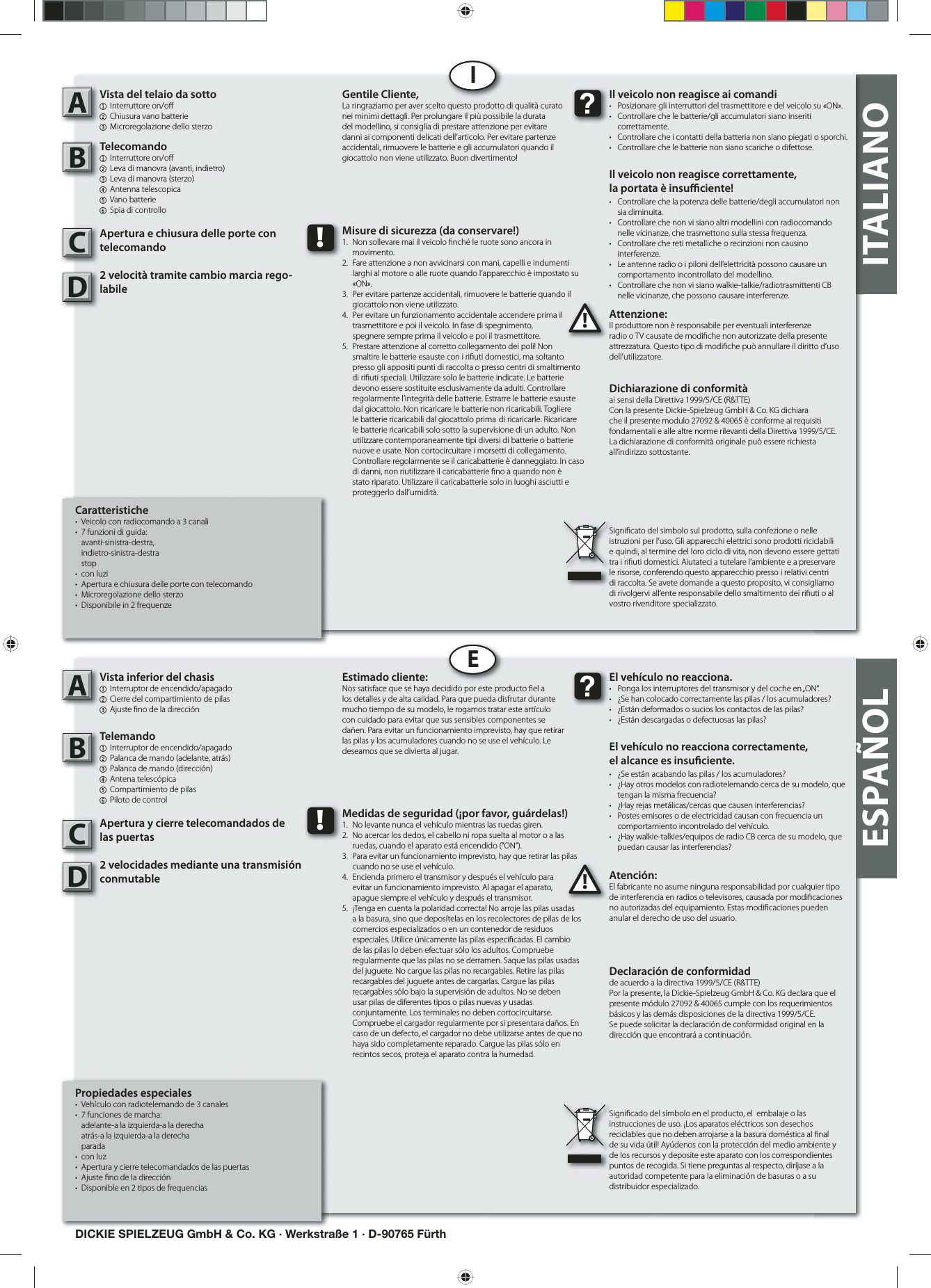 ITALIANOCaratteristiche•  Veicolo con radiocomando a 3 canali •  7 funzioni di guida: avanti-sinistra-destra, indietro-sinistra-destra stop• con luzi•  Apertura e chiusura delle porte con telecomando•  Microregolazione dello sterzo •  Disponibile in 2 frequenzeVista del telaio da sotto1 Interruttore on/o 2 Chiusura vano batterie3 Microregolazione dello sterzoTelecomando1 Interruttore on/o    2  Leva di manovra (avanti, indietro)3  Leva di manovra (sterzo)4  Antenna telescopica  5 Vano batterie6  Spia di controlloApertura e chiusura delle porte con telecomando2 velocità tramite cambio marcia rego-labileAttenzione:Il produttore non è responsabile per eventuali interferenze radio o TV causate de modi che non autorizzate della presente attrezzatura. Questo tipo di modi che può annullare il diritto d’uso dell’utilizzatore.AB!Il veicolo non reagisce ai comandi•  Posizionare gli interruttori del trasmettitore e del veicolo su «ON».•  Controllare che le batterie/gli accumulatori siano inseriti  correttamente.•  Controllare che i contatti della batteria non siano piegati o sporchi.•  Controllare che le batterie non siano scariche o difettose.Il veicolo non reagisce correttamente,la portata è insu  ciente!•  Controllare che la potenza delle batterie/degli accumulatori non   sia diminuita.•  Controllare che non vi siano altri modellini con radiocomando    nelle vicinanze, che trasmettono sulla stessa frequenza.•  Controllare che reti metalliche o recinzioni non causino  interferenze.•  Le antenne radio o i piloni dell’elettricità possono causare un    comportamento incontrollato del modellino.•  Controllare che non vi siano walkie-talkie/radiotrasmittenti CB    nelle vicinanze, che possono causare interferenze.Gentile Cliente,La ringraziamo per aver scelto questo prodotto di qualità curato nei minimi dettagli. Per prolungare il più possibile la durata del modellino, si consiglia di prestare attenzione per evitare danni ai componenti delicati dell’articolo. Per evitare partenze accidentali, rimuovere le batterie e gli accumulatori quando il giocattolo non viene utilizzato. Buon divertimento!Dichiarazione di conformitàai sensi della Direttiva 1999/5/CE (R&amp;TTE)Con la presente Dickie-Spielzeug GmbH &amp; Co. KG dichiara che il presente modulo 27092 &amp; 40065 è conforme ai requisiti fondamentali e alle altre norme rilevanti della Direttiva 1999/5/CE.La dichiarazione di conformità originale può essere richiesta all’indirizzo sottostante.Signi cato del simbolo sul prodotto, sulla confezione o nelle istruzioni per l’uso. Gli apparecchi elettrici sono prodotti riciclabili e quindi, al termine del loro ciclo di vita, non devono essere gettati tra i ri uti domestici. Aiutateci a tutelare l’ambiente e a preservare le risorse, conferendo questo apparecchio presso i relativi centri di raccolta. Se avete domande a questo proposito, vi consigliamo di rivolgervi all’ente responsabile dello smaltimento dei ri uti o al vostro rivenditore specializzato.!Misure di sicurezza (da conservare!)1.  Non sollevare mai il veicolo  nché le ruote sono ancora in   movimento.2.  Fare attenzione a non avvicinarsi con mani, capelli e indumenti    larghi al motore o alle ruote quando l’apparecchio è impostato su   «ON».3.  Per evitare partenze accidentali, rimuovere le batterie quando il    giocattolo non viene utilizzato.4.  Per evitare un funzionamento accidentale accendere prima il    trasmettitore e poi il veicolo. In fase di spegnimento,   spegnere sempre prima il veicolo e poi il trasmettitore.5.  Prestare attenzione al corretto collegamento dei poli! Non    smaltire le batterie esauste con i ri uti domestici, ma soltanto    presso gli appositi punti di raccolta o presso centri di smaltimento    di ri uti speciali. Utilizzare solo le batterie indicate. Le batterie    devono essere sostituite esclusivamente da adulti. Controllare    regolarmente l’integrità delle batterie. Estrarre le batterie esauste    dal giocattolo. Non ricaricare le batterie non ricaricabili. Togliere    le batterie ricaricabili dal giocattolo prima  di ricaricarle. Ricaricare    le batterie ricaricabili solo sotto la supervisione di un adulto. Non    utilizzare contemporaneamente tipi diversi di batterie o batterie    nuove e usate. Non cortocircuitare i morsetti di collegamento.    Controllare regolarmente se il caricabatterie è danneggiato. In caso    di danni, non riutilizzare il caricabatterie  no a quando non è    stato riparato. Utilizzare il caricabatterie solo in luoghi asciutti e   proteggerlo dall’umidità.IDICKIE SPIELZEUG GmbH &amp; Co. KG · Werkstraße 1 · D-90765 FürthPropiedades especiales•  Vehículo con radiotelemando de 3 canales •  7 funciones de marcha:          adelante-a la izquierda-a la derecha  atrás-a la izquierda-a la derecha parada• con luz•  Apertura y cierre telecomandados de las puertas•  Ajuste  no de la dirección •  Disponible en 2 tipos de frequencias            Vista inferior del chasis1  Interruptor de encendido/apagado2 Cierre del compartimiento de pilas3 Ajuste  no de la dirección Telemando1  Interruptor de encendido/apagado  2  Palanca de mando (adelante, atrás)3  Palanca de mando (dirección)4  Antena telescópica  5 Compartimiento de pilas6  Piloto de controlApertura y cierre telecomandados de las puertas2 velocidades mediante una transmisión conmutable Atención:El fabricante no asume ninguna responsabilidad por cualquier tipo de interferencia en radios o televisores, causada por modi caciones no autorizadas del equipamiento. Estas modi caciones pueden anular el derecho de uso del usuario.AB!El vehículo no reacciona.•  Ponga los interruptores del transmisor y del coche en „ON“.•  ¿Se han colocado correctamente las pilas / los acumuladores?•  ¿Están deformados o sucios los contactos de las pilas?•  ¿Están descargadas o defectuosas las pilas?El vehículo no reacciona correctamente,el alcance es insu ciente.•  ¿Se están acabando las pilas / los acumuladores?•  ¿Hay otros modelos con radiotelemando cerca de su modelo, que    tengan la misma frecuencia?•  ¿Hay rejas metálicas/cercas que causen interferencias?•  Postes emisores o de electricidad causan con frecuencia un    comportamiento incontrolado del vehículo.•  ¿Hay walkie-talkies/equipos de radio CB cerca de su modelo, que    puedan causar las interferencias?Estimado cliente:Nos satisface que se haya decidido por este producto  el a los detalles y de alta calidad. Para que pueda disfrutar durante mucho tiempo de su modelo, le rogamos tratar este artículo con cuidado para evitar que sus sensibles componentes se dañen. Para evitar un funcionamiento imprevisto, hay que retirar las pilas y los acumuladores cuando no se use el vehículo. Le deseamos que se divierta al jugar.Declaración de conformidadde acuerdo a la directiva 1999/5/CE (R&amp;TTE)Por la presente, la Dickie-Spielzeug GmbH &amp; Co. KG declara que el presente módulo 27092 &amp; 40065 cumple con los requerimientos básicos y las demás disposiciones de la directiva 1999/5/CE.Se puede solicitar la declaración de conformidad original en la dirección que encontrará a continuación.Signi cado del símbolo en el producto, el  embalaje o las instrucciones de uso. ¡Los aparatos eléctricos son desechos reciclables que no deben arrojarse a la basura doméstica al  nal de su vida útil! Ayúdenos con la protección del medio ambiente y de los recursos y deposite este aparato con los correspondientes puntos de recogida. Si tiene preguntas al respecto, diríjase a la autoridad competente para la eliminación de basuras o a su distribuidor especializado.!Medidas de seguridad (¡por favor, guárdelas!)1.  No levante nunca el vehículo mientras las ruedas giren.2.  No acercar los dedos, el cabello ni ropa suelta al motor o a las    ruedas, cuando el aparato está encendido (“ON”).3.  Para evitar un funcionamiento imprevisto, hay que retirar las pilas    cuando no se use el vehículo.4.  Encienda primero el transmisor y después el vehículo para   evitar un funcionamiento imprevisto. Al apagar el aparato,   apague siempre el vehículo y después el transmisor.5.  ¡Tenga en cuenta la polaridad correcta! No arroje las pilas usadas    a la basura, sino que deposítelas en los recolectores de pilas de los    comercios especializados o en un contenedor de residuos    especiales. Utilice únicamente las pilas especi cadas. El cambio    de las pilas lo deben efectuar sólo los adultos. Compruebe    regularmente que las pilas no se derramen. Saque las pilas usadas    del juguete. No cargue las pilas no recargables. Retire las pilas    recargables del juguete antes de cargarlas. Cargue las pilas    recargables sólo bajo la supervisión de adultos. No se deben    usar pilas de diferentes tipos o pilas nuevas y usadas      conjuntamente. Los terminales no deben cortocircuitarse.    Compruebe el cargador regularmente por si presentara daños. En    caso de un defecto, el cargador no debe utilizarse antes de que no    haya sido completamente reparado. Cargue las pilas sólo en    recintos secos, proteja el aparato contra la humedad.EESPAÑOLCCDD