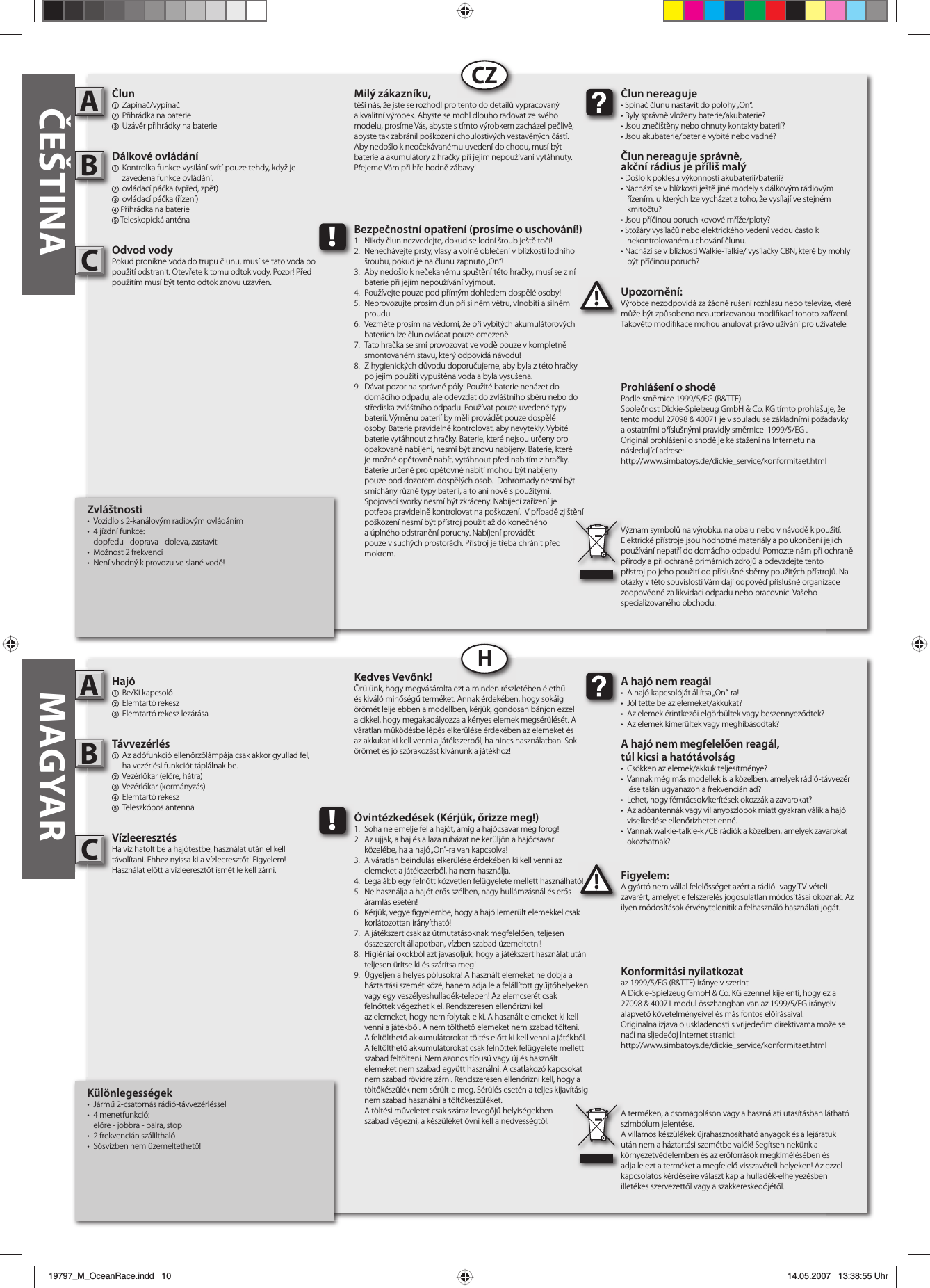   Különlegességek•  Jármű 2-csatornás rádió-távvezérléssel • 4 menetfunkció:  előre - jobbra - balra, stop• 2 frekvencián szálilthaló•  Sósvízben nem üzemeltethető!Hajó1 Be/Ki kapcsoló 2 Elemtartó rekesz3  Elemtartó rekesz lezárásaTávvezérlés1  Az adófunkció ellenőrzőlámpája csak akkor gyullad fel,   ha vezérlési funkciót táplálnak be.2  Vezérlőkar (előre, hátra)3 Vezérlőkar (kormányzás)4 Elemtartó rekesz5 Teleszkópos antennaVízleeresztésHa víz hatolt be a hajótestbe, használat után el kelltávolítani. Ehhez nyissa ki a vízleeresztőt! Figyelem!Használat előtt a vízleeresztőt ismét le kell zárni. Figyelem:A gyártó nem vállal felelősséget azért a rádió- vagy TV-vételi zavarért, amelyet e felszerelés jogosulatlan módosításai okoznak. Az ilyen módosítások érvénytelenítik a felhasználó használati jogát.AB!A hajó nem reagál•  A hajó kapcsolóját állítsa „On“-ra!•  Jól tette be az elemeket/akkukat?•  Az elemek érintkezői elgörbültek vagy beszennyeződtek?•  Az elemek kimerültek vagy meghibásodtak?A hajó nem megfelelően reagál,túl kicsi a hatótávolság•  Csökken az elemek/akkuk teljesítménye?•  Vannak még más modellek is a közelben, amelyek rádió-távvezér  lése talán ugyanazon a frekvencián ad?•  Lehet, hogy fémrácsok/kerítések okozzák a zavarokat?•  Az adóantennák vagy villanyoszlopok miatt gyakran válik a hajó  viselkedése ellenőrizhetetlenné.•  Vannak walkie-talkie-k /CB rádiók a közelben, amelyek zavarokat  okozhatnak?Kedves Vevőnk!Örülünk, hogy megvásárolta ezt a minden részletében élethű és kiváló minőségű terméket. Annak érdekében, hogy sokáig örömét lelje ebben a modellben, kérjük, gondosan bánjon ezzel a cikkel, hogy megakadályozza a kényes elemek megsérülését. A váratlan működésbe lépés elkerülése érdekében az elemeket és az akkukat ki kell venni a játékszerből, ha nincs használatban. Sok örömet és jó szórakozást kívánunk a játékhoz!Konformitási nyilatkozataz 1999/5/EG (R&amp;TTE) irányelv szerintA Dickie-Spielzeug GmbH &amp; Co. KG ezennel kijelenti, hogy ez a 27098 &amp; 40071 modul összhangban van az 1999/5/EG irányelv alapvető követelményeivel és más fontos előírásaival.Originalna izjava o usklađenosti s vrijedećim direktivama može se naći na sljedećoj Internet stranici:http://www.simbatoys.de/dickie_service/konformitaet.htmlA terméken, a csomagoláson vagy a használati utasításban látható szimbólum jelentése.A villamos készülékek újrahasznosítható anyagok és a lejáratuk után nem a háztartási szemétbe valók! Segítsen nekünk a környezetvédelemben és az erőforrások megkímélésében és adja le ezt a terméket a megfelelő visszavételi helyeken! Az ezzel kapcsolatos kérdéseire választ kap a hulladék-elhelyezésben illetékes szervezettől vagy a szakkereskedőjétől.!Óvintézkedések (Kérjük, őrizze meg!)1.  Soha ne emelje fel a hajót, amíg a hajócsavar még forog!2.  Az ujjak, a haj és a laza ruházat ne kerüljön a hajócsavar  közelébe, ha a hajó „On”-ra van kapcsolva!3.  A váratlan beindulás elkerülése érdekében ki kell venni az  elemeket a játékszerből, ha nem használja.4.  Legalább egy felnőtt közvetlen felügyelete mellett használható!5.  Ne használja a hajót erős szélben, nagy hullámzásnál és erős  áramlás esetén!6.  Kérjük, vegye  gyelembe, hogy a hajó lemerült elemekkel csak  korlátozottan irányítható!7.  A játékszert csak az útmutatásoknak megfelelően, teljesen   összeszerelt állapotban, vízben szabad üzemeltetni!8.  Higiéniai okokból azt javasoljuk, hogy a játékszert használat után   teljesen ürítse ki és szárítsa meg!9.  Ügyeljen a helyes pólusokra! A használt elemeket ne dobja a    háztartási szemét közé, hanem adja le a felállított gyűjtőhelyeken    vagy egy veszélyeshulladék-telepen! Az elemcserét csak      felnőttek végezhetik el. Rendszeresen ellenőrizni kell       az elemeket, hogy nem folytak-e ki. A használt elemeket ki kell    venni a játékból. A nem tölthető elemeket nem szabad tölteni.    A feltölthető akkumulátorokat töltés előtt ki kell venni a játékból.    A feltölthető akkumulátorokat csak felnőttek felügyelete mellett    szabad feltölteni. Nem azonos típusú vagy új és használt     elemeket nem szabad együtt használni. A csatlakozó kapcsokat    nem szabad rövidre zárni. Rendszeresen ellenőrizni kell, hogy a    töltőkészülék nem sérült-e meg. Sérülés esetén a teljes kijavításig    nem szabad használni a töltőkészüléket.  A töltési műveletet csak száraz levegőjű helyiségekben  szabad végezni, a készüléket óvni kell a nedvességtől.         Zvláštnosti•  Vozidlo s 2-kanálovým radiovým ovládáním• 4 jízdní funkce:  dopředu - doprava - doleva, zastavit•  Možnost 2 frekvencí•  Není vhodný k provozu ve slané vodě!Člun1 Zapínač/vypínač2 Přihrádka na baterie3 Uzávěr přihrádky na baterieDálkové ovládání1  Kontrolka funkce vysílání svítí pouze tehdy, když je   zavedena funkce ovládání.2  ovládací páčka (vpřed, zpět)3 ovládací páčka (řízení)4 Přihrádka na baterie5 Teleskopická anténaOdvod vodyPokud pronikne voda do trupu člunu, musí se tato voda po použití odstranit. Otevřete k tomu odtok vody. Pozor! Před použitím musí být tento odtok znovu uzavřen. Upozornění:Výrobce nezodpovídá za žádné rušení rozhlasu nebo televize, které může být způsobeno neautorizovanou modi kací tohoto zařízení. Takovéto modi kace mohou anulovat právo užívání pro uživatele.AB!Člun nereaguje • Spínač člunu nastavit do polohy „On“.• Byly správně vloženy baterie/akubaterie?• Jsou znečištěny nebo ohnuty kontakty baterií?• Jsou akubaterie/baterie vybité nebo vadné?Člun nereaguje správně,akční rádius je příliš malý• Došlo k poklesu výkonnosti akubaterií/baterií?• Nachází se v blízkosti ještě jiné modely s dálkovým rádiovým   řízením, u kterých lze vycházet z toho, že vysílají ve stejném  kmitočtu?• Jsou příčinou poruch kovové mříže/ploty?• Stožáry vysílačů nebo elektrického vedení vedou často k nekontrolovanému chování člunu.• Nachází se v blízkosti Walkie-Talkie/ vysílačky CBN, které by mohly   být příčinou poruch?Milý zákazníku,těší nás, že jste se rozhodl pro tento do detailů vypracovaný a kvalitní výrobek. Abyste se mohl dlouho radovat ze svého modelu, prosíme Vás, abyste s tímto výrobkem zacházel pečlivě, abyste tak zabránil poškození choulostivých vestavěných částí. Aby nedošlo k neočekávanému uvedení do chodu, musí být baterie a akumulátory z hračky při jejím nepoužívaní vytáhnuty. Přejeme Vám při hře hodně zábavy!Prohlášení o shodě Podle směrnice 1999/5/EG (R&amp;TTE)Společnost Dickie-Spielzeug GmbH &amp; Co. KG tímto prohlašuje, že tento modul 27098 &amp; 40071 je v souladu se základními požadavky a ostatními příslušnými pravidly směrnice  1999/5/EG .Originál prohlášení o shodě je ke stažení na Internetu nanásledující adrese:http://www.simbatoys.de/dickie_service/konformitaet.htmlVýznam symbolů na výrobku, na obalu nebo v návodě k použití. Elektrické přístroje jsou hodnotné materiály a po ukončení jejich používání nepatří do domácího odpadu! Pomozte nám při ochraně přírody a při ochraně primárních zdrojů a odevzdejte tento přístroj po jeho použití do příslušné sběrny použitých přístrojů. Na otázky v této souvislosti Vám dají odpověď příslušné organizace zodpovědné za likvidaci odpadu nebo pracovníci Vašeho specializovaného obchodu.!Bezpečnostní opatření (prosíme o uschování!)1.  Nikdy člun nezvedejte, dokud se lodní šroub ještě točí!2.  Nenechávejte prsty, vlasy a volné oblečení v blízkosti lodního   šroubu, pokud je na člunu zapnuto „On“! 3.  Aby nedošlo k nečekanému spuštění této hračky, musí se z ní   baterie při jejím nepoužívání vyjmout. 4.  Používejte pouze pod přímým dohledem dospělé osoby!5.  Neprovozujte prosím člun při silném větru, vlnobití a silném  proudu.6.  Vezměte prosím na vědomí, že při vybitých akumulátorových   bateriích lze člun ovládat pouze omezeně.7.  Tato hračka se smí provozovat ve vodě pouze v kompletně   smontovaném stavu, který odpovídá návodu! 8.  Z hygienických důvodu doporučujeme, aby byla z této hračky   po jejím použití vypuštěna voda a byla vysušena.9.  Dávat pozor na správné póly! Použité baterie neházet do     domácího odpadu, ale odevzdat do zvláštního sběru nebo do    střediska zvláštního odpadu. Používat pouze uvedené typy    baterií. Výměnu baterií by měli provádět pouze dospělé      osoby. Baterie pravidelně kontrolovat, aby nevytekly. Vybité    baterie vytáhnout z hračky. Baterie, které nejsou určeny pro    opakované nabíjení, nesmí být znovu nabíjeny. Baterie, které    je možné opětovně nabít, vytáhnout před nabitím z hračky.    Baterie určené pro opětovné nabití mohou být nabíjeny     pouze pod dozorem dospělých osob.  Dohromady nesmí být    smíchány různé typy baterií, a to ani nové s použitými.       Spojovací svorky nesmí být zkráceny. Nabíjecí zařízení je      potřeba pravidelně kontrolovat na poškození.  V případě zjištění    poškození nesmí být přístroj použit až do konečného      a úplného odstranění poruchy. Nabíjení provádět       pouze v suchých prostorách. Přístroj je třeba chránit před   mokrem.CZHČEŠTINA MAGYARCC19797_M_OceanRace.indd   1019797_M_OceanRace.indd   10 14.05.2007   13:38:55 Uhr14.05.2007   13:38:55 Uhr