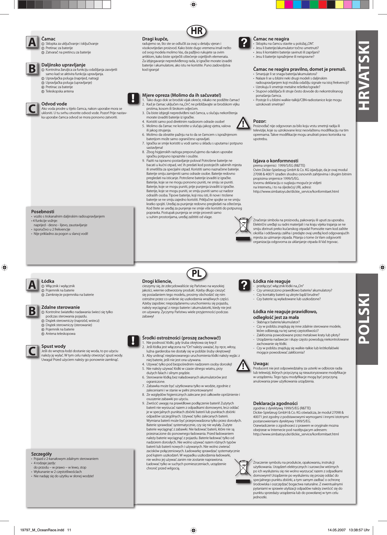 POLSKI HRVATSKIPosebnosti•  vozilo s trokanalnim daljinskim radioupravljanjem• 4 funkcije vožnje:  naprijed - desno - lijevo, zaustavljanje•  isporučivo u 2 frekvencije•  Nije prikladno za pogon u slanoj vodi!Čamac1  Sklopka za uključivanje i isključivanje 2  Pretinac za baterije3  Zatvarač na pretincu za baterijeDaljinsko upravljanje1  Kontrolna žaruljica za funkciju odašiljanja zasvijetli  samo kad se aktivira funkcija upravljanja.2  Upravljačka poluga (naprijed, natrag)3 Upravljačka poluga (upravljanje)4  Pretinac za baterije5 Teleskopska antenaOdvod vodeAko voda prodre u tijelo čamca, nakon uporabe mora se ukloniti. U tu svrhu otvorite odvod vode. Pozor! Prije nastav-ka uporabe čamca odvod se mora ponovno zatvoriti. Pozor:Proizvođač nije odgovoran za bilo koju vrstu smetnji radija ili televizije, koje su uzrokovane kroz neovlaštenu modi kaciju na tim opremama. Takve modi kacije mogu anulirati pravo korisnika na upotrebu.AB!Čamac ne reagira•  Sklopku na čamcu stavite u položaj „ON“.•  Jesu li baterije/akumulator točno umetnuti?•  Jesu li kontaktni baterije savinuti ili zaprljani?•  Jesu li baterije ispražnjene ili neispravne?Čamac ne reagira pravilno, domet je premali.•  Smanjuje li se snaga baterija/akumulatora?•  Nalaze li se u blizini neki drugi modeli s daljinskim  radioupravljanjem koji možda odašilju signale na istoj frekvenciji?•  Uzrokuju li smetnje metalne rešetke/ograde?•  Stupovi odašiljača ili struje često dovode do nekontroliranog  ponašanja čamca.•  Postoje li u blizini walkie-talkiji/CBN-radiostanice koje mogu  uzrokovati smetnje?Dragi kupče,radujemo se, što ste se odlučili za ovaj u detalju vjeran i visokovrijedan proizvod. Kako biste dugo vremena imali nešto od svog modela molimo Vas, da pažljivo rukujete sa ovim artiklom, kako biste spriječili oštećenje osjetljivih elemenata. Za izbjegavanje nepredviđenog rada, iz igračke morate izvaditi baterije i akumulatore, ako istu ne koristite. Puno zadovoljstva kod igranja!Izjava o konformnostiprema smjernici  1999/5/EG (R&amp;TTE)Ovim Dickie-Spielzeug GmbH &amp; Co. KG izjavljuje, da je ovaj modul 27098 &amp; 40071 izrađen shodno osnovnih zahtjevima i drugim bitnim propisima smjernice 1999/5/EG.Izvornu deklaraciju o suglasju moguće je vidjeti na Internetu, i to na sljedećoj URL adresi:http://www.simbatoys.de/dickie_service/konformitaet.htmlZnačenje simbola na proizvodu, pakovanju ili uputi za uporabu. Električni uređaji su radni materijali i na kraju vijeka trajanja se ne smiju zbrinuti preko kućanskog otpada! Pomozite nam kod zaštite okoliša i održavanju zaliha i predajte ovaj uređaj kod odgovarajućih mjesta za uzimanje otpada. Pitanja o tome će Vam odgovoriti organizacija odgovorna za uklanjanje otpada ili Vaš trgovac.!Mjere opreza (Molimo da ih sačuvate!)1.  Tako dugo dok se brodski vijak okreće, nikako ne podižite čamac!2.  Kad je čamac uključen na „On“, ne približavajte se brodskom vijku   prstima, kosom ili širokom odjećom.3.  Da biste izbjegli nepredviđeni rad čamca, u slučaju nekorištenja   morate izvaditi baterije iz igračke.4.  Koristiti samo pod direktnim nadzorom odrasle osobe!5.  Molimo da čamac ne koristite u slučaju jakog vjetra, valova  ili jakog strujanja.6.  Molimo da obratite pažnju na to da se čamcem s ispražnjenom   baterijom može samo ograničeno upravljati.7.  Igračka se smije koristiti u vodi samo u skladu s uputama i potpuno  sastavljena!8.  Zbog higijenskih razloga preporučujemo da nakon uporabe    igračku potpuno ispraznite i osušite.9.  Paziti na ispravno postavljanje polova! Potrošene baterije ne    bacati u kućni otpad, već ih predati kod postojećih sabirnih mjesta    ili smetlišta za specijalni otpad. Koristiti samo naznačene baterije.    Baterije smiju zamijeniti samo odrasle osobe. Baterije redovno    pregledati na isticanje. Potrošene baterije izvaditi iz igračke.    Baterije, koje se ne mogu ponovno puniti, ne smiju se puniti.    Baterije, koje se mogu puniti, prije punjenja izvaditi iz igračke.    Baterije, koje se mogu puniti, se smiju puniti samo uz nadzor    odraslih osoba. Tipove baterije, koji nisu isti, ili nove i trošene    baterije se ne smiju zajedno koristiti. Priključne spojke se ne smiju    kratko spojiti. Uređaj za punjenje redovno pregledati na oštećenja.    Kod štete se uređaj za punjenje ne smije više koristiti do potpunog    popravka. Postupak punjenja se smije provesti samo  u suhim prostorijama, uređaj zaštititi od vlage.HRSzczegóły•  Pojazd z 2-kanałowym zdalnym sterowaniem• 4 rodzaje jazdy:  do przodu – w prawo – w lewo, stop•  Wykunanie w 2 częstotliwoścíach•  Nie nadaję się do użytku w słonej wodzie!Łódka1  Włącznik i wyłącznik2  Pojemnik na baterie3  Zamknięcie pojemnika na baterieZdalne sterowanie1  Kontrolne światełko nadawania świeci się tylko  podczas sterowania pojazdu.2  Drążek sterowniczy (naprzód, wstecz)3  Drążek sterowniczy (sterowanie)4  Pojemnik na baterie5 Antena teleskopowaSpust wodyJeśli do wnętrza łodzi dostanie się woda, to po użyciu należy ję wylać. W tym celu należy otworzyć spust wody.Uwaga! Przed użyciem należy go ponownie zamknąć. Uwaga:Producent nie jest odpowiedzialny za usterki w odbiorze radia lub telewizji, których przyczyną są nieautoryzowane mody kacje w urządzeniu. Tego typu mody kacje mogą być przyczyną anulowania praw użytkowania urządzenia.AB!Łódka nie reaguje-  przełączyć włącznik łódki na „On”-  Czy umieszczono prawidłowo baterie/ akumulatory?-  Czy kontakty baterii są ukryte bądź brudne?-  Czy baterie są wyładowane lub uszkodzone?Łódka nie reaguje prawidłowo,odległość jest za mała- Słabnące baterie/akumulator?-  Czy w pobliżu znajdują się inne zdalnie sterowane modele,  które odbierają na tej samej częstotliwości?-  Zakłócenia powodowane przez metalowe kraty lub płoty?-  Urządzenia nadawcze i słupy często powodują niekontrolowane  zachowanie się łódki. -  Czy w pobliżu znajdują się walkie-talkie lub krótkofalówki  mogące powodować zakłócenia?Drogi kliencie,cieszymy się, że zdecydowaliście się Państwo na wysokiej jakości, wiernie odtworzony produkt. Ażeby długo cieszyć się posiadaniem tego modelu, prosimy obchodzić się nim ostrożne przez co uniknie się uszkodzenia wrażliwych części. Ażeby zapobiec niepożądanemu uruchomieniu się pojazdu, należy wyciągnąć z niego baterie i akumulatorki, kiedy nie jest on używany. Życzymy Państwu wiele przyjemności podczas zabawy!Deklaracja zgodnościzgodnie z dyrektywą 1999/5/EG (R&amp;TTE)Dickie-Spielzeug GmbH &amp; Co. KG oświadcza, że moduł 27098 &amp; 40071 jest zgodny z podstawowymi wymogami i innymi istotnymi postanowieniami dyrektywy 1999/5/EG.Oœwiadczenie o zgodnoœci z prawem w oryginale mozna obejrzeæ w Internecie pod nastêpujacym adresem:http://www.simbatoys.de/dickie_service/konformitaet.htmlZnaczenie symbolu na produkcie, opakowaniu, instrukcji użytkowania. Urządzeń elektrycznych i surowców wtórnych po ich wysłużeniu się nie wolno wyrzucać razem z odpadkami domowymi! Urządzenie po wysłużeniu się proszę oddać do specjalnego punktu zbiórki, a tym samym zadbać o ochronę środowiska i oszczędzać bogactwa naturalne. Z ewentualnymi pytaniami w sprawie utylizacji odpadów należy zwrócić się do punktu sprzedaży urządzenia lub do powołanej w tym celu jednostki.!Środki ostrożności (proszę zachować!)1.  Nie podnosić łódki, gdy śruba okrętowa się kręci!2.  Jeśli łódka jest włączona na “On” należy uważać, by ręce, włosy,  luźna garderoba nie dostały się w pobliże śruby okrętowej!3.  Aby uniknąć nieplanowanego uruchomienia łódki należy wyjàc z   niej baterie, jeśli nie jest ona używana.4.  Używać tylko pod bezpośrednim nadzorem osoby dorosłej!5.  Nie należy używać łódki w czasie silnego wiatru, przy  dużych falach i silnym prądzie.6.  Sterowanie łódką bez naładowanych akumulatorów jest ograniczone.7.  Zabawka może być użytkowana tylko w wodzie, zgodnie z  zaleceniami i w stanie w pełni zmontowanym!8.  Ze względów higienicznych zalecane jest całkowite opróżnienie i   osuszenie zabawki po użyciu.9.  Zwrócić uwagę na prawidłowe podłączenie baterii! Zużytych    baterii nie wyrzucać razem z odpadkami domowymi, lecz oddać    je w specjalnych punktach zbiórki baterii lub punktach zbiórki    odpadów szczególnych. Używać tylko zalecanych baterii.    Wymiana baterii może być przeprowadzona tylko przez dorosłych.    Baterie sprawdzać systematycznie, czy się nie wylały. Zużyte    baterie wyciągnąć z zabawki. Nie ładować baterii, które nie są    przeznaczone do ponownego ładowania. Przed ładowaniem    należy baterie wyciągnąć z pojazdu. Baterie ładować tylko od    nadzorem dorosłych. Nie wolno używać razem różnych typów    baterii lub baterii nowych i używanych. Nie wolno zwierać    zacisków połączeniowych. Ładowarkę sprawdzać systematycznie    pod kątem uszkodzeń. W wypadku uszkodzenia ładowarki,  nie wolno jej używać zanim nie zostanie naprawiona.  Ładować tylko w suchych pomieszczeniach, urządzenie  chronić przed wilgocią.PLCC19797_M_OceanRace.indd   1119797_M_OceanRace.indd   11 14.05.2007   13:38:57 Uhr14.05.2007   13:38:57 Uhr