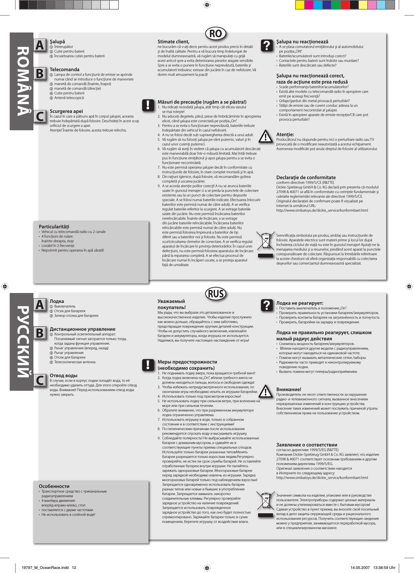 Particularităţi•  Vehicul cu telecomandă radio cu 2 canale •  4 funcţiuni de rulare: înainte-dreapta, stop•  Livrabil în 2 frecvenţe•  Nepotrivit pentru operarea în apă sărată!Şalupă1 Întrerupător2 Cutie pentru baterii3  Încuietoarea cutiei pentru bateriiTelecomanda  1  Lampa de control a funcţiunii de emisie se aprinde   numai când se introduce o funcţiune de manevrare2  manetă de comandă (înainte, înapoi)3  manetă de comandă (direcţie)4  Cutie pentru baterii5 Antenă telescopicăScurgerea apeiÎn cazul în care a pătruns apă în corpul şalupei, aceasta trebuie îndepărtată după folosire. Deschideţi în acest scop ori ciul de scurgere a apei. Atenţie! Înainte de folosire, acesta trebuie reînchis. Atenţie:Producătorul nu răspunde pentru nici o perturbare radio sau TV provocată de o modi care neautorizată a acestui echipament. Asemenea modi cări pot anula dreptul de folosire al utilizatorului.AB!Şalupa nu reacţionează•  A se plasa comutatorul emiţătorului şi al automobilului pe poziţia „ON“. •  Bateriile/acumulatorii sunt introduşi corect?•  Contactele pentru baterii sunt îndoite sau murdare? •  Bateriile sunt descărcate sau defecte?Şalupa nu reacţionează corect, raza de acţiune este prea redusă•  Scade performanţa bateriilor/acumulatorilor?•  Există alte modele cu telecomandă radio în apropiere care  emit pe aceeaşi frecvenţă? •  Grilaje/garduri din metal provoacă perturbări?•  Stâlpi de emisie sau de curent conduc adesea la un  comportament necontrolat al şalupei.•  Există în apropiere aparate de emisie-recepţie/CB care pot provoca perturbări?Stimate client,ne bucurăm că v-aţi decis pentru acest produs precis în detalii şi de înaltă calitate. Pentru a vă bucura timp îndelungat de modelul dumneavoastră, vă rugăm să manipulaţi cu grijă acest articol spre a evita deteriorarea pieselor ataşate sensibile. Spre a se evita o punere în funcţiune neprevăzută, bateriile şi acumulatorii trebuiesc extrase din jucărie în caz de nefolosire. Vă dorim mult amuzament la joacă!Declaraţie de conformitateconform directivei 1999/5/CE (R&amp;TTE)Dickie-Spielzeug GmbH &amp; Co. KG declară prin prezenta că modulul 27098 &amp; 40071 se a ă în conformitate cu cerinţele fundamentale şi celelalte reglementări relevante ale directivei 1999/5/CE.Originalul declaraţiei de con rmare poate   vizualizat peInternet la următorul URL:http://www.simbatoys.de/dickie_service/konformitaet.htmlSemni caţia simbolului pe produs, amblaj sau instrucţiunile de folosire. Aparatele electrice sunt materii prime şi locul lor după încheierea ciclului de viaţă nu este în gunoiul menajer! Ajutaţi-ne la menajarea mediului şi a resurselor, predând acest aparat la punctele corespunzătoare de colectare. Răspunsuri la întrebările referitoare la aceste chestiuni vă oferă organizaţia responsabilă cu colectarea deşeurilor sau comerciantul dumneavoastră specializat.!Măsuri de precauţie (rugăm a se păstra!)1.  Nu ridicaţi niciodată şalupa, atât timp cât elicea vasului   se mai roteşte!2.  Nu aduceţi degetele, părul, piese de îmbrăcăminte în apropierea   elicei, când şalupa este conectată pe poziţia „On“. 3.  Pentru a se evita o funcţionare neprevăzută, bateriile trebuie   îndepărtate din vehicul în cazul nefolosirii.4.  A nu se folosi decât sub supravegherea directă a unui adult.5.  Vă rugăm să nu folosiţi şalupa pe vânt puternic, valuri şi în  cazul unor curenţi puternici. 6.  Vă rugăm să aveţi în vedere că şalupa cu acumulatorii descărcaţi   este manevrabilă doar într-o măsură limitată. Mai întâi trebuie   pus în funcţiune emiţătorul şi apoi şalupa pentru a se evita o  funcţionare necontrolată. 7.  Nu este permisă operarea şalupei decât în conformitate cu   instrucţiunile de folosire, în stare complet montată şi în apă. 8.  Din raţiuni igienice, după folosire, vă recomandăm golirea   completă şi uscarea jucăriei.9.  A se acorda atenţie polilor corecţi! A nu se arunca bateriile    uzate în gunoiul menajer ci a se preda la punctele de colectare    existente sau la un punct de colectare pentru deşeurile      speciale. A se folosi numai bateriile indicate. Efectuarea înlocuirii    bateriilor este permisă numai de către adulţi. A se veri ca    regulat bateriile referitor la scurgere. A se extrage bateriile    uzate din jucărie. Nu este permisă încărcarea bateriilor      nereîncărcabile. Înainte de încărcare, a se extrage      din jucărie bateriile reîncărcabile. Încărcarea bateriilor      reîncărcabile este permisă numai de către adulţi. Nu      este permisă folosirea împreună a bateriilor de tip      diferit sau a bateriilor noi şi folosite. Nu este permisă      scurtcircuitarea clemelor de conectare. A se veri ca regulat    aparatul de încărcare în privinţa deteriorărilor. În cazul unei    defecţiuni, nu este permisă folosirea aparatului de încărcare    până la repararea completă. A se efectua procesul de  încărcare numai în încăperi uscate, a se proteja aparatul  faţă de umiditate.Особенности•  Транспортное средство с триканальным      радиоуправлением• 4 манёвра движения: вперёд-вправо-влево, стоп•  поставляется с двумя частотами•  Не использовать в солёной воде!Лодка1 Выключатель 2  Отсек для батареек3  Затвор отсека для батареекДистанционное управление1  Контрольный осветительный аппарат:   Посылаемый сигнал загорается только тогда,  когда задана функция управления.2  Рычаг управления (вперед, назад)3 Рычаг управления4  Отсек для батареек5 Телескопическая антеннаОтвод водыВ случае, если в корпус лодки попадёт вода, то её необходимо удалить оттуда. Для этого откройте отвод воды. Внимание! Перед использованием отвод воды нужно закрыть. Внимание!Производитель не несет ответственности за нарушение радио- и телевизионного сигнала, вызванное внесением неразрешенных изменений в конструкцию устройства. Внесение таких изменений может послужить причиной утраты собственником права на пользование устройством.AB!Лодка не реагирует:•  Поставить выключатель в положение „On“.•  Проверить правильность установки батареек/аккумуляторов.•  Проверить контакты батареек на загрязнённость и погнутость •  Проверить, батарейки на зарядку и повреждения.Лодка не правильно реагирует, слишком малый радиус действия•  Снизилась мощность батареек/аккумуляторов.•   Вблизи находятся другие модели с радиоуправлением,   которые могут находиться на одинаковой частоте.•  Помехи могут вызывать металлические сетки /заборы.•  Радиомачты часто приводят к неконтролируемому поведению лодки.•  Вызвать помехи могут плееры/радиоприёмники.Уважаемый покупатель!Мы рады, что вы выбрали это детализованное и высококачественное изделие. Чтобы изделие прослужило как можно дольше, обращайтесь с ним заботливо, предотвращая повреждение хрупких деталей конструкции. Чтобы не допустить случайного включения, извлекайте батареи и аккумуляторы, когда игрушка не используется. Надеемся, вы получите настоящее наслаждение от игры!Заявление о соответствиисогласно директиве 1999/5/EG (R&amp;TTE)Компания Dickie-Spielzeug GmbH &amp; Co. KG заявляет, что изделие 27098 &amp; 40071 соответствует основным требованиям и другим положениям директивы 1999/5/EG.Оригинал заявления о соответствии находится в Интернете по следующему адресу:http://www.simbatoys.de/dickie_service/konformitaet.htmlЗначение символа на изделии, упаковке или в руководстве пользователя. Электроприборы содержат ценные материалы и не должны утилизироваться вместе с бытовым мусором! Сдавая устройство в пункт приема, вы вносите свой посильный вклад в дело защиты окружающей среды и рационального использования ресурсов. Получить соответствующие сведения можно у предприятия, занимающегося переработкой мусора, или в специализированном магазине.!Меры предосторожности(необходимо сохранить)1.  Не поднимать лодку вверх, пока вращается гребной винт!2.  Когда лодка включена на „On“, вблизи гребного винта не   должны находиться пальцы, волосы и свободная одежда!3.  Чтобы избежать непредусмотренного использования, по   окончании игры необходимо изъять из игрушки батарейки.4.  Использовать только под присмотром взрослых!5.  Не использовать лодку при сильном ветре, при волнении на   море или при сильном течении. 6.  Обратите внимание, что при разряженном аккумуляторе   лодка ограниченно управляема.7.  Использовать игрушку в воде, только в собранном  состоянии и в соответствии с инструкциями!8.  По гигиеническим причинам после использования   рекомендуется спускать воду и высушивать игрушку.9.  Соблюдайте полярность! Не выбрасывайте использованные   батареи с домашним мусором, а сдавайте их в   соответствующие пункты приема специальных отходов.    Используйте только батареи указанных типовМенять      батареи разрешается только взрослым людям.Регулярно    проверяйте, не истек ли срок службы батарей. Не оставляйте   отработанные батареи внутри игрушки. Не пытайтесь   заряжать одноразовые батареи. Многоразовые батареи    перед зарядкой необходимо извлечь из игрушки. Зарядка   многоразовых батарей только под наблюдением взрослых!    Запрещается одновременно использовать батареи      разных типов или новые и бывшие в употреблении  батареи. Запрещается замыкать накоротко  соединительные клеммы. Регулярно проверяйте  зарядное устройство на наличие повреждений.  Запрещается использовать поврежденное      зарядное устройство до того, как оно будет полностью   отремонтировано. Заряжайте батареи только в сухих      помещениях, берегите игрушку от воздействия влаги.RORUSROMÂNÂ РУССКИЙCC19797_M_OceanRace.indd   1219797_M_OceanRace.indd   12 14.05.2007   13:38:59 Uhr14.05.2007   13:38:59 Uhr