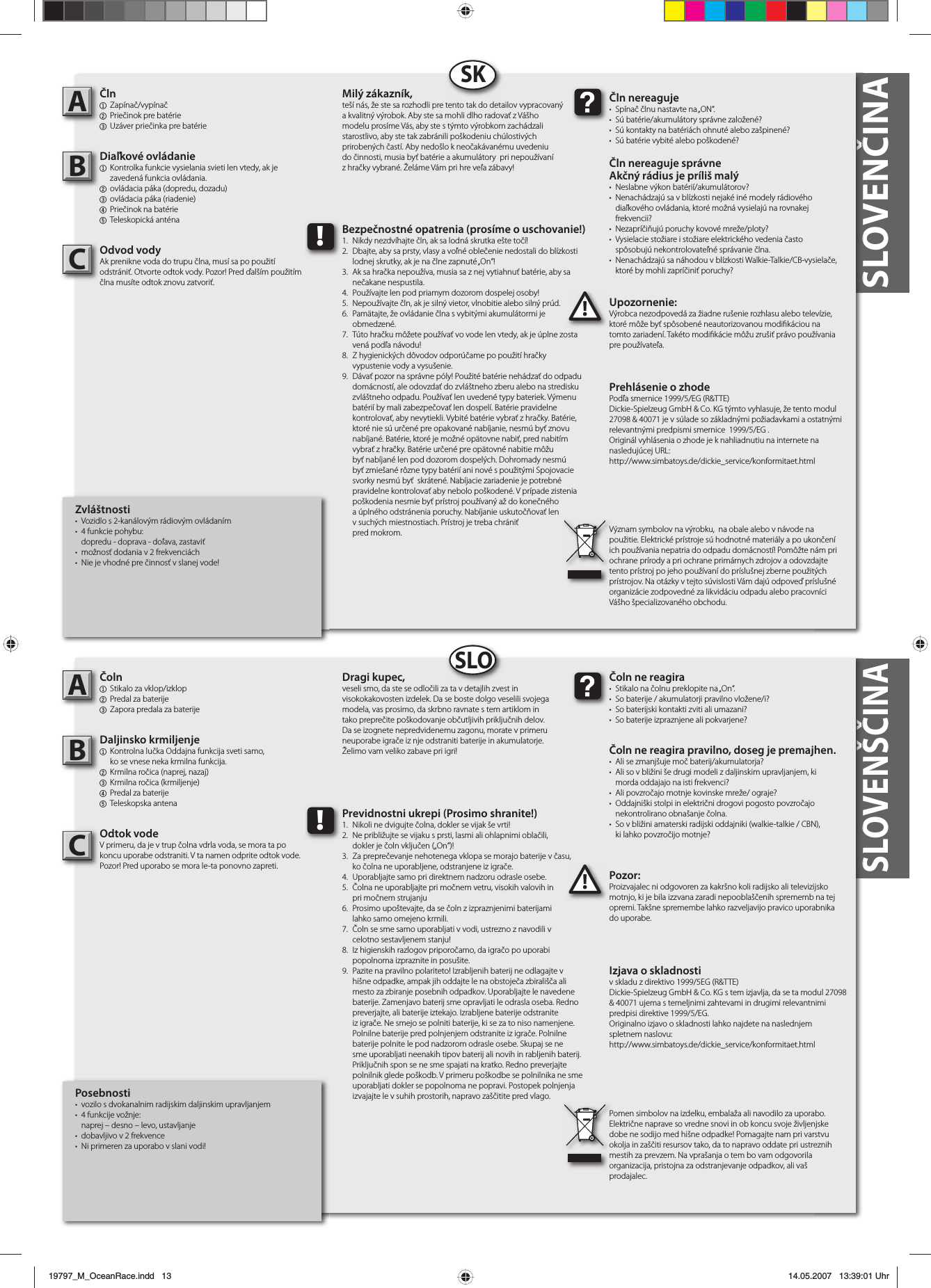 SLOVENŠČINASLOVENČINA  Zvláštnosti•  Vozidlo s 2-kanálovým rádiovým ovládaním• 4 funkcie pohybu:  dopredu - doprava - doľava, zastaviť• možnosť dodania v 2 frekvenciách•  Nie je vhodné pre činnosť v slanej vode!Čln1 Zapínač/vypínač2  Priečinok pre batérie3  Uzáver priečinka pre batérieDiaľkové ovládanie1  Kontrolka funkcie vysielania svieti len vtedy, ak je  zavedená funkcia ovládania.2  ovládacia páka (dopredu, dozadu)3  ovládacia páka (riadenie)4  Priečinok na batérie5 Teleskopická anténaOdvod vodyAk prenikne voda do trupu člna, musí sa po použití odstrániť. Otvorte odtok vody. Pozor! Pred ďalším použitím člna musíte odtok znovu zatvoriť.Upozornenie:Výrobca nezodpovedá za žiadne rušenie rozhlasu alebo televízie, ktoré môže byť spôsobené neautorizovanou modi káciou na tomto zariadení. Takéto modi kácie môžu zrušiť právo používania pre používateľa.AB!Čln nereaguje•  Spínač člnu nastavte na „ON“.•  Sú batérie/akumulátory správne založené?•  Sú kontakty na batériách ohnuté alebo zašpinené?•  Sú batérie vybité alebo poškodené?Čln nereaguje správne Akčný rádius je príliš malý• Neslabne výkon batérií/akumulátorov?•  Nenachádzajú sa v blízkosti nejaké iné modely rádiového   diaľkového ovládania, ktoré možná vysielajú na rovnakej frekvencii?• Nezapríčiňujú poruchy kovové mreže/ploty?•  Vysielacie stožiare i stožiare elektrického vedenia často  spôsobujú nekontrolovateľné správanie člna.•  Nenachádzajú sa náhodou v blízkosti Walkie-Talkie/CB-vysielače,   ktoré by mohli zapríčiniť poruchy?Milý zákazník,teší nás, že ste sa rozhodli pre tento tak do detailov vypracovaný a kvalitný výrobok. Aby ste sa mohli dlho radovať z Vášho modelu prosíme Vás, aby ste s týmto výrobkom zachádzali starostlivo, aby ste tak zabránili poškodeniu chúlostivých prirobených častí. Aby nedošlo k neočakávanému uvedeniu do činnosti, musia byť batérie a akumulátory  pri nepoužívaní z hračky vybrané. Želáme Vám pri hre veľa zábavy!Prehlásenie o zhode Podľa smernice 1999/5/EG (R&amp;TTE)Dickie-Spielzeug GmbH &amp; Co. KG týmto vyhlasuje, že tento modul  27098 &amp; 40071 je v súlade so základnými požiadavkami a ostatnými relevantnými predpismi smernice  1999/5/EG .Originál vyhlásenia o zhode je k nahliadnutiu na internete na nasledujúcej URL:http://www.simbatoys.de/dickie_service/konformitaet.htmlVýznam symbolov na výrobku,  na obale alebo v návode na použitie. Elektrické prístroje sú hodnotné materiály a po ukončení ich používania nepatria do odpadu domácností! Pomôžte nám pri ochrane prírody a pri ochrane primárnych zdrojov a odovzdajte tento prístroj po jeho používaní do príslušnej zberne použitých prístrojov. Na otázky v tejto súvislosti Vám dajú odpoveď príslušné organizácie zodpovedné za likvidáciu odpadu alebo pracovníci Vášho špecializovaného obchodu.!Bezpečnostné opatrenia (prosíme o uschovanie!)1.  Nikdy nezdvíhajte čln, ak sa lodná skrutka ešte točí!2.  Dbajte, aby sa prsty, vlasy a voľné oblečenie nedostali do blízkosti   lodnej skrutky, ak je na člne zapnuté „On“! 3.  Ak sa hračka nepoužíva, musia sa z nej vytiahnuť batérie, aby sa  nečakane nespustila. 4.  Používajte len pod priamym dozorom dospelej osoby!5.  Nepoužívajte čln, ak je silný vietor, vlnobitie alebo silný prúd.6.  Pamätajte, že ovládanie člna s vybitými akumulátormi je obmedzené.7.  Túto hračku môžete používať vo vode len vtedy, ak je úplne zosta  vená podľa návodu! 8.  Z hygienických dôvodov odporúčame po použití hračky  vypustenie vody a vysušenie.9. Dávať pozor na správne póly! Použité batérie nehádzať do odpadu    domácností, ale odovzdať do zvláštneho zberu alebo na stredisku    zvláštneho odpadu. Používať len uvedené typy bateriek. Výmenu    batérií by mali zabezpečovať len dospelí. Batérie pravidelne   kontrolovať, aby nevytiekli. Vybité batérie vybrať z hračky. Batérie,    ktoré nie sú určené pre opakované nabíjanie, nesmú byť znovu    nabíjané. Batérie, ktoré je možné opätovne nabiť, pred nabitím   vybrať z hračky. Batérie určené pre opätovné nabitie môžu   byť nabíjané len pod dozorom dospelých. Dohromady nesmú   byť zmiešané rôzne typy batérií ani nové s použitými Spojovacie    svorky nesmú byť  skrátené. Nabíjacie zariadenie je potrebné   pravidelne kontrolovať aby nebolo poškodené. V prípade zistenia    poškodenia nesmie byť prístroj používaný až do konečného    a úplného odstránenia poruchy. Nabíjanie uskutočňovať len    v suchých miestnostiach. Prístroj je treba chrániť pred mokrom.SKPosebnosti•  vozilo s dvokanalnim radijskim daljinskim upravljanjem• 4 funkcije vožnje:  naprej – desno – levo, ustavljanje •  dobavljivo v 2 frekvence•  Ni primeren za uporabo v slani vodi!Čoln1  Stikalo za vklop/izklop 2  Predal za baterije3  Zapora predala za baterijeDaljinsko krmiljenje1  Kontrolna lučka Oddajna funkcija sveti samo,  ko se vnese neka krmilna funkcija.2  Krmilna ročica (naprej, nazaj)3  Krmilna ročica (krmiljenje) 4  Predal za baterije5 Teleskopska antenaOdtok vodeV primeru, da je v trup čolna vdrla voda, se mora ta po koncu uporabe odstraniti. V ta namen odprite odtok vode. Pozor! Pred uporabo se mora le-ta ponovno zapreti. Pozor:Proizvajalec ni odgovoren za kakršno koli radijsko ali televizijsko motnjo, ki je bila izzvana zaradi nepooblaščenih sprememb na tej opremi. Takšne spremembe lahko razveljavijo pravico uporabnika do uporabe.AB!Čoln ne reagira•  Stikalo na čolnu preklopite na „On“.•  So baterije / akumulatorji pravilno vložene/i?•  So baterijski kontakti zviti ali umazani?•  So baterije izpraznjene ali pokvarjene?Čoln ne reagira pravilno, doseg je premajhen.•  Ali se zmanjšuje moč baterij/akumulatorja?•  Ali so v bližini še drugi modeli z daljinskim upravljanjem, ki  morda oddajajo na isti frekvenci?•  Ali povzročajo motnje kovinske mreže/ ograje?•  Oddajniški stolpi in električni drogovi pogosto povzročajo nekontrolirano obnašanje čolna.•  So v bližini amaterski radijski oddajniki (walkie-talkie / CBN),  ki lahko povzročijo motnje?Dragi kupec,veseli smo, da ste se odločili za ta v detajlih zvest in visokokakovosten izdelek. Da se boste dolgo veselili svojega modela, vas prosimo, da skrbno ravnate s tem artiklom in tako preprečite poškodovanje občutljivih priključnih delov. Da se izognete nepredvidenemu zagonu, morate v primeru neuporabe igrače iz nje odstraniti baterije in akumulatorje. Želimo vam veliko zabave pri igri!Izjava o skladnostiv skladu z direktivo 1999/5EG (R&amp;TTE)Dickie-Spielzeug GmbH &amp; Co. KG s tem izjavlja, da se ta modul 27098 &amp; 40071 ujema s temeljnimi zahtevami in drugimi relevantnimi predpisi direktive 1999/5/EG.Originalno izjavo o skladnosti lahko najdete na naslednjem spletnem naslovu:http://www.simbatoys.de/dickie_service/konformitaet.htmlPomen simbolov na izdelku, embalaža ali navodilo za uporabo. Električne naprave so vredne snovi in ob koncu svoje življenjske dobe ne sodijo med hišne odpadke! Pomagajte nam pri varstvu okolja in zaščiti resursov tako, da to napravo oddate pri ustreznih mestih za prevzem. Na vprašanja o tem bo vam odgovorila organizacija, pristojna za odstranjevanje odpadkov, ali vaš prodajalec.!Previdnostni ukrepi (Prosimo shranite!)1.  Nikoli ne dvigujte čolna, dokler se vijak še vrti!2.  Ne približujte se vijaku s prsti, lasmi ali ohlapnimi oblačili,  dokler je čoln vključen („On“)!3.  Za preprečevanje nehotenega vklopa se morajo baterije v času,  ko čolna ne uporabljene, odstranjene iz igrače.4.  Uporabljajte samo pri direktnem nadzoru odrasle osebe.5.  Čolna ne uporabljajte pri močnem vetru, visokih valovih in  pri močnem strujanju6.  Prosimo upoštevajte, da se čoln z izpraznjenimi baterijami  lahko samo omejeno krmili.7.  Čoln se sme samo uporabljati v vodi, ustrezno z navodili v  celotno sestavljenem stanju!8.  Iz higienskih razlogov priporočamo, da igračo po uporabi  popolnoma izpraznite in posušite.9.  Pazite na pravilno polariteto! Izrabljenih baterij ne odlagajte v    hišne odpadke, ampak jih oddajte le na obstoječa zbirališča ali    mesto za zbiranje posebnih odpadkov. Uporabljajte le navedene    baterije. Zamenjavo baterij sme opravljati le odrasla oseba. Redno    preverjajte, ali baterije iztekajo. Izrabljene baterije odstranite    iz igrače. Ne smejo se polniti baterije, ki se za to niso namenjene.    Polnilne baterije pred polnjenjem odstranite iz igrače. Polnilne    baterije polnite le pod nadzorom odrasle osebe. Skupaj se ne    sme uporabljati neenakih tipov baterij ali novih in rabljenih baterij.    Priključnih spon se ne sme spajati na kratko. Redno preverjajte    polnilnik glede poškodb. V primeru poškodbe se polnilnika ne sme    uporabljati dokler se popolnoma ne popravi. Postopek polnjenja    izvajajte le v suhih prostorih, napravo zaščitite pred vlago.SLOCC19797_M_OceanRace.indd   1319797_M_OceanRace.indd   13 14.05.2007   13:39:01 Uhr14.05.2007   13:39:01 Uhr