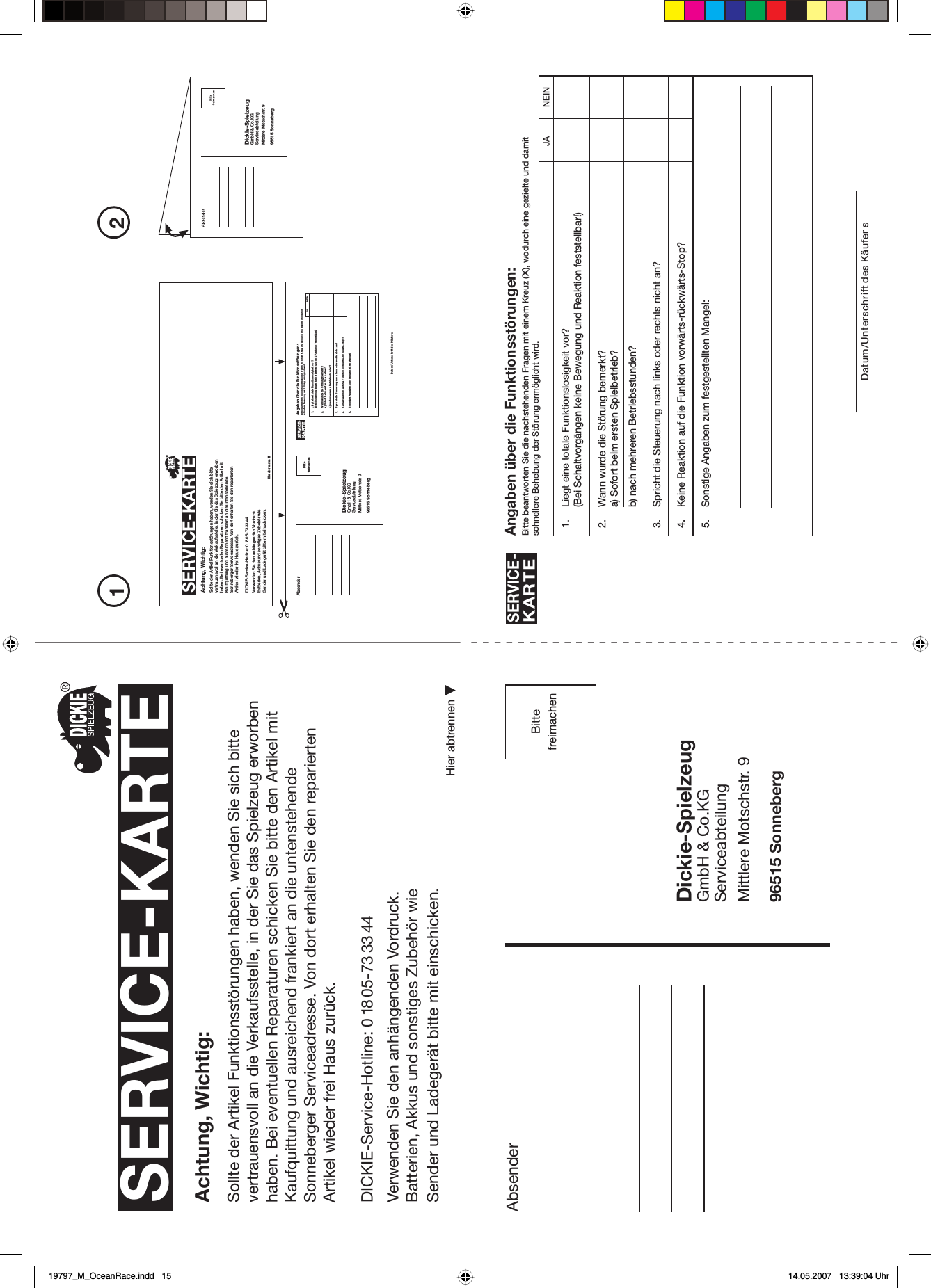 PleaseaffixstampAbsenderAngaben über die Funktionsstörungen:Bitte beantworten Sie die nachstehenden Fragen mit einem Kreuz (X), wodurch eine gezielte und damitschnellere Behebung der Störung ermöglicht wird.SERVICE-KARTEDatum/Unterschrift des Käufer s1. Liegt eine totale Funktionslosigkeit vor?(Bei Schaltvorgängen keine Bewegung und Reaktion feststellbar!)2. Wann wurde die Störung bemerkt?a) Sofort beim ersten Spielbetrieb?b) nach mehreren Betriebsstunden?3. Spricht die Steuerung nach links oder rechts nicht an?4. Keine Reaktion auf die Funktion vorwärts-rückwärts-Stop?5. Sonstige Angaben zum festgestellten Mangel:SERVICE-KARTEAchtung, Wichtig:Sollte der Artikel Funktionsstörungen haben, wenden Sie sich bitte vertrauensvoll an die Verkaufsstelle, in der Sie das Spielzeug erworben haben. Bei eventuellen Reparaturen schicken Sie bitte den Artikel mit Kaufquittung und ausreichend frankiert an die untenstehende Sonneberger Serviceadresse. Von dort erhalten Sie den reparierten Artikel wieder frei Haus zurück.Verwenden Sie den anhängenden Vordruck.Batterien, Akkus und sonstiges Zubehör wie Sender und Ladegerät bitte mit einschicken.Dickie-SpielzeugGmbH &amp; Co.KGServiceabteilungMittlere Motschstr. 996515 SonnebergHier abtrennenBittefreimachen21JA NEINDickie-SpielzeugGmbH &amp; Co.KGServiceabteilungMittlere Motschstr. 996515 SonnebergSERVICE-KARTEAchtung, Wichtig:Sollte der Artikel Funktionsstörungen haben, wenden Sie sich bitte vertrauensvoll an die Verkaufsstelle, in der Sie das Spielzeug erworben haben. Bei eventuellen Reparaturen schicken Sie bitte den Artikel mit Kaufquittung und ausreichend frankiert an die untenstehende Sonneberger Serviceadresse. Von dort erhalten Sie den reparierten Artikel wieder frei Haus zurück.Verwenden Sie den anhängenden Vordruck.Batterien, Akkus und sonstiges Zubehör wie Sender und Ladegerät bitte mit einschicken.Hier abtrennenAbsender Angaben über die Funktionsstörungen:Bitte beantworten Sie die nachstehenden Fragen mit einem Kreuz (X), wodurch eine gezielte und damitschnellere Behebung der Störung ermöglicht wird.SERVICE-KARTEDatum/Unterschrift des Käufers1. Liegt eine totale Funktionslosigkeit vor?(Bei Schaltvorgängen keine Bewegung und Reaktion feststellbar!)2. Wann wurde die Störung bemerkt?a) Sofort beim ersten Spielbetrieb?b) nach mehreren Betriebsstunden?3. Spricht die Steuerung nach links oder rechts nicht an?4. Keine Reaktion auf die Funktion vorwärts-rückwärts-Stop?5. Sonstige Angaben zum festgestellten Mangel:Dickie-SpielzeugGmbH &amp; Co.KGServiceabteilungMittlere Motschstr. 996515 SonnebergBittefreimachen JA NEINDICKIE-Service-Hotline: 0 18 05-7333 44DICKIE-Service-Hotline: 0 1805-73 334419797_M_OceanRace.indd   1519797_M_OceanRace.indd   15 14.05.2007   13:39:04 Uhr14.05.2007   13:39:04 Uhr