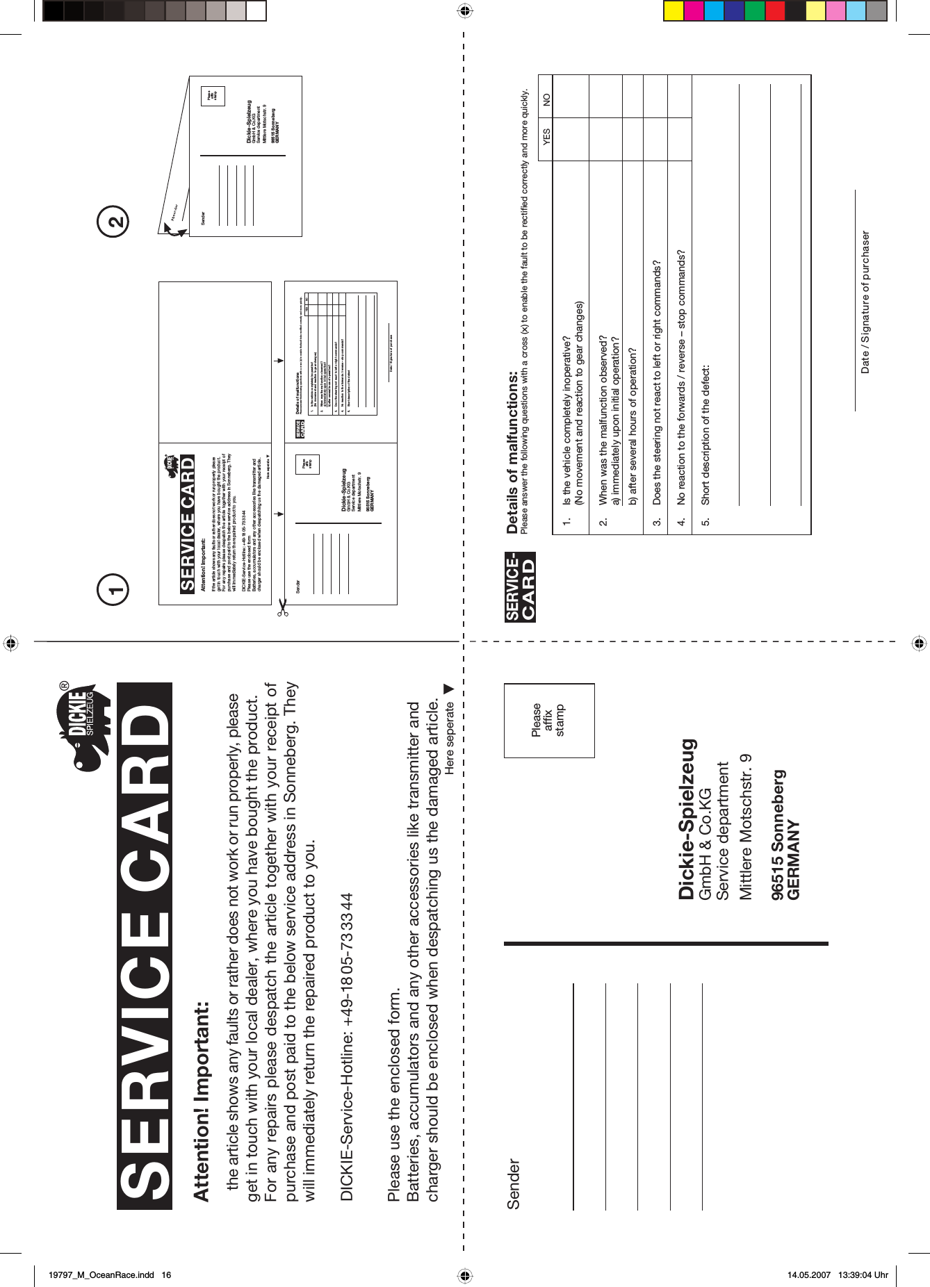 Peaseaffxsamp21SenderDickie-SpielzeugGmbH &amp; Co.KGService departmentMittlere Motschstr. 996515 SonnebergGERMANYPleaseaffixstampSERVICE CARDHere seperateAttention! Important:the article shows any faults or rather does not work or run properly, please get in touch with your local dealer, where you have bought the product.For any repairs please despatch the article together with your receipt ofpurchase and post paid to the below service address in Sonneberg. They will immediately return the repaired product to you.Please use the enclosed form.Batteries, accumulators and any other accessories like transmitter and charger should be enclosed when despatching us the damaged article.Here seperateAttention! Important:If the article shows any faults or rather does not work or run properly please get in touch with your local dealer, where you have bought the product.For any repairs please despatch the article together with your receipt of purchase and post paid to the below service address in Sonneberg. They will immediately return the repaired product to you.Please use the enclosed formBatteries, accumulators and any other accessories like transmitter and charger should be enclosed when despatching us the damaged article.SenderDickie-SpielzeugGmbH &amp; Co.KGService departmentMittlere Motschstr. 996515 SonnebergGERMANYPleaseaffixstampSenderDickie-SpielzeugGmbH &amp; Co.KGService departmentMittlere Motschstr. 996515 SonnebergGERMANYPleaseaffixstamp1. Is the vehicle completely inoperative?(No movement and reaction to gear changes)2. When was the malfunction observed?a) immediately upon initial operation?b) after several hours of operation?3. Does the steering not react to left or right commands?4. No reaction to the forwards / reverse – stop commands?5. Short description of the defect:Details of malfunctions:Please answer the following questions with a cross (x) to enable the fault to be rectified correctly and more quickly.SERVICE-CARDDate / Signature of purchaserYES NO1. Is the vehicle completely inoperative?(No movement and reaction to gear changes)2. When was the malfunction observed?a) immediately upon initial operation?b) after several hours of operation?3. Does the steering not react to left or right commands?4. No reaction to the forwards / reverse – stop commands?5. Short description of the defectDetails of malfunctionsPlease answer the following questions with a cross (x) to enable the fault to be rectified correctly and more quickly.SERVICECARDDate / Signature of purchaseYES NODICKIE-Service-Hotline: +49-18 05-73 33 44DICKIE-Service-Hotline: +49-18 05-73 33 44SERVICE CARD19797_M_OceanRace.indd   1619797_M_OceanRace.indd   16 14.05.2007   13:39:04 Uhr14.05.2007   13:39:04 Uhr