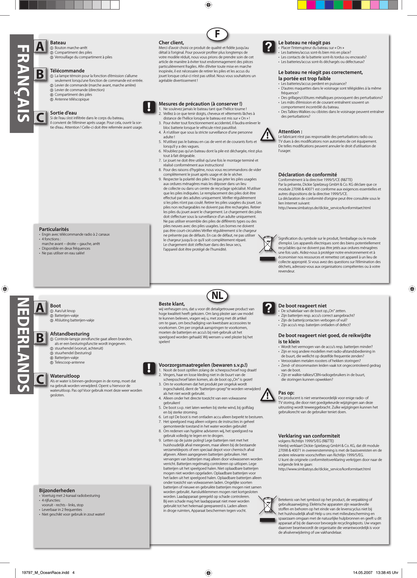 Bijzonderheden•  Voertuig met 2-kanaal radiobesturing• 4 rijfuncties:  vooruit - rechts - links, stop•  Leverbaar in 2 frequenties•  Niet geschikt voor gebruik in zout water!Boot1 Aan/uit knop2 Batterijen-vakje3 Afsluiting batterijen-vakjeAfstandbesturing1  Controle-lampje zendfunctie gaat alleen branden,  als er een besturingsfunctie wordt ingegeven.2  stuurhendel (vooruit, achteruit)3 stuurhendel (besturing)4 Batterijen-vakje5 Telescoop-antenneWateruitloopAls er water is binnen-gedrongen in de romp, moet dat na gebruik worden verwijderd. Opent u hiervoor de wateruitloop. Pas op! Voor gebruik moet deze weer worden gesloten. Pas op:De producent is niet verantwoordelijk voor enige radio- of TV storing, die door niet goedgekeurde wijzigingen aan deze uitrusting wordt teweeggebracht. Zulke wijzigingen kunnen het gebruiksrecht van de gebruiker teniet doen.AB!De boot reageert niet•  De schakelaar van de boot op „On“ zetten.•  Zijn batterijen resp. accu’s correct aangebracht?•  Zijn de batterijcontacten verbogen of vuil?•  Zijn accu’s resp. baterijen ontladen of defect?De boot reageert niet goed, de reikwijdteis te klein•  Wordt het vermogen van de accu’s resp. batterijen minder?•  Zijn er nog andere modellen met radio-afstandsbediening in  de buurt, die wellicht op dezelfde frequentie zenden?•  Veroorzaken metalen roosters of hekken storingen?•  Zend- of stroommasten leiden vaak tot ongecontroleerd gedrag   van de boot.•  Zijn er walkie-talkies/CBN-radiogebruikers in de buurt,  die storingen kunnen opwekken?Beste klant,wij verheugen ons, dat u voor dit detailgetrouwe product van hoge kwaliteit heeft gekozen. Om lang plezier aan uw model te kunnen beleven, vragen wij u, met zorg met dit artikel om te gaan, om beschadiging van kwetsbare accessoires te voorkomen. Om per ongeluk aanspringen te voorkomen, moeten de batterijen en accu’s bij niet-gebruik uit het speelgoed worden gehaald. Wij wensen u veel plezier bij het spelen!Verklaring van conformiteitvolgens Richtlijn 1999/5/EG (R&amp;TTE)Hierbij verklaart Dickie-Spielzeug GmbH &amp; Co. KG, dat dit module 27098 &amp; 40071 in overeenstemming is met de basisvereisten en de andere relevante voorschriften van Richtlijn 1999/5/EG.U kunt de originele conformiteitsverklaring verkrijgen door naar de volgende link te gaan:http://www.simbatoys.de/dickie_service/konformitaet.htmlBetekenis van het symbool op het product, de verpakking of gebruiksaanwijzing. Elektrische apparaten zijn waardevolle sto en en behoren op het einde van de levenscyclus niet bij het huishoudelijk afval! Help u ons met milieubescherming en spaarzaam omgaan met de natuurlijke hulpbronnen en geeft u dit apparaat af bij de daarvoor bevoegde recyclingdepots. Uw vragen daarover beantwoordt de organisatie die verantwoordelijk is voor de afvalverwijdering of uw vakhandelaar.!Voorzorgsmaatregelen (bewaren s.v.p.!)1.  Nooit de boot optillen zolang de scheepsschroef nog draait!2.  Vingers, haar en losse kleding niet in de buurt van de  scheepsschroef laten komen, als de boot op „On“ is gezet!3.  Om te voorkomen dat het produkt per ongeluk wordt  ingeschakeld, dient de ”batterijen-groep” te worden verwijderd   als het niet wordt gebruikt.4.  Alleen onder het directe toezicht van een volwassene gebruiken!5.  De boot s.v.p. niet laten werken bij sterke wind, bij golfslag  en bij sterke stroming.6.  Let op! De boot is met ontladen accu alleen beperkt te besturen.7.  Het speelgoed mag alleen volgens de instructies in geheel   gemonteerde toestand in het water worden gebruikt!8.  Om redenen van hygiëne adviseren wij, het speelgoed na   gebruik volledig te legen en te drogen.9.  Letten op de juiste poling! Lege batterijen niet met het      huishoudelijk afval meegeven, maar alleen bij de bestaande    verzameldepots of een speciaal depot voor chemisch afval    afgeven. Alleen aangegeven batterijen gebruiken. Het      vervangen van batterijen mag alleen door volwassenen worden    verricht. Batterijen regelmatig controleren op uitlopen. Lege    batterijen uit het speelgoed halen. Niet oplaadbare batterijen    mogen niet worden opgeladen. Oplaadbare batterijen voor    het laden uit het speelgoed halen. Oplaadbare batterijen alleen    onder toezicht van volwassenen laden. Ongelijke soorten    batterijen of nieuwe en gebruikte batterijen mogen niet samen    worden gebruikt. Aansluitklemmen mogen niet kortgesloten    worden. Laadapparaat geregeld op schade controleren.  Bij een schade mag het laadapparaat niet meer worden  gebruikt tot het helemaal gerepareerd is. Laden alleen  in droge ruimten, Apparaat beschermen tegen vocht.FRANÇAISParticularités•  Engin avec télécommande radio à 2 canaux• 4 fonctions :  marche avant – droite – gauche, arrêt•  Disponible en deux fréquences•  Ne pas utiliser en eau salée!Bateau1 Bouton marche-arrêt2  Compartiment des piles3  Verrouillage du compartiment à pilesTélécommande 1 La lampe témoin pour la fonction d’émission s’allume   seulement lorsqu’une fonction de commande est entrée.2  Levier de commande (marche avant, marche arrière)3  Levier de commande (direction)4 Compartiment des piles5 Antenne téléscopiqueSortie d’eauSi de l’eau s’est in ltrée dans le corps du bateau, il convient de l’éliminer après usage. Pour cela, ouvrir la sor-tie d’eau. Attention ! Celle-ci doit être refermée avant usage. Attention :Le fabricant n’est pas responsable des perturbations radio ou TV dues à des modi cations non autorisées de cet équipement. De telles modi cations peuvent annuler le droit d’utilisation de l’usager.AB!Le bateau ne réagit pas•  Placer l’interrupteur du bateau sur « On »•  Les batteies/accus sont-ils bien mis en place?•  Les contacts de la batterie sont-ils tordus ou encrassés?•  Les batteries/accus sont-ils déchargés ou défectueux?Le bateau ne réagit pas correctement,la portée est trop faible•  Les batteries/accus perdent en puissance?•  D‘autres maquettes dans le voisinage sont télégiidées á la même  fréquence?•  Des grillages/clôtures métalliques provoquent des perturbations?•  Les mâts d’émission et de courant entraînent souvent un  comportement incontrôlé du bateau.•  Des Talkies-Walkies ou cibistes dans le voisinage peuvent entraîner  des perturbations?Cher client,Merci d’avoir choisi ce produit de qualité et  dèle jusqu’au détail à l’original. Pour pouvoir pro ter plus longtemps de votre modèle réduit, nous vous prions de prendre soin de cet article de manière à éviter tout endommagement des pièces particulièrement fragiles. A n d’éviter toute mise en marche inopinée, il est nécessaire de retirer les piles et les accus du jouet lorsque celui-ci n’est pas utilisé. Nous vous souhaitons un agréable divertissement !Déclaration de conformitéConformément à la directive 1999/5/CE (R&amp;TTE)Par la présente, Dickie Spielzeug GmbH &amp; Co. KG déclare que ce module 27098 &amp; 40071 est conforme aux exigences essentielles et autres dispositions de la directive 1999/5/CE.La déclaration de conformité d‘origine peut être consultée sous le lien Internet suivant:http://www.simbatoys.de/dickie_service/konformitaet.htmlSigni cation du symbole sur le produit, l’emballage ou le mode d’emploi. Les appareils électriques sont des biens potentiellement recyclables qui ne doivent pas être jetés aux ordures ménagères une fois usés. Aidez-nous à protéger notre environnement et à économiser nos ressources et remettez cet appareil à un lieu de collecte approprié. Si vous avez des questions sur l’élimination des déchets, adressez-vous aux organisations compétentes ou à votre revendeur.!Mesures de précaution (à conserver !)1.  Ne soulevez jamais le bateau tant que l’hélice tourne !2.  Veillez à ce que tenir doigts, cheveux et vêtements lâches à   distance de l’hélice lorsque le bateau est mis sur « On » !3.  Pour éviter tout fonctionnement accidentel, il faudra enlever le   bloc batterie lorsque le véhicule n‘est pasutilisé.4.  À n’utiliser que sous la stricte surveillance d’une personne adulte !5.  N’utilisez pas le bateau en cas de vent et de courants forts et   lorsqu’il y a des vagues.6.  N’oubliez pas qu’un bateau dont la pile est déchargée, n’est plus   tout à fait dirigeable.7.  Le jouet ne doit être utilisé qu’une fois le montage terminé et   réalisé conformément aux instructions!8.  Pour des raisons d’hygiène, nous vous recommandons de vider   complètement le jouet après usage et de le sécher.9.  Respecter la polarité des piles ! Ne pas jeter les piles usagées    aux ordures ménagères mais les déposer dans un lieu      de collecte ou dans un centre de recyclage spécialisé. N’utiliser    que les piles indiquées. Le remplacement des piles doit être   e ectué par des adultes uniquement. Véri er régulièrement    si les piles n’ont pas coulé. Retirer les piles usagées du jouet. Les    piles non rechargeables ne doivent pas être rechargées. Retirer    les piles du jouet avant le chargement. Le chargement des piles   doit s’e ectuer sous la surveillance d’un adulte uniquement.     Ne pas utiliser ensemble des piles de di érents types ou des    piles neuves avec des piles usagées. Les bornes ne doivent    pas être court-circuitées Véri er régulièrement si le chargeur    ne présente pas de défauts. En cas de défaut, ne pas utiliser    le chargeur jusqu’à ce qu’il soit complètement réparé.  Le chargement doit s’e ectuer dans des lieux secs,  l’appareil doit être protégé de l’humidité.FNLNEDERLANDSCC19797_M_OceanRace.indd   419797_M_OceanRace.indd   4 14.05.2007   13:38:45 Uhr14.05.2007   13:38:45 Uhr