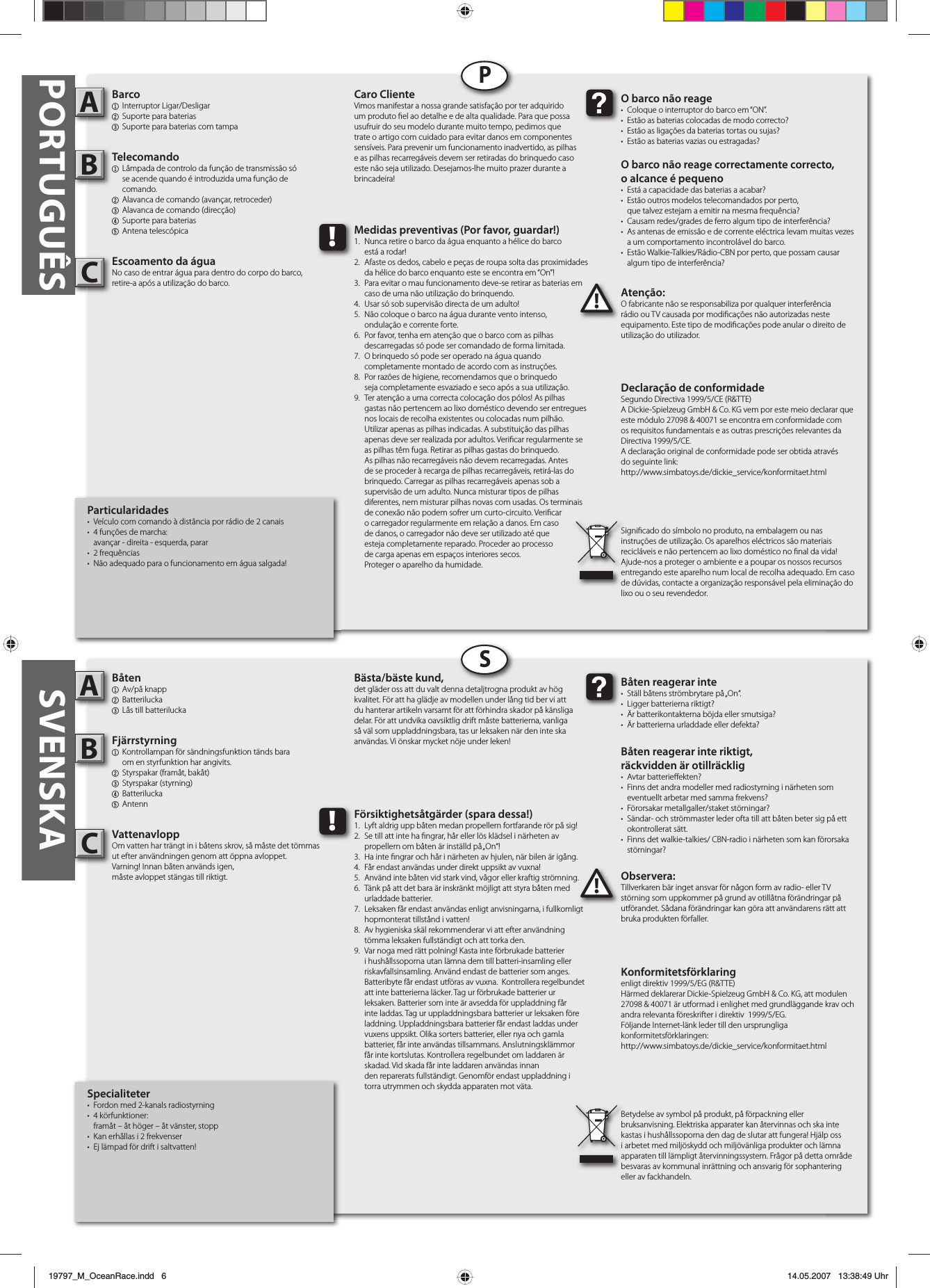 PORTUGUÊSParticularidades•  Veículo com comando à distância por rádio de 2 canais•  4 funções de marcha:  avançar - direita - esquerda, parar• 2 frequências•  Não adequado para o funcionamento em água salgada!Barco1 Interruptor Ligar/Desligar2  Suporte para baterias3  Suporte para baterias com tampaTelecomando1  Lâmpada de controlo da função de transmissão só  se acende quando é introduzida uma função de  comando.2  Alavanca de comando (avançar, retroceder)3  Alavanca de comando (direcção)4  Suporte para baterias5 Antena telescópicaEscoamento da águaNo caso de entrar água para dentro do corpo do barco, retire-a após a utilização do barco.  Atenção:O fabricante não se responsabiliza por qualquer interferência rádio ou TV causada por modi cações não autorizadas neste equipamento. Este tipo de modi cações pode anular o direito de utilização do utilizador.AB!O barco não reage•  Coloque o interruptor do barco em “ON”.•  Estão as baterias colocadas de modo correcto?•  Estão as ligações da baterias tortas ou sujas?•  Estão as baterias vazias ou estragadas?O barco não reage correctamente correcto,o alcance é pequeno•  Está a capacidade das baterias a acabar?•  Estão outros modelos telecomandados por perto,  que talvez estejam a emitir na mesma frequência?•  Causam redes/grades de ferro algum tipo de interferência?•  As antenas de emissão e de corrente eléctrica levam muitas vezes   a um comportamento incontrolável do barco.•  Estão Walkie-Talkies/Rádio-CBN por perto, que possam causar   algum tipo de interferência?Caro ClienteVimos manifestar a nossa grande satisfação por ter adquirido um produto  el ao detalhe e de alta qualidade. Para que possa usufruir do seu modelo durante muito tempo, pedimos que trate o artigo com cuidado para evitar danos em componentes sensíveis. Para prevenir um funcionamento inadvertido, as pilhas e as pilhas recarregáveis devem ser retiradas do brinquedo caso este não seja utilizado. Desejamos-lhe muito prazer durante a brincadeira!Declaração de conformidadeSegundo Directiva 1999/5/CE (R&amp;TTE)A Dickie-Spielzeug GmbH &amp; Co. KG vem por este meio declarar que este módulo 27098 &amp; 40071 se encontra em conformidade com os requisitos fundamentais e as outras prescrições relevantes da Directiva 1999/5/CE.A declaração original de conformidade pode ser obtida atravésdo seguinte link:http://www.simbatoys.de/dickie_service/konformitaet.htmlSigni cado do símbolo no produto, na embalagem ou nas instruções de utilização. Os aparelhos eléctricos são materiais recicláveis e não pertencem ao lixo doméstico no  nal da vida! Ajude-nos a proteger o ambiente e a poupar os nossos recursos entregando este aparelho num local de recolha adequado. Em caso de dúvidas, contacte a organização responsável pela eliminação do lixo ou o seu revendedor.!Medidas preventivas (Por favor, guardar!)1.  Nunca retire o barco da água enquanto a hélice do barco  está a rodar!2.  Afaste os dedos, cabelo e peças de roupa solta das proximidades   da hélice do barco enquanto este se encontra em “On”!3.  Para evitar o mau funcionamento deve-se retirar as baterias em   caso de uma não utilização do brinquendo.4.  Usar só sob supervisão directa de um adulto!5.  Não coloque o barco na água durante vento intenso,  ondulação e corrente forte.6.  Por favor, tenha em atenção que o barco com as pilhas  descarregadas só pode ser comandado de forma limitada.7.  O brinquedo só pode ser operado na água quando  completamente montado de acordo com as instruções.8.  Por razões de higiene, recomendamos que o brinquedo  seja completamente esvaziado e seco após a sua utilização.9.  Ter atenção a uma correcta colocação dos pólos! As pilhas    gastas não pertencem ao lixo doméstico devendo ser entregues    nos locais de recolha existentes ou colocadas num pilhão.    Utilizar apenas as pilhas indicadas. A substituição das pilhas    apenas deve ser realizada por adultos. Veri car regularmente se    as pilhas têm fuga. Retirar as pilhas gastas do brinquedo.     As pilhas não recarregáveis não devem recarregadas. Antes    de se proceder à recarga de pilhas recarregáveis, retirá-las do    brinquedo. Carregar as pilhas recarregáveis apenas sob a     supervisão de um adulto. Nunca misturar tipos de pilhas     diferentes, nem misturar pilhas novas com usadas. Os terminais    de conexão não podem sofrer um curto-circuito. Veri car  o carregador regularmente em relação a danos. Em caso  de danos, o carregador não deve ser utilizado até que  esteja completamente reparado. Proceder ao processo  de carga apenas em espaços interiores secos.  Proteger o aparelho da humidade.Specialiteter•  Fordon med 2-kanals radiostyrning • 4 körfunktioner:  framåt – åt höger – åt vänster, stopp•  Kan erhållas i 2 frekvenser•  Ej lämpad för drift i saltvatten!Båten1 Av/på knapp2 Batterilucka3  Lås till batteriluckaFjärrstyrning 1  Kontrollampan för sändningsfunktion tänds bara  om en styrfunktion har angivits.2  Styrspakar (framåt, bakåt)3 Styrspakar (styrning)4 Batterilucka5 AntennVattenavloppOm vatten har trängt in i båtens skrov, så måste det tömmas ut efter användningen genom att öppna avloppet.Varning! Innan båten används igen,måste avloppet stängas till riktigt.  Observera:Tillverkaren bär inget ansvar för någon form av radio- eller TV störning som uppkommer på grund av otillåtna förändringar på utförandet. Sådana förändringar kan göra att användarens rätt att bruka produkten förfaller.AB!Båten reagerar inte•  Ställ båtens strömbrytare på „On“.• Ligger batterierna riktigt?•  Är batterikontakterna böjda eller smutsiga?•  Är batterierna urladdade eller defekta?Båten reagerar inte riktigt,räckvidden är otillräcklig• Avtar batterie ekten?•  Finns det andra modeller med radiostyrning i närheten som   eventuellt arbetar med samma frekvens? •  Förorsakar metallgaller/staket störningar? •  Sändar- och strömmaster leder ofta till att båten beter sig på ett  okontrollerat sätt. •  Finns det walkie-talkies/ CBN-radio i närheten som kan förorsaka  störningar?Bästa/bäste kund,det gläder oss att du valt denna detaljtrogna produkt av hög kvalitet. För att ha glädje av modellen under lång tid ber vi att du hanterar artikeln varsamt för att förhindra skador på känsliga delar. För att undvika oavsiktlig drift måste batterierna, vanliga så väl som uppladdningsbara, tas ur leksaken när den inte ska användas. Vi önskar mycket nöje under leken!Konformitetsförklaringenligt direktiv 1999/5/EG (R&amp;TTE)Härmed deklarerar Dickie-Spielzeug GmbH &amp; Co. KG, att modulen 27098 &amp; 40071 är utformad i enlighet med grundläggande krav och andra relevanta föreskrifter i direktiv  1999/5/EG.Följande Internet-länk leder till den ursprungliga konformitetsförklaringen:http://www.simbatoys.de/dickie_service/konformitaet.htmlBetydelse av symbol på produkt, på förpackning eller bruksanvisning. Elektriska apparater kan återvinnas och ska inte kastas i hushållssoporna den dag de slutar att fungera! Hjälp oss i arbetet med miljöskydd och miljövänliga produkter och lämna apparaten till lämpligt återvinningssystem. Frågor på detta område besvaras av kommunal inrättning och ansvarig för sophantering eller av fackhandeln.!Försiktighetsåtgärder (spara dessa!)1.  Lyft aldrig upp båten medan propellern fortfarande rör på sig!2.  Se till att inte ha  ngrar, hår eller lös klädsel i närheten av  propellern om båten är inställd på „On“!3.  Ha inte  ngrar och hår i närheten av hjulen, när bilen är igång.4.  Får endast användas under direkt uppsikt av vuxna! 5.  Använd inte båten vid stark vind, vågor eller kraftig strömning. 6.  Tänk på att det bara är inskränkt möjligt att styra båten med  urladdade batterier. 7.  Leksaken får endast användas enligt anvisningarna, i fullkomligt   hopmonterat tillstånd i vatten!8.  Av hygieniska skäl rekommenderar vi att efter användning   tömma leksaken fullständigt och att torka den.9.  Var noga med rätt polning! Kasta inte förbrukade batterier    i hushållssoporna utan lämna dem till batteri-insamling eller    riskavfallsinsamling. Använd endast de batterier som anges.    Batteribyte får endast utföras av vuxna.  Kontrollera regelbundet    att inte batterierna läcker. Tag ur förbrukade batterier ur      leksaken. Batterier som inte är avsedda för uppladdning får    inte laddas. Tag ur uppladdningsbara batterier ur leksaken före    laddning. Uppladdningsbara batterier får endast laddas under    vuxens uppsikt. Olika sorters batterier, eller nya och gamla    batterier, får inte användas tillsammans. Anslutningsklämmor    får inte kortslutas. Kontrollera regelbundet om laddaren är    skadad. Vid skada får inte laddaren användas innan      den reparerats fullständigt. Genomför endast uppladdning i    torra utrymmen och skydda apparaten mot väta.PSSVENSKACC19797_M_OceanRace.indd   619797_M_OceanRace.indd   6 14.05.2007   13:38:49 Uhr14.05.2007   13:38:49 Uhr