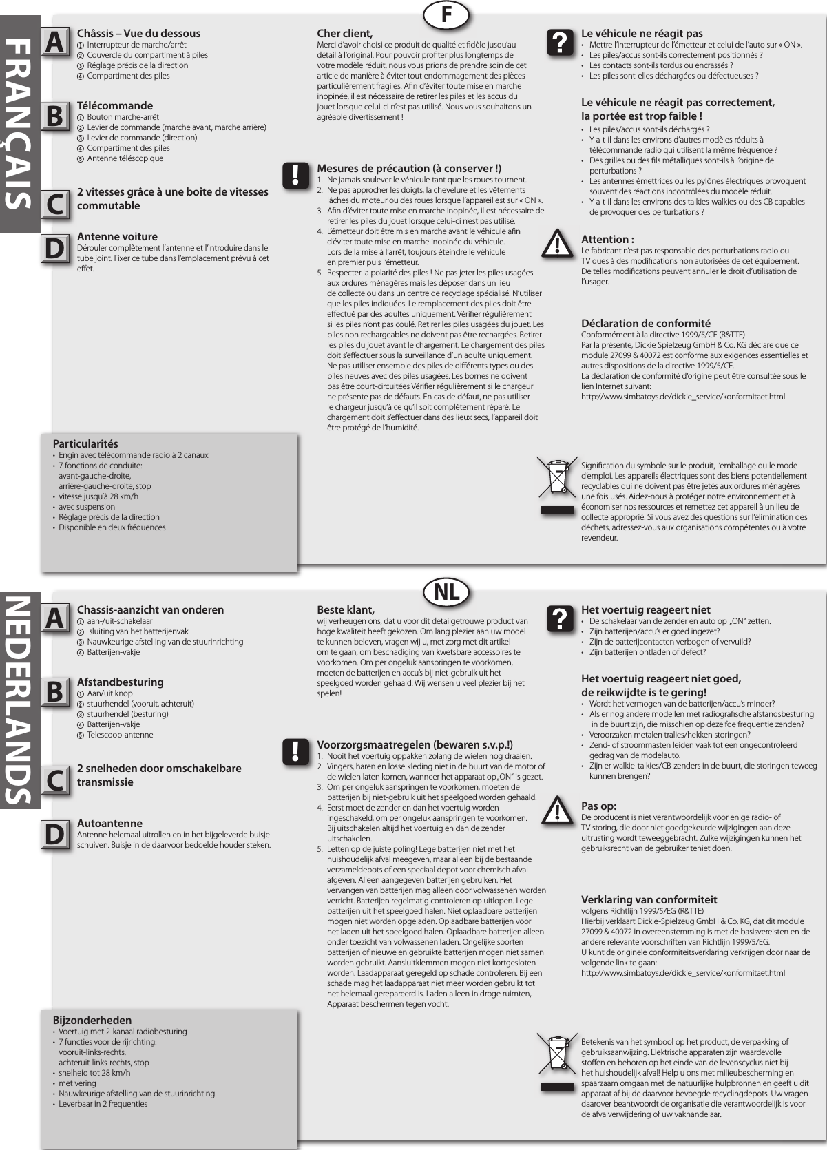 Chassis-aanzicht van onderen1  aan-/uit-schakelaar2  sluiting van het batterijenvak3 Nauwkeurige afstelling van de stuurinrichting4  Batterijen-vakjeAfstandbesturing1  Aan/uit knop2  stuurhendel (vooruit, achteruit)3  stuurhendel (besturing)4  Batterijen-vakje5  Telescoop-antenne2 snelheden door omschakelbare transmissieAutoantenneAntenne helemaal uitrollen en in het bijgeleverde buisje schuiven. Buisje in de daarvoor bedoelde houder steken.Pas op:De producent is niet verantwoordelijk voor enige radio- of TV storing, die door niet goedgekeurde wijzigingen aan deze uitrusting wordt teweeggebracht. Zulke wijzigingen kunnen het gebruiksrecht van de gebruiker teniet doen.AB!Het voertuig reageert niet•  De schakelaar van de zender en auto op  „ON“ zetten.•  Zijn batterijen/accu’s er goed ingezet?•  Zijn de batterijcontacten verbogen of vervuild?•  Zijn batterijen ontladen of defect?Het voertuig reageert niet goed,de reikwijdte is te gering!•  Wordt het vermogen van de batterijen/accu’s minder?•  Als er nog andere modellen met radiogra sche afstandsbesturing    in de buurt zijn, die misschien op dezelfde frequentie zenden?•  Veroorzaken metalen tralies/hekken storingen?•  Zend- of stroommasten leiden vaak tot een ongecontroleerd    gedrag van de modelauto.•  Zijn er walkie-talkies/CB-zenders in de buurt, die storingen teweeg    kunnen brengen?Beste klant,wij verheugen ons, dat u voor dit detailgetrouwe product van hoge kwaliteit heeft gekozen. Om lang plezier aan uw model te kunnen beleven, vragen wij u, met zorg met dit artikel om te gaan, om beschadiging van kwetsbare accessoires te voorkomen. Om per ongeluk aanspringen te voorkomen, moeten de batterijen en accu’s bij niet-gebruik uit het speelgoed worden gehaald. Wij wensen u veel plezier bij het spelen!Betekenis van het symbool op het product, de verpakking of gebruiksaanwijzing. Elektrische apparaten zijn waardevolle sto en en behoren op het einde van de levenscyclus niet bij het huishoudelijk afval! Help u ons met milieubescherming en spaarzaam omgaan met de natuurlijke hulpbronnen en geeft u dit apparaat af bij de daarvoor bevoegde recyclingdepots. Uw vragen daarover beantwoordt de organisatie die verantwoordelijk is voor de afvalverwijdering of uw vakhandelaar.!Voorzorgsmaatregelen (bewaren s.v.p.!)1.  Nooit het voertuig oppakken zolang de wielen nog draaien.2.  Vingers, haren en losse kleding niet in de buurt van de motor of    de wielen laten komen, wanneer het apparaat op „ON“ is gezet.3.  Om per ongeluk aanspringen te voorkomen, moeten de     batterijen bij niet-gebruik uit het speelgoed worden gehaald.4.  Eerst moet de zender en dan het voertuig worden   ingeschakeld, om per ongeluk aanspringen te voorkomen.   Bij uitschakelen altijd het voertuig en dan de zender      uitschakelen.5.  Letten op de juiste poling! Lege batterijen niet met het      huishoudelijk afval meegeven, maar alleen bij de bestaande    verzameldepots of een speciaal depot voor chemisch afval    afgeven. Alleen aangegeven batterijen gebruiken. Het      vervangen van batterijen mag alleen door volwassenen worden    verricht. Batterijen regelmatig controleren op uitlopen. Lege    batterijen uit het speelgoed halen. Niet oplaadbare batterijen    mogen niet worden opgeladen. Oplaadbare batterijen voor    het laden uit het speelgoed halen. Oplaadbare batterijen alleen    onder toezicht van volwassenen laden. Ongelijke soorten    batterijen of nieuwe en gebruikte batterijen mogen niet samen    worden gebruikt. Aansluitklemmen mogen niet kortgesloten    worden. Laadapparaat geregeld op schade controleren. Bij een    schade mag het laadapparaat niet meer worden gebruikt tot    het helemaal gerepareerd is. Laden alleen in droge ruimten,    Apparaat beschermen tegen vocht.FRANÇAISChâssis – Vue du dessous1  Interrupteur de marche/arrêt 2 Couvercle du compartiment à piles3 Réglage précis de la direction4 Compartiment des pilesTélécommande 1  Bouton marche-arrêt2  Levier de commande (marche avant, marche arrière)3  Levier de commande (direction)4 Compartiment des piles5 Antenne téléscopique2 vitesses grâce à une boîte de vitesses commutableAntenne voitureDérouler complètement l’antenne et l’introduire dans le tube joint. Fixer ce tube dans l’emplacement prévu à cet e et.Attention :Le fabricant n’est pas responsable des perturbations radio ou TV dues à des modi cations non autorisées de cet équipement. De telles modi cations peuvent annuler le droit d’utilisation de l’usager.AB!Le véhicule ne réagit pas•  Mettre l’interrupteur de l’émetteur et celui de l’auto sur « ON ».•  Les piles/accus sont-ils correctement positionnés ?•  Les contacts sont-ils tordus ou encrassés ?•  Les piles sont-elles déchargées ou défectueuses ?Le véhicule ne réagit pas correctement,la portée est trop faible !•  Les piles/accus sont-ils déchargés ?•  Y-a-t-il dans les environs d’autres modèles réduits à   télécommande radio qui utilisent la même fréquence ?•  Des grilles ou des  ls métalliques sont-ils à l’origine de   perturbations ?•  Les antennes émettrices ou les pylônes électriques provoquent    souvent des réactions incontrôlées du modèle réduit.•  Y-a-t-il dans les environs des talkies-walkies ou des CB capables   de provoquer des perturbations ?Cher client,Merci d’avoir choisi ce produit de qualité et  dèle jusqu’au détail à l’original. Pour pouvoir pro ter plus longtemps de votre modèle réduit, nous vous prions de prendre soin de cet article de manière à éviter tout endommagement des pièces particulièrement fragiles. A n d’éviter toute mise en marche inopinée, il est nécessaire de retirer les piles et les accus du jouet lorsque celui-ci n’est pas utilisé. Nous vous souhaitons un agréable divertissement !Signi cation du symbole sur le produit, l’emballage ou le mode d’emploi. Les appareils électriques sont des biens potentiellement recyclables qui ne doivent pas être jetés aux ordures ménagères une fois usés. Aidez-nous à protéger notre environnement et à économiser nos ressources et remettez cet appareil à un lieu de collecte approprié. Si vous avez des questions sur l’élimination des déchets, adressez-vous aux organisations compétentes ou à votre revendeur.!Mesures de précaution (à conserver !)1.  Ne jamais soulever le véhicule tant que les roues tournent.2.  Ne pas approcher les doigts, la chevelure et les vêtements   lâches du moteur ou des roues lorsque l’appareil est sur « ON ».3.  A n d’éviter toute mise en marche inopinée, il est nécessaire de    retirer les piles du jouet lorsque celui-ci n’est pas utilisé.4.  L’émetteur doit être mis en marche avant le véhicule a n   d’éviter toute mise en marche inopinée du véhicule.  Lors de la mise à l’arrêt, toujours éteindre le véhicule  en premier puis l’émetteur.5.  Respecter la polarité des piles ! Ne pas jeter les piles usagées    aux ordures ménagères mais les déposer dans un lieu      de collecte ou dans un centre de recyclage spécialisé. N’utiliser    que les piles indiquées. Le remplacement des piles doit être    e ectué par des adultes uniquement. Véri er régulièrement    si les piles n’ont pas coulé. Retirer les piles usagées du jouet. Les    piles non rechargeables ne doivent pas être rechargées. Retirer    les piles du jouet avant le chargement. Le chargement des piles    doit s’e ectuer sous la surveillance d’un adulte uniquement.     Ne pas utiliser ensemble des piles de di érents types ou des    piles neuves avec des piles usagées. Les bornes ne doivent    pas être court-circuitées Véri er régulièrement si le chargeur    ne présente pas de défauts. En cas de défaut, ne pas utiliser    le chargeur jusqu’à ce qu’il soit complètement réparé. Le     chargement doit s’e ectuer dans des lieux secs, l’appareil doit    être protégé de l’humidité.FNLNEDERLANDSVerklaring van conformiteitvolgens Richtlijn 1999/5/EG (R&amp;TTE)Hierbij verklaart Dickie-Spielzeug GmbH &amp; Co. KG, dat dit module 27099 &amp; 40072 in overeenstemming is met de basisvereisten en de andere relevante voorschriften van Richtlijn 1999/5/EG.U kunt de originele conformiteitsverklaring verkrijgen door naar de volgende link te gaan:http://www.simbatoys.de/dickie_service/konformitaet.htmlDéclaration de conformitéConformément à la directive 1999/5/CE (R&amp;TTE)Par la présente, Dickie Spielzeug GmbH &amp; Co. KG déclare que ce module 27099 &amp; 40072 est conforme aux exigences essentielles et autres dispositions de la directive 1999/5/CE.La déclaration de conformité d‘origine peut être consultée sous le lien Internet suivant:http://www.simbatoys.de/dickie_service/konformitaet.htmlCCBijzonderheden•  Voertuig met 2-kanaal radiobesturing•  7 functies voor de rijrichting:  vooruit-links-rechts,  achteruit-links-rechts, stop•  snelheid tot 28 km/h•  met vering•  Nauwkeurige afstelling van de stuurinrichting•  Leverbaar in 2 frequentiesParticularités•  Engin avec télécommande radio à 2 canaux•  7 fonctions de conduite:  avant-gauche-droite,  arrière-gauche-droite, stop•  vitesse jusqu’à 28 km/h•  avec suspension•  Réglage précis de la direction•  Disponible en deux fréquencesDD