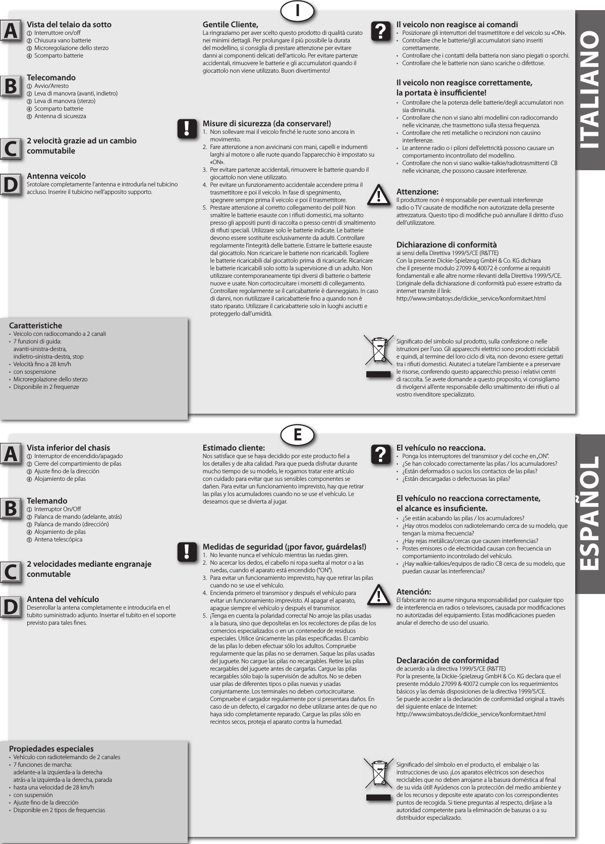ITALIANOITALIANOVista del telaio da sotto1  Interruttore on/o 2 Chiusura vano batterie3 Microregolazione dello sterzo4  Scomparto batterieTelecomando1 Avvio/Arresto2  Leva di manovra (avanti, indietro)3  Leva di manovra (sterzo)4  Scomparto batterie5  Antenna di sicurezza2 velocità grazie ad un cambio commutabileAntenna veicoloSrotolare completamente l’antenna e introdurla nel tubicino accluso. Inserire il tubicino nell’apposito supporto. Attenzione:Il produttore non è responsabile per eventuali interferenze radio o TV causate de modi che non autorizzate della presente attrezzatura. Questo tipo di modi che può annullare il diritto d’uso dell’utilizzatore.AB!Il veicolo non reagisce ai comandi•  Posizionare gli interruttori del trasmettitore e del veicolo su «ON».•  Controllare che le batterie/gli accumulatori siano inseriti   correttamente.•  Controllare che i contatti della batteria non siano piegati o sporchi.•  Controllare che le batterie non siano scariche o difettose.Il veicolo non reagisce correttamente,la portata è insu  ciente!•  Controllare che la potenza delle batterie/degli accumulatori non    sia diminuita.•  Controllare che non vi siano altri modellini con radiocomando    nelle vicinanze, che trasmettono sulla stessa frequenza.•  Controllare che reti metalliche o recinzioni non causino   interferenze.•  Le antenne radio o i piloni dell’elettricità possono causare un    comportamento incontrollato del modellino.•  Controllare che non vi siano walkie-talkie/radiotrasmittenti CB    nelle vicinanze, che possono causare interferenze.Gentile Cliente,La ringraziamo per aver scelto questo prodotto di qualità curato nei minimi dettagli. Per prolungare il più possibile la durata del modellino, si consiglia di prestare attenzione per evitare danni ai componenti delicati dell’articolo. Per evitare partenze accidentali, rimuovere le batterie e gli accumulatori quando il giocattolo non viene utilizzato. Buon divertimento!Signi cato del simbolo sul prodotto, sulla confezione o nelle istruzioni per l’uso. Gli apparecchi elettrici sono prodotti riciclabili e quindi, al termine del loro ciclo di vita, non devono essere gettati tra i ri uti domestici. Aiutateci a tutelare l’ambiente e a preservare le risorse, conferendo questo apparecchio presso i relativi centri di raccolta. Se avete domande a questo proposito, vi consigliamo di rivolgervi all’ente responsabile dello smaltimento dei ri uti o al vostro rivenditore specializzato.!Misure di sicurezza (da conservare!)1.  Non sollevare mai il veicolo  nché le ruote sono ancora in    movimento.2.  Fare attenzione a non avvicinarsi con mani, capelli e indumenti    larghi al motore o alle ruote quando l’apparecchio è impostato su    «ON».3.  Per evitare partenze accidentali, rimuovere le batterie quando il    giocattolo non viene utilizzato.4.  Per evitare un funzionamento accidentale accendere prima il    trasmettitore e poi il veicolo. In fase di spegnimento,   spegnere sempre prima il veicolo e poi il trasmettitore.5.  Prestare attenzione al corretto collegamento dei poli! Non    smaltire le batterie esauste con i ri uti domestici, ma soltanto    presso gli appositi punti di raccolta o presso centri di smaltimento    di ri uti speciali. Utilizzare solo le batterie indicate. Le batterie    devono essere sostituite esclusivamente da adulti. Controllare    regolarmente l’integrità delle batterie. Estrarre le batterie esauste    dal giocattolo. Non ricaricare le batterie non ricaricabili. Togliere    le batterie ricaricabili dal giocattolo prima  di ricaricarle. Ricaricare    le batterie ricaricabili solo sotto la supervisione di un adulto. Non    utilizzare contemporaneamente tipi diversi di batterie o batterie    nuove e usate. Non cortocircuitare i morsetti di collegamento.    Controllare regolarmente se il caricabatterie è danneggiato. In caso    di danni, non riutilizzare il caricabatterie  no a quando non è    stato riparato. Utilizzare il caricabatterie solo in luoghi asciutti e    proteggerlo dall’umidità.IVista inferior del chasis1  Interruptor de encendido/apagado2 Cierre del compartimiento de pilas3 Ajuste  no de la dirección 4  Alojamiento de pilasTelemando1  Interruptor On/O 2  Palanca de mando (adelante, atrás)3  Palanca de mando (dirección)4  Alojamiento de pilas5  Antena telescópica2 velocidades mediante engranaje conmutableAntena del vehículoDesenrollar la antena completamente e introducirla en el tubito suministrado adjunto. Insertar el tubito en el soporte previsto para tales  nes.Atención:El fabricante no asume ninguna responsabilidad por cualquier tipo de interferencia en radios o televisores, causada por modi caciones no autorizadas del equipamiento. Estas modi caciones pueden anular el derecho de uso del usuario.AB!El vehículo no reacciona.•  Ponga los interruptores del transmisor y del coche en „ON“.•  ¿Se han colocado correctamente las pilas / los acumuladores?•  ¿Están deformados o sucios los contactos de las pilas?•  ¿Están descargadas o defectuosas las pilas?El vehículo no reacciona correctamente,el alcance es insu ciente.•  ¿Se están acabando las pilas / los acumuladores?•  ¿Hay otros modelos con radiotelemando cerca de su modelo, que    tengan la misma frecuencia?•  ¿Hay rejas metálicas/cercas que causen interferencias?•  Postes emisores o de electricidad causan con frecuencia un    comportamiento incontrolado del vehículo.•  ¿Hay walkie-talkies/equipos de radio CB cerca de su modelo, que    puedan causar las interferencias?Estimado cliente:Nos satisface que se haya decidido por este producto  el a los detalles y de alta calidad. Para que pueda disfrutar durante mucho tiempo de su modelo, le rogamos tratar este artículo con cuidado para evitar que sus sensibles componentes se dañen. Para evitar un funcionamiento imprevisto, hay que retirar las pilas y los acumuladores cuando no se use el vehículo. Le deseamos que se divierta al jugar.Signi cado del símbolo en el producto, el  embalaje o las instrucciones de uso. ¡Los aparatos eléctricos son desechos reciclables que no deben arrojarse a la basura doméstica al  nal de su vida útil! Ayúdenos con la protección del medio ambiente y de los recursos y deposite este aparato con los correspondientes puntos de recogida. Si tiene preguntas al respecto, diríjase a la autoridad competente para la eliminación de basuras o a su distribuidor especializado.!Medidas de seguridad (¡por favor, guárdelas!)1.  No levante nunca el vehículo mientras las ruedas giren.2.  No acercar los dedos, el cabello ni ropa suelta al motor o a las    ruedas, cuando el aparato está encendido (“ON”).3.  Para evitar un funcionamiento imprevisto, hay que retirar las pilas    cuando no se use el vehículo.4.  Encienda primero el transmisor y después el vehículo para   evitar un funcionamiento imprevisto. Al apagar el aparato,   apague siempre el vehículo y después el transmisor.5.  ¡Tenga en cuenta la polaridad correcta! No arroje las pilas usadas    a la basura, sino que deposítelas en los recolectores de pilas de los    comercios especializados o en un contenedor de residuos    especiales. Utilice únicamente las pilas especi cadas. El cambio    de las pilas lo deben efectuar sólo los adultos. Compruebe    regularmente que las pilas no se derramen. Saque las pilas usadas    del juguete. No cargue las pilas no recargables. Retire las pilas    recargables del juguete antes de cargarlas. Cargue las pilas    recargables sólo bajo la supervisión de adultos. No se deben    usar pilas de diferentes tipos o pilas nuevas y usadas      conjuntamente. Los terminales no deben cortocircuitarse.    Compruebe el cargador regularmente por si presentara daños. En    caso de un defecto, el cargador no debe utilizarse antes de que no    haya sido completamente reparado. Cargue las pilas sólo en    recintos secos, proteja el aparato contra la humedad.EESPAÑOLDichiarazione di conformitàai sensi della Direttiva 1999/5/CE (R&amp;TTE)Con la presente Dickie-Spielzeug GmbH &amp; Co. KG dichiara che il presente modulo 27099 &amp; 40072 è conforme ai requisiti fondamentali e alle altre norme rilevanti della Direttiva 1999/5/CE.L‘originale della dichiarazione di conformità può essere estratto da internet tramite il link:http://www.simbatoys.de/dickie_service/konformitaet.htmlDeclaración de conformidadde acuerdo a la directiva 1999/5/CE (R&amp;TTE)Por la presente, la Dickie-Spielzeug GmbH &amp; Co. KG declara que el presente módulo 27099 &amp; 40072 cumple con los requerimientos básicos y las demás disposiciones de la directiva 1999/5/CE.Se puede acceder a la declaración de conformidad original a través del siguiente enlace de Internet:http://www.simbatoys.de/dickie_service/konformitaet.htmlCCCaratteristiche•  Veicolo con radiocomando a 2 canali •  7 funzioni di guida:  avanti-sinistra-destra,  indietro-sinistra-destra, stop•  Velocità  no a 28 km/h•  con sospensione•  Microregolazione dello sterzo •  Disponibile in 2 frequenzePropiedades especiales•  Vehículo con radiotelemando de 2 canales •  7 funciones de marcha:          adelante-a la izquierda-a la derecha  atrás-a la izquierda-a la derecha, parada•  hasta una velocidad de 28 km/h•  con suspensión•  Ajuste  no de la dirección •  Disponible en 2 tipos de frequencias      DD