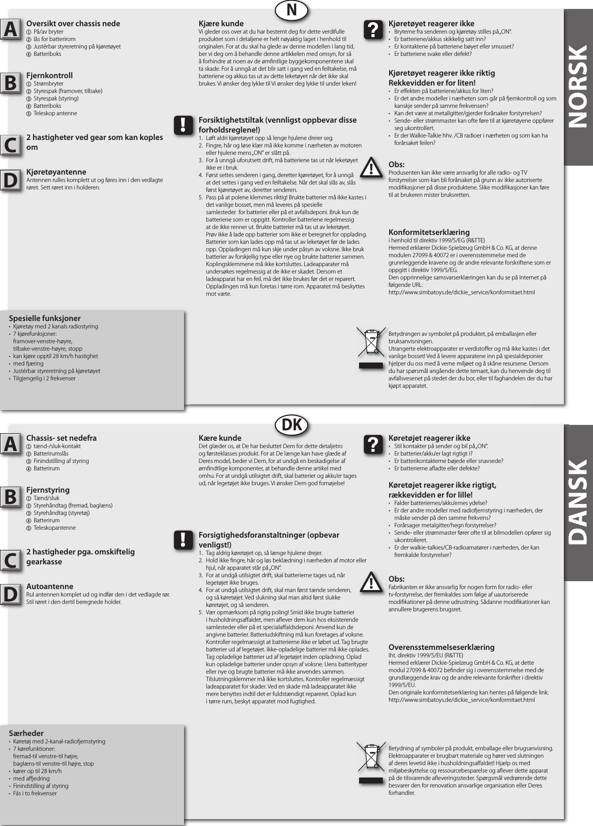 NORSKNORSKOversikt over chassis nede1  På/av bryter 2 lås for batterirom 3 Justérbar styreretning på kjøretøyet4  BatteriboksFjernkontroll1  Strømbryter2  Styrespak (framover, tilbake)3  Styrespak (styring)4  Batteriboks5  Teleskop antenne2 hastigheter ved gear som kan koples omKjøretøyantenneAntennen rulles komplett ut og føres inn i den vedlagte røret. Sett røret inn i holderen.Obs:Produsenten kan ikke være ansvarlig for alle radio- og TV forstyrrelser som kan bli forårsaket på grunn av ikke autoriserte modi kasjoner på disse produktene. Slike modi kasjoner kan føre til at brukeren mister bruksretten.AB!Kjøretøyet reagerer ikke•  Bryterne fra senderen og kjøretøy stilles på „ON“.•  Er batteriene/akkus skikkelig satt inn?•  Er kontaktene på batteriene bøyet eller smusset?•  Er batteriene svake eller defekt?Kjøretøyet reagerer ikke riktigRekkevidden er for liten!•  Er e ekten på batteriene/akkus for liten?•  Er det andre modeller i nærheten som går på  ernkontroll og som    kanskje sender på samme frekvensen?•  Kan det være at metallgitter/gjerder forårsaker forstyrrelsen?•  Sende- eller strømmaster kan ofte føre til at kjøretøyene oppfører    seg ukontrollert.•  Er der Walkie-Talkie hhv. /CB radioer i nærheten og som kan ha    forårsaket feilen?Kjære kundeVi gleder oss over at du har bestemt deg for dette verdifulle produktet som i detaljene er helt nøyaktig laget i henhold til originalen. For at du skal ha glede av denne modellen i lang tid, ber vi deg om å behandle denne artikkelen med omsyn, for så å forhindre at noen av de øm ntlige byggekomponentene skal ta skade. For å unngå at det blir satt i gang ved en feiltakelse, må batteriene og akkus tas ut av dette leketøyet når det ikke skal brukes. Vi ønsker deg lykke til Vi ønsker deg lykke til under leken!Betydningen av symbolet på produktet, på emballasjen eller bruksanvisningen.Utrangerte elektroapparater er verdisto er og må ikke kastes i det vanlige bosset! Ved å levere apparatene inn på spesialdeponier hjelper du oss med å verne miljøet og å skåne resursene. Dersom du har spørsmål angående dette temaet, kan du henvende deg til avfallsvesenet på stedet der du bor, eller til faghandelen der du har kjøpt apparatet.!Forsiktighetstiltak (vennligst oppbevar disse forholdsreglene!)1.  Løft aldri kjøretøyet opp så lenge hjulene dreier seg.2.  Fingre, hår og løse klær må ikke komme i nærheten av motoren    eller hjulene mens „ON“ er slått på.3.  For å unngå uforutsett drift, må batteriene tas ut når leketøyet   ikke er i bruk.4.  Først settes senderen i gang, deretter kjøretøyet, for å unngå   at det settes i gang ved en feiltakelse. Når det skal slås av, slås   først kjøretøyet av, deretter senderen.5.  Pass på at polene klemmes riktig! Brukte batterier må ikke kastes i    det vanlige bosset, men må leveres på spesielle      samlesteder  for batterier eller på et avfallsdeponi. Bruk kun de    batteriene som er oppgitt. Kontroller batteriene regelmessig    at de ikke renner ut. Brukte batterier må tas ut av leketøyet.    Prøv ikke å lade opp batterier som ikke er beregnet for opplading.    Batterier som kan lades opp må tas ut av leketøyet før de lades    opp. Oppladingen må kun skje under påsyn av voksne. Ikke bruk    batterier av forskjellig type eller nye og brukte batterier sammen.    Koplingsklemmene må ikke kortsluttes. Ladeapparater må    undersøkes regelmessig at de ikke er skadet. Dersom et      ladeapparat har en feil, må det ikke brukes før det er reparert.    Oppladingen må kun foretas i tørre rom. Apparatet må beskyttes    mot væte.NChassis- set nedefra1  tænd-/sluk-kontakt2 Batterirumslås 3 Finindstilling af styring4  BatterirumFjernstyring1  Tænd/sluk2  Styrehåndtag (fremad, baglæns)3  Styrehåndtag (styretøj)4  Batterirum5  Teleskopantenne2 hastigheder pga. omskiftelig gearkasseAutoantenneRul antennen komplet ud og indfør den i det vedlagde rør. Stil røret i den dertil beregnede holder.Obs:Fabrikanten er ikke ansvarlig for nogen form for radio- eller tv-forstyrrelse, der fremkaldes som følge af uautoriserede modi kationer på denne udrustning. Sådanne modi kationer kan annullere brugerens brugsret.AB!Køretøjet reagerer ikke•  Stil kontakter på sender og bil på „ON“.•  Er batterier/akku’er lagt rigtigt i?•  Er batterikontakterne bøjede eller snavsede?•  Er batterierne a adte eller defekte?Køretøjet reagerer ikke rigtigt,rækkevidden er for lille!•  Falder batteriernes/akku’ernes ydelse?•  Er der andre modeller med radio ernstyring i nærheden, der    måske sender på den samme frekvens?•  Forårsager metalgitter/hegn forstyrrelser?•  Sende- eller strømmaster fører ofte til at bilmodellen opfører sig    ukontrolleret.•  Er der walkie-talkies/CB-radioamatører i nærheden, der kan    fremkalde forstyrrelser?Kære kundeDet glæder os, at De har besluttet Dem for dette detaljetro og førsteklasses produkt. For at De længe kan have glæde af Deres model, beder vi Dem, for at undgå en beskadigelse af øm ndtlige komponenter, at behandle denne artikel med omhu. For at undgå utilsigtet drift, skal batterier og akku’er tages ud, når legetøjet ikke bruges. Vi ønsker Dem god fornøjelse! Betydning af symboler på produkt, emballage eller brugsanvisning. Elektroapparater er brugbart materiale og hører ved slutningen af deres levetid ikke i husholdningsa aldet! Hjælp os med miljøbeskyttelse og ressourcebesparelse og a ever dette apparat på de tilsvarende a everingssteder. Spørgsmål vedrørende dette besvarer den for renovation ansvarlige organisation eller Deres forhandler.!Forsigtighedsforanstaltninger (opbevar venligst!)1.  Tag aldrig køretøjet op, så længe hjulene drejer.2.  Hold ikke  ngre, hår og løs beklædning i nærheden af motor eller    hjul, når apparatet står på „ON“.3.  For at undgå utilsigtet drift, skal batterierne tages ud, når   legetøjet ikke bruges.4.  For at undgå utilsigtet drift, skal man først tænde senderen,   og så køretøjet. Ved slukning skal man altid først slukke   køretøjet, og så senderen.5.  Vær opmærksom på rigtig poling! Smid ikke brugte batterier    i husholdningsa aldet, men a ever dem kun hos eksisterende    samlesteder eller på et speciala aldsdeponi. Anvend kun de    angivne batterier. Batteriudskiftning må kun foretages af voksne.    Kontroller regelmæssigt at batterierne ikke er løbet ud. Tag brugte    batterier ud af legetøjet. Ikke-opladelige batterier må ikke oplades.    Tag opladelige batterier ud af legetøjet inden opladning. Oplad    kun opladelige batterier under opsyn af voksne. Uens batterityper    eller nye og brugte batterier må ikke anvendes sammen.     Tilslutningsklemmer må ikke kortsluttes. Kontroller regelmæssigt    ladeapparatet for skader. Ved en skade må ladeapparatet ikke    mere benyttes indtil det er fuldstændigt repareret. Oplad kun    i tørre rum, beskyt apparatet mod fugtighed.DKDANSKKonformitetserklæringi henhold til direktiv 1999/5/EG (R&amp;TTE)Hermed erklærer Dickie-Spielzeug GmbH &amp; Co. KG, at denne modulen 27099 &amp; 40072 er i overensstemmelse med de grunnleggende kravene og de andre relevante forskriftene som er oppgitt i direktiv 1999/5/EG.Den opprinnelige samsvarserklæringen kan du se på Internet på følgende URL:http://www.simbatoys.de/dickie_service/konformitaet.htmlOverensstemmelseserklæringIht. direktiv 1999/5/EU (R&amp;TTE)Hermed erklærer Dickie-Spielzeug GmbH &amp; Co. KG, at dette modul 27099 &amp; 40072 be nder sig i overensstemmelse med de grundlæggende krav og de andre relevante forskrifter i direktiv 1999/5/EU.Den originale konformitetserklæring kan hentes på følgende link:http://www.simbatoys.de/dickie_service/konformitaet.htmlCCSpesielle funksjoner•  Kjøretøy med 2 kanals radiostyring •  7 kjørefunksjoner:  framover-venstre-høyre,  tilbake-venstre-høyre, stopp•  kan kjøre opptil 28 km/h hastighet•  med  æring•  Justérbar styreretning på kjøretøyet •  Tilgjengelig i 2 frekvenserSærheder•  Køretøj med 2-kanal-radio ernstyring•  7 kørefunktioner:  fremad-til venstre-til højre,  baglæns-til venstre-til højre, stop•  kører op til 28 km/h•  med a  edring•  Finindstilling af styring•  Fás i to frekvenserDD