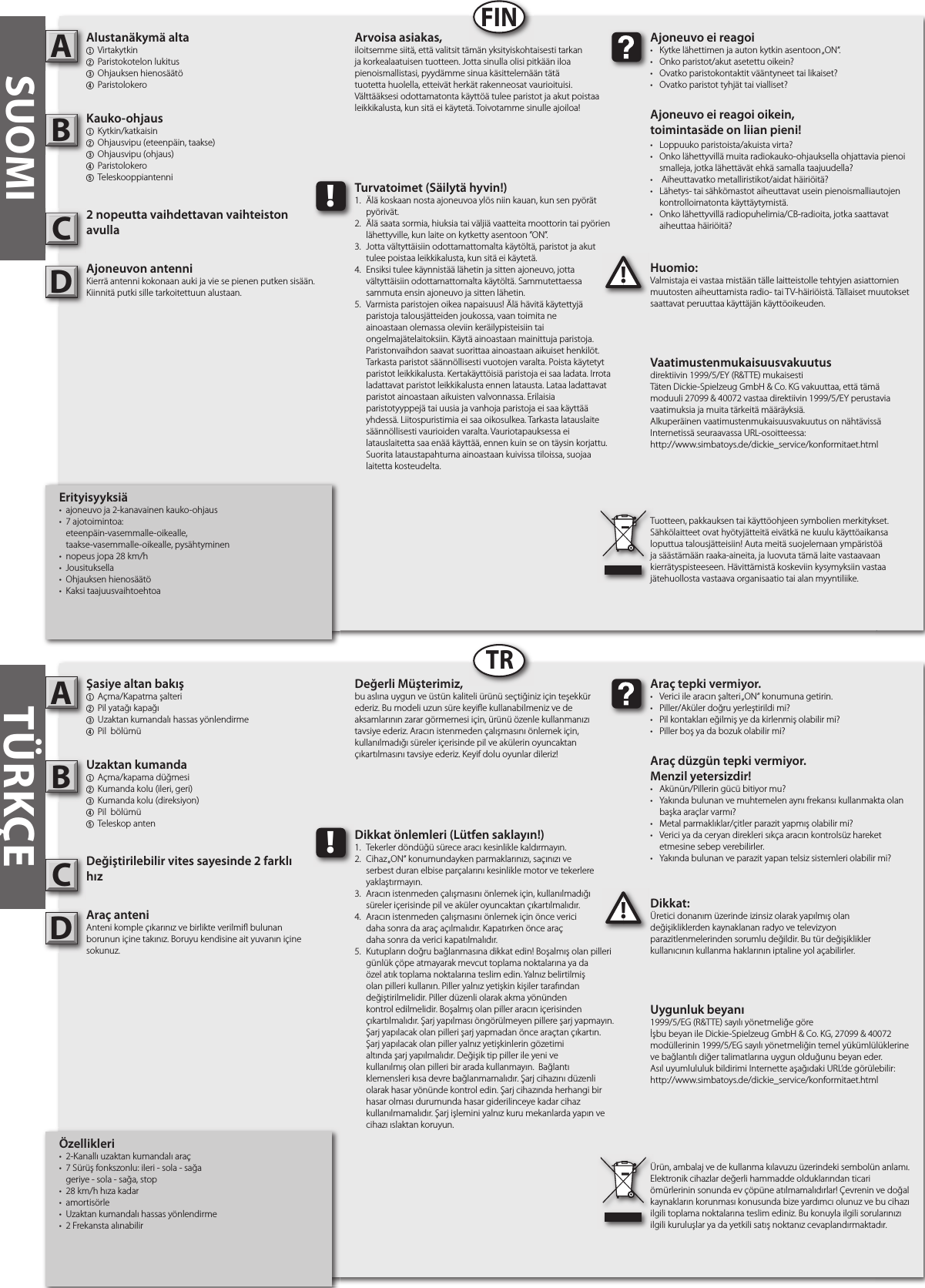 Şasiye altan bakış1  Açma/Kapatma şalteri2 Pil yatağı kapağı3 Uzaktan kumandalı hassas yönlendirme4  Pil  bölümüUzaktan kumanda1  Açma/kapama düğmesi  2  Kumanda kolu (ileri, geri)3  Kumanda kolu (direksiyon)4  Pil  bölümü 5  Teleskop antenDeğiştirilebilir vites sayesinde 2 farklı hızAraç anteniAnteni komple çıkarınız ve birlikte verilmi bulunan borunun içine takınız. Boruyu kendisine ait yuvanın içine sokunuz.Dikkat:Üretici donanım üzerinde izinsiz olarak yapılmış olan değişikliklerden kaynaklanan radyo ve televizyon parazitlenmelerinden sorumlu değildir. Bu tür değişiklikler kullanıcının kullanma haklarının iptaline yol açabilirler. AB!Araç tepki vermiyor.•  Verici ile aracın şalteri „ON“ konumuna getirin.•  Piller/Aküler doğru yerleştirildi mi?•  Pil kontakları eğilmiş ye da kirlenmiş olabilir mi?•  Piller boş ya da bozuk olabilir mi?Araç düzgün tepki vermiyor. Menzil yetersizdir!•  Akünün/Pillerin gücü bitiyor mu?•  Yakında bulunan ve muhtemelen aynı frekansı kullanmakta olan    başka araçlar varmı? •  Metal parmaklıklar/çitler parazit yapmış olabilir mi?•  Verici ya da ceryan direkleri sıkça aracın kontrolsüz hareket    etmesine sebep verebilirler.•  Yakında bulunan ve parazit yapan telsiz sistemleri olabilir mi?Değerli Müşterimiz,bu aslına uygun ve üstün kaliteli ürünü seçtiğiniz için teşekkür ederiz. Bu modeli uzun süre keyi e kullanabilmeniz ve de aksamlarının zarar görmemesi için, ürünü özenle kullanmanızı tavsiye ederiz. Aracın istenmeden çalışmasını önlemek için, kullanılmadığı süreler içerisinde pil ve akülerin oyuncaktan çıkartılmasını tavsiye ederiz. Keyif dolu oyunlar dileriz!Ürün, ambalaj ve de kullanma kılavuzu üzerindeki sembolün anlamı.Elektronik cihazlar değerli hammadde olduklarından ticari ömürlerinin sonunda ev çöpüne atılmamalıdırlar! Çevrenin ve doğal kaynakların korunması konusunda bize yardımcı olunuz ve bu cihazı ilgili toplama noktalarına teslim ediniz. Bu konuyla ilgili sorularınızı ilgili kuruluşlar ya da yetkili satış noktanız cevaplandırmaktadır. !Dikkat önlemleri (Lütfen saklayın!)1.  Tekerler döndüğü sürece aracı kesinlikle kaldırmayın.2.  Cihaz „ON“ konumundayken parmaklarınızı, saçınızı ve      serbest duran elbise parçalarını kesinlikle motor ve tekerlere    yaklaştırmayın.3.  Aracın istenmeden çalışmasını önlemek için, kullanılmadığı    süreler içerisinde pil ve aküler oyuncaktan çıkartılmalıdır.4.  Aracın istenmeden çalışmasını önlemek için önce verici  daha sonra da araç açılmalıdır. Kapatırken önce araç  daha sonra da verici kapatılmalıdır.5.  Kutupların doğru bağlanmasına dikkat edin! Boşalmış olan pilleri    günlük çöpe atmayarak mevcut toplama noktalarına ya da    özel atık toplama noktalarına teslim edin. Yalnız belirtilmiş    olan pilleri kullanın. Piller yalnız yetişkin kişiler tarafından      değiştirilmelidir. Piller düzenli olarak akma yönünden      kontrol edilmelidir. Boşalmış olan piller aracın içerisinden     çıkartılmalıdır. Şarj yapılması öngörülmeyen pillere şarj yapmayın.    Şarj yapılacak olan pilleri şarj yapmadan önce araçtan çıkartın.    Şarj yapılacak olan piller yalnız yetişkinlerin gözetimi      altında şarj yapılmalıdır. Değişik tip piller ile yeni ve      kullanılmış olan pilleri bir arada kullanmayın.  Bağlantı      klemensleri kısa devre bağlanmamalıdır. Şarj cihazını düzenli    olarak hasar yönünde kontrol edin. Şarj cihazında herhangi bir    hasar olması durumunda hasar giderilinceye kadar cihaz      kullanılmamalıdır. Şarj işlemini yalnız kuru mekanlarda yapın ve    cihazı ıslaktan koruyun. SUOMIAlustanäkymä alta1  Virtakytkin2 Paristokotelon lukitus 3 Ohjauksen hienosäätö4  ParistolokeroKauko-ohjaus1  Kytkin/katkaisin2  Ohjausvipu (eteenpäin, taakse)3  Ohjausvipu (ohjaus)4  Paristolokero5  Teleskooppiantenni2 nopeutta vaihdettavan vaihteiston avullaAjoneuvon antenniKierrä antenni kokonaan auki ja vie se pienen putken sisään. Kiinnitä putki sille tarkoitettuun alustaan.Huomio:Valmistaja ei vastaa mistään tälle laitteistolle tehtyjen asiattomien muutosten aiheuttamista radio- tai TV-häiriöistä. Tällaiset muutokset saattavat peruuttaa käyttäjän käyttöoikeuden.AB!Ajoneuvo ei reagoi•  Kytke lähettimen ja auton kytkin asentoon „ON“.•  Onko paristot/akut asetettu oikein?•  Ovatko paristokontaktit vääntyneet tai likaiset?•  Ovatko paristot tyhjät tai vialliset?Ajoneuvo ei reagoi oikein,toimintasäde on liian pieni!•  Loppuuko paristoista/akuista virta?•  Onko lähettyvillä muita radiokauko-ohjauksella ohjattavia pienoi   smalleja, jotka lähettävät ehkä samalla taajuudella?•   Aiheuttavatko metalliristikot/aidat häiriöitä?•  Lähetys- tai sähkömastot aiheuttavat usein pienoismalliautojen    kontrolloimatonta käyttäytymistä.•  Onko lähettyvillä radiopuhelimia/CB-radioita, jotka saattavat    aiheuttaa häiriöitä?Arvoisa asiakas,iloitsemme siitä, että valitsit tämän yksityiskohtaisesti tarkan ja korkealaatuisen tuotteen. Jotta sinulla olisi pitkään iloa pienoismallistasi, pyydämme sinua käsittelemään tätä tuotetta huolella, etteivät herkät rakenneosat vaurioituisi. Välttääksesi odottamatonta käyttöä tulee paristot ja akut poistaa leikkikalusta, kun sitä ei käytetä. Toivotamme sinulle ajoiloa!Tuotteen, pakkauksen tai käyttöohjeen symbolien merkitykset. Sähkölaitteet ovat hyötyjätteitä eivätkä ne kuulu käyttöaikansa loputtua talousjätteisiin! Auta meitä suojelemaan ympäristöä ja säästämään raaka-aineita, ja luovuta tämä laite vastaavaan kierrätyspisteeseen. Hävittämistä koskeviin kysymyksiin vastaa jätehuollosta vastaava organisaatio tai alan myyntiliike.!Turvatoimet (Säilytä hyvin!)1.  Älä koskaan nosta ajoneuvoa ylös niin kauan, kun sen pyörät    pyörivät.2.  Älä saata sormia, hiuksia tai väljiä vaatteita moottorin tai pyörien    lähettyville, kun laite on kytketty asentoon ”ON”.3.  Jotta vältyttäisiin odottamattomalta käytöltä, paristot ja akut    tulee poistaa leikkikalusta, kun sitä ei käytetä.4.  Ensiksi tulee käynnistää lähetin ja sitten ajoneuvo, jotta      vältyttäisiin odottamattomalta käytöltä. Sammutettaessa     sammuta ensin ajoneuvo ja sitten lähetin.5.  Varmista paristojen oikea napaisuus! Älä hävitä käytettyjä     paristoja talousjätteiden joukossa, vaan toimita ne      ainoastaan olemassa oleviin keräilypisteisiin tai      ongelmajätelaitoksiin. Käytä ainoastaan mainittuja paristoja.    Paristonvaihdon saavat suorittaa ainoastaan aikuiset henkilöt.    Tarkasta paristot säännöllisesti vuotojen varalta. Poista käytetyt    paristot leikkikalusta. Kertakäyttöisiä paristoja ei saa ladata. Irrota    ladattavat paristot leikkikalusta ennen latausta. Lataa ladattavat    paristot ainoastaan aikuisten valvonnassa. Erilaisia      paristotyyppejä tai uusia ja vanhoja paristoja ei saa käyttää    yhdessä. Liitospuristimia ei saa oikosulkea. Tarkasta latauslaite    säännöllisesti vaurioiden varalta. Vauriotapauksessa ei      latauslaitetta saa enää käyttää, ennen kuin se on täysin korjattu.    Suorita lataustapahtuma ainoastaan kuivissa tiloissa, suojaa    laitetta kosteudelta.FINTRTÜRKÇEUygunluk beyanı1999/5/EG (R&amp;TTE) sayılı yönetmeliğe göreİşbu beyan ile Dickie-Spielzeug GmbH &amp; Co. KG, 27099 &amp; 40072 modüllerinin 1999/5/EG sayılı yönetmeliğin temel yükümlülüklerine ve bağlantılı diğer talimatlarına uygun olduğunu beyan eder.Asıl uyumlululuk bildirimi Internette aşağıdaki URL’de görülebilir:http://www.simbatoys.de/dickie_service/konformitaet.htmlVaatimustenmukaisuusvakuutusdirektiivin 1999/5/EY (R&amp;TTE) mukaisestiTäten Dickie-Spielzeug GmbH &amp; Co. KG vakuuttaa, että tämä moduuli 27099 &amp; 40072 vastaa direktiivin 1999/5/EY perustavia vaatimuksia ja muita tärkeitä määräyksiä.Alkuperäinen vaatimustenmukaisuusvakuutus on nähtävissä Internetissä seuraavassa URL-osoitteessa:http://www.simbatoys.de/dickie_service/konformitaet.htmlCCÖzellikleri•  2-Kanallı uzaktan kumandalı araç •  7 Sürüş fonkszonlu: ileri - sola - sağa  geriye - sola - sağa, stop•  28 km/h hıza kadar•  amortisörle•  Uzaktan kumandalı hassas yönlendirme•  2 Frekansta alınabilirErityisyyksiä•  ajoneuvo ja 2-kanavainen kauko-ohjaus•  7 ajotoimintoa:   eteenpäin-vasemmalle-oikealle,   taakse-vasemmalle-oikealle, pysähtyminen•  nopeus jopa 28 km/h•  Jousituksella•  Ohjauksen hienosäätö •  Kaksi taajuusvaihtoehtoaDD