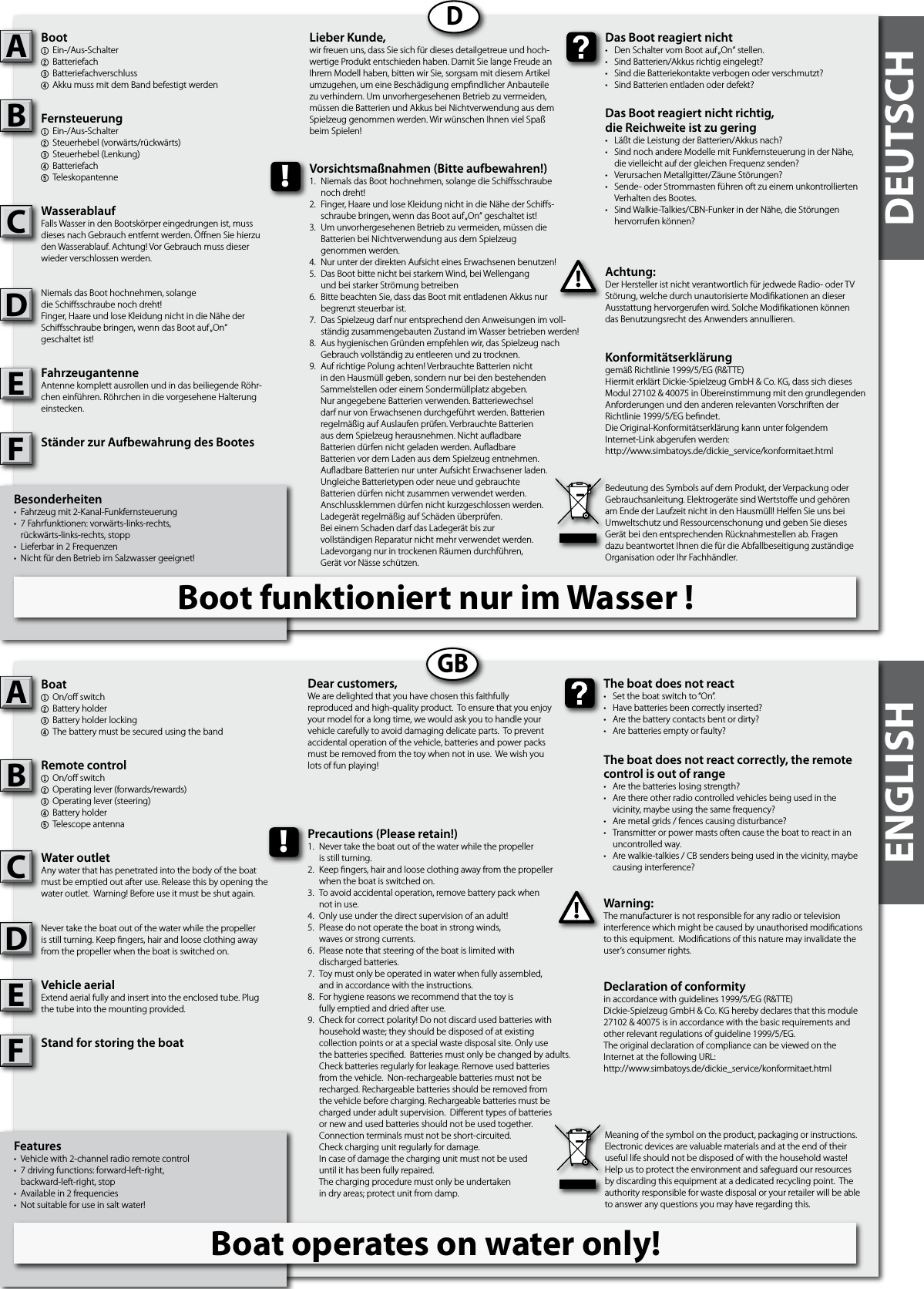 DEUTSCHENGLISHBesonderheiten•  Fahrzeug mit 2-Kanal-Funkfernsteuerung•  7 Fahrfunktionen: vorwärts-links-rechts,   rückwärts-links-rechts, stopp•  Lieferbar in 2 Frequenzen•  Nicht für den Betrieb im Salzwasser geeignet! Boot1  Ein-/Aus-Schalter 2  Batteriefach3  Batteriefachverschluss4Akku muss mit dem Band befestigt werdenFernsteuerung1  Ein-/Aus-Schalter 2  Steuerhebel (vorwärts/rückwärts)3  Steuerhebel (Lenkung)4Batteriefach5TeleskopantenneWasserablaufFalls Wasser in den Bootskörper eingedrungen ist, muss dieses nach Gebrauch entfernt werden. Önen Sie hierzu den Wasserablauf. Achtung! Vor Gebrauch muss dieser wieder verschlossen werden.Niemals das Boot hochnehmen, solangedie Schisschraube noch dreht!Finger, Haare und lose Kleidung nicht in die Nähe der Schisschraube bringen, wenn das Boot auf „On“geschaltet ist!FahrzeugantenneAntenne komplett ausrollen und in das beiliegende Röhr-chen einführen. Röhrchen in die vorgesehene Halterung einstecken.Ständer zur Aufbewahrung des BootesAchtung:Der Hersteller ist nicht verantwortlich für jedwede Radio- oder TV Störung, welche durch unautorisierte Modikationen an dieser Ausstattung hervorgerufen wird. Solche Modikationen können das Benutzungsrecht des Anwenders annullieren.AB!Das Boot reagiert nicht•  Den Schalter vom Boot auf „On“ stellen.•  Sind Batterien/Akkus richtig eingelegt?•  Sind die Batteriekontakte verbogen oder verschmutzt?•  Sind Batterien entladen oder defekt?Das Boot reagiert nicht richtig,die Reichweite ist zu gering•  Läßt die Leistung der Batterien/Akkus nach?•  Sind noch andere Modelle mit Funkfernsteuerung in der Nähe,  die vielleicht auf der gleichen Frequenz senden?•  Verursachen Metallgitter/Zäune Störungen?•  Sende- oder Strommasten führen oft zu einem unkontrollierten   Verhalten des Bootes.•  Sind Walkie-Talkies/CBN-Funker in der Nähe, die Störungen  hervorrufen können?Lieber Kunde,wir freuen uns, dass Sie sich für dieses detailgetreue und hoch-wertige Produkt entschieden haben. Damit Sie lange Freude an Ihrem Modell haben, bitten wir Sie, sorgsam mit diesem Artikel umzugehen, um eine Beschädigung empndlicher Anbauteile zu verhindern. Um unvorhergesehenen Betrieb zu vermeiden, müssen die Batterien und Akkus bei Nichtverwendung aus dem Spielzeug genommen werden. Wir wünschen Ihnen viel Spaß beim Spielen!Konformitätserklärunggemäß Richtlinie 1999/5/EG (R&amp;TTE)Hiermit erklärt Dickie-Spielzeug GmbH &amp; Co. KG, dass sich dieses Modul 27102 &amp; 40075 in Übereinstimmung mit den grundlegenden Anforderungen und den anderen relevanten Vorschriften der Richtlinie 1999/5/EG bendet.Die Original-Konformitätserklärung kann unter folgendemInternet-Link abgerufen werden:http://www.simbatoys.de/dickie_service/konformitaet.htmlBedeutung des Symbols auf dem Produkt, der Verpackung oder Gebrauchsanleitung. Elektrogeräte sind Wertstoe und gehören am Ende der Laufzeit nicht in den Hausmüll! Helfen Sie uns bei Umweltschutz und Ressourcenschonung und geben Sie dieses Gerät bei den entsprechenden Rücknahmestellen ab. Fragen dazu beantwortet Ihnen die für die Abfallbeseitigung zuständige Organisation oder Ihr Fachhändler.!Vorsichtsmaßnahmen (Bitte aufbewahren!)1.  Niemals das Boot hochnehmen, solange die Schisschraube  noch dreht!2.  Finger, Haare und lose Kleidung nicht in die Nähe der Schis-  schraube bringen, wenn das Boot auf „On“ geschaltet ist!3.  Um unvorhergesehenen Betrieb zu vermeiden, müssen die  Batterien bei Nichtverwendung aus dem Spielzeug  genommen werden.4.  Nur unter der direkten Aufsicht eines Erwachsenen benutzen!5.  Das Boot bitte nicht bei starkem Wind, bei Wellengang  und bei starker Strömung betreiben6.  Bitte beachten Sie, dass das Boot mit entladenen Akkus nur   begrenzt steuerbar ist.7.  Das Spielzeug darf nur entsprechend den Anweisungen im voll-  ständig zusammengebauten Zustand im Wasser betrieben werden!8.  Aus hygienischen Gründen empfehlen wir, das Spielzeug nach   Gebrauch vollständig zu entleeren und zu trocknen.9.  Auf richtige Polung achten! Verbrauchte Batterien nicht in den Hausmüll geben, sondern nur bei den bestehenden Sammelstellen oder einem Sondermüllplatz abgeben. Nur angegebene Batterien verwenden. Batteriewechsel darf nur von Erwachsenen durchgeführt werden. Batterien regelmäßig auf Auslaufen prüfen. Verbrauchte Batterien aus dem Spielzeug herausnehmen. Nicht auadbare Batterien dürfen nicht geladen werden. AuadbareBatterien vor dem Laden aus dem Spielzeug entnehmen.Auadbare Batterien nur unter Aufsicht Erwachsener laden. Ungleiche Batterietypen oder neue und gebrauchte Batterien dürfen nicht zusammen verwendet werden. Anschlussklemmen dürfen nicht kurzgeschlossen werden. Ladegerät regelmäßig auf Schäden überprüfen.Bei einem Schaden darf das Ladegerät bis zurvollständigen Reparatur nicht mehr verwendet werden.Ladevorgang nur in trockenen Räumen durchführen,Gerät vor Nässe schützen.DFeatures•  Vehicle with 2-channel radio remote control•  7 driving functions: forward-left-right,   backward-left-right, stop•  Available in 2 frequencies•  Not suitable for use in salt water!Boat1  On/o switch2  Battery holder3Battery holder locking4The battery must be secured using the bandRemote control 1  On/o switch2  Operating lever (forwards/rewards)3  Operating lever (steering)4  Battery holder5  Telescope antenna Water outletAny water that has penetrated into the body of the boat must be emptied out after use. Release this by opening the water outlet.  Warning! Before use it must be shut again.Never take the boat out of the water while the propelleris still turning. Keep ngers, hair and loose clothing away from the propeller when the boat is switched on.Vehicle aerialExtend aerial fully and insert into the enclosed tube. Plug the tube into the mounting provided.Stand for storing the boatWarning:The manufacturer is not responsible for any radio or television interference which might be caused by unauthorised modications to this equipment.  Modications of this nature may invalidate the user’s consumer rights. AB!The boat does not react•  Set the boat switch to “On”.•  Have batteries been correctly inserted?•  Are the battery contacts bent or dirty?•  Are batteries empty or faulty?The boat does not react correctly, the remote control is out of range•  Are the batteries losing strength?•  Are there other radio controlled vehicles being used in the  vicinity, maybe using the same frequency? •  Are metal grids / fences causing disturbance?•  Transmitter or power masts often cause the boat to react in an   uncontrolled way. •  Are walkie-talkies / CB senders being used in the vicinity, maybe   causing interference?Dear customers,We are delighted that you have chosen this faithfully reproduced and high-quality product.  To ensure that you enjoy your model for a long time, we would ask you to handle your vehicle carefully to avoid damaging delicate parts.  To prevent accidental operation of the vehicle, batteries and power packs must be removed from the toy when not in use.  We wish you lots of fun playing! Declaration of conformityin accordance with guidelines 1999/5/EG (R&amp;TTE)Dickie-Spielzeug GmbH &amp; Co. KG hereby declares that this module 27102 &amp; 40075 is in accordance with the basic requirements and other relevant regulations of guideline 1999/5/EG.The original declaration of compliance can be viewed on the Internet at the following URL:http://www.simbatoys.de/dickie_service/konformitaet.htmlMeaning of the symbol on the product, packaging or instructions.  Electronic devices are valuable materials and at the end of their useful life should not be disposed of with the household waste!  Help us to protect the environment and safeguard our resources by discarding this equipment at a dedicated recycling point.  The authority responsible for waste disposal or your retailer will be able to answer any questions you may have regarding this. !Precautions (Please retain!)1.  Never take the boat out of the water while the propeller  is still turning.2.  Keep ngers, hair and loose clothing away from the propeller  when the boat is switched on.3.  To avoid accidental operation, remove battery pack when  not in use.4.  Only use under the direct supervision of an adult! 5.  Please do not operate the boat in strong winds,  waves or strong currents.6.  Please note that steering of the boat is limited with  discharged batteries.7.  Toy must only be operated in water when fully assembled,  and in accordance with the instructions.8.  For hygiene reasons we recommend that the toy is   fully emptied and dried after use.9.  Check for correct polarity! Do not discard used batteries with    household waste; they should be disposed of at existing     collection points or at a special waste disposal site. Only use    the batteries specied.  Batteries must only be changed by adults.     Check batteries regularly for leakage. Remove used batteries    from the vehicle.  Non-rechargeable batteries must not be    recharged. Rechargeable batteries should be removed from    the vehicle before charging. Rechargeable batteries must be    charged under adult supervision.  Dierent types of batteries    or new and used batteries should not be used together.      Connection terminals must not be short-circuited.  Check charging unit regularly for damage.  In case of damage the charging unit must not be used  until it has been fully repaired.   The charging procedure must only be undertaken  in dry areas; protect unit from damp.  GBCDCDEFEFBoot funktioniert nur im Wasser !Boat operates on water only!