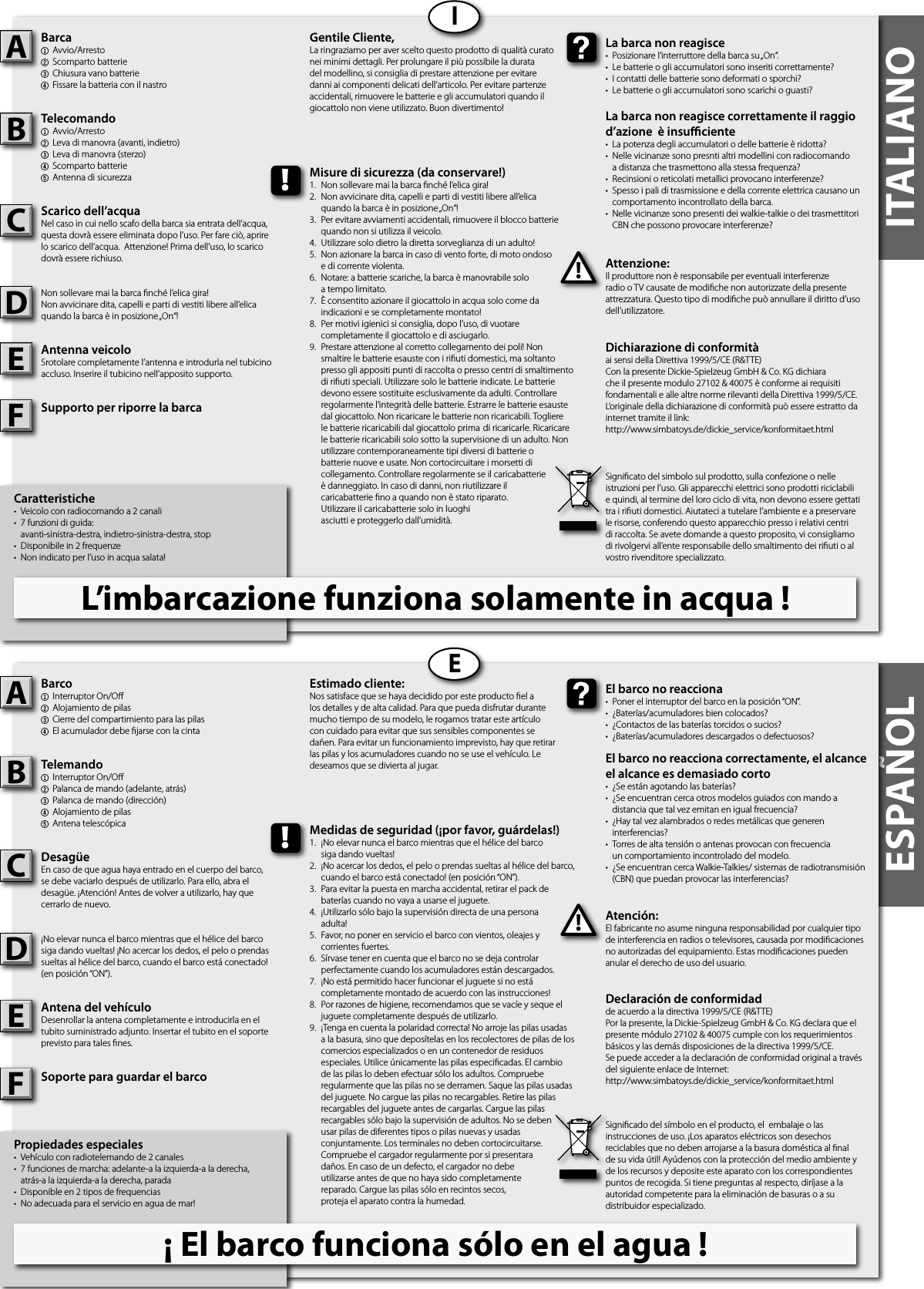 ESPAÑOL ITALIANOCaratteristiche•  Veicolo con radiocomando a 2 canali •  7 funzioni di guida:  avanti-sinistra-destra, indietro-sinistra-destra, stop•  Disponibile in 2 frequenze•  Non indicato per l’uso in acqua salata!Barca1Avvio/Arresto2  Scomparto batterie3  Chiusura vano batterie4Fissare la batteria con il nastroTelecomando1Avvio/Arresto2  Leva di manovra (avanti, indietro)3  Leva di manovra (sterzo)4  Scomparto batterie5  Antenna di sicurezzaScarico dell’acquaNel caso in cui nello scafo della barca sia entrata dell’acqua, questa dovrà essere eliminata dopo l’uso. Per fare ciò, aprire lo scarico dell’acqua.  Attenzione! Prima dell’uso, lo scarico dovrà essere richiuso.Non sollevare mai la barca nché l’elica gira!Non avvicinare dita, capelli e parti di vestiti libere all’elicaquando la barca è in posizione „On“!Antenna veicoloSrotolare completamente l’antenna e introdurla nel tubicino accluso. Inserire il tubicino nell’apposito supporto.Supporto per riporre la barcaAttenzione:Il produttore non è responsabile per eventuali interferenze radio o TV causate de modiche non autorizzate della presente attrezzatura. Questo tipo di modiche può annullare il diritto d’uso dell’utilizzatore.AB!La barca non reagisce•  Posizionare l’interruttore della barca su „On“. •  Le batterie o gli accumulatori sono inseriti correttamente?•  I contatti delle batterie sono deformati o sporchi?•  Le batterie o gli accumulatori sono scarichi o guasti?La barca non reagisce correttamente il raggiod’azione  è insuciente•  La potenza degli accumulatori o delle batterie è ridotta?•  Nelle vicinanze sono presnti altri modellini con radiocomando  a distanza che trasmettono alla stessa frequenza?•  Recinsioni o reticolati metallici provocano interferenze?•  Spesso i pali di trasmissione e della corrente elettrica causano un   comportamento incontrollato della barca.•  Nelle vicinanze sono presenti dei walkie-talkie o dei trasmettitori   CBN che possono provocare interferenze?Gentile Cliente,La ringraziamo per aver scelto questo prodotto di qualità curato nei minimi dettagli. Per prolungare il più possibile la durata del modellino, si consiglia di prestare attenzione per evitare danni ai componenti delicati dell’articolo. Per evitare partenze accidentali, rimuovere le batterie e gli accumulatori quando il giocattolo non viene utilizzato. Buon divertimento!Dichiarazione di conformitàai sensi della Direttiva 1999/5/CE (R&amp;TTE)Con la presente Dickie-Spielzeug GmbH &amp; Co. KG dichiara che il presente modulo 27102 &amp; 40075 è conforme ai requisiti fondamentali e alle altre norme rilevanti della Direttiva 1999/5/CE.L‘originale della dichiarazione di conformità può essere estratto da internet tramite il link:http://www.simbatoys.de/dickie_service/konformitaet.htmlSignicato del simbolo sul prodotto, sulla confezione o nelle istruzioni per l’uso. Gli apparecchi elettrici sono prodotti riciclabili e quindi, al termine del loro ciclo di vita, non devono essere gettati tra i riuti domestici. Aiutateci a tutelare l’ambiente e a preservare le risorse, conferendo questo apparecchio presso i relativi centri di raccolta. Se avete domande a questo proposito, vi consigliamo di rivolgervi all’ente responsabile dello smaltimento dei riuti o al vostro rivenditore specializzato.!Misure di sicurezza (da conservare!)1.  Non sollevare mai la barca nché l’elica gira!2.  Non avvicinare dita, capelli e parti di vestiti libere all’elica  quando la barca è in posizione „On“!3.  Per evitare avviamenti accidentali, rimuovere il blocco batterie   quando non si utilizza il veicolo.4.  Utilizzare solo dietro la diretta sorveglianza di un adulto!5.  Non azionare la barca in caso di vento forte, di moto ondoso   e di corrente violenta.6.  Notare: a batterie scariche, la barca è manovrabile solo  a tempo limitato.7.  È consentito azionare il giocattolo in acqua solo come da  indicazioni e se completamente montato!8.  Per motivi igienici si consiglia, dopo l’uso, di vuotare  completamente il giocattolo e di asciugarlo.9.  Prestare attenzione al corretto collegamento dei poli! Non    smaltire le batterie esauste con i riuti domestici, ma soltanto    presso gli appositi punti di raccolta o presso centri di smaltimento    di riuti speciali. Utilizzare solo le batterie indicate. Le batterie    devono essere sostituite esclusivamente da adulti. Controllare    regolarmente l’integrità delle batterie. Estrarre le batterie esauste    dal giocattolo. Non ricaricare le batterie non ricaricabili. Togliere    le batterie ricaricabili dal giocattolo prima  di ricaricarle. Ricaricare    le batterie ricaricabili solo sotto la supervisione di un adulto. Non    utilizzare contemporaneamente tipi diversi di batterie o  batterie nuove e usate. Non cortocircuitare i morsetti di   collegamento. Controllare regolarmente se il caricabatterie  è danneggiato. In caso di danni, non riutilizzare il  caricabatterie no a quando non è stato riparato.  Utilizzare il caricabatterie solo in luoghi  asciutti e proteggerlo dall’umidità.IPropiedades especiales•  Vehículo con radiotelemando de 2 canales •  7 funciones de marcha: adelante-a la izquierda-a la derecha,  atrás-a la izquierda-a la derecha, parada•  Disponible en 2 tipos de frequencias•  No adecuada para el servicio en agua de mar!Barco1  Interruptor On/O2  Alojamiento de pilas3  Cierre del compartimiento para las pilas 4El acumulador debe jarse con la cintaTelemando1  Interruptor On/O2  Palanca de mando (adelante, atrás)3  Palanca de mando (dirección)4  Alojamiento de pilas5  Antena telescópicaDesagüeEn caso de que agua haya entrado en el cuerpo del barco, se debe vaciarlo después de utilizarlo. Para ello, abra el desagüe. ¡Atención! Antes de volver a utilizarlo, hay que cerrarlo de nuevo.¡No elevar nunca el barco mientras que el hélice del barcosiga dando vueltas! ¡No acercar los dedos, el pelo o prendas sueltas al hélice del barco, cuando el barco está conectado! (en posición “ON”).Antena del vehículoDesenrollar la antena completamente e introducirla en el tubito suministrado adjunto. Insertar el tubito en el soporte previsto para tales nes.Soporte para guardar el barcoAtención:El fabricante no asume ninguna responsabilidad por cualquier tipo de interferencia en radios o televisores, causada por modicaciones no autorizadas del equipamiento. Estas modicaciones pueden anular el derecho de uso del usuario.AB!El barco no reacciona•  Poner el interruptor del barco en la posición “ON”.•  ¿Baterías/acumuladores bien colocados?•  ¿Contactos de las baterías torcidos o sucios?•  ¿Baterías/acumuladores descargados o defectuosos?El barco no reacciona correctamente, el alcance el alcance es demasiado corto•  ¿Se están agotando las baterías?•  ¿Se encuentran cerca otros modelos guiados con mando a  distancia que tal vez emitan en igual frecuencia?•  ¿Hay tal vez alambrados o redes metálicas que generen  interferencias?•  Torres de alta tensión o antenas provocan con frecuencia  un comportamiento incontrolado del modelo.•  ¿Se encuentran cerca Walkie-Talkies/ sistemas de radiotransmisión   (CBN) que puedan provocar las interferencias?Estimado cliente:Nos satisface que se haya decidido por este producto el a los detalles y de alta calidad. Para que pueda disfrutar durante mucho tiempo de su modelo, le rogamos tratar este artículo con cuidado para evitar que sus sensibles componentes se dañen. Para evitar un funcionamiento imprevisto, hay que retirar las pilas y los acumuladores cuando no se use el vehículo. Le deseamos que se divierta al jugar.Declaración de conformidadde acuerdo a la directiva 1999/5/CE (R&amp;TTE)Por la presente, la Dickie-Spielzeug GmbH &amp; Co. KG declara que el presente módulo 27102 &amp; 40075 cumple con los requerimientos básicos y las demás disposiciones de la directiva 1999/5/CE.Se puede acceder a la declaración de conformidad original a través del siguiente enlace de Internet:http://www.simbatoys.de/dickie_service/konformitaet.htmlSignicado del símbolo en el producto, el  embalaje o las instrucciones de uso. ¡Los aparatos eléctricos son desechos reciclables que no deben arrojarse a la basura doméstica al nal de su vida útil! Ayúdenos con la protección del medio ambiente y de los recursos y deposite este aparato con los correspondientes puntos de recogida. Si tiene preguntas al respecto, diríjase a la autoridad competente para la eliminación de basuras o a su distribuidor especializado.!Medidas de seguridad (¡por favor, guárdelas!)1.  ¡No elevar nunca el barco mientras que el hélice del barco  siga dando vueltas!2.  ¡No acercar los dedos, el pelo o prendas sueltas al hélice del barco,   cuando el barco está conectado! (en posición “ON”).3.  Para evitar la puesta en marcha accidental, retirar el pack de  baterías cuando no vaya a usarse el juguete.4.  ¡Utilizarlo sólo bajo la supervisión directa de una persona  adulta!5.  Favor, no poner en servicio el barco con vientos, oleajes y  corrientes fuertes.6.  Sírvase tener en cuenta que el barco no se deja controlar  perfectamente cuando los acumuladores están descargados.7.  ¡No está permitido hacer funcionar el juguete si no está  completamente montado de acuerdo con las instrucciones!8.  Por razones de higiene, recomendamos que se vacíe y seque el   juguete completamente después de utilizarlo.9.  ¡Tenga en cuenta la polaridad correcta! No arroje las pilas usadas    a la basura, sino que deposítelas en los recolectores de pilas de los    comercios especializados o en un contenedor de residuos    especiales. Utilice únicamente las pilas especicadas. El cambio    de las pilas lo deben efectuar sólo los adultos. Compruebe    regularmente que las pilas no se derramen. Saque las pilas usadas    del juguete. No cargue las pilas no recargables. Retire las pilas    recargables del juguete antes de cargarlas. Cargue las pilas    recargables sólo bajo la supervisión de adultos. No se deben    usar pilas de diferentes tipos o pilas nuevas y usadas      conjuntamente. Los terminales no deben cortocircuitarse.    Compruebe el cargador regularmente por si presentara  daños. En caso de un defecto, el cargador no debe  utilizarse antes de que no haya sido completamente  reparado. Cargue las pilas sólo en recintos secos,  proteja el aparato contra la humedad.ECDCDEFEFL’imbarcazione funziona solamente in acqua !¡ El barco funciona sólo en el agua !