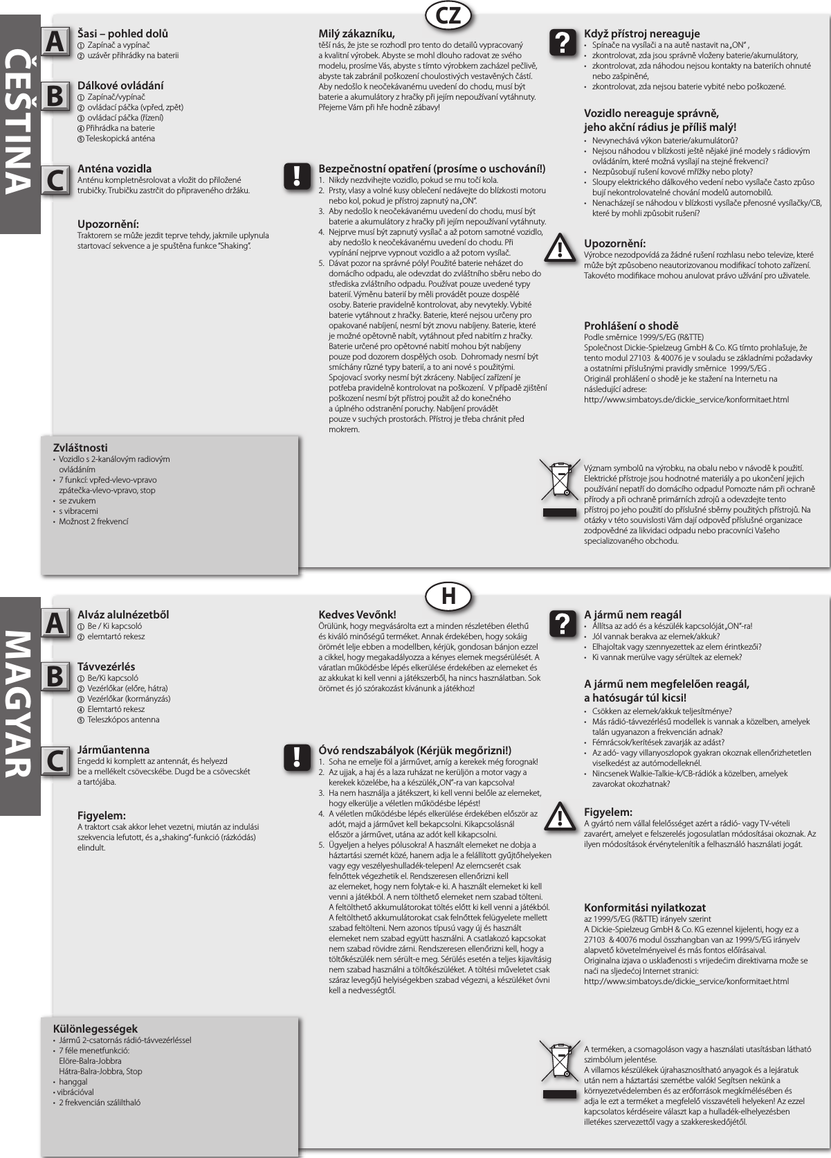    Különlegességek•  Jármű 2-csatornás rádió-távvezérléssel •  7 féle menetfunkció:  Elöre-Balra-Jobbra   Hátra-Balra-Jobbra, Stop•  hanggal• vibrációval•  2 frekvencián szálilthalóAlváz alulnézetből1  Be / Ki kapcsoló 2 elemtartó rekesz Távvezérlés1  Be/Ki kapcsoló 2  Vezérlőkar (előre, hátra)3  Vezérlőkar (kormányzás)4  Elemtartó rekesz5  Teleszkópos antennaJárműantennaEngedd ki komplett az antennát, és helyezd be a mellékelt csövecskébe. Dugd be a csövecskét a tartójába.Figyelem: A traktort csak akkor lehet vezetni, miután az indulási szekvencia lefutott, és a „shaking“-funkció (rázkódás) elindult.Figyelem:A gyártó nem vállal felelősséget azért a rádió- vagy TV-vételi zavarért, amelyet e felszerelés jogosulatlan módosításai okoznak. Az ilyen módosítások érvénytelenítik a felhasználó használati jogát.   AB!A jármű nem reagál•  Állítsa az adó és a készülék kapcsolóját „ON“-ra!•  Jól vannak berakva az elemek/akkuk?•  Elhajoltak vagy szennyezettek az elem érintkezői?•  Ki vannak merülve vagy sérültek az elemek?A jármű nem megfelelően reagál,a hatósugár túl kicsi!•  Csökken az elemek/akkuk teljesítménye?•  Más rádió-távvezérlésű modellek is vannak a közelben, amelyek    talán ugyanazon a frekvencián adnak?•  Fémrácsok/kerítések zavarják az adást?•  Az adó- vagy villanyoszlopok gyakran okoznak ellenőrizhetetlen    viselkedést az autómodelleknél.•  Nincsenek Walkie-Talkie-k/CB-rádiók a közelben, amelyek   zavarokat okozhatnak?Kedves Vevőnk!Örülünk, hogy megvásárolta ezt a minden részletében élethű és kiváló minőségű terméket. Annak érdekében, hogy sokáig örömét lelje ebben a modellben, kérjük, gondosan bánjon ezzel a cikkel, hogy megakadályozza a kényes elemek megsérülését. A váratlan működésbe lépés elkerülése érdekében az elemeket és az akkukat ki kell venni a játékszerből, ha nincs használatban. Sok örömet és jó szórakozást kívánunk a játékhoz!A terméken, a csomagoláson vagy a használati utasításban látható szimbólum jelentése.A villamos készülékek újrahasznosítható anyagok és a lejáratuk után nem a háztartási szemétbe valók! Segítsen nekünk a környezetvédelemben és az erőforrások megkímélésében és adja le ezt a terméket a megfelelő visszavételi helyeken! Az ezzel kapcsolatos kérdéseire választ kap a hulladék-elhelyezésben illetékes szervezettől vagy a szakkereskedőjétől.!Óvó rendszabályok (Kérjük megőrizni!)1.  Soha ne emelje föl a járművet, amíg a kerekek még forognak!2.  Az ujjak, a haj és a laza ruházat ne kerüljön a motor vagy a    kerekek közelébe, ha a készülék „ON”-ra van kapcsolva!3.  Ha nem használja a játékszert, ki kell venni belőle az elemeket,    hogy elkerülje a véletlen működésbe lépést!4.  A véletlen működésbe lépés elkerülése érdekében először az    adót, majd a járművet kell bekapcsolni. Kikapcsolásnál   először a járművet, utána az adót kell kikapcsolni.5.  Ügyeljen a helyes pólusokra! A használt elemeket ne dobja a    háztartási szemét közé, hanem adja le a felállított gyűjtőhelyeken    vagy egy veszélyeshulladék-telepen! Az elemcserét csak      felnőttek végezhetik el. Rendszeresen ellenőrizni kell       az elemeket, hogy nem folytak-e ki. A használt elemeket ki kell    venni a játékból. A nem tölthető elemeket nem szabad tölteni.    A feltölthető akkumulátorokat töltés előtt ki kell venni a játékból.    A feltölthető akkumulátorokat csak felnőttek felügyelete mellett    szabad feltölteni. Nem azonos típusú vagy új és használt     elemeket nem szabad együtt használni. A csatlakozó kapcsokat    nem szabad rövidre zárni. Rendszeresen ellenőrizni kell, hogy a    töltőkészülék nem sérült-e meg. Sérülés esetén a teljes kijavításig    nem szabad használni a töltőkészüléket. A töltési műveletet csak    száraz levegőjű helyiségekben szabad végezni, a készüléket óvni    kell a nedvességtől.         Zvláštnosti•  Vozidlo s 2-kanálovým radiovým   ovládáním•  7 funkcí: vpřed-vlevo-vpravo   zpátečka-vlevo-vpravo, stop•  se zvukem •  s vibracemi•  Možnost 2 frekvencíŠasi – pohled dolů1  Zapínač a vypínač2 uzávěr přihrádky na baterii Dálkové ovládání1 Zapínač/vypínač2  ovládací páčka (vpřed, zpět)3  ovládací páčka (řízení)4 Přihrádka na baterie5 Teleskopická anténaAnténa vozidla Anténu kompletněsrolovat a vložit do přiložené trubičky. Trubičku zastrčit do připraveného držáku.Upozornění: Traktorem se může jezdit teprve tehdy, jakmile uplynula startovací sekvence a je spuštěna funkce “Shaking”. Upozornění:Výrobce nezodpovídá za žádné rušení rozhlasu nebo televize, které může být způsobeno neautorizovanou modi kací tohoto zařízení. Takovéto modi kace mohou anulovat právo užívání pro uživatele.         AB!Když přístroj nereaguje•  Spínače na vysílači a na autě nastavit na „ON“ ,•  zkontrolovat, zda jsou správně vloženy baterie/akumulátory,•  zkontrolovat, zda náhodou nejsou kontakty na bateriích ohnuté    nebo zašpiněné,•  zkontrolovat, zda nejsou baterie vybité nebo poškozené.Vozidlo nereaguje správně,jeho akční rádius je příliš malý!•  Nevynechává výkon baterie/akumulátorů?•  Nejsou náhodou v blízkosti ještě nějaké jiné modely s rádiovým    ovládáním, které možná vysílají na stejné frekvenci?•  Nezpůsobují rušení kovové mřížky nebo ploty?•  Sloupy elektrického dálkového vedení nebo vysílače často způso   bují nekontrolovatelné chování modelů automobilů.•  Nenacházejí se náhodou v blízkosti vysílače přenosné vysílačky/CB,    které by mohli způsobit rušení?Milý zákazníku,těší nás, že jste se rozhodl pro tento do detailů vypracovaný a kvalitní výrobek. Abyste se mohl dlouho radovat ze svého modelu, prosíme Vás, abyste s tímto výrobkem zacházel pečlivě, abyste tak zabránil poškození choulostivých vestavěných částí. Aby nedošlo k neočekávanému uvedení do chodu, musí být baterie a akumulátory z hračky při jejím nepoužívaní vytáhnuty. Přejeme Vám při hře hodně zábavy!Význam symbolů na výrobku, na obalu nebo v návodě k použití. Elektrické přístroje jsou hodnotné materiály a po ukončení jejich používání nepatří do domácího odpadu! Pomozte nám při ochraně přírody a při ochraně primárních zdrojů a odevzdejte tento přístroj po jeho použití do příslušné sběrny použitých přístrojů. Na otázky v této souvislosti Vám dají odpověď příslušné organizace zodpovědné za likvidaci odpadu nebo pracovníci Vašeho specializovaného obchodu.!Bezpečnostní opatření (prosíme o uschování!)1.  Nikdy nezdvihejte vozidlo, pokud se mu točí kola.2.  Prsty, vlasy a volné kusy oblečení nedávejte do blízkosti motoru    nebo kol, pokud je přístroj zapnutý na „ON“.3.  Aby nedošlo k neočekávanému uvedení do chodu, musí být    baterie a akumulátory z hračky při jejím nepoužívaní vytáhnuty.4.  Nejprve musí být zapnutý vysílač a až potom samotné vozidlo,    aby nedošlo k neočekávanému uvedení do chodu. Při   vypínání nejprve vypnout vozidlo a až potom vysílač.5.  Dávat pozor na správné póly! Použité baterie neházet do     domácího odpadu, ale odevzdat do zvláštního sběru nebo do    střediska zvláštního odpadu. Používat pouze uvedené typy    baterií. Výměnu baterií by měli provádět pouze dospělé      osoby. Baterie pravidelně kontrolovat, aby nevytekly. Vybité    baterie vytáhnout z hračky. Baterie, které nejsou určeny pro    opakované nabíjení, nesmí být znovu nabíjeny. Baterie, které    je možné opětovně nabít, vytáhnout před nabitím z hračky.    Baterie určené pro opětovné nabití mohou být nabíjeny      pouze pod dozorem dospělých osob.  Dohromady nesmí být    smíchány různé typy baterií, a to ani nové s použitými.       Spojovací svorky nesmí být zkráceny. Nabíjecí zařízení je      potřeba pravidelně kontrolovat na poškození.  V případě zjištění    poškození nesmí být přístroj použit až do konečného      a úplného odstranění poruchy. Nabíjení provádět       pouze v suchých prostorách. Přístroj je třeba chránit před    mokrem.         CZHČEŠTINA MAGYARIzjava o konformnostiprema smjernici  1999/5/EG (R&amp;TTE)Ovim Dickie-Spielzeug GmbH &amp; Co. KG izjavljuje, da je ovaj modul 27103  &amp; 40076 izrađen shodno osnovnih zahtjevima i drugim bitnim propisima smjernice 1999/5/EG.Izvornu deklaraciju o suglasju moguće je vidjeti na Internetu, i to na sljedećoj URL adresi:http://www.simbatoys.de/dickie_service/konformitaet.htmlKonformitási nyilatkozataz 1999/5/EG (R&amp;TTE) irányelv szerintA Dickie-Spielzeug GmbH &amp; Co. KG ezennel kijelenti, hogy ez a 27103  &amp; 40076 modul összhangban van az 1999/5/EG irányelv alapvető követelményeivel és más fontos előírásaival.Originalna izjava o usklađenosti s vrijedećim direktivama može se naći na sljedećoj Internet stranici:http://www.simbatoys.de/dickie_service/konformitaet.htmlProhlášení o shodě Podle směrnice 1999/5/EG (R&amp;TTE)Společnost Dickie-Spielzeug GmbH &amp; Co. KG tímto prohlašuje, že tento modul 27103  &amp; 40076 je v souladu se základními požadavky a ostatními příslušnými pravidly směrnice  1999/5/EG .Originál prohlášení o shodě je ke stažení na Internetu nanásledující adrese:http://www.simbatoys.de/dickie_service/konformitaet.htmlDeklaracja zgodnościzgodnie z dyrektywą 1999/5/EG (R&amp;TTE)Dickie-Spielzeug GmbH &amp; Co. KG oświadcza, że moduł 27103  &amp; 40076 jest zgodny z podstawowymi wymogami i innymi istotnymi postanowieniami dyrektywy 1999/5/EG.Oœwiadczenie o zgodnoœci z prawem w oryginale mozna obejrzeæ w Internecie pod nastêpujacym adresem:http://www.simbatoys.de/dickie_service/konformitaet.htmlCC