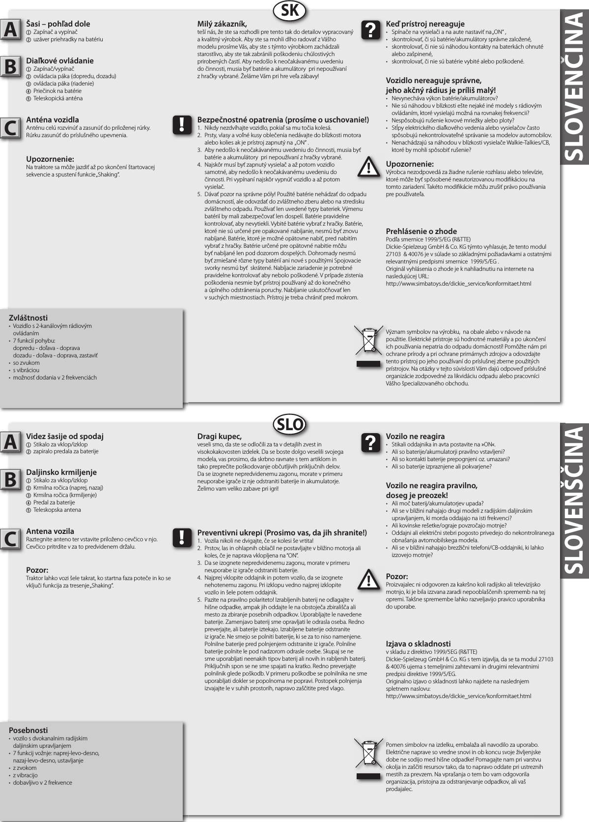 SLOVENČINASLOVENČINA   Zvláštnosti•  Vozidlo s 2-kanálovým rádiovým  ovládaním•  7 funkcií pohybu:  dopredu - doľava - doprava  dozadu - doľava - doprava, zastaviť•  so zvukom•  s vibráciou•  možnosť dodania v 2 frekvenciáchŠasi – pohľad dole1  Zapínač a vypínač2 uzáver priehradky na batériu  Diaľkové ovládanie1  Zapínač/vypínač2  ovládacia páka (dopredu, dozadu)3  ovládacia páka (riadenie)4  Priečinok na batérie5  Teleskopická anténaAnténa vozidlaAnténu celú rozvinúť a zasunúť do priloženej rúrky. Rúrku zasunúť do príslušného upevnenia.Upozornenie: Na traktore sa môže jazdiť až po skončení štartovacej sekvencie a spustení funkcie „Shaking“.Upozornenie:Výrobca nezodpovedá za žiadne rušenie rozhlasu alebo televízie, ktoré môže byť spôsobené neautorizovanou modi káciou na tomto zariadení. Takéto modi kácie môžu zrušiť právo používania pre používateľa.   AB!Keď prístroj nereaguje•  Spínače na vysielači a na aute nastaviť na „ON“ ,•  skontrolovať, či sú batérie/akumulátory správne založené,•  skontrolovať, či nie sú náhodou kontakty na baterkách ohnuté    alebo zašpinené,•  skontrolovať, či nie sú batérie vybité alebo poškodené.Vozidlo nereaguje správne,jeho akčný rádius je príliš malý!•  Nevynecháva výkon batérie/akumulátorov?•  Nie sú náhodou v blízkosti ešte nejaké iné modely s rádiovým    ovládaním, ktoré vysielajú možná na rovnakej frekvencii?•  Nespôsobujú rušenie kovové mriežky alebo ploty?•  Stĺpy elektrického diaľkového vedenia alebo vysielačov často    spôsobujú nekontrolovateľné správanie sa modelov automobilov.•  Nenachádzajú sa náhodou v blízkosti vysielače Walkie-Talkies/CB,    ktoré by mohli spôsobiť rušenie?Milý zákazník,teší nás, že ste sa rozhodli pre tento tak do detailov vypracovaný a kvalitný výrobok. Aby ste sa mohli dlho radovať z Vášho modelu prosíme Vás, aby ste s týmto výrobkom zachádzali starostlivo, aby ste tak zabránili poškodeniu chúlostivých prirobených častí. Aby nedošlo k neočakávanému uvedeniu do činnosti, musia byť batérie a akumulátory  pri nepoužívaní z hračky vybrané. Želáme Vám pri hre veľa zábavy!Význam symbolov na výrobku,  na obale alebo v návode na použitie. Elektrické prístroje sú hodnotné materiály a po ukončení ich používania nepatria do odpadu domácností! Pomôžte nám pri ochrane prírody a pri ochrane primárnych zdrojov a odovzdajte tento prístroj po jeho používaní do príslušnej zberne použitých prístrojov. Na otázky v tejto súvislosti Vám dajú odpoveď príslušné organizácie zodpovedné za likvidáciu odpadu alebo pracovníci Vášho špecializovaného obchodu.!Bezpečnostné opatrenia (prosíme o uschovanie!)1.  Nikdy nezdvíhajte vozidlo, pokiaľ sa mu točia kolesá.2.  Prsty, vlasy a voľné kusy oblečenia nedávajte do blízkosti motora    alebo kolies ak je prístroj zapnutý na  „ON“ .3.  Aby nedošlo k neočakávanému uvedeniu do činnosti, musia byť    batérie a akumulátory  pri nepoužívaní z hračky vybrané.4.  Najskôr musí byť zapnutý vysielač a až potom vozidlo   samotné, aby nedošlo k neočakávanému uvedeniu do   činnosti. Pri vypínaní najskôr vypnúť vozidlo a až potom   vysielač.5.  Dávať pozor na správne póly! Použité batérie nehádzať do odpadu    domácností, ale odovzdať do zvláštneho zberu alebo na stredisku    zvláštneho odpadu. Používať len uvedené typy bateriek. Výmenu    batérií by mali zabezpečovať len dospelí. Batérie pravidelne    kontrolovať, aby nevytiekli. Vybité batérie vybrať z hračky. Batérie,    ktoré nie sú určené pre opakované nabíjanie, nesmú byť znovu    nabíjané. Batérie, ktoré je možné opätovne nabiť, pred nabitím    vybrať z hračky. Batérie určené pre opätovné nabitie môžu    byť nabíjané len pod dozorom dospelých. Dohromady nesmú    byť zmiešané rôzne typy batérií ani nové s použitými Spojovacie    svorky nesmú byť  skrátené. Nabíjacie zariadenie je potrebné    pravidelne kontrolovať aby nebolo poškodené. V prípade zistenia    poškodenia nesmie byť prístroj používaný až do konečného    a úplného odstránenia poruchy. Nabíjanie uskutočňovať len    v suchých miestnostiach. Prístroj je treba chrániť pred mokrom.SKPosebnosti•  vozilo s dvokanalnim radijskim  daljinskim upravljanjem•  7 funkcij vožnje: naprej-levo-desno,  nazaj-levo-desno, ustavljanje•  z zvokom•  z vibracijo•  dobavljivo v 2 frekvenceVidez šasije od spodaj1  Stikalo za vklop/izklop2 zapiralo predala za baterije Daljinsko krmiljenje1  Stikalo za vklop/izklop 2  Krmilna ročica (naprej, nazaj)3  Krmilna ročica (krmiljenje) 4  Predal za baterije5  Teleskopska antenaAntena vozilaRaztegnite anteno ter vstavite priloženo cevčico v njo. Cevčico pritrdite v za to predvidenem držalu.Pozor: Traktor lahko vozi šele takrat, ko startna faza poteče in ko se vključi funkcija za tresenje „Shaking“.Pozor:Proizvajalec ni odgovoren za kakršno koli radijsko ali televizijsko motnjo, ki je bila izzvana zaradi nepooblaščenih sprememb na tej opremi. Takšne spremembe lahko razveljavijo pravico uporabnika do uporabe.AB!Vozilo ne reagira•  Stikali oddajnika in avta postavite na »ON«.•  Ali so baterije/akumulatorji pravilno vstavljeni?•  Ali so kontakti baterije prepognjeni oz. umazani?•  Ali so baterije izpraznjene ali pokvarjene?Vozilo ne reagira pravilno,doseg je preozek!•  Ali moč baterij/akumulatorjev upada?•  Ali se v bližini nahajajo drugi modeli z radijskim daljinskim    upravljanjem, ki morda oddajajo na isti frekvenci?•  Ali kovinske rešetke/ograje povzročajo motnje?•  Oddajni ali električni stebri pogosto privedejo do nekontroliranega    obnašanja avtomobilskega modela.•  Ali se v bližini nahajajo brezžični telefoni/CB-oddajniki, ki lahko    izzovejo motnje?Dragi kupec,veseli smo, da ste se odločili za ta v detajlih zvest in visokokakovosten izdelek. Da se boste dolgo veselili svojega modela, vas prosimo, da skrbno ravnate s tem artiklom in tako preprečite poškodovanje občutljivih priključnih delov. Da se izognete nepredvidenemu zagonu, morate v primeru neuporabe igrače iz nje odstraniti baterije in akumulatorje. Želimo vam veliko zabave pri igri!Pomen simbolov na izdelku, embalaža ali navodilo za uporabo. Električne naprave so vredne snovi in ob koncu svoje življenjske dobe ne sodijo med hišne odpadke! Pomagajte nam pri varstvu okolja in zaščiti resursov tako, da to napravo oddate pri ustreznih mestih za prevzem. Na vprašanja o tem bo vam odgovorila organizacija, pristojna za odstranjevanje odpadkov, ali vaš prodajalec.!Preventivni ukrepi (Prosimo vas, da jih shranite!)1.  Vozila nikoli ne dvigajte, če se kolesi še vrtita!2.  Prstov, las in ohlapnih oblačil ne postavljajte v bližino motorja ali    koles, če je naprava vklopljena na “ON”.3.  Da se izognete nepredvidenemu zagonu, morate v primeru    neuporabe iz igrače odstraniti baterije.4.  Najprej vklopite oddajnik in potem vozilo, da se izognete     nehotenemu zagonu. Pri izklopu vedno najprej izklopite   vozilo in šele potem oddajnik.5.  Pazite na pravilno polariteto! Izrabljenih baterij ne odlagajte v    hišne odpadke, ampak jih oddajte le na obstoječa zbirališča ali    mesto za zbiranje posebnih odpadkov. Uporabljajte le navedene    baterije. Zamenjavo baterij sme opravljati le odrasla oseba. Redno    preverjajte, ali baterije iztekajo. Izrabljene baterije odstranite    iz igrače. Ne smejo se polniti baterije, ki se za to niso namenjene.    Polnilne baterije pred polnjenjem odstranite iz igrače. Polnilne    baterije polnite le pod nadzorom odrasle osebe. Skupaj se ne    sme uporabljati neenakih tipov baterij ali novih in rabljenih baterij.    Priključnih spon se ne sme spajati na kratko. Redno preverjajte    polnilnik glede poškodb. V primeru poškodbe se polnilnika ne sme    uporabljati dokler se popolnoma ne popravi. Postopek polnjenja    izvajajte le v suhih prostorih, napravo zaščitite pred vlago.SLOSLOVENŠČINADeclaraţie de conformitateconform directivei 1999/5/CE (R&amp;TTE)Dickie-Spielzeug GmbH &amp; Co. KG declară prin prezenta că modulul 27103  &amp; 40076 se a ă în conformitate cu cerinţele fundamentale şi celelalte reglementări relevante ale directivei 1999/5/CE.Originalul declaraţiei de con rmare poate   vizualizat peInternet la următorul URL:http://www.simbatoys.de/dickie_service/konformitaet.htmlЗаявление о соответствиисогласно директиве 1999/5/EG (R&amp;TTE)Компания Dickie-Spielzeug GmbH &amp; Co. KG заявляет, что изделие 27103  &amp; 40076 соответствует основным требованиям и другим положениям директивы 1999/5/EG.Оригинал заявления о соответствии находится в Интернете по следующему адресу:http://www.simbatoys.de/dickie_service/konformitaet.htmlPrehlásenie o zhode Podľa smernice 1999/5/EG (R&amp;TTE)Dickie-Spielzeug GmbH &amp; Co. KG týmto vyhlasuje, že tento modul  27103  &amp; 40076 je v súlade so základnými požiadavkami a ostatnými relevantnými predpismi smernice  1999/5/EG .Originál vyhlásenia o zhode je k nahliadnutiu na internete na nasledujúcej URL:http://www.simbatoys.de/dickie_service/konformitaet.htmlIzjava o skladnostiv skladu z direktivo 1999/5EG (R&amp;TTE)Dickie-Spielzeug GmbH &amp; Co. KG s tem izjavlja, da se ta modul 27103  &amp; 40076 ujema s temeljnimi zahtevami in drugimi relevantnimi predpisi direktive 1999/5/EG.Originalno izjavo o skladnosti lahko najdete na naslednjem spletnem naslovu:http://www.simbatoys.de/dickie_service/konformitaet.htmlCC