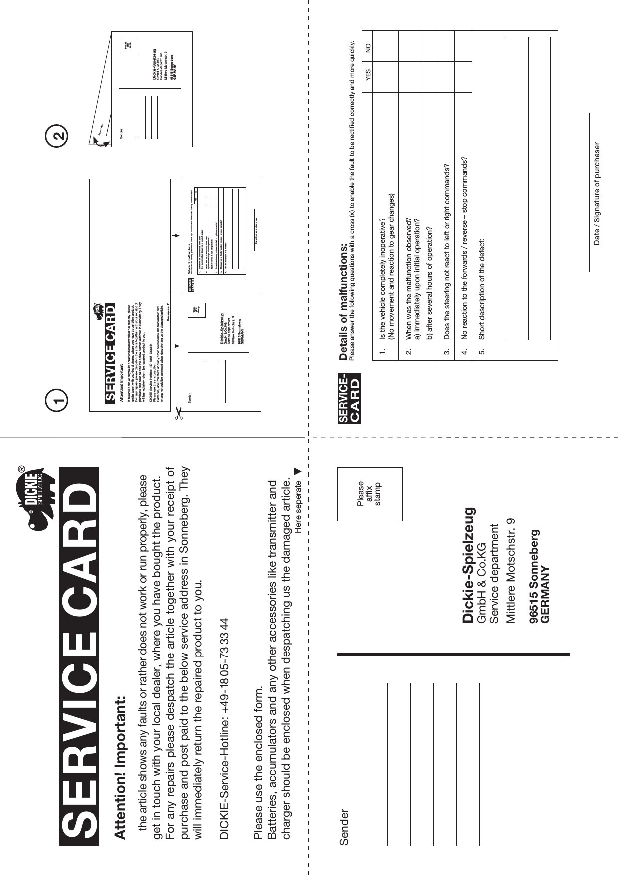 Peaseaffxsamp21SenderDickie-SpielzeugGmbH &amp; Co.KGService departmentMittlere Motschstr. 996515 SonnebergGERMANYPleaseaffixstampSERVICE CARDHere seperateAttention! Important:the article shows any faults or rather does not work or run properly, please get in touch with your local dealer, where you have bought the product.For any repairs please despatch the article together with your receipt ofpurchase and post paid to the below service address in Sonneberg. They will immediately return the repaired product to you.Please use the enclosed form.Batteries, accumulators and any other accessories like transmitter and charger should be enclosed when despatching us the damaged article.Here seperateAttention! Important:If the article shows any faults or rather does not work or run properly please get in touch with your local dealer, where you have bought the product.For any  repairs please  despatch the  article together with your receipt of purchase and post paid to the below service address in Sonneberg. They will immediately return the repaired product to you.Please use the enclosed formBatteries, accumulators and any other accessories like transmitter and charger should be enclosed when despatching us the damaged article.SenderDickie-SpielzeugGmbH &amp; Co.KGService departmentMittlere Motschstr. 996515 SonnebergGERMANYPleaseaffixstampSenderDickie-SpielzeugGmbH &amp; Co.KGService departmentMittlere Motschstr. 996515 SonnebergGERMANYPleaseaffixstamp1. Is the vehicle completely inoperative?(No movement and reaction to gear changes)2. When was the malfunction observed?a) immediately upon initial operation?b) after several hours of operation?3. Does the steering not react to left or right commands?4. No reaction to the forwards / reverse – stop commands?5. Short description of the defect:Details of malfunctions:Please answer the following questions with a cross (x) to enable the fault to be rectified correctly and more quickly.SERVICE-CARDDate / Signature of purchaserYES NO1. Is the vehicle completely inoperative?(No movement and reaction to gear changes)2. When was the malfunction observed?a) immediately upon initial operation?b) after several hours of operation?3. Does the steering not react to left or right commands?4. No reaction to the forwards / reverse – stop commands?5. Short description of the defectDetails of malfunctionsPlease answer the following questions with a cross (x) to enable the fault to be rectified correctly and more quickly.SERVICECARDDate / Signature of purchaseYES NODICKIE-Service-Hotline: +49-18 05-73 33 44DICKIE-Service-Hotline: +49-18 05-73 33 44SERVICE CARD