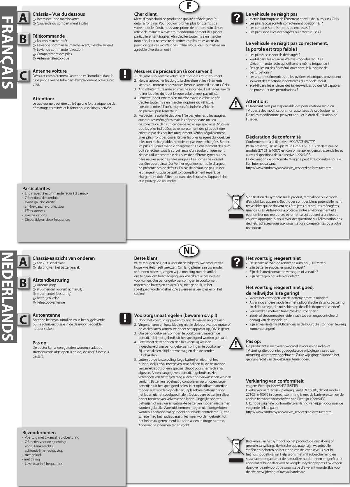 Bijzonderheden•  Voertuig met 2-kanaal radiobesturing•  7 functies voor de rijrichting:  vooruit-links-rechts,  achteruit-links-rechts, stop•  met geluid • met trilling•  Leverbaar in 2 frequentiesChassis-aanzicht van onderen1  aan-/uit-schakelaar2  sluiting van het batterijenvakAfstandbesturing1  Aan/uit knop2  stuurhendel (vooruit, achteruit)3  stuurhendel (besturing)4  Batterijen-vakje5  Telescoop-antenneAutoantenneAntenne helemaal uitrollen en in het bijgeleverdebuisje schuiven. Buisje in de daarvoor bedoeldehouder steken.Pas op: De tractor kan alleen gereden worden, nadat de startsequentie afgelopen is en de „shaking“-functie is gestart.Pas op:De producent is niet verantwoordelijk voor enige radio- of TV storing, die door niet goedgekeurde wijzigingen aan deze uitrusting wordt teweeggebracht. Zulke wijzigingen kunnen het gebruiksrecht van de gebruiker teniet doen.AB!Het voertuig reageert niet•  De schakelaar van de zender en auto op  „ON“ zetten.•  Zijn batterijen/accu’s er goed ingezet?•  Zijn de batterijcontacten verbogen of vervuild?•  Zijn batterijen ontladen of defect?Het voertuig reageert niet goed,de reikwijdte is te gering!•  Wordt het vermogen van de batterijen/accu’s minder?•  Als er nog andere modellen met radiogra sche afstandsbesturing    in de buurt zijn, die misschien op dezelfde frequentie zenden?•  Veroorzaken metalen tralies/hekken storingen?•  Zend- of stroommasten leiden vaak tot een ongecontroleerd    gedrag van de modelauto.•  Zijn er walkie-talkies/CB-zenders in de buurt, die storingen teweeg    kunnen brengen?Beste klant,wij verheugen ons, dat u voor dit detailgetrouwe product van hoge kwaliteit heeft gekozen. Om lang plezier aan uw model te kunnen beleven, vragen wij u, met zorg met dit artikel om te gaan, om beschadiging van kwetsbare accessoires te voorkomen. Om per ongeluk aanspringen te voorkomen, moeten de batterijen en accu’s bij niet-gebruik uit het speelgoed worden gehaald. Wij wensen u veel plezier bij het spelen!Betekenis van het symbool op het product, de verpakking of gebruiksaanwijzing. Elektrische apparaten zijn waardevolle sto en en behoren op het einde van de levenscyclus niet bij het huishoudelijk afval! Help u ons met milieubescherming en spaarzaam omgaan met de natuurlijke hulpbronnen en geeft u dit apparaat af bij de daarvoor bevoegde recyclingdepots. Uw vragen daarover beantwoordt de organisatie die verantwoordelijk is voor de afvalverwijdering of uw vakhandelaar.!Voorzorgsmaatregelen (bewaren s.v.p.!)1.  Nooit het voertuig oppakken zolang de wielen nog draaien.2.  Vingers, haren en losse kleding niet in de buurt van de motor of    de wielen laten komen, wanneer het apparaat op „ON“ is gezet.3.  Om per ongeluk aanspringen te voorkomen, moeten de     batterijen bij niet-gebruik uit het speelgoed worden gehaald.4.  Eerst moet de zender en dan het voertuig worden   ingeschakeld, om per ongeluk aanspringen te voorkomen.   Bij uitschakelen altijd het voertuig en dan de zender      uitschakelen.5.  Letten op de juiste poling! Lege batterijen niet met het      huishoudelijk afval meegeven, maar alleen bij de bestaande    verzameldepots of een speciaal depot voor chemisch afval    afgeven. Alleen aangegeven batterijen gebruiken. Het      vervangen van batterijen mag alleen door volwassenen worden    verricht. Batterijen regelmatig controleren op uitlopen. Lege    batterijen uit het speelgoed halen. Niet oplaadbare batterijen    mogen niet worden opgeladen. Oplaadbare batterijen voor    het laden uit het speelgoed halen. Oplaadbare batterijen alleen    onder toezicht van volwassenen laden. Ongelijke soorten    batterijen of nieuwe en gebruikte batterijen mogen niet samen    worden gebruikt. Aansluitklemmen mogen niet kortgesloten    worden. Laadapparaat geregeld op schade controleren. Bij een    schade mag het laadapparaat niet meer worden gebruikt tot    het helemaal gerepareerd is. Laden alleen in droge ruimten,    Apparaat beschermen tegen vocht.FRANÇAISParticularités•  Engin avec télécommande radio à 2 canaux•  7 fonctions de conduite:  avant-gauche-droite,  arrière-gauche-droite, stop•  E ets sonores  •  avec vibrations•  Disponible en deux fréquencesChâssis – Vue du dessous1  Interrupteur de marche/arrêt 2 Couvercle du compartiment à pilesTélécommande 1  Bouton marche-arrêt2  Levier de commande (marche avant, marche arrière)3  Levier de commande (direction)4 Compartiment des piles5 Antenne téléscopiqueAntenne voitureDérouler complètement l’antenne et l’introduire dans le tube joint. Fixer ce tube dans l’emplacement prévu à cet e et.Attention:Le tracteur ne peut être utilisé qu’une fois la séquence de démarrage terminée et la fonction  « shaking » activée.Attention :Le fabricant n’est pas responsable des perturbations radio ou TV dues à des modi cations non autorisées de cet équipement. De telles modi cations peuvent annuler le droit d’utilisation de l’usager.AB!Le véhicule ne réagit pas•  Mettre l’interrupteur de l’émetteur et celui de l’auto sur « ON ».•  Les piles/accus sont-ils correctement positionnés ?•  Les contacts sont-ils tordus ou encrassés ?•  Les piles sont-elles déchargées ou défectueuses ?Le véhicule ne réagit pas correctement,la portée est trop faible !•  Les piles/accus sont-ils déchargés ?•  Y-a-t-il dans les environs d’autres modèles réduits à   télécommande radio qui utilisent la même fréquence ?•  Des grilles ou des  ls métalliques sont-ils à l’origine de   perturbations ?•  Les antennes émettrices ou les pylônes électriques provoquent    souvent des réactions incontrôlées du modèle réduit.•  Y-a-t-il dans les environs des talkies-walkies ou des CB capables   de provoquer des perturbations ?Cher client,Merci d’avoir choisi ce produit de qualité et  dèle jusqu’au détail à l’original. Pour pouvoir pro ter plus longtemps de votre modèle réduit, nous vous prions de prendre soin de cet article de manière à éviter tout endommagement des pièces particulièrement fragiles. A n d’éviter toute mise en marche inopinée, il est nécessaire de retirer les piles et les accus du jouet lorsque celui-ci n’est pas utilisé. Nous vous souhaitons un agréable divertissement !Signi cation du symbole sur le produit, l’emballage ou le mode d’emploi. Les appareils électriques sont des biens potentiellement recyclables qui ne doivent pas être jetés aux ordures ménagères une fois usés. Aidez-nous à protéger notre environnement et à économiser nos ressources et remettez cet appareil à un lieu de collecte approprié. Si vous avez des questions sur l’élimination des déchets, adressez-vous aux organisations compétentes ou à votre revendeur.!Mesures de précaution (à conserver !)1.  Ne jamais soulever le véhicule tant que les roues tournent.2.  Ne pas approcher les doigts, la chevelure et les vêtements   lâches du moteur ou des roues lorsque l’appareil est sur « ON ».3.  A n d’éviter toute mise en marche inopinée, il est nécessaire de    retirer les piles du jouet lorsque celui-ci n’est pas utilisé.4.  L’émetteur doit être mis en marche avant le véhicule a n   d’éviter toute mise en marche inopinée du véhicule.  Lors de la mise à l’arrêt, toujours éteindre le véhicule  en premier puis l’émetteur.5.  Respecter la polarité des piles ! Ne pas jeter les piles usagées    aux ordures ménagères mais les déposer dans un lieu      de collecte ou dans un centre de recyclage spécialisé. N’utiliser    que les piles indiquées. Le remplacement des piles doit être    e ectué par des adultes uniquement. Véri er régulièrement    si les piles n’ont pas coulé. Retirer les piles usagées du jouet. Les    piles non rechargeables ne doivent pas être rechargées. Retirer    les piles du jouet avant le chargement. Le chargement des piles    doit s’e ectuer sous la surveillance d’un adulte uniquement.     Ne pas utiliser ensemble des piles de di érents types ou des    piles neuves avec des piles usagées. Les bornes ne doivent    pas être court-circuitées Véri er régulièrement si le chargeur    ne présente pas de défauts. En cas de défaut, ne pas utiliser    le chargeur jusqu’à ce qu’il soit complètement réparé. Le     chargement doit s’e ectuer dans des lieux secs, l’appareil doit    être protégé de l’humidité.FNLNEDERLANDSVerklaring van conformiteitvolgens Richtlijn 1999/5/EG (R&amp;TTE)Hierbij verklaart Dickie-Spielzeug GmbH &amp; Co. KG, dat dit module 27103  &amp; 40076 in overeenstemming is met de basisvereisten en de andere relevante voorschriften van Richtlijn 1999/5/EG.U kunt de originele conformiteitsverklaring verkrijgen door naar de volgende link te gaan:http://www.simbatoys.de/dickie_service/konformitaet.htmlDéclaration de conformitéConformément à la directive 1999/5/CE (R&amp;TTE)Par la présente, Dickie Spielzeug GmbH &amp; Co. KG déclare que ce module 27103  &amp; 40076 est conforme aux exigences essentielles et autres dispositions de la directive 1999/5/CE.La déclaration de conformité d‘origine peut être consultée sous le lien Internet suivant:http://www.simbatoys.de/dickie_service/konformitaet.htmlCC