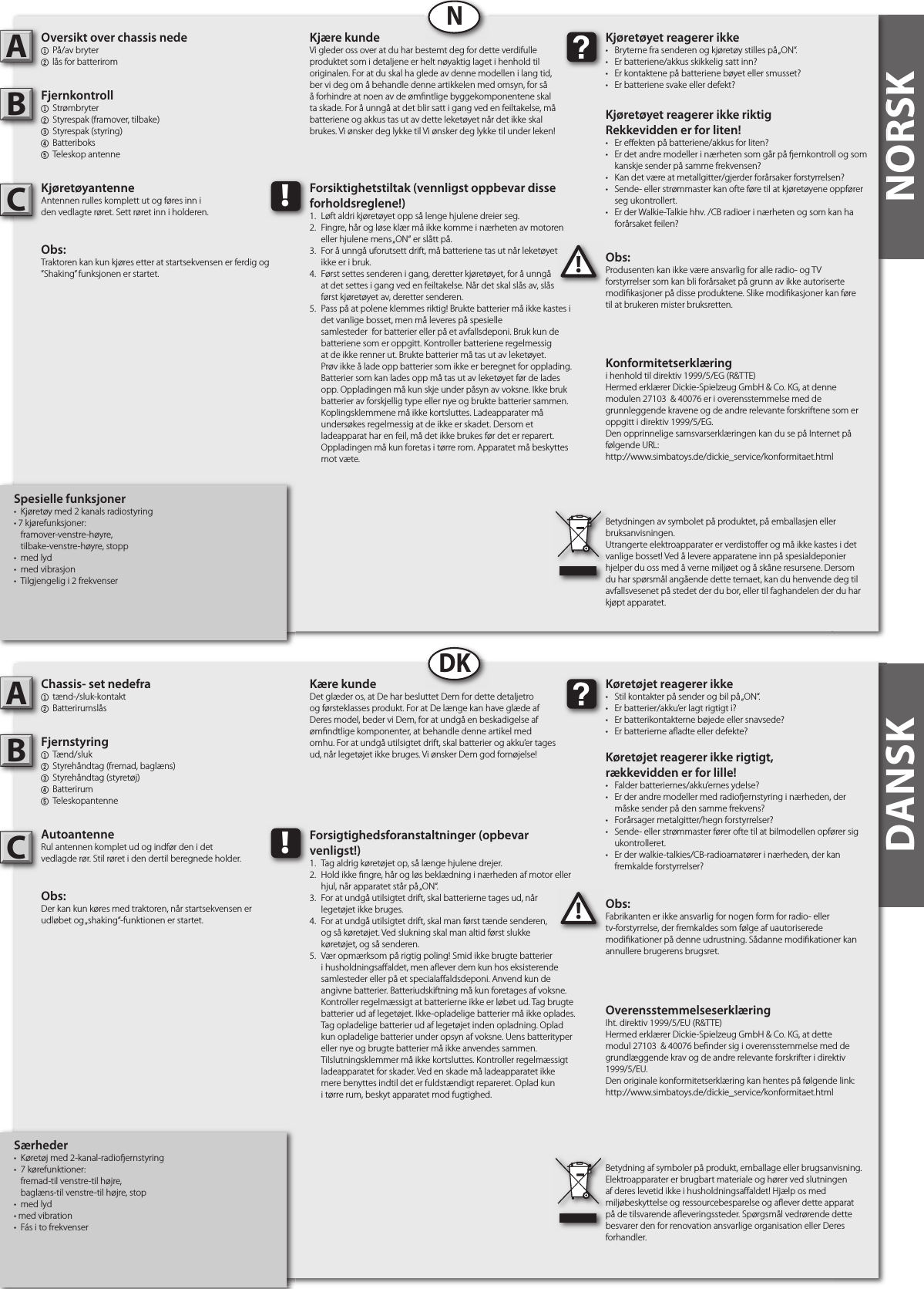 NORSKNORSKSpesielle funksjoner•  Kjøretøy med 2 kanals radiostyring • 7 kjørefunksjoner:  framover-venstre-høyre,  tilbake-venstre-høyre, stopp•  med lyd •  med vibrasjon•  Tilgjengelig i 2 frekvenserOversikt over chassis nede1  På/av bryter 2 lås for batterirom Fjernkontroll1  Strømbryter2  Styrespak (framover, tilbake)3  Styrespak (styring)4  Batteriboks5  Teleskop antenneKjøretøyantenneAntennen rulles komplett ut og føres inn iden vedlagte røret. Sett røret inn i holderen.Obs: Traktoren kan kun kjøres etter at startsekvensen er ferdig og ”Shaking” funksjonen er startet.Obs:Produsenten kan ikke være ansvarlig for alle radio- og TV forstyrrelser som kan bli forårsaket på grunn av ikke autoriserte modi kasjoner på disse produktene. Slike modi kasjoner kan føre til at brukeren mister bruksretten.AB!Kjøretøyet reagerer ikke•  Bryterne fra senderen og kjøretøy stilles på „ON“.•  Er batteriene/akkus skikkelig satt inn?•  Er kontaktene på batteriene bøyet eller smusset?•  Er batteriene svake eller defekt?Kjøretøyet reagerer ikke riktigRekkevidden er for liten!•  Er e ekten på batteriene/akkus for liten?•  Er det andre modeller i nærheten som går på  ernkontroll og som    kanskje sender på samme frekvensen?•  Kan det være at metallgitter/gjerder forårsaker forstyrrelsen?•  Sende- eller strømmaster kan ofte føre til at kjøretøyene oppfører    seg ukontrollert.•  Er der Walkie-Talkie hhv. /CB radioer i nærheten og som kan ha    forårsaket feilen?Kjære kundeVi gleder oss over at du har bestemt deg for dette verdifulle produktet som i detaljene er helt nøyaktig laget i henhold til originalen. For at du skal ha glede av denne modellen i lang tid, ber vi deg om å behandle denne artikkelen med omsyn, for så å forhindre at noen av de øm ntlige byggekomponentene skal ta skade. For å unngå at det blir satt i gang ved en feiltakelse, må batteriene og akkus tas ut av dette leketøyet når det ikke skal brukes. Vi ønsker deg lykke til Vi ønsker deg lykke til under leken!Betydningen av symbolet på produktet, på emballasjen eller bruksanvisningen.Utrangerte elektroapparater er verdisto er og må ikke kastes i det vanlige bosset! Ved å levere apparatene inn på spesialdeponier hjelper du oss med å verne miljøet og å skåne resursene. Dersom du har spørsmål angående dette temaet, kan du henvende deg til avfallsvesenet på stedet der du bor, eller til faghandelen der du har kjøpt apparatet.!Forsiktighetstiltak (vennligst oppbevar disse forholdsreglene!)1.  Løft aldri kjøretøyet opp så lenge hjulene dreier seg.2.  Fingre, hår og løse klær må ikke komme i nærheten av motoren    eller hjulene mens „ON“ er slått på.3.  For å unngå uforutsett drift, må batteriene tas ut når leketøyet   ikke er i bruk.4.  Først settes senderen i gang, deretter kjøretøyet, for å unngå   at det settes i gang ved en feiltakelse. Når det skal slås av, slås   først kjøretøyet av, deretter senderen.5.  Pass på at polene klemmes riktig! Brukte batterier må ikke kastes i    det vanlige bosset, men må leveres på spesielle      samlesteder  for batterier eller på et avfallsdeponi. Bruk kun de    batteriene som er oppgitt. Kontroller batteriene regelmessig    at de ikke renner ut. Brukte batterier må tas ut av leketøyet.    Prøv ikke å lade opp batterier som ikke er beregnet for opplading.    Batterier som kan lades opp må tas ut av leketøyet før de lades    opp. Oppladingen må kun skje under påsyn av voksne. Ikke bruk    batterier av forskjellig type eller nye og brukte batterier sammen.    Koplingsklemmene må ikke kortsluttes. Ladeapparater må    undersøkes regelmessig at de ikke er skadet. Dersom et      ladeapparat har en feil, må det ikke brukes før det er reparert.    Oppladingen må kun foretas i tørre rom. Apparatet må beskyttes    mot væte.NSærheder•  Køretøj med 2-kanal-radio ernstyring•  7 kørefunktioner:  fremad-til venstre-til højre,  baglæns-til venstre-til højre, stop•  med lyd • med vibration•  Fás i to frekvenserChassis- set nedefra1  tænd-/sluk-kontakt2 Batterirumslås Fjernstyring1  Tænd/sluk2  Styrehåndtag (fremad, baglæns)3  Styrehåndtag (styretøj)4  Batterirum5  TeleskopantenneAutoantenneRul antennen komplet ud og indfør den i detvedlagde rør. Stil røret i den dertil beregnede holder.Obs: Der kan kun køres med traktoren, når startsekvensen er udløbet og „shaking“-funktionen er startet.Obs:Fabrikanten er ikke ansvarlig for nogen form for radio- eller tv-forstyrrelse, der fremkaldes som følge af uautoriserede modi kationer på denne udrustning. Sådanne modi kationer kan annullere brugerens brugsret.AB!Køretøjet reagerer ikke•  Stil kontakter på sender og bil på „ON“.•  Er batterier/akku’er lagt rigtigt i?•  Er batterikontakterne bøjede eller snavsede?•  Er batterierne a adte eller defekte?Køretøjet reagerer ikke rigtigt,rækkevidden er for lille!•  Falder batteriernes/akku’ernes ydelse?•  Er der andre modeller med radio ernstyring i nærheden, der    måske sender på den samme frekvens?•  Forårsager metalgitter/hegn forstyrrelser?•  Sende- eller strømmaster fører ofte til at bilmodellen opfører sig    ukontrolleret.•  Er der walkie-talkies/CB-radioamatører i nærheden, der kan    fremkalde forstyrrelser?Kære kundeDet glæder os, at De har besluttet Dem for dette detaljetro og førsteklasses produkt. For at De længe kan have glæde af Deres model, beder vi Dem, for at undgå en beskadigelse af øm ndtlige komponenter, at behandle denne artikel med omhu. For at undgå utilsigtet drift, skal batterier og akku’er tages ud, når legetøjet ikke bruges. Vi ønsker Dem god fornøjelse! Betydning af symboler på produkt, emballage eller brugsanvisning. Elektroapparater er brugbart materiale og hører ved slutningen af deres levetid ikke i husholdningsa aldet! Hjælp os med miljøbeskyttelse og ressourcebesparelse og a ever dette apparat på de tilsvarende a everingssteder. Spørgsmål vedrørende dette besvarer den for renovation ansvarlige organisation eller Deres forhandler.!Forsigtighedsforanstaltninger (opbevar venligst!)1.  Tag aldrig køretøjet op, så længe hjulene drejer.2.  Hold ikke  ngre, hår og løs beklædning i nærheden af motor eller    hjul, når apparatet står på „ON“.3.  For at undgå utilsigtet drift, skal batterierne tages ud, når   legetøjet ikke bruges.4.  For at undgå utilsigtet drift, skal man først tænde senderen,   og så køretøjet. Ved slukning skal man altid først slukke   køretøjet, og så senderen.5.  Vær opmærksom på rigtig poling! Smid ikke brugte batterier    i husholdningsa aldet, men a ever dem kun hos eksisterende    samlesteder eller på et speciala aldsdeponi. Anvend kun de    angivne batterier. Batteriudskiftning må kun foretages af voksne.    Kontroller regelmæssigt at batterierne ikke er løbet ud. Tag brugte    batterier ud af legetøjet. Ikke-opladelige batterier må ikke oplades.    Tag opladelige batterier ud af legetøjet inden opladning. Oplad    kun opladelige batterier under opsyn af voksne. Uens batterityper    eller nye og brugte batterier må ikke anvendes sammen.     Tilslutningsklemmer må ikke kortsluttes. Kontroller regelmæssigt    ladeapparatet for skader. Ved en skade må ladeapparatet ikke    mere benyttes indtil det er fuldstændigt repareret. Oplad kun    i tørre rum, beskyt apparatet mod fugtighed.DKDANSKKonformitetserklæringi henhold til direktiv 1999/5/EG (R&amp;TTE)Hermed erklærer Dickie-Spielzeug GmbH &amp; Co. KG, at denne modulen 27103  &amp; 40076 er i overensstemmelse med de grunnleggende kravene og de andre relevante forskriftene som er oppgitt i direktiv 1999/5/EG.Den opprinnelige samsvarserklæringen kan du se på Internet på følgende URL:http://www.simbatoys.de/dickie_service/konformitaet.htmlOverensstemmelseserklæringIht. direktiv 1999/5/EU (R&amp;TTE)Hermed erklærer Dickie-Spielzeug GmbH &amp; Co. KG, at dette modul 27103  &amp; 40076 be nder sig i overensstemmelse med de grundlæggende krav og de andre relevante forskrifter i direktiv 1999/5/EU.Den originale konformitetserklæring kan hentes på følgende link:http://www.simbatoys.de/dickie_service/konformitaet.htmlCC