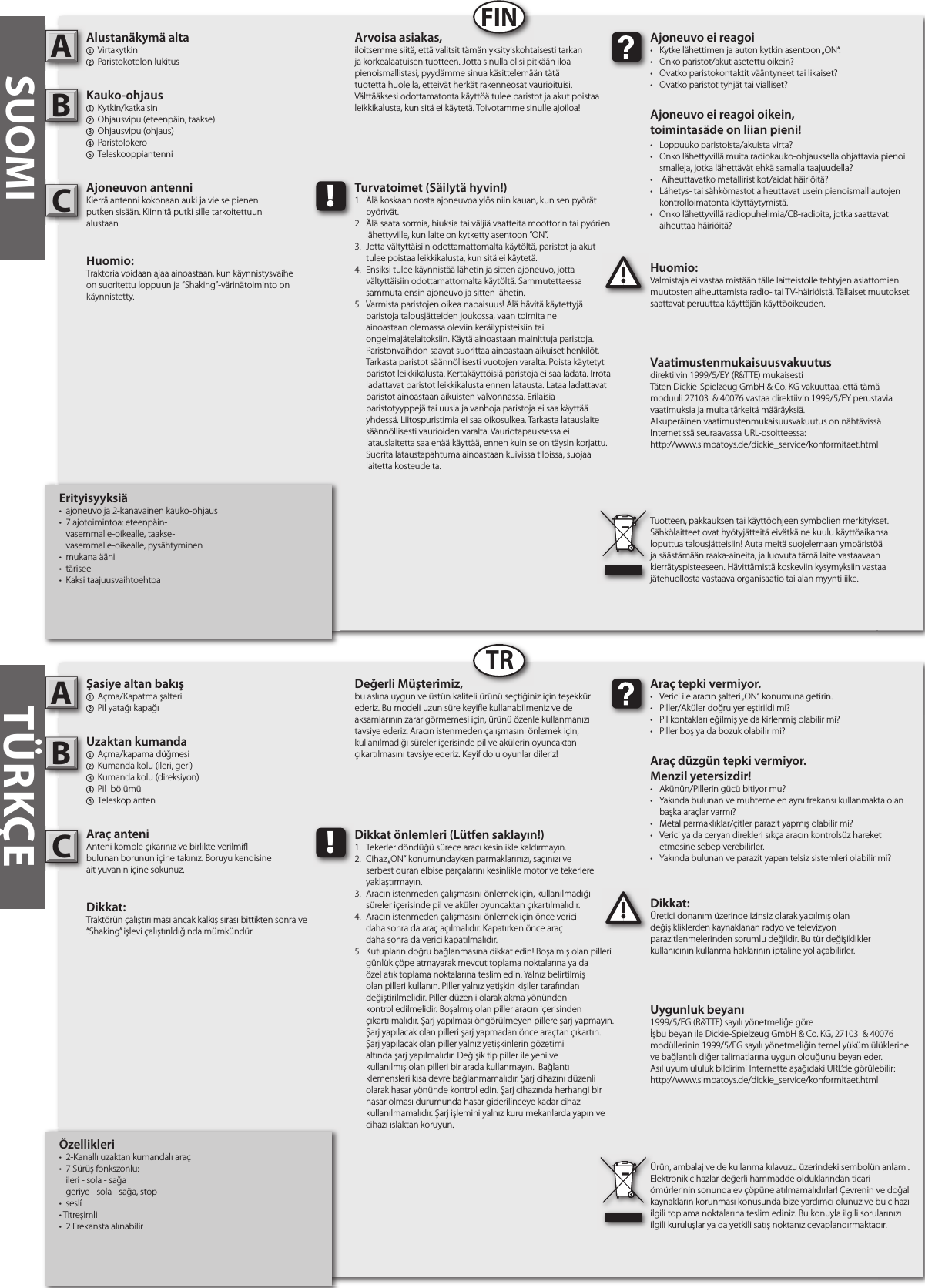 Özellikleri•  2-Kanallı uzaktan kumandalı araç •  7 Sürüş fonkszonlu:  ileri - sola - sağa  geriye - sola - sağa, stop•  seslí• Titreşimli•  2 Frekansta alınabilirŞasiye altan bakış1  Açma/Kapatma şalteri2 Pil yatağı kapağıUzaktan kumanda1  Açma/kapama düğmesi  2  Kumanda kolu (ileri, geri)3  Kumanda kolu (direksiyon)4  Pil  bölümü 5  Teleskop antenAraç anteniAnteni komple çıkarınız ve birlikte verilmi bulunan borunun içine takınız. Boruyu kendisine ait yuvanın içine sokunuz.Dikkat: Traktörün çalıştırılması ancak kalkış sırası bittikten sonra ve “Shaking” işlevi çalıştırıldığında mümkündür. Dikkat:Üretici donanım üzerinde izinsiz olarak yapılmış olan değişikliklerden kaynaklanan radyo ve televizyon parazitlenmelerinden sorumlu değildir. Bu tür değişiklikler kullanıcının kullanma haklarının iptaline yol açabilirler. AB!Araç tepki vermiyor.•  Verici ile aracın şalteri „ON“ konumuna getirin.•  Piller/Aküler doğru yerleştirildi mi?•  Pil kontakları eğilmiş ye da kirlenmiş olabilir mi?•  Piller boş ya da bozuk olabilir mi?Araç düzgün tepki vermiyor. Menzil yetersizdir!•  Akünün/Pillerin gücü bitiyor mu?•  Yakında bulunan ve muhtemelen aynı frekansı kullanmakta olan    başka araçlar varmı? •  Metal parmaklıklar/çitler parazit yapmış olabilir mi?•  Verici ya da ceryan direkleri sıkça aracın kontrolsüz hareket    etmesine sebep verebilirler.•  Yakında bulunan ve parazit yapan telsiz sistemleri olabilir mi?Değerli Müşterimiz,bu aslına uygun ve üstün kaliteli ürünü seçtiğiniz için teşekkür ederiz. Bu modeli uzun süre keyi e kullanabilmeniz ve de aksamlarının zarar görmemesi için, ürünü özenle kullanmanızı tavsiye ederiz. Aracın istenmeden çalışmasını önlemek için, kullanılmadığı süreler içerisinde pil ve akülerin oyuncaktan çıkartılmasını tavsiye ederiz. Keyif dolu oyunlar dileriz!Ürün, ambalaj ve de kullanma kılavuzu üzerindeki sembolün anlamı.Elektronik cihazlar değerli hammadde olduklarından ticari ömürlerinin sonunda ev çöpüne atılmamalıdırlar! Çevrenin ve doğal kaynakların korunması konusunda bize yardımcı olunuz ve bu cihazı ilgili toplama noktalarına teslim ediniz. Bu konuyla ilgili sorularınızı ilgili kuruluşlar ya da yetkili satış noktanız cevaplandırmaktadır. !Dikkat önlemleri (Lütfen saklayın!)1.  Tekerler döndüğü sürece aracı kesinlikle kaldırmayın.2.  Cihaz „ON“ konumundayken parmaklarınızı, saçınızı ve      serbest duran elbise parçalarını kesinlikle motor ve tekerlere    yaklaştırmayın.3.  Aracın istenmeden çalışmasını önlemek için, kullanılmadığı    süreler içerisinde pil ve aküler oyuncaktan çıkartılmalıdır.4.  Aracın istenmeden çalışmasını önlemek için önce verici  daha sonra da araç açılmalıdır. Kapatırken önce araç  daha sonra da verici kapatılmalıdır.5.  Kutupların doğru bağlanmasına dikkat edin! Boşalmış olan pilleri    günlük çöpe atmayarak mevcut toplama noktalarına ya da    özel atık toplama noktalarına teslim edin. Yalnız belirtilmiş    olan pilleri kullanın. Piller yalnız yetişkin kişiler tarafından      değiştirilmelidir. Piller düzenli olarak akma yönünden      kontrol edilmelidir. Boşalmış olan piller aracın içerisinden     çıkartılmalıdır. Şarj yapılması öngörülmeyen pillere şarj yapmayın.    Şarj yapılacak olan pilleri şarj yapmadan önce araçtan çıkartın.    Şarj yapılacak olan piller yalnız yetişkinlerin gözetimi      altında şarj yapılmalıdır. Değişik tip piller ile yeni ve      kullanılmış olan pilleri bir arada kullanmayın.  Bağlantı      klemensleri kısa devre bağlanmamalıdır. Şarj cihazını düzenli    olarak hasar yönünde kontrol edin. Şarj cihazında herhangi bir    hasar olması durumunda hasar giderilinceye kadar cihaz      kullanılmamalıdır. Şarj işlemini yalnız kuru mekanlarda yapın ve    cihazı ıslaktan koruyun. SUOMIErityisyyksiä•  ajoneuvo ja 2-kanavainen kauko-ohjaus•  7 ajotoimintoa: eteenpäin-         vasemmalle-oikealle, taakse-       vasemmalle-oikealle, pysähtyminen•  mukana ääni •  tärisee•  Kaksi taajuusvaihtoehtoaAlustanäkymä alta1  Virtakytkin2 Paristokotelon lukitus Kauko-ohjaus1  Kytkin/katkaisin2  Ohjausvipu (eteenpäin, taakse)3  Ohjausvipu (ohjaus)4  Paristolokero5  TeleskooppiantenniAjoneuvon antenniKierrä antenni kokonaan auki ja vie se pienenputken sisään. Kiinnitä putki sille tarkoitettuunalustaanHuomio: Traktoria voidaan ajaa ainoastaan, kun käynnistysvaihe on suoritettu loppuun ja ”Shaking”-värinätoiminto on käynnistetty.Huomio:Valmistaja ei vastaa mistään tälle laitteistolle tehtyjen asiattomien muutosten aiheuttamista radio- tai TV-häiriöistä. Tällaiset muutokset saattavat peruuttaa käyttäjän käyttöoikeuden.AB!Ajoneuvo ei reagoi•  Kytke lähettimen ja auton kytkin asentoon „ON“.•  Onko paristot/akut asetettu oikein?•  Ovatko paristokontaktit vääntyneet tai likaiset?•  Ovatko paristot tyhjät tai vialliset?Ajoneuvo ei reagoi oikein,toimintasäde on liian pieni!•  Loppuuko paristoista/akuista virta?•  Onko lähettyvillä muita radiokauko-ohjauksella ohjattavia pienoi   smalleja, jotka lähettävät ehkä samalla taajuudella?•   Aiheuttavatko metalliristikot/aidat häiriöitä?•  Lähetys- tai sähkömastot aiheuttavat usein pienoismalliautojen    kontrolloimatonta käyttäytymistä.•  Onko lähettyvillä radiopuhelimia/CB-radioita, jotka saattavat    aiheuttaa häiriöitä?Arvoisa asiakas,iloitsemme siitä, että valitsit tämän yksityiskohtaisesti tarkan ja korkealaatuisen tuotteen. Jotta sinulla olisi pitkään iloa pienoismallistasi, pyydämme sinua käsittelemään tätä tuotetta huolella, etteivät herkät rakenneosat vaurioituisi. Välttääksesi odottamatonta käyttöä tulee paristot ja akut poistaa leikkikalusta, kun sitä ei käytetä. Toivotamme sinulle ajoiloa!Tuotteen, pakkauksen tai käyttöohjeen symbolien merkitykset. Sähkölaitteet ovat hyötyjätteitä eivätkä ne kuulu käyttöaikansa loputtua talousjätteisiin! Auta meitä suojelemaan ympäristöä ja säästämään raaka-aineita, ja luovuta tämä laite vastaavaan kierrätyspisteeseen. Hävittämistä koskeviin kysymyksiin vastaa jätehuollosta vastaava organisaatio tai alan myyntiliike.!Turvatoimet (Säilytä hyvin!)1.  Älä koskaan nosta ajoneuvoa ylös niin kauan, kun sen pyörät    pyörivät.2.  Älä saata sormia, hiuksia tai väljiä vaatteita moottorin tai pyörien    lähettyville, kun laite on kytketty asentoon ”ON”.3.  Jotta vältyttäisiin odottamattomalta käytöltä, paristot ja akut    tulee poistaa leikkikalusta, kun sitä ei käytetä.4.  Ensiksi tulee käynnistää lähetin ja sitten ajoneuvo, jotta      vältyttäisiin odottamattomalta käytöltä. Sammutettaessa     sammuta ensin ajoneuvo ja sitten lähetin.5.  Varmista paristojen oikea napaisuus! Älä hävitä käytettyjä     paristoja talousjätteiden joukossa, vaan toimita ne      ainoastaan olemassa oleviin keräilypisteisiin tai      ongelmajätelaitoksiin. Käytä ainoastaan mainittuja paristoja.    Paristonvaihdon saavat suorittaa ainoastaan aikuiset henkilöt.    Tarkasta paristot säännöllisesti vuotojen varalta. Poista käytetyt    paristot leikkikalusta. Kertakäyttöisiä paristoja ei saa ladata. Irrota    ladattavat paristot leikkikalusta ennen latausta. Lataa ladattavat    paristot ainoastaan aikuisten valvonnassa. Erilaisia      paristotyyppejä tai uusia ja vanhoja paristoja ei saa käyttää    yhdessä. Liitospuristimia ei saa oikosulkea. Tarkasta latauslaite    säännöllisesti vaurioiden varalta. Vauriotapauksessa ei      latauslaitetta saa enää käyttää, ennen kuin se on täysin korjattu.    Suorita lataustapahtuma ainoastaan kuivissa tiloissa, suojaa    laitetta kosteudelta.FINTRTÜRKÇEUygunluk beyanı1999/5/EG (R&amp;TTE) sayılı yönetmeliğe göreİşbu beyan ile Dickie-Spielzeug GmbH &amp; Co. KG, 27103  &amp; 40076 modüllerinin 1999/5/EG sayılı yönetmeliğin temel yükümlülüklerine ve bağlantılı diğer talimatlarına uygun olduğunu beyan eder.Asıl uyumlululuk bildirimi Internette aşağıdaki URL’de görülebilir:http://www.simbatoys.de/dickie_service/konformitaet.htmlVaatimustenmukaisuusvakuutusdirektiivin 1999/5/EY (R&amp;TTE) mukaisestiTäten Dickie-Spielzeug GmbH &amp; Co. KG vakuuttaa, että tämä moduuli 27103  &amp; 40076 vastaa direktiivin 1999/5/EY perustavia vaatimuksia ja muita tärkeitä määräyksiä.Alkuperäinen vaatimustenmukaisuusvakuutus on nähtävissä Internetissä seuraavassa URL-osoitteessa:http://www.simbatoys.de/dickie_service/konformitaet.htmlCC