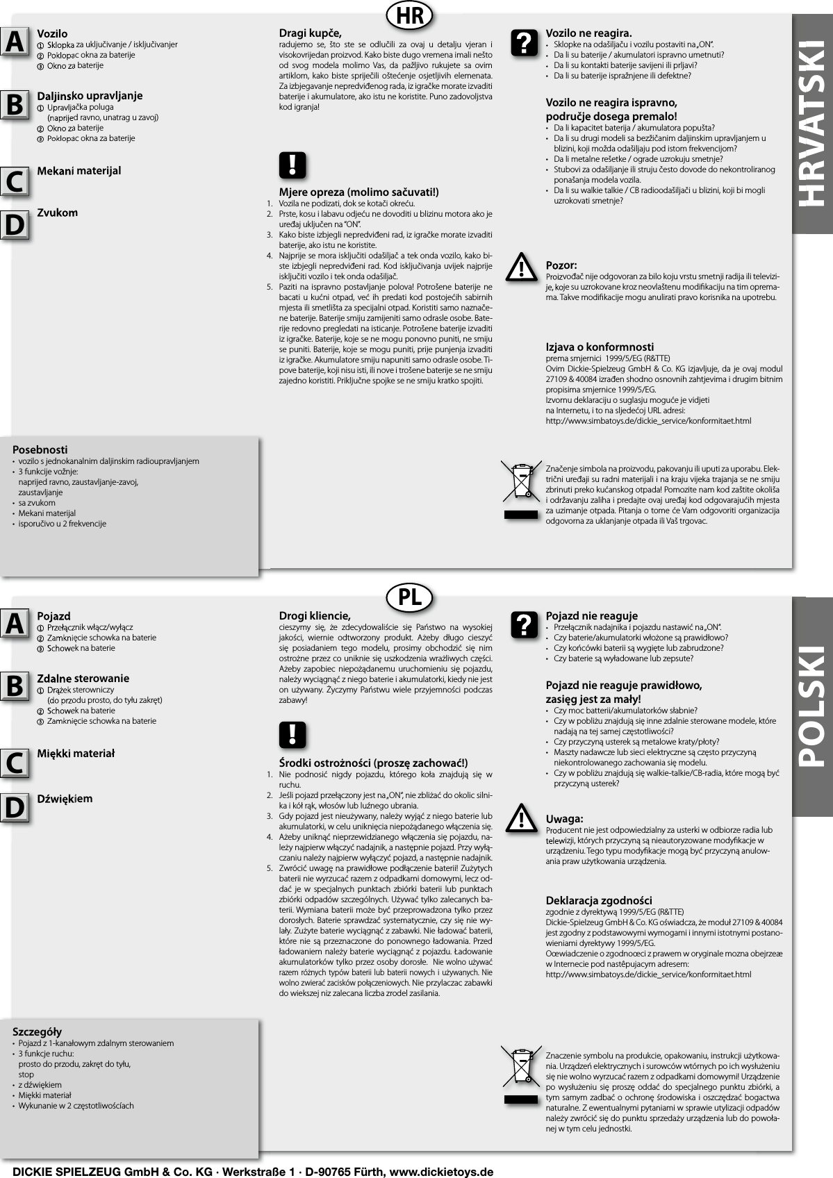 HRVATSKIHRVATSKIHRPLPOLSKIPosebnosti•  vozilo s jednokanalnim daljinskim radioupravljanjem•  3 funkcije vožnje:   naprijed ravno, zaustavljanje-zavoj,  zaustavljanje•  sa zvukom•  Mekani materijal•  isporučivo u 2 frekvencijeVozilo1  Sklopka za uključivanje / isključivanjer 2 Poklopac okna za baterije3 Okno za baterijeDaljinsko upravljanje1  Upravljačka poluga  (naprijed ravno, unatrag u zavoj)2 Okno za baterije3 Poklopac okna za baterijeMekani materijalZvukomPozor:Proizvođač nije odgovoran za bilo koju vrstu smetnji radija ili televizi-je, koje su uzrokovane kroz neovlaštenu modiﬁ kaciju na tim oprema-ma. Takve modiﬁ kacije mogu anulirati pravo korisnika na upotrebu.Vozilo1  Sklopka za uključivanje / isključivanjer 2 Poklopac okna za baterije3 Okno za baterijeADaljinsko upravljanje1  Upravljačka poluga  (naprijed ravno, unatrag u zavoj)2 Okno za baterije3 Poklopac okna za baterijeBMekani materijalCPozor:Proizvođač nije odgovoran za bilo koju vrstu smetnji radija ili televizi-je, koje su uzrokovane kroz neovlaštenu modiﬁ kaciju na tim oprema-!Vozilo ne reagira.•  Sklopke na odašiljaču i vozilu postaviti na „ON“.•  Da li su baterije / akumulatori ispravno umetnuti?•  Da li su kontakti baterije savijeni ili prljavi?•  Da li su baterije ispražnjene ili defektne?Vozilo ne reagira ispravno,područje dosega premalo!•  Da li kapacitet baterija / akumulatora popušta?•  Da li su drugi modeli sa bezžičanim daljinskim upravljanjem u    blizini, koji možda odašiljaju pod istom frekvencijom?•  Da li metalne rešetke / ograde uzrokuju smetnje?•  Stubovi za odašiljanje ili struju često dovode do nekontroliranog    ponašanja modela vozila.•  Da li su walkie talkie / CB radioodašiljači u blizini, koji bi mogli    uzrokovati smetnje?Vozilo ne reagira.•  Sklopke na odašiljaču i vozilu postaviti na „ON“.•  Da li su baterije / akumulatori ispravno umetnuti?•  Da li su kontakti baterije savijeni ili prljavi?Dragi kupče,radujemo  se,  što  ste  se  odlučili  za  ovaj  u  detalju  vjeran  i visokovrijedan proizvod. Kako biste dugo vremena imali nešto od  svog  modela  molimo  Vas,  da  pažljivo  rukujete  sa  ovim artiklom, kako  biste  spriječili  oštećenje  osjetljivih  elemenata. Za izbjegavanje nepredviđenog rada, iz igračke morate izvaditi baterije i akumulatore, ako istu ne koristite. Puno zadovoljstva kod igranja!Značenje simbola na proizvodu, pakovanju ili uputi za uporabu. Elek-trični uređaji su radni materijali i na kraju vijeka trajanja se ne smiju zbrinuti preko kućanskog otpada! Pomozite nam kod zaštite okoliša i održavanju zaliha i predajte ovaj uređaj kod odgovarajućih mjesta za uzimanje otpada. Pitanja o tome će Vam odgovoriti organizacija odgovorna za uklanjanje otpada ili Vaš trgovac.!Mjere opreza (molimo sačuvati!)Vozila ne podizati, dok se kotači okreću.Prste, kosu i labavu odjeću ne dovoditi u blizinu motora ako je uređaj uključen na “ON”.Kako biste izbjegli nepredviđeni rad, iz igračke morate izvaditi baterije, ako istu ne koristite.Najprije se mora isključiti odašiljač a tek onda vozilo, kako bi-ste izbjegli nepredviđeni rad. Kod isključivanja uvijek najprije isključiti vozilo i tek onda odašiljač.Paziti na  ispravno  postavljanje polova! Potrošene baterije  ne bacati u kućni  otpad, već ih predati kod postojećih sabirnih mjesta ili smetlišta za specijalni otpad. Koristiti samo naznače-ne baterije. Baterije smiju zamijeniti samo odrasle osobe. Bate-rije redovno pregledati na isticanje. Potrošene baterije izvaditi iz igračke. Baterije, koje se ne mogu ponovno puniti, ne smiju se puniti. Baterije, koje se mogu puniti, prije punjenja izvaditi iz igračke. Akumulatore smiju napuniti samo odrasle osobe. Ti-pove baterije, koji nisu isti, ili nove i trošene baterije se ne smiju zajedno koristiti. Priključne spojke se ne smiju kratko spojiti. Szczegóły•  Pojazd z 1-kanałowym zdalnym sterowaniem•  3 funkcje ruchu:   prosto do przodu, zakręt do tyłu,  stop•  z dźwiękiem•  Miękki materiał•  Wykunanie w 2 częstotliwoścíachPojazd1  Przełącznik włącz/wyłącz2 Zamknięcie schowka na baterie3 Schowek na baterieZdalne sterowanie 1  Drążek sterowniczy  (do przodu prosto, do tyłu zakręt)2 Schowek na baterie3 Zamknięcie schowka na baterieMiękki materiałDźwiękiemUwaga:Producent nie jest odpowiedzialny za usterki w odbiorze radia lub telewizji, których przyczyną są nieautoryzowane modyﬁ kacje w urządzeniu. Tego typu modyﬁ kacje mogą być przyczyną anulow-ania praw użytkowania urządzenia.Pojazd1  Przełącznik włącz/wyłącz2 Zamknięcie schowka na baterie3 Schowek na baterieAZdalne sterowanie 1  Drążek sterowniczy  (do przodu prosto, do tyłu zakręt)2 Schowek na baterie3 Zamknięcie schowka na baterieBMiękki materiałCUwaga:Producent nie jest odpowiedzialny za usterki w odbiorze radia lub telewizji, których przyczyną są nieautoryzowane modyﬁ kacje w !Pojazd nie reaguje•  Przełącznik nadajnika i pojazdu nastawić na „ON“.•  Czy baterie/akumulatorki włożone są prawidłowo?•  Czy końcówki baterii są wygięte lub zabrudzone?•  Czy baterie są wyładowane lub zepsute?Pojazd nie reaguje prawidłowo,zasięg jest za mały!•  Czy moc batterii/akumulatorków słabnie?•  Czy w pobliżu znajdują się inne zdalnie sterowane modele, które    nadają na tej samej częstotliwości?•  Czy przyczyną usterek są metalowe kraty/płoty?•  Maszty nadawcze lub sieci elektryczne są często przyczyną    niekontrolowanego zachowania się modelu.•  Czy w pobliżu znajdują się walkie-talkie/CB-radia, które mogą być    przyczyną usterek?Pojazd nie reaguje•  Przełącznik nadajnika i pojazdu nastawić na „ON“.•  Czy baterie/akumulatorki włożone są prawidłowo?•  Czy końcówki baterii są wygięte lub zabrudzone?Drogi kliencie,cieszymy  się,  że  zdecydowaliście  się  Państwo  na  wysokiej jakości,  wiernie  odtworzony  produkt.  Ażeby  długo  cieszyć się  posiadaniem  tego  modelu,  prosimy  obchodzić  się  nim ostrożne przez co uniknie się uszkodzenia wrażliwych części. Ażeby  zapobiec  niepożądanemu  uruchomieniu  się  pojazdu, należy wyciągnąć z niego baterie i akumulatorki, kiedy nie jest on używany.  Życzymy Państwu wiele  przyjemności  podczas zabawy!Znaczenie symbolu na produkcie, opakowaniu, instrukcji użytkowa-nia. Urządzeń elektrycznych i surowców wtórnych po ich wysłużeniu się nie wolno wyrzucać razem z odpadkami domowymi! Urządzenie po wysłużeniu się  proszę oddać do  specjalnego  punktu  zbiórki, a tym samym zadbać o ochronę środowiska i oszczędzać bogactwa naturalne. Z ewentualnymi pytaniami w sprawie utylizacji odpadów należy zwrócić się do punktu sprzedaży urządzenia lub do powoła-nej w tym celu jednostki.!Środki ostrożności (proszę zachować!)Nie  podnosić  nigdy  pojazdu,  którego  koła  znajdują  się  w ruchu.Jeśli pojazd przełączony jest na „ON“, nie zbliżać do okolic silni-ka i kół rąk, włosów lub luźnego ubrania.Gdy pojazd jest nieużywany, należy wyjąć z niego baterie lub akumulatorki, w celu uniknięcia niepożądanego włączenia się.Ażeby uniknąć nieprzewidzianego włączenia się pojazdu, na-leży najpierw włączyć nadajnik, a następnie pojazd. Przy wyłą-czaniu należy najpierw wyłączyć pojazd, a następnie nadajnik.Zwrócić uwagę na prawidłowe podłączenie baterii! Zużytych baterii nie wyrzucać razem z odpadkami domowymi, lecz od-dać  je  w specjalnych  punktach  zbiórki  baterii  lub  punktach zbiórki odpadów szczególnych. Używać tylko zalecanych ba-terii. Wymiana baterii może być przeprowadzona tylko przez dorosłych. Baterie sprawdzać systematycznie, czy się nie wy-lały. Zużyte baterie wyciągnąć z zabawki. Nie ładować baterii, które nie są przeznaczone do ponownego ładowania. Przed ładowaniem należy baterie wyciągnąć z pojazdu. Ładowanie akumulatorków tylko przez osoby dorosłe.  Nie wolno używać razem różnych typów baterii lub baterii nowych i używanych.  Nie wolno zwierać zacisków połączeniowych. Nie przylaczac zabawki do wiekszej niz zalecana liczba zrodel zasilania.Izjava o konformnostiprema smjernici  1999/5/EG (R&amp;TTE)Ovim  Dickie-Spielzeug GmbH &amp; Co. KG izjavljuje, da je ovaj modul 27109 &amp; 40084 izrađen shodno osnovnih zahtjevima i drugim bitnim propisima smjernice 1999/5/EG.Izvornu deklaraciju o suglasju moguće je vidjeti na Internetu, i to na sljedećoj URL adresi:http://www.simbatoys.de/dickie_service/konformitaet.htmlDeklaracja zgodnościzgodnie z dyrektywą 1999/5/EG (R&amp;TTE)Dickie-Spielzeug GmbH &amp; Co. KG oświadcza, że moduł 27109 &amp; 40084 jest zgodny z podstawowymi wymogami i innymi istotnymi postano-wieniami dyrektywy 1999/5/EG.Oœwiadczenie o zgodnoœci z prawem w oryginale mozna obejrzeæ w Internecie pod nastêpujacym adresem:http://www.simbatoys.de/dickie_service/konformitaet.htmlZvukomZvukomDDźwiękiemDźwiękiemD1.2.3.4.    5.1.2.3.4.    5.DICKIE SPIELZEUG GmbH &amp; Co. KG · Werkstraße 1 · D-90765 Fürth, www.dickietoys.de