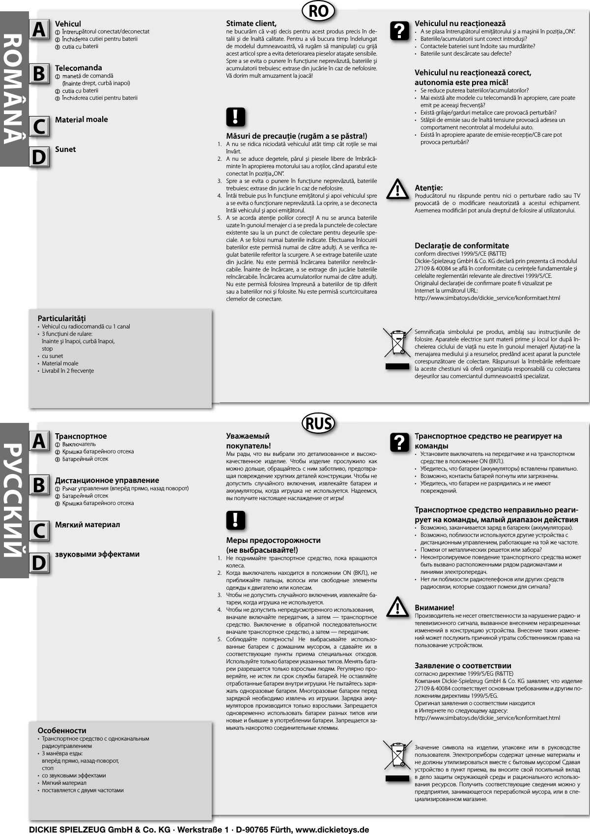 ROMÂNÂRORUSРУССКИЙОсобенности•  Транспортное средство с одноканальным      радиоуправлением•  3 манёвра езды:   вперёд прямо, назад-поворот,  стоп•  со звуковыми эффектами•  Мягкий материал•  поставляется с двумя частотамиТранспортное 1  Выключатель2 Крышка батарейного отсека3 Батарейный отсекДистанционное управление1  Рычаг управления (вперёд прямо, назад поворот)2 Батарейный отсек3 Крышка батарейного отсекаМягкий материалзвуковыми эффектамиВнимание!Производитель не несет ответственности за нарушение радио- и телевизионного сигнала, вызванное внесением неразрешенных изменений в конструкцию устройства.  Внесение  таких измене-ний может послужить причиной утраты собственником права на пользование устройством.Транспортное 1  Выключатель2 Крышка батарейного отсека3 Батарейный отсекAДистанционное управление1  Рычаг управления (вперёд прямо, назад поворот)2 Батарейный отсек3 Крышка батарейного отсекаBМягкий материалCВнимание!Производитель не несет ответственности за нарушение радио- и телевизионного сигнала, вызванное внесением неразрешенных !Транспортное средство не реагирует на команды•  Установите выключатель на передатчике и на транспортном    средстве в положение ON (ВКЛ.).•  Убедитесь, что батареи (аккумуляторы) вставлены правильно.•  Возможно, контакты батарей погнуты или загрязнены.•  Убедитесь, что батареи не разрядились и не имеют      повреждений.Транспортное средство неправильно реаги-рует на команды, малый диапазон действия•  Возможно, заканчивается заряд в батареях (аккумуляторах).•  Возможно, поблизости используются другие устройства с    дистанционным управлением, работающие на той же частоте.•  Помехи от металлических решеток или забора?•  Неконтролируемое поведение транспортного средства может    быть вызвано расположенными рядом радиомачтами и    линиями электропередач.•  Нет ли поблизости радиотелефонов или других средств    радиосвязи, которые создают помехи для сигнала?Транспортное средство не реагирует на команды•  Установите выключатель на передатчике и на транспортном    средстве в положение ON (ВКЛ.).Уважаемый покупатель!Мы  рады,  что  вы выбрали  это детализованное  и  высоко-качественное  изделие.  Чтобы  изделие  прослужило  как можно дольше, обращайтесь с ним заботливо, предотвра-щая повреждение хрупких деталей конструкции. Чтобы не допустить  случайного  включения,  извлекайте  батареи  и аккумуляторы,  когда игрушка  не  используется.  Надеемся, вы получите настоящее наслаждение от игры!Значение  символа  на  изделии,  упаковке  или  в  руководстве пользователя. Электроприборы  содержат  ценные  материалы и не должны утилизироваться вместе с бытовым мусором! Сдавая устройство в пункт  приема,  вы  вносите свой посильный вклад в дело защиты окружающей среды и рационального использо-вания ресурсов. Получить соответствующие сведения можно у предприятия, занимающегося переработкой мусора, или в спе-циализированном магазине.!Меры предосторожности(не выбрасывайте!)Не  поднимайте  транспортное  средство,  пока  вращаются колеса.Когда выключатель  находится  в  положении  ON  (ВКЛ.),  не приближайте  пальцы,  волосы  или  свободные  элементы одежды к двигателю или колесам.Чтобы не допустить случайного включения, извлекайте ба-тареи, когда игрушка не используется.Чтобы не допустить непредусмотренного использования,  вначале  включайте  передатчик,  а  затем  —  транспортное средство.  Выключение  в  обратной  последовательности: вначале транспортное средство, а затем — передатчик.Соблюдайте  полярность!  Не  выбрасывайте  использо-ванные  батареи  с  домашним  мусором,  а  сдавайте  их  в соответствующие  пункты  приема  специальных  отходов. Используйте только батареи указанных типов. Менять бата-реи разрешается только взрослым людям. Регулярно про-веряйте, не истек ли срок службы батарей. Не оставляйте отработанные батареи внутри игрушки. Не пытайтесь заря-жать одноразовые батареи. Многоразовые батареи перед зарядкой  необходимо  извлечь из  игрушки.  Зарядка акку-муляторов производится только взрослыми. Запрещается одновременно  использовать  батареи  разных  типов  или новые и бывшие в употреблении батареи. Запрещается за-мыкать накоротко соединительные клеммы. Particularităţi•  Vehicul cu radiocomandă cu 1 canal•  3 funcţiuni de rulare:   înainte şi înapoi, curbă înapoi,  stop•  cu sunet•  Material moale•  Livrabil în 2 frecvenţeVehicul1  Întrerupătorul conectat/deconectat2 Închiderea cutiei pentru baterii3 cutia cu bateriiTelecomanda  1  manetă de comandă  (înainte drept, curbă inapoi)2 cutia cu baterii3 Închiderea cutiei pentru bateriiMaterial moaleSunetAtenţie:Producătorul  nu  răspunde  pentru  nici  o  perturbare  radio  sau  TV provocată  de  o  modiﬁ care  neautorizată  a  acestui  echipament. Asemenea modiﬁ cări pot anula dreptul de folosire al utilizatorului.Vehicul1  Întrerupătorul conectat/deconectat2 Închiderea cutiei pentru baterii3 cutia cu bateriiATelecomanda  1  manetă de comandă  (înainte drept, curbă inapoi)2 cutia cu baterii3 Închiderea cutiei pentru bateriiBMaterial moaleCAtenţie:Producătorul  nu  răspunde  pentru  nici  o  perturbare  radio  sau  TV provocată  de  o  modiﬁ care  neautorizată  a  acestui  echipament. !Vehiculul nu reacţionează•  A se plasa întrerupătorul emiţătorului şi a maşinii în poziţia „ON“.•  Bateriile/acumulatorii sunt corect introduşi?•  Contactele bateriei sunt îndoite sau murdărite?•  Bateriile sunt descărcate sau defecte?Vehiculul nu reacţionează corect,autonomia este prea mică!•  Se reduce puterea bateriilor/acumulatorilor?•  Mai există alte modele cu telecomandă în apropiere, care poate    emit pe aceeaşi frecvenţă?•  Există grilaje/garduri metalice care provoacă perturbări?•  Stâlpii de emisie sau de înaltă tensiune provoacă adesea un    comportament necontrolat al modelului auto.•  Există în apropiere aparate de emisie-recepţie/CB care pot   provoca perturbări?Vehiculul nu reacţionează•  A se plasa întrerupătorul emiţătorului şi a maşinii în poziţia „ON“.•  Bateriile/acumulatorii sunt corect introduşi?•  Contactele bateriei sunt îndoite sau murdărite?Stimate client,ne bucurăm  că v-aţi decis pentru acest produs precis în de-talii şi de  înaltă  calitate. Pentru a vă bucura timp  îndelungat de modelul dumneavoastră, vă rugăm să manipulaţi cu grijă acest articol spre a evita deteriorarea pieselor ataşate sensibile. Spre a se evita o punere în funcţiune neprevăzută, bateriile şi acumulatorii trebuiesc extrase din jucărie în caz de nefolosire. Vă dorim mult amuzament la joacă!Semniﬁ caţia  simbolului  pe  produs,  amblaj  sau  instrucţiunile  de folosire. Aparatele electrice sunt materii prime şi locul lor după în-cheierea ciclului de viaţă  nu este în gunoiul menajer! Ajutaţi-ne la menajarea mediului şi a resurselor, predând acest aparat la punctele corespunzătoare de  colectare.  Răspunsuri  la  întrebările  referitoare la aceste chestiuni  vă  oferă organizaţia responsabilă  cu colectarea deşeurilor sau comerciantul dumneavoastră specializat.!Măsuri de precauţie (rugăm a se păstra!)A nu se  ridica niciodată vehiculul atât  timp cât roţile se mai învârt.A  nu  se  aduce  degetele,  părul  şi  piesele libere  de  îmbrăcă-minte în apropierea motorului sau a roţilor, când aparatul este conectat în poziţia „ON“.Spre a  se  evita  o punere  în  funcţiune  neprevăzută,  bateriile trebuiesc extrase din jucărie în caz de nefolosire.Întâi trebuie pus în funcţiune emiţătorul şi apoi vehiculul spre a se evita o funcţionare neprevăzută. La oprire, a se deconecta întâi vehiculul şi apoi emiţătorul.A  se  acorda  atenţie  polilor  corecţi!  A nu  se  arunca bateriile uzate în gunoiul menajer ci a se preda la punctele de colectare existente sau la un punct de colectare pentru deşeurile spe-ciale. A se folosi numai bateriile indicate. Efectuarea înlocuirii bateriilor este permisă numai de către adulţi. A se veriﬁ ca re-gulat bateriile referitor la scurgere. A se extrage bateriile uzate din  jucărie.  Nu  este  permisă  încărcarea  bateriilor  nereîncăr-cabile. Înainte de încărcare, a se extrage din jucărie bateriile reîncărcabile. Încărcarea acumulatorilor numai de către adulţi. Nu este permisă  folosirea împreună  a bateriilor de tip  diferit sau a bateriilor noi şi folosite. Nu este permisă scurtcircuitarea clemelor de conectare. Заявление о соответствиисогласно директиве 1999/5/EG (R&amp;TTE)Компания Dickie-Spielzeug GmbH &amp; Co. KG заявляет, что изделие 27109 &amp; 40084 соответствует основным требованиям и другим по-ложениям директивы 1999/5/EG.Оригинал заявления о соответствии находится в Интернете по следующему адресу:http://www.simbatoys.de/dickie_service/konformitaet.htmlDeclaraţie de conformitateconform directivei 1999/5/CE (R&amp;TTE)Dickie-Spielzeug GmbH &amp; Co. KG declară prin prezenta că modulul 27109 &amp; 40084 se aﬂ ă în conformitate cu cerinţele fundamentale şi celelalte reglementări relevante ale directivei 1999/5/CE.Originalul declaraţiei de conﬁ rmare poate ﬁ  vizualizat peInternet la următorul URL:http://www.simbatoys.de/dickie_service/konformitaet.htmlSunetSunetDзвуковыми эффектамизвуковыми эффектамиD1.2.3.4.    5.1.2.3.4.   5.DICKIE SPIELZEUG GmbH &amp; Co. KG · Werkstraße 1 · D-90765 Fürth, www.dickietoys.de