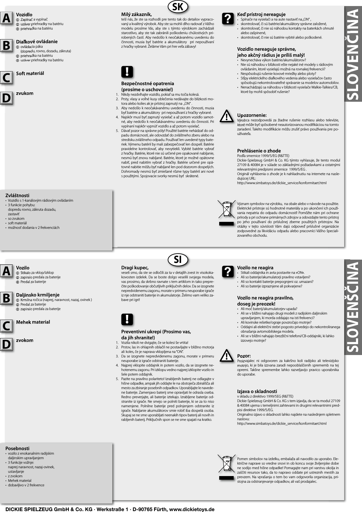 SLOVENČINASLOVENČINASKSISLOVENŠČINAZvláštnosti•  Vozidlo s 1-kanálovým rádiovým ovládaním •  3 funkcie pohybu:   dopredu rovno, zákruta dozadu,  zastaviť•  so zvukom•  soft materiál•  možnosť dodania v 2 frekvenciáchVozidlo1  Zapínač a vypínač2 uzáver priehradky na batériu 3 priehradka na batériuDiaľkové ovládanie1  ovládacia páka  (dopredu, rovno, dozadu, zákruta)2 priehradka na batériu3 uzáver priehradky na batériuSoft materiálzvukomUpozornenie:Výrobca  nezodpovedá  za  žiadne  rušenie  rozhlasu  alebo  televízie, ktoré môže byť spôsobené neautorizovanou modiﬁ káciou na tomto zariadení. Takéto modiﬁ kácie môžu zrušiť právo používania pre po-užívateľa.Vozidlo1  Zapínač a vypínač2 uzáver priehradky na batériu 3 priehradka na batériuADiaľkové ovládanie1  ovládacia páka  (dopredu, rovno, dozadu, zákruta)2 priehradka na batériu3 uzáver priehradky na batériuBSoft materiálCUpozornenie:Výrobca  nezodpovedá  za  žiadne  rušenie  rozhlasu  alebo  televízie, ktoré môže byť spôsobené neautorizovanou modiﬁ káciou na tomto !Keď prístroj nereaguje•  Spínače na vysielači a na aute nastaviť na „ON“ ,•  skontrolovať, či sú batérie/akumulátory správne založené,•  skontrolovať, či nie sú náhodou kontakty na baterkách ohnuté    alebo zašpinené,•  skontrolovať, či nie sú batérie vybité alebo poškodené.Vozidlo nereaguje správne,jeho akčný rádius je príliš malý!•  Nevynecháva výkon batérie/akumulátorov?•  Nie sú náhodou v blízkosti ešte nejaké iné modely s rádiovým    ovládaním, ktoré vysielajú možná na rovnakej frekvencii?•  Nespôsobujú rušenie kovové mriežky alebo ploty?•  Stĺpy elektrického diaľkového vedenia alebo vysielačov často    spôsobujú nekontrolovateľné správanie sa modelov automobilov.•  Nenachádzajú sa náhodou v blízkosti vysielače Walkie-Talkies/CB,    ktoré by mohli spôsobiť rušenie?Keď prístroj nereaguje•  Spínače na vysielači a na aute nastaviť na „ON“ ,•  skontrolovať, či sú batérie/akumulátory správne založené,•  skontrolovať, či nie sú náhodou kontakty na baterkách ohnuté  Milý zákazník,teší nás, že ste sa rozhodli pre tento tak do detailov vypraco-vaný a kvalitný výrobok. Aby ste sa mohli dlho radovať z Vášho modelu  prosíme  Vás,  aby  ste  s  týmto  výrobkom  zachádzali starostlivo, aby ste tak zabránili poškodeniu chúlostivých pri-robených častí. Aby nedošlo k neočakávanému uvedeniu do činnosti,  musia  byť  batérie  a  akumulátory    pri  nepoužívaní z hračky vybrané. Želáme Vám pri hre veľa zábavy!Význam symbolov na výrobku,  na obale alebo v návode na použitie. Elektrické prístroje sú hodnotné materiály a po ukončení ich použí-vania nepatria do  odpadu  domácností! Pomôžte nám pri ochrane prírody a pri ochrane primárnych zdrojov a odovzdajte tento prístroj po  jeho  používaní  do  príslušnej  zberne  použitých  prístrojov.  Na otázky  v  tejto  súvislosti  Vám  dajú  odpoveď  príslušné  organizácie zodpovedné za likvidáciu odpadu alebo pracovníci Vášho špeciali-zovaného obchodu.!Bezpečnostné opatrenia(prosíme o uschovanie!)Nikdy nezdvíhajte vozidlo, pokiaľ sa mu točia kolesá.Prsty, vlasy a voľné kusy oblečenia nedávajte do blízkosti mo-tora alebo kolies ak je prístroj zapnutý na  „ON“ .Aby nedošlo k neočakávanému uvedeniu do činnosti, musia byť batérie a akumulátory  pri nepoužívaní z hračky vybrané.Najskôr musí byť zapnutý vysielač a až potom vozidlo samot-né, aby nedošlo k neočakávanému uvedeniu do činnosti. Pri vypínaní najskôr vypnúť vozidlo a až potom vysielač.Dávať pozor na správne póly! Použité batérie nehádzať do od-padu domácností, ale odovzdať do zvláštneho zberu alebo na stredisku zvláštneho odpadu. Používať len uvedené typy bate-riek. Výmenu batérií by mali zabezpečovať len dospelí. Batérie pravidelne  kontrolovať,  aby  nevytiekli.  Vybité  batérie  vybrať z hračky. Batérie, ktoré nie sú určené pre opakované nabíjanie, nesmú byť znovu nabíjané. Batérie, ktoré je možné opätovne nabiť, pred nabitím  vybrať  z  hračky. Batérie určené  pre opä-tovné nabitie môžu byť nabíjané len pod dozorom dospelých. Dohromady nesmú byť zmiešané rôzne typy batérií ani nové s použitými. Spojovacie svorky nesmú byť  skrátené. Posebnosti•  vozilo z enokanalnim radijskim  daljinskim upravljanjem •  3 funkcije vožnje:  naprej naravnost, nazaj-ovinek,  ustavljanje •  z zvokom•  Mehek material•  dobavljivo v 2 frekvenceVozilo1  Stikalo za vklop/izklop2 zapiralo predala za baterije 4 Predal za baterijeDaljinsko krmiljenje  1  Krmilna ročica (naprej, naravnost, nazaj, ovinek )2 Predal za baterije3 zapiralo predala za baterijeMehek materialzvokomPozor:Proizvajalec  ni  odgovoren  za  kakršno  koli  radijsko  ali  televizijsko motnjo, ki je  bila izzvana  zaradi nepooblaščenih sprememb na tej opremi. Takšne  spremembe lahko  razveljavijo  pravico  uporabnika do uporabe.Vozilo1  Stikalo za vklop/izklop2 zapiralo predala za baterije 4 Predal za baterijeADaljinsko krmiljenje  1  Krmilna ročica (naprej, naravnost, nazaj, ovinek )2 Predal za baterije3 zapiralo predala za baterijeBMehek materialCPozor:Proizvajalec  ni  odgovoren  za  kakršno  koli  radijsko  ali  televizijsko motnjo, ki je  bila izzvana  zaradi nepooblaščenih sprememb na tej !Vozilo ne reagira•  Stikali oddajnika in avta postavite na »ON«.•  Ali so baterije/akumulatorji pravilno vstavljeni?•  Ali so kontakti baterije prepognjeni oz. umazani?•  Ali so baterije izpraznjene ali pokvarjene?Vozilo ne reagira pravilno,doseg je preozek!•  Ali moč baterij/akumulatorjev upada?•  Ali se v bližini nahajajo drugi modeli z radijskim daljinskim    upravljanjem, ki morda oddajajo na isti frekvenci?•  Ali kovinske rešetke/ograje povzročajo motnje?•  Oddajni ali električni stebri pogosto privedejo do nekontroliranega    obnašanja avtomobilskega modela.•  Ali se v bližini nahajajo brezžični telefoni/CB-oddajniki, ki lahko    izzovejo motnje?Vozilo ne reagira•  Stikali oddajnika in avta postavite na »ON«.•  Ali so baterije/akumulatorji pravilno vstavljeni?•  Ali so kontakti baterije prepognjeni oz. umazani?Dragi kupec,veseli smo, da ste se odločili za ta v detajlih zvest in visokoka-kovosten izdelek. Da se boste dolgo veselili svojega modela, vas prosimo, da skrbno ravnate s tem artiklom in tako prepre-čite poškodovanje občutljivih priključnih delov. Da se izognete nepredvidenemu zagonu, morate v primeru neuporabe igrače iz nje odstraniti baterije in akumulatorje. Želimo vam veliko za-bave pri igri!Pomen simbolov na izdelku, embalaža ali navodilo za uporabo. Ele-ktrične naprave so vredne snovi in ob koncu svoje življenjske dobe ne sodijo med hišne odpadke! Pomagajte nam pri varstvu okolja in zaščiti resursov tako, da to napravo oddate pri ustreznih mestih za prevzem. Na vprašanja o  tem bo vam odgovorila organizacija, pri-stojna za odstranjevanje odpadkov, ali vaš prodajalec.!Preventivni ukrepi (Prosimo vas,da jih shranite!)Vozila nikoli ne dvigajte, če se kolesi še vrtita!Prstov, las in ohlapnih oblačil ne postavljajte v bližino motorja ali  koles, če je naprava vklopljena na “ON”.Da  se  izognete  nepredvidenemu  zagonu,  morate  v  primeru neuporabe iz igrače odstraniti baterije.Najprej vklopite oddajnik in potem vozilo, da se izognete ne-hotenemu zagonu. Pri izklopu vedno najprej izklopite vozilo in šele potem oddajnik.Pazite na pravilno polariteto! Izrabljenih baterij ne odlagajte v hišne odpadke, ampak jih oddajte le na obstoječa zbirališča ali mesto za zbiranje posebnih odpadkov. Uporabljajte le navede-ne baterije. Zamenjavo baterij sme opravljati le odrasla oseba. Redno preverjajte, ali  baterije iztekajo. Izrabljene baterije od-stranite iz igrače. Ne smejo se polniti baterije, ki se za to niso namenjene.  Polnilne  baterije  pred  polnjenjem  odstranite  iz igrače. Nabíjanie akumulátorov smie robiť iba dospelá osoba. Skupaj se ne sme uporabljati neenakih tipov baterij ali novih in rabljenih baterij. Priključnih spon se ne sme spajati na kratko. Prehlásenie o zhode Podľa smernice 1999/5/EG (R&amp;TTE)Dickie-Spielzeug GmbH  &amp; Co. KG týmto vyhlasuje, že tento modul  27109 &amp; 40084 je v súlade so základnými požiadavkami a ostatnými relevantnými predpismi smernice  1999/5/EG .Originál vyhlásenia o zhode je k nahliadnutiu na internete na nasle-dujúcej URL:http://www.simbatoys.de/dickie_service/konformitaet.htmlIzjava o skladnostiv skladu z direktivo 1999/5EG (R&amp;TTE)Dickie-Spielzeug GmbH &amp; Co. KG s tem izjavlja, da se ta modul 27109 &amp; 40084 ujema s temeljnimi zahtevami in drugimi relevantnimi pred-pisi direktive 1999/5/EG.Originalno izjavo o skladnosti lahko najdete na naslednjem spletnem naslovu:http://www.simbatoys.de/dickie_service/konformitaet.htmlzvukomzvukomDzvokomzvokomD1.2.3.4.    5.1.2.3.4.    5.DICKIE SPIELZEUG GmbH &amp; Co. KG · Werkstraße 1 · D-90765 Fürth, www.dickietoys.de