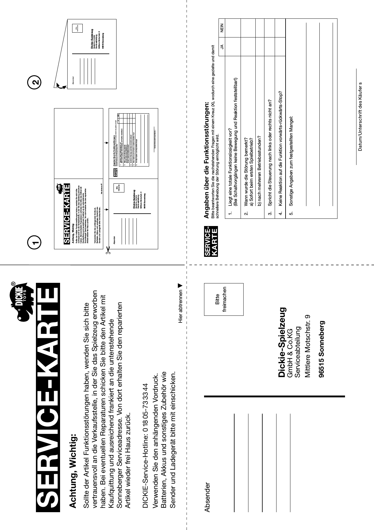 PleaseaffixstampAbsender Angaben über die Funktionsstörungen:Bitte beantworten Sie die nachstehenden Fragen mit einem Kreuz (X), wodurch eine gezielte und damitschnellere Behebung der Störung ermöglicht wird.SERVICE-KARTEDatum/Unterschrift des Käufer s1. Liegt eine totale Funktionslosigkeit vor?(Bei Schaltvorgängen keine Bewegung und Reaktion feststellbar!)2. Wann wurde die Störung bemerkt?a) Sofort beim ersten Spielbetrieb?b) nach mehreren Betriebsstunden?3. Spricht die Steuerung nach links oder rechts nicht an?4. Keine Reaktion auf die Funktion vorwärts-rückwärts-Stop?5. Sonstige Angaben zum festgestellten Mangel:SERVICE-KARTEAchtung, Wichtig:Sollte der Artikel Funktionsstörungen haben, wenden Sie sich bitte vertrauensvoll an die Verkaufsstelle, in der Sie das Spielzeug erworben haben. Bei eventuellen Reparaturen schicken Sie bitte den Artikel mit Kaufquittung und ausreichend frankiert an die untenstehende Sonneberger Serviceadresse. Von dort erhalten Sie den reparierten Artikel wieder frei Haus zurück.Verwenden Sie den anhängenden Vordruck.Batterien, Akkus und sonstiges Zubehör wie Sender und Ladegerät bitte mit einschicken.Dickie-SpielzeugGmbH &amp; Co.KGServiceabteilungMittlere Motschstr. 996515 SonnebergHier abtrennenBittefreimachen21JA NEINDickie-SpielzeugGmbH &amp; Co.KGServiceabteilungMittlere Motschstr. 996515 SonnebergSERVICE-KARTEAchtung, Wichtig:Sollte der Artikel Funktionsstörungen haben, wenden Sie sich bitte vertrauensvoll an die Verkaufsstelle, in der Sie das Spielzeug erworben haben. Bei eventuellen Reparaturen schicken Sie bitte den Artikel mit Kaufquittung und ausreichend frankiert an die untenstehende Sonneberger Serviceadresse. Von dort erhalten Sie den reparierten Artikel wieder frei Haus zurück.Verwenden Sie den anhängenden Vo rdruck.Batterien, Akkus und sonstiges Zubehör wie Sender und Ladegerät bitte mit einschicken.Hier abtrennenAbsender Angaben über die Funktionsstörungen:Bitte beantworten Sie die nachstehenden Fragen mit einem Kreuz (X), wodurch eine gezielte und damitschnellere Behebung der Störung ermöglicht wird.SERVICE-KARTEDatum/Unterschrift des Käufers1. Liegt eine totale Funktionslosigkeit vor?(Bei Schaltvorgängen keine Bewegung und Reaktion feststellbar!)2. Wann wurde die Störung bemerkt?a) Sofort beim ersten Spielbetrieb?b) nach mehreren Betriebsstunden?3. Spricht die Steuerung nach links oder rechts nicht an?4. Keine Reaktion auf die Funktion vorwärts-rückwärts-Stop?5. Sonstige Angaben zum festgestellten Mangel:Dickie-SpielzeugGmbH &amp; Co.KGServiceabteilungMittlere Motschstr. 996515 SonnebergBittefreimachen JA NEINDICKIE-Service-Hotline: 0 18 05-73 33 44