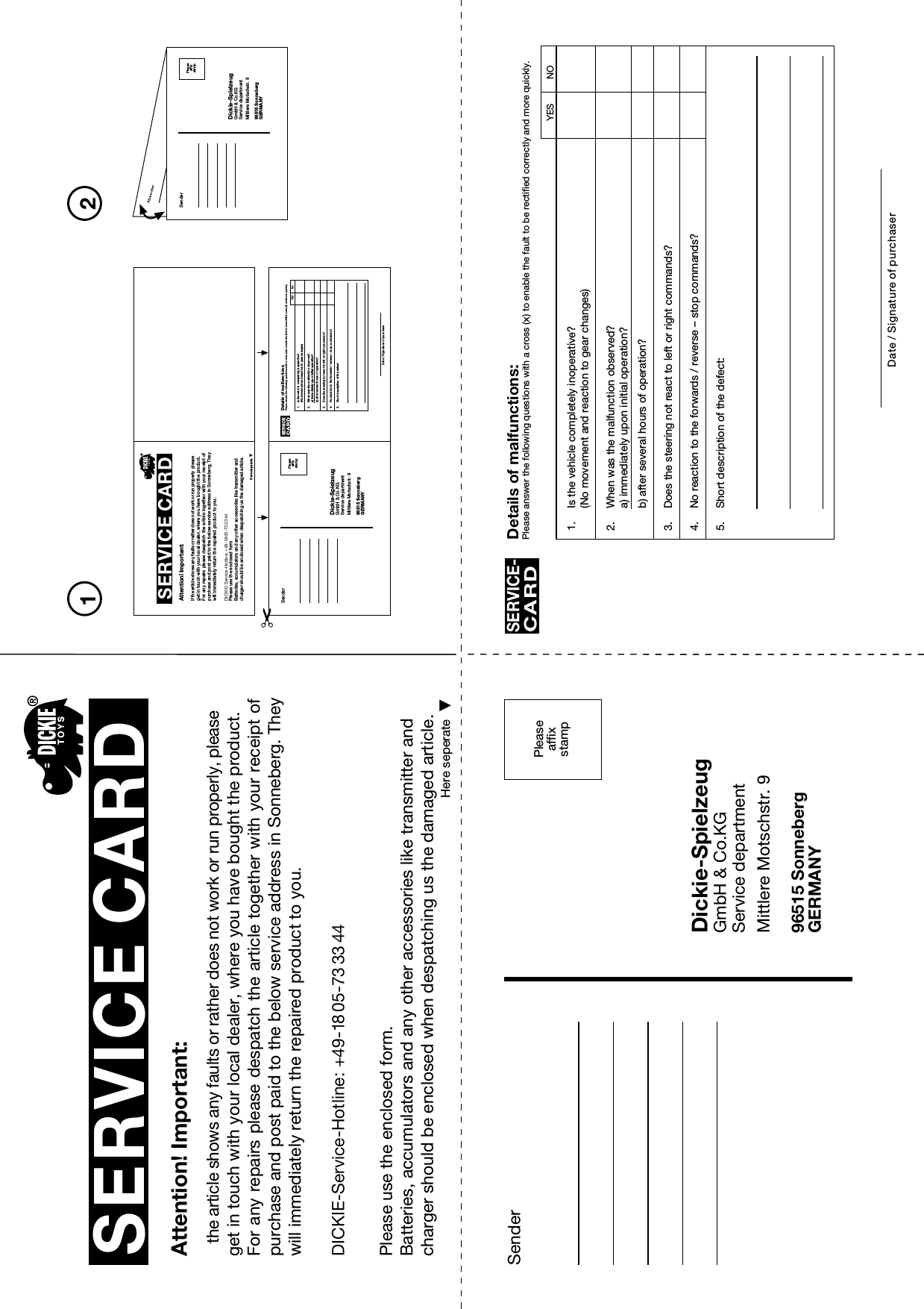 Peaseaffxsamp21SenderDickie-SpielzeugGmbH &amp; Co.KGService departmentMittlere Motschstr. 996515 SonnebergGERMANYPleaseaffixstampSERVICE CARDHere seperateAttention! Important:the article shows any faults or rather does not work or run properly, please get in touch with your local dealer, where you have bought the product.For any repairs please despatch the article together with your receipt ofpurchase and post paid to the below service address in Sonneberg. They will immediately return the repaired product to you.Please use the enclosed form.Batteries, accumulators and any other accessories like transmitter and charger should be enclosed when despatching us the damaged article.Here seperateAttention! Important:If the article shows any faults or rather does not work or run properly please get in touch with your local dealer, where you have bought the product.For any  repairs please  despatch the  article together with your receipt of purchase and post paid to the below service address in Sonneberg. They will immediately return the repaired product to you.Please use the enclosed formBatteries, accumulators and any other accessories like transmitter and charger should be enclosed when despatching us the damaged article.SenderDickie-SpielzeugGmbH &amp; Co.KGService departmentMittlere Motschstr. 996515 SonnebergGERMANYPleaseaffixstampSenderDickie-SpielzeugGmbH &amp; Co.KGService departmentMittlere Motschstr. 996515 SonnebergGERMANYPleaseaffixstamp1. Is the vehicle completely inoperative?(No movement and reaction to gear changes)2. When was the malfunction observed?a) immediately upon initial operation?b) after several hours of operation?3. Does the steering not react to left or right commands?4. No reaction to the forwards / reverse – stop commands?5. Short description of the defect:Details of malfunctions:Please answer the following questions with a cross (x) to enable the fault to be rectified correctly and more quickly.SERVICE-CARDDate / Signature of purchaserYESNO1. Is the vehicle completely inoperative?(No movement and reaction to gear changes)2. When was the malfunction observed?a) immediately upon initial operation?b) after several hours of operation?3. Does the steering not react to left or right commands?4. No reaction to the forwards / reverse – stop commands?5. Short description of the defectDetails of malfunctionsPlease answer the following questions with a cross (x) to enable the fault to be rectified correctly and more quickly.SERVICECARDDate / Signature of purchaseYESNODICKIE-Service-Hotline: +49-18 05-73 33 44DICKIE-Service-Hotline: +49-18 05-73 33 44SERVICE CARD 