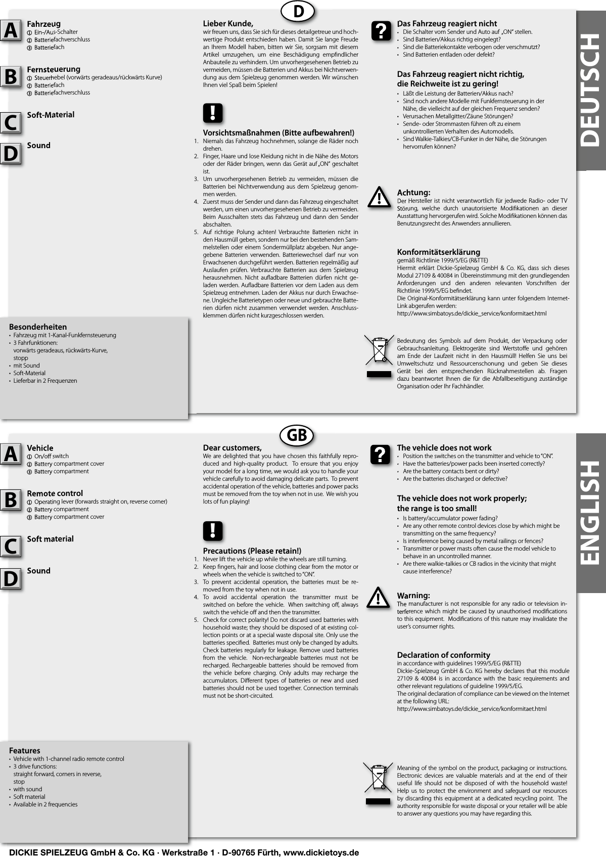 DEUTSCHENGLISHDGBBesonderheiten•  Fahrzeug mit 1-Kanal-Funkfernsteuerung•  3 Fahrfunktionen:   vorwärts geradeaus, rückwärts-Kurve,  stopp•  mit Sound•  Soft-Material•  Lieferbar in 2 FrequenzenFahrzeug1  Ein-/Aus-Schalter 2  Batteriefachverschluss3 Batteriefach Fernsteuerung1  Steuerhebel (vorwärts geradeaus/rückwärts Kurve)2 Batteriefach3  BatteriefachverschlussSoft-MaterialSoundAchtung:Der Hersteller ist nicht  verantwortlich für jedwede  Radio- oder TV Störung,  welche  durch  unautorisierte  Modiﬁ kationen  an  dieser Ausstattung hervorgerufen wird. Solche Modiﬁ kationen können das Benutzungsrecht des Anwenders annullieren.Fahrzeug1  Ein-/Aus-Schalter 2  Batteriefachverschluss3 Batteriefach AFernsteuerung1  Steuerhebel (vorwärts geradeaus/rückwärts Kurve)2 Batteriefach3  BatteriefachverschlussBSoft-MaterialCSoundSoundDAchtung:Der Hersteller ist nicht  verantwortlich für jedwede  Radio- oder TV Störung,  welche  durch  unautorisierte  Modiﬁ kationen  an  dieser Ausstattung hervorgerufen wird. Solche Modiﬁ kationen können das !Das Fahrzeug reagiert nicht•  Die Schalter vom Sender und Auto auf  „ON“ stellen.•  Sind Batterien/Akkus richtig eingelegt?•  Sind die Batteriekontakte verbogen oder verschmutzt?•  Sind Batterien entladen oder defekt?Das Fahrzeug reagiert nicht richtig,die Reichweite ist zu gering!•  Läßt die Leistung der Batterien/Akkus nach?•  Sind noch andere Modelle mit Funkfernsteuerung in der   Nähe, die vielleicht auf der gleichen Frequenz senden?•  Verursachen Metallgitter/Zäune Störungen?•  Sende- oder Strommasten führen oft zu einem  unkontrollierten Verhalten des Automodells.•  Sind Walkie-Talkies/CB-Funker in der Nähe, die Störungen   hervorrufen können?Das Fahrzeug reagiert nicht•  Die Schalter vom Sender und Auto auf  „ON“ stellen.•  Sind Batterien/Akkus richtig eingelegt?•  Sind die Batteriekontakte verbogen oder verschmutzt?Lieber Kunde,wir freuen uns, dass Sie sich für dieses detailgetreue und hoch-wertige Produkt entschieden haben. Damit Sie lange Freude an Ihrem  Modell  haben,  bitten wir Sie, sorgsam mit diesem Artikel  umzugehen,  um  eine  Beschädigung  empﬁ ndlicher Anbauteile zu verhindern. Um unvorhergesehenen Betrieb zu vermeiden, müssen die Batterien und Akkus bei Nichtverwen-dung aus dem Spielzeug genommen werden. Wir wünschen Ihnen viel Spaß beim Spielen!Bedeutung  des  Symbols  auf  dem  Produkt,  der  Verpackung  oder Gebrauchsanleitung.  Elektrogeräte  sind  Wertstoﬀ e  und  gehören am  Ende  der  Laufzeit  nicht  in  den  Hausmüll!  Helfen  Sie  uns  bei Umweltschutz  und  Ressourcenschonung  und  geben  Sie  dieses Gerät  bei  den  entsprechenden  Rücknahmestellen  ab.  Fragen dazu  beantwortet  Ihnen  die  für die  Abfallbeseitigung  zuständige Organisation oder Ihr Fachhändler.!Vorsichtsmaßnahmen (Bitte aufbewahren!) Niemals das Fahrzeug hochnehmen, solange die Räder noch drehen.Finger, Haare und lose Kleidung nicht in die Nähe des Motors oder der Räder bringen, wenn das Gerät auf „ON“ geschaltet ist. Um  unvorhergesehenen  Betrieb  zu  vermeiden,  müssen  die Batterien  bei  Nichtverwendung  aus  dem  Spielzeug genom-men werden.Zuerst muss der Sender und dann das Fahrzeug eingeschaltet werden, um einen unvorhergesehenen Betrieb zu vermeiden. Beim Ausschalten stets das Fahrzeug und  dann  den  Sender abschalten. Auf  richtige  Polung  achten!  Verbrauchte  Batterien  nicht  in den Hausmüll geben, sondern nur bei den bestehenden Sam-melstellen oder einem Sondermüllplatz abgeben. Nur ange-gebene  Batterien  verwenden.  Batteriewechsel  darf  nur  von Erwachsenen durchgeführt werden. Batterien regelmäßig auf Auslaufen  prüfen. Verbrauchte  Batterien  aus dem  Spielzeug herausnehmen.  Nicht  auﬂ adbare Batterien  dürfen  nicht  ge-laden werden. Auﬂ adbare Batterien vor dem Laden aus dem Spielzeug entnehmen. Laden der Akkus nur durch Erwachse-ne. Ungleiche Batterietypen oder neue und gebrauchte Batte-rien  dürfen nicht  zusammen  verwendet  werden. Anschluss-klemmen dürfen nicht kurzgeschlossen werden.1.2.3.4.    5.1.2.3.4.    5.Features•  Vehicle with 1-channel radio remote control•  3 drive functions:   straight forward, corners in reverse,  stop•  with sound•  Soft material•  Available in 2 frequenciesVehicle1  On/oﬀ  switch2  Battery compartment cover3 Battery compartmentRemote control  1  Operating lever (forwards straight on, reverse corner)2 Battery compartment3  Battery compartment coverSoft materialSoundWarning:The manufacturer is not responsible for any radio  or television in-terference which might  be  caused  by unauthorised modiﬁ cations to this equipment.  Modiﬁ cations of this nature may invalidate the user’s consumer rights. Vehicle1  On/oﬀ  switch2  Battery compartment cover3 Battery compartmentARemote control  1  Operating lever (forwards straight on, reverse corner)2 Battery compartment3  Battery compartment coverBSoft materialCWarning:The manufacturer is not responsible for any radio  or television in-terference which might  be  caused  by unauthorised modiﬁ cations !The vehicle does not work•  Position the switches on the transmitter and vehicle to “ON”. •  Have the batteries/power packs been inserted correctly?•  Are the battery contacts bent or dirty? •  Are the batteries discharged or defective?The vehicle does not work properly; the range is too small!•  Is battery/accumulator power fading? •  Are any other remote control devices close by which might be    transmitting on the same frequency? •  Is interference being caused by metal railings or fences? •  Transmitter or power masts often cause the model vehicle to    behave in an uncontrolled manner. •  Are there walkie-talkies or CB radios in the vicinity that might    cause interference?The vehicle does not work•  Position the switches on the transmitter and vehicle to “ON”. •  Have the batteries/power packs been inserted correctly?•  Are the battery contacts bent or dirty? Dear customers,We are delighted that  you have chosen this  faithfully repro-duced  and  high-quality  product.   To  ensure that  you  enjoy your model for a long time, we would ask you to handle your vehicle carefully to avoid damaging delicate parts.  To prevent accidental operation of the vehicle, batteries and power packs must be removed from the toy when not in use.  We wish you lots of fun playing! Meaning of the symbol on the product, packaging or instructions.  Electronic  devices  are  valuable  materials  and  at  the  end  of  their useful  life  should  not  be  disposed  of  with  the  household  waste!  Help  us  to  protect  the  environment and  safeguard  our  resources by discarding this equipment at a dedicated  recycling  point.  The authority responsible for waste disposal or your retailer will be able to answer any questions you may have regarding this. !Precautions (Please retain!)Never lift the vehicle up while the wheels are still turning. Keep ﬁ ngers, hair and loose clothing clear from the motor or wheels when the vehicle is switched to “ON”. To  prevent  accidental  operation,  the  batteries  must  be  re-moved from the toy when not in use. To  avoid  accidental  operation  the  transmitter  must  be switched on  before the vehicle.  When  switching oﬀ , always switch the vehicle oﬀ  and then the transmitter. Check for correct polarity! Do not discard used batteries with household waste; they should be disposed of at existing col-lection points or at a special waste disposal site. Only use the batteries speciﬁ ed.  Batteries must only be changed by adults. Check batteries regularly for leakage. Remove used batteries from  the  vehicle.    Non-rechargeable  batteries  must  not  be recharged. Rechargeable batteries  should  be  removed from the  vehicle  before  charging.  Only  adults  may  recharge  the accumulators.  Diﬀ erent  types  of  batteries  or  new  and  used batteries should not be used together. Connection terminals must not be short-circuited.Konformitätserklärunggemäß Richtlinie 1999/5/EG (R&amp;TTE)Hiermit  erklärt  Dickie-Spielzeug  GmbH  &amp;  Co.  KG,  dass  sich  dieses Modul 27109 &amp; 40084 in Übereinstimmung mit den grundlegenden Anforderungen  und  den  anderen  relevanten  Vorschriften  der Richtlinie 1999/5/EG beﬁ ndet.Die Original-Konformitätserklärung kann unter folgendem Internet-Link abgerufen werden:http://www.simbatoys.de/dickie_service/konformitaet.htmlDeclaration of conformityin accordance with guidelines 1999/5/EG (R&amp;TTE)Dickie-Spielzeug GmbH &amp; Co. KG hereby declares that this module 27109  &amp;  40084  is  in  accordance  with  the  basic  requirements  and other relevant regulations of guideline 1999/5/EG.The original declaration of compliance can be viewed on the Internet at the following URL:http://www.simbatoys.de/dickie_service/konformitaet.htmlSoundSoundDDICKIE SPIELZEUG GmbH &amp; Co. KG · Werkstraße 1 · D-90765 Fürth, www.dickietoys.de